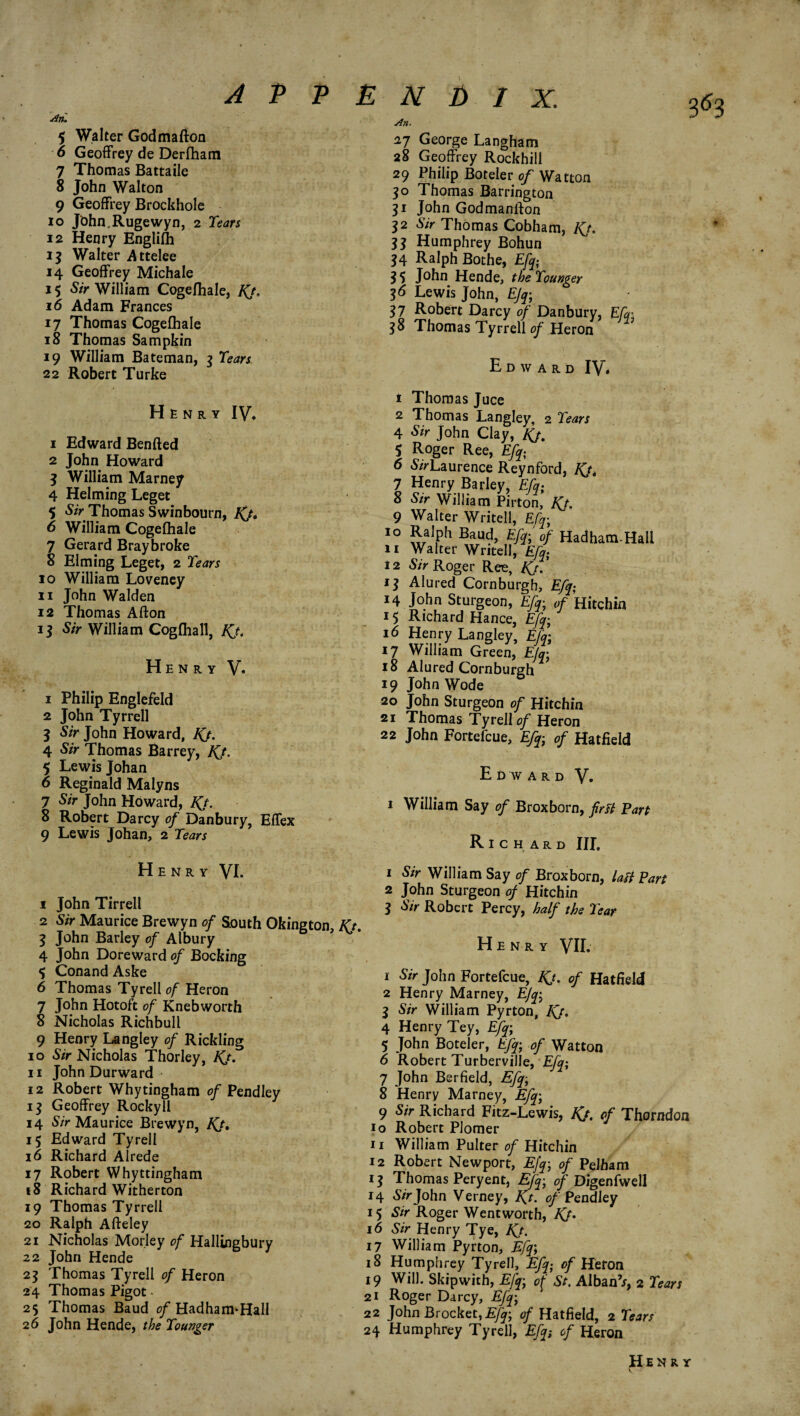 An. 5 Walter Godmafton 6 Geoffrey de Derfham 7 Thomas Battaile 8 John Walton 9 Geoffrey Brockhole io Jbhn.Rugewyn, 2 Tears 12 Henry Englifh 15 Walter Attelee 14 Geoffrey Michale 15 Sir William Cogefhale, IQ. 16 Adam Frances 17 Thomas Cogefhale 18 Thomas Sampkin 19 William Bateman, 3 Tears 22 Robert Turke An. 27 George Langham 28 Geoffrey Rockhill 29 Philip Boteler of Watton 30 Thomas Barrington 31 John Godmanlfon 32 Sir Thomas Cobham, Kj. 33 Humphrey Bohun 34 Ralph Bothe, Efq; 35 John Hende, the Tounger 36 Lewis John, EJy, 37 Robert Darcy 0/Danbury, Efq; 38 Thomas Tyrrell of Heron Edward IV* ♦ Henry IV. 1 Edward Bended 2 John Howard 3 William Marney 4 Helming Leget 5 Sir Thomas Swinbourn, IQ. 6 William Cogefhale 7 Gerard Bray broke 8 Elming Leget, 2 Tears 10 William Loveney 11 John Walden 12 Thomas Afton 13 Sir William Cogfhall, Kj. Henry V» 1 Philip Englefeld 2 John Tyrrell 3 Sir John Howard, IQ. 4 Sir Thomas Barrey, IQ. 5 Lewis Johan 6 Reginald Malyns 7 Sir John Howard, IQ. 8 Robert Darcy of Danbury, Effex 9 Lewis Johan, 2 Tears Henry VI- 1 John Tirrell 2 Sir Maurice Brewyn of South Okington, Kt 3 John Barley of Albury 6 . 4 John Doreward of Booking ^ Conand Aske 6 Thomas Tyrell of Heron 7 John Hotoft of Knebworth 8 Nicholas Richbull 9 Henry Langley of Rickling 10 Sir Nicholas Thorley, Kj. 11 John Durward 12 Robert Whytingham of Pendley 13 Geoffrey Rocky 11 14 Sir Maurice Brewyn, IQ, 15 Edward Tyrell 16 Richard Alrede 17 Robert Whyttingham 18 Richard Witherton 19 Thomas Tyrrell 20 Ralph Afteley 21 Nicholas Morley of Hallingbury 22 John Hende 23 Thomas Tyrell of Heron 24 Thomas Pigot • 25 Thomas Baud of Had ham* Hall 26 John Hende, the Tounger 1 Thomas Juce 2 Thomas Langley, 2 Tears 4 Sir John Clay, IQ. 5 Roger Ree, Efq; 6 &rLaurence Reynford, FQt l ?e wy-irar‘e& EA. a Sir William Pnton, JQ. 9 Walter Writell, Efc 10 Ralph Baud, Eft; of Hadham-Hall 11 Walter Writell, Efy 12 Sir Roger Ree, Kj. ’ 13 Alured Cornburgh, Efq; 14 John Sturgeon, Efq■ of Hitchin 15 Richard Hance, Efq; 16 Henry Langley, Efq: 17 William Green, EJqj 18 Alured Cornburgh 19 John Wode 20 John Sturgeon of Hitchin 21 Thomas Tyrell of Heron 22 John Fortefcue, Efq,■ of Hatfield Edward V- 1 William Say of Broxborn, frit Part Richard III. 1 Sir William Say of Broxborn, last Part 2 John Sturgeon of Hitchin 3 Sir Robert Percy, half the Tear Henry VII. 1 Sir John Fortefcue, IQ. of Hatfield 2 Henry Marney, EJq; 3 Sir William Pyrton, IQ. 4 Henry Tey, Efq; 5 John Boteler, Efq; of Watton 6 Robert Turberville, Efq; 7 John Berfield, Efq• 8 Henry Marney, Efq; 9 Sir Richard Fitz-Lewis, IQ, of Thorndon 10 Robert Plomer 11 William Pulter of Hitchin 12 Robert Newport, Efq• of Pelham 13 Thomas Peryent, Efq; of Digenfwell 14 S/rJohn Verney, K.t. of Peadley 15 Sir Roger Wentworth, JQ. 16 Sir Henry Tye, IQ. 17 William Pyrton, Efq; 18 Humphrey Tyrell, Efq; of Heron 19 Will. Skipwith, Efq; of St. AlbanV, 2 Tears 21 Roger Darcy, Efq; 22 John Brocket,Efq; of Hatfield, 2 Tears 24 Humphrey Tyrell, Efq; of Heron Henry V