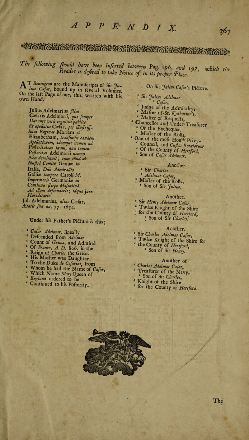 367 The following Jhould have hen inferted between Pag. i?6, and 107 which the Reader ts deftred to take Notice of in its proper Tlace. * \1 Benington are the Manufcripts of Sir Ju- lius Cafar, bound up in feveral Volumes On the laft Page of one, this, written with his own Hand. Julius Adelmarius filius Casfaris Adelmarii, qui femper Durante vita cognitus pub lice Et ape Hat us Cjefar, per illufirifl¬ int as Reginas Mariam et Elizabethan!, tranfmifit eandem Apellationem, idemque nomen ad Pofer it at e m Juam, qua tamen Pofleritas Adelmarii nomen Non dereliquit; cum illud ab lllujlri Comite Genus in Italia, Dno Admirallio Gall is tempore Caroli M. Imperatoris Germanise in Continua Jlirpe Mafculind Ad illam defender it * idque jure Hareditario. Jul. Adelmarius, alias Caefar, JEtatis fua an. 77, 1634. Under his Father’s Piaure is this; c Cafar Adelmar, lineally 6 Defcended from Adelmar 6 Count of Genoa, and Admiral ‘ Of France, A. D. 806. in the * Reign of Charles the Great. 4 His Mother was Daughter * To the Duke de Cefarini) from 4 Whom he bad the Name of Cafar, * Which Name Mary Queen of * England ordered to be f Continued to his Pofterity^ On Sir Julius CafaPs Piaure. e Sir Julius Adelmar ^ e Cafar, Judge of the Admiralty, Matter of*St. Katharine's, t * Matter of Requetts, Chancellor and Under-Treafurer * Of the Exchequer, ‘ Matter of the Rolls, One of the moft Honble Privy- t an<^ Cuftos Rotulorum Of the County of Hertford, Son of Cafar Adelmar. Another. 4 Sir Charles 4 Adelmar Cafar, 4 Matter of the RoHs, 4 Son of Sir Julius. Another. e Sir Henry Adelmar Cafar, 4 Twice Knight of the Shire i *^r the County of Hertford, * Son of Sir Charles. Another. c Sir Charles Adelmar Cafar, ~ Twice Knight of the Shire for ! the County of Hertford 4 Son of Sir Henry. Another of Charles Adelmar Cafar, 4 Treafurer of the Navy/ 4 Son of Sir Charles, 4 Knight of the Shire 4 for the County of Hertford. The