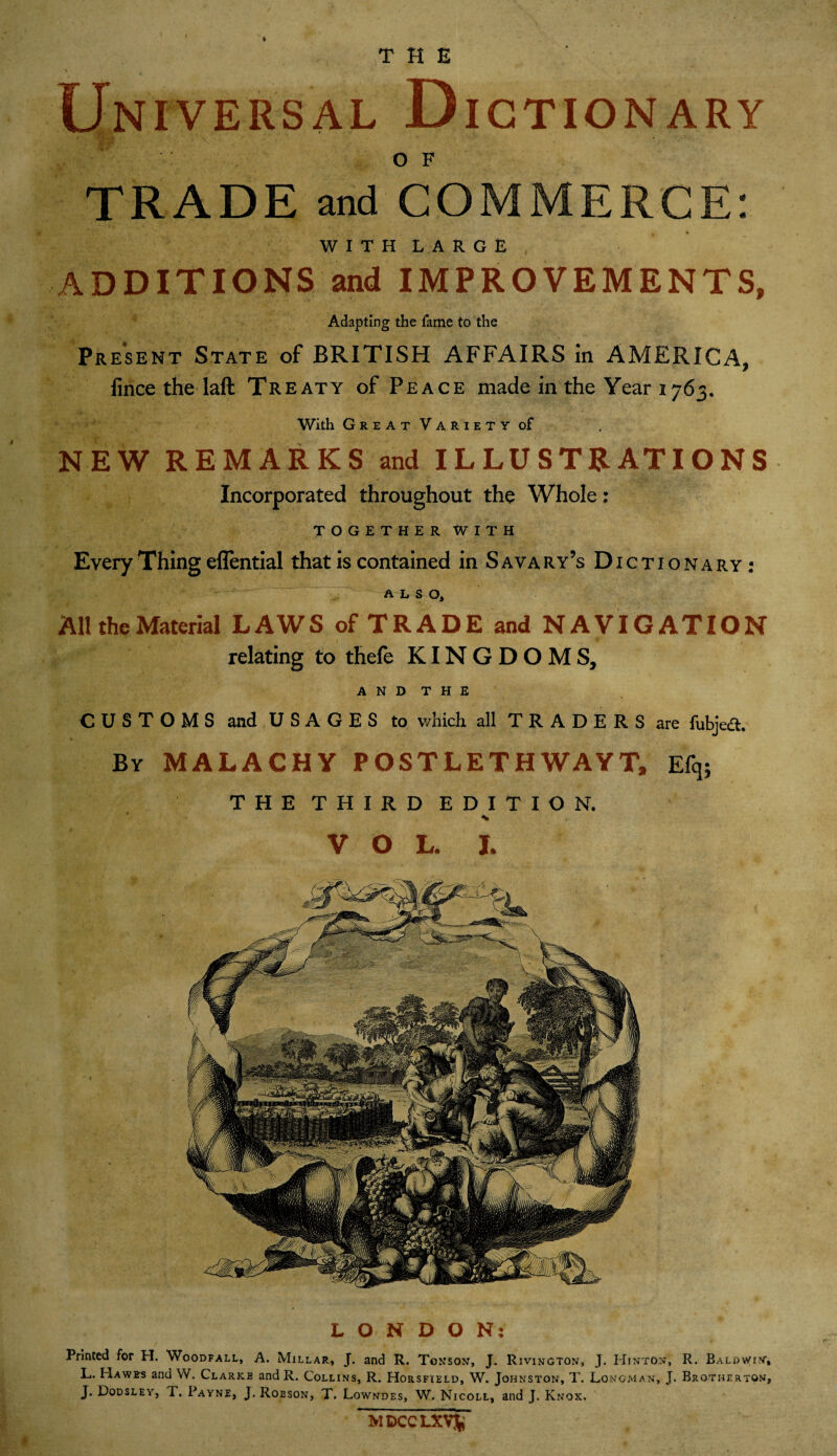 t THE Universal D IGTION ARY OF TRADE and COMMERCE: WITH LARGE , ADDITIONS and IMPROVEMENTS, Adapting the fame to the Present State of BRITISH AFFAIRS in AMERICA, fince the laft Treaty of Peace made in the Year 1763. With Great Variety of NEW REMARKS and ILLUSTRATIONS Incorporated throughout the Whole: TOGETHER WITH Every Thing eflential that is contained in S ava ry’s Dictionary: ALSO, AH the Material LAWS of TRADE and NAVIGATION relating to thefe KINGDOMS, A N D T H E CUSTOMS and USAGES to which all TRADERS are fubjefl. By MALACHY POSTLETH WAYT, E% THE THIRD EDITION. VOL. I. LONDON: Printed for H. Woodfall, A. Millar, J. and R. Tonson, J. Rivington, J. Hinton, R. Baldwin, L. Hawes and W. Clarke and R. Collins, R. Horsfield, W. Johnston, T. Longman, J. Brothertqn, J. Dqdsley, T. Payne, J. Robson, T. Lowndes, W. Nicoll, and J. Knox. MDCCLXVfc