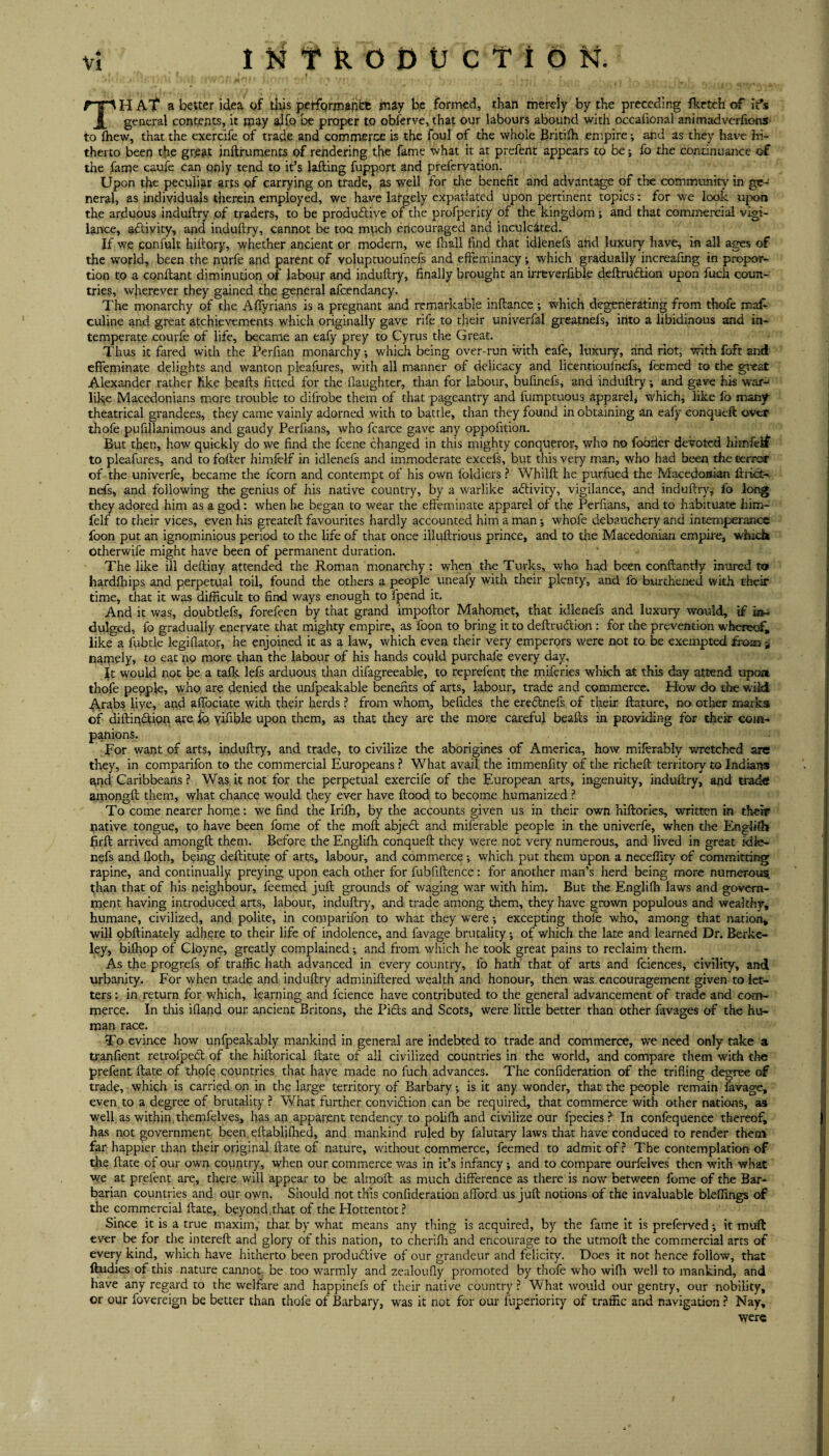 TH A’f a better idea of this perfQrmanefc may be formed, than merely by the preceding fketch of ids general contents, it may alfo be proper to obferve, that our labours abound with occafional ammadverfions* to ffiew, that the exercife of trade and commerce is the foul of the whole Britifh empire; and as they have hi¬ therto been the grjeat jnftruments of rendering the fame what it at preferit appears to be; fo the continuance of the fame caufe can only tend to it’s lafting fupport and prefervation. Upon the peculiar arts of carrying on trade, as well for the benefit and advantage of the community in ge¬ neral, as individuals therein employed, we have largely expatiated upon pertinent topics: for we look upon the arduous ioduftry of traders, to be productive of the profperity of the kingdom •, and that commercial vigi¬ lance, activity, and induftry, cannot be too much encouraged and inculcated. If we confult hiftory, whether ancient or modern, we fhall find that idlenefs ahd luxury have, in all ages of the world, been the nurfe and parent of voluptuoufnefs and effeminacy *, which gradually increafing in propor¬ tion to a conftant diminution of labour and induftry, finally brought an irreverfible deftru&ion upon fuch coun¬ tries, wherever they gained the general afcendancy. The monarchy of the Affyrians is a pregnant and remarkable inftance ; which degenerating from thofe mal- culine and great atchievements which originally gave rife to their univerfal greatnefs* into a libidinous and in¬ temperate courfe of life, became an eafy prey to Cyrus the Great. Thus it fared with the Perfian monarchy; which being over-run with cafe, luxury, and riot, with Ibfr and effeminate delights and wanton pleafures, with all manner of delicacy and licentioufnefs, feemed to the great Alexander rather like beafts fitted for the flaughter, than for labour, bufinefs, and induftry; and gave his war- like Macedonians more trouble to difrobe them of that pageantry and fumptuous apparel* which, like fo many- theatrical grandees, they came vainly adorned with to battle, than they found in obtaining an eafy conqueft over thofe pufillanimous and gaudy Perfians, who fcarce gave any oppofition. But then, how quickly do we find the fcene changed in this mighty conqueror, who no fodrier devoted hhnferf to pleafures, and to fofter himfelf in idlenefs and immoderate excefs, but this very man, who had been the terror of the univerfe, became the fcorn and contempt of his own foldiers ? Whilft he purfued the Macedonian fnict- nefs, and following the genius of his native country, by a warlike activity, vigilance, and induftry,' fo long they adored him as a god: when he began to wear the effeminate apparel of the Perfians, and to habituate him¬ felf to their vices, even his greateft favourites hardly accounted him a man *, whofe debauchery and intemperance foon put an ignominious period to the life of that once illuftrious prince, and to the Macedonian empire, which otherwife might have been of permanent duration. The like ill deftiny attended the Roman monarchy: when the Turks, who had been conftantly inured to hardfhips and perpetual toil, found the others a people uneafy with their plenty, and fo burihened with their time, that it was difficult to find ways enough to fpend it. And it was, doubtlefs, forefeen by that grand impoftor Mahomet, that idlenefs and luxury would, if in¬ dulged, fo gradually enervate that mighty empire, as foon to bring it to deftruction : for the prevention whereof, like a fubtle legiflatoy, he enjoined it as a law, which even their very emperors were not to be exempted from * namely, to eat no more than the labour of his hands could purchaie every day. It would not be a talk lefs arduous than difagreeable, to reprefent the miferies which at this day attend upon thofe people, who, are denied the unfpeakable benefits of arts, labour, trade and commerce. How do the wild Arabs live, and alfociate with their herds ? from whom, befides the erectnefs of their ftature, no other marks of diftindtion are fo, yifible upon them, as that they are the more careful beafts in providing for their com¬ panions. For want of arts, induftry, and trade, to civilize the aborigines of America, how miferably wretched are they, in comparifon to the commercial Europeans ? What avail the immenfity of the richeft territory to Indians and Caribbeans ? Was it not for the perpetual exercife of the European arts, ingenuity, induftry, and trade amongft them, what chance would they ever have flood to become humanized ? To come nearer home: we find the Irifh, by the accounts given us in their own hiftories, written in their native tongue, to have been fome of the moft abjedt and miferable people in the univerfe, when the EnglHh firft arrived amongft them. Before the Engliffi conqueft they were not very numerous, and lived in great idle¬ nefs and floth, being deftitute of arts, labour, and commerce •, which put them upon a neceffity of committing rapine, and continually preying upon each other for fubfiftence: for another man’s herd being more numerous, than that of his neighbour, feemed juft grounds of waging war with him. But the Englifh laws and govern¬ ment having introduced arts, labour, induftry, and trade among them, they have grown populous and wealthy, humane, civilized, and polite, in comparifon to what they were •, excepting thofe who, among that nation, will obftinately adhere to their life of indolence, and favage brutality; of which the late and learned Dr. Berke¬ ley, bilhop of Cioyne, greatly complained; and from which he took great pains to reclaim them. As the progrefs of traffic hath advanced in every country, fo hath that of arts and fciences, civility, and urbanity. For when trade and induftry adminiftered wealth and honour, then was encouragement given to let¬ ters : in return for which, learning and fcience have contributed to the general advancement of trade and com¬ merce. In this ifland our ancient Britons, the Pidts and Scots, were little better than other favages of the hu¬ man race. To evince how unfpeakably mankind in general are indebted to trade and commerce, we need only take a tranfient retrolpedt of the hiftorical ftate of all civilized countries in the world, and compare them with the prefent ftate of thofe countries that have made no fuch advances. The confideration of the trifling degree of trade, which is carried on in the large territory of Barbary; is it any wonder, that the people remain lavage, even to a degree of brutality ? What further convidtion can be required, that commerce with other nations, as well as within themfelves, has an apparent tendency to poliffi and civilize our fpecies ? In conlequence thereof, has not government been.eftabfifhed, and mankind ruled by falutary laws that have conduced to render them far happier than their original ftate of nature, without commerce, feemed to admit of ? The contemplation of the ftate of our own country, when our commerce was in it’s infancy ; and to compare ourfelves then with what we at prelent are, there will appear to be almoft as much difference as there is now between fome of the Bar¬ barian countries and our own. Should not this confideration afford us juft notions of the invaluable bleffings of the commercial ftate, beyond.that of the Hottentot? Since it is a true maxim, that by what means any thing is acquired, by the fame it is prefervedit muft ever be for the intereft and glory of this nation, to cherifli and encourage to the utmoft the commercial arts of every kind, which have hitherto been produdtive of our grandeur and felicity. Does it not hence follow, that ftudies of this nature cannot be too warmly and zealoufly promoted by thofe who wilh well to mankind, and have any regard to the welfare and happinefs of their native country ? What would our gentry, our nobility, or our fovereign be better than thofe of Barbary, was it not for our fuperiority of traffic and navigation ? Nay, were