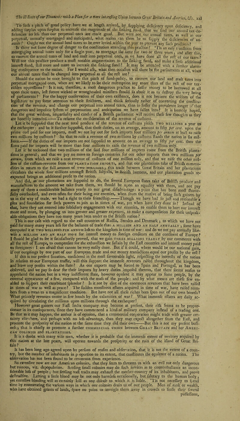 To fuch a pitch of good policy have we at length arrived, by fupplying deficiency upon deficiency, and adding furplus upon furplus to encreafe the magnitude of the finking fund, that we find our annual tax-de¬ ficiencies no lefs than our perpetual ones are made good. But were not our annual taxes, as well as our perpetual, annually mortgaged and anticipated, what reafon can there be to fupply the deficiencies of an¬ nuals ? Ought not the annual land taxes to be ever levied within the year to prevent any fuch pracftia-s? Is there not fome degree of danger to the conftitution attending this praftice? *Tis an eafy tranfition from mortgaging annual taxes only for a fingle year, to mortgage the lame for two or three years; and after this to convert the annual taxes of land and malt into perpetual ones, as we have done all the reft of our taxes ? Will not this pratftice produce a moft notable augmentation to the finking fund, and make a freih additional intereft fund, ftill more and more to increafe the finking fund ? It may be attended with a further alarm¬ ing confequence to the nation. For I would afk, what then occafion will there be for parliaments at all when our annual taxes fhall be changed into perpetual as all the reft are ? Should the nation be once brought to this pitch of fund-policy, to convert our land and malt taxes into perpetual mortgaged ones, when are we likely to fee their redemption any more than of the reft of our tax- ridden oppreftions ? Is it not, therefore, a moft dangerous praftice to fuffer money to be borrowed at all upon thoie taxes, left future wicked or wrongheaded minifters fhould lb abufe it as to deftroy the very being of parliaments ? For the happy confervation of their own exiftence, does it not become the wifdom of the legiflature to pay fome attention to thefe ftrictures, and think ferioutly rather of converting the conftitu- tion of the revenue, and change our perpetual into annual taxes, than to fuffer the prevalence longer ft'that dangerous and impolitic fyftem of perpetuation and anticipation we have fallen into? It is humbly hoped, that the great wifdom, impartiality and candor of a Britifh parliament will receive thefe few thoughts as they are honeftly intended.-To refume the confideration of the revenue of cuftoms. Let it befuppol'ed that the neat total produce of the revenue of cuftoms yields two millions a year to the exchequer: and be it further fuppofed, that thofe duties, on an average, amount to fifty per cent, upon the prime colt paid for our imports, muft we not lay out for fuch imports four millions per annum at leaft to raife two millions by cuftoms ? So that to raife a revenue of two millions by cuftoms ftands the nation in fix mil¬ lions.-If the duties of our imports are not fuppofed to amount on an average to fifty per cent, then the fums paid for imports will be more than four millions to raife the revenue of two millions only. Let it be reckoned that two millions of the faid four millions of imports come from the Britifh planta¬ tions in general •, and that we pay no more to foreign countries for our other imports than two millions per annum, from which we raife a neat revenue of cuftoms of one million only, and that we raife the other mil¬ lion of the cuftom-revenue from our plantation imports, and that our plantations take of Britifh commo¬ dities in return to the full amount of two millions ; this trade between Great Britain and her plantations circulates the whole four millions amongft Britifh fubjedts, in Britifh bottoms, and our plantation goods re¬ exported brings an additional profit to the nation. And did, as our plantations are fuppofed to do, the feveral European ftates take of Britifh produce and manufactures to the amount we take from them, we fhould be upon an equality with them, and not pay many of them a confiderable ballance yearly to our great difadvantage: a point that has been moft fhame- fully overlooked, and even often for their being our enemies, when from the motive of being fuch gainers by us in the way of trade, we had a right to their friendfhip.-Though we have had fo juft and reafonable a plea and foundation for fuch powers to join us in times of war, yet when have they done fo? Inftead of that, have they not entered into fubfidiary engagements with our enemies, to enable them to hurt our intereft more and more, by plunging us into greater and greater expences, to make a compenfation for thefe unfpeak- able obligations they have too many years been under to the Britifh nation ? This is our cafe with regard to the eaft countries of Ruflia, Sweden and Denmark ; to which we have not paid for many many years lefs for the ballance of trade than a million and an half annually ; fome have computed it at two millions per annum lofs to the kingdom in time of war: and do we not pay annually like- wife a million and an half mo'e for intereft money to foreign creditors on the continent of Europe? I fhould be glad to fee it fatisfa&orily proved, that we gain three millions yearly by our commerce with all the reft of Europe, to compenfate for the exhauftion we fuftain by the Eaft countries and intereft money paid to foreigners: I am afraid that cannot be very eafily done. But if it could, where would be our national gain, if our outgoings by one part of our European trade and our money tranfadions equal our profits by the reft ? If this is our prefent fituation, confidered in the moft favourable light, refpeding the interefts of the nation in relation to our European traffic, will this fupport the immenfe revenues railed throughout the kingdom, and leave any profits within the ftate? As our exports may be forced to Spain and Portugal, as has been obferved, and we pay fo dear for their imports by heavy duties impofed thereon, that there feems reafon to apprehend the nation but in a very indifferent ftate, however opulent it may appear to fome people, by the external appearance of a few, compared with the mafs of the people: and by what means are thefe few en¬ abled to fupport their exorbitant fplendor ? Is it not by dint of the enormous revenues that have been raifed in times of war as well as peace? The fudden monftrous eftates acquired in time of war, have raifed num¬ bers from a mean to a magnificent condition. But have not all thefe riches been fpun out of our own bowels! What princely revenues center in few hands by the calamities of war? What immenfe eftates are daily ac¬ quired by circulating the millions upon millions through the exchequer! However great gainers our Eaft India company may become at prefent, their rifk feems to be propor¬ tionate in its confequences, fince they have commenced a kind of military company inftead of a trading one. Be that as it may happen, the author is of opinion, that a commercial corporation might trade with greater cer¬ tainty elfewhere, and perhaps with no lefs advantage, than they may expedt altogether from the Eaft, and promote the profperity of the nation at the fame time they did their own-But this is not my prefent bufi'- nefs; that is chiefly to promote a further commercial union between Great Britain and her Ameri¬ can colonies and plantations. It is a doubt with many wife men, whether it is probable that the immenfe extent of territory acquired by this nation at the late peace, will operate towards the profperity or the ruin of the ifland of Great Bri¬ tain ? It has been long ago agreed upon by perfons of reafon and obfervation, that it is not the extent of a coun¬ try, but the number of inhabitants in p oportion to its extent, that conftitutes the opulence of a nation. The obfervation has not been found to be erroneous from experience. So exrenfive now are our American colonies, that they feem to threaten us with an evil not only dangerous but ruinous, viz. depopulation. Settling fmall colonies may do fuch fervices as to counterballance an incon- fiderable lofs of people ; but fettling vaft tradts may exhauft the mother-country of its inhabitants, and prove deftrudtive. Letting a little blood maybe not only harmlefs occafionally, but falutary to the human body ; yet exceffive bleeding will as certainly kill as any difeafe to which it is liable. 5Tis not neceffary to fpend time by enumerating the various ways in which our colonies drain us of our people. Men of rank or wealth, who have obtained grants of lands, fpare no pains to inveigle them away in crowds to fettle their feveral ' poffeffions.