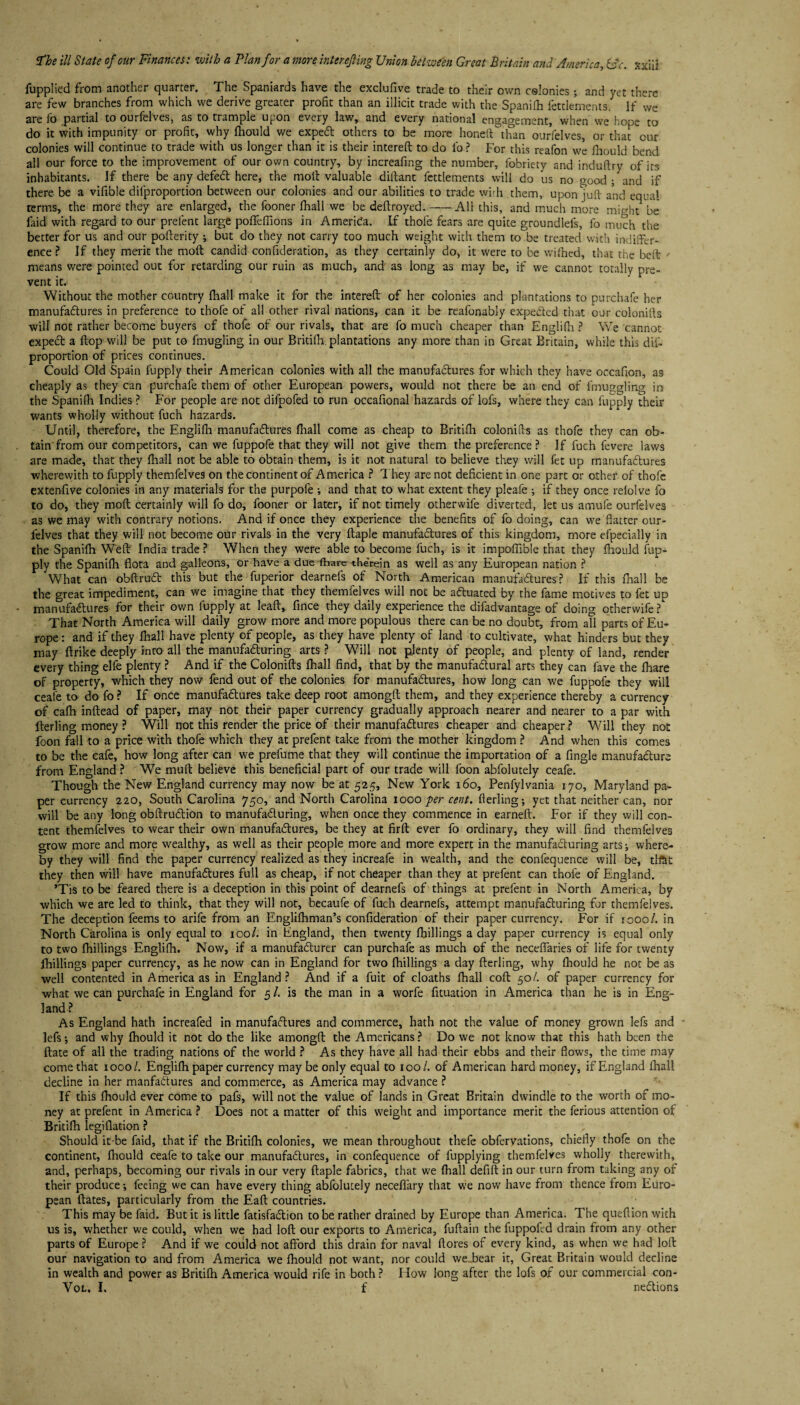 fupplied from another quarter. The Spaniards have the exclufive trade to their own colonies; and yet there are few branches from which we derive greater profit than an illicit trade with the Spanifh fettlements. If we are fo partial to ourfelves, as to trample upon every law, and every national engagement, when we hope to do it with impunity or profit, why fhould we expert others to be more honed than ourfelves, or that cur colonies will continue to trade with us longer than it is their intereft to do lb? For this reafon we fhould bend all our force to the improvement of our own country, by increafing the number, fobriety and induftry of its inhabitants. If there be any defeCl here, the molt valuable diftant fettlements will do us no good ; and if there be a vifible dilproportion between our colonies and our abilities to trade wi>h them, upon juft and equal terms, the more they are enlarged, the fooner fhall we be deftroyed.-All this, and much more might be faid with regard to our prelent large pofTeffions in America. If thole fears are quite groundlefs, fo much the better for us and our pofterity ; but do they not carry too much weight with them to be treated with indiffer¬ ence ? If they merit the moll candid confideration, as they certainly do, it were to be wifhed, that the belt means were pointed out for retarding our ruin as much, and as long as may be, if we cannot totally pre¬ vent it. Without the mother country fhall make it for the intereft of her colonies and plantations to purchafe her manufactures in preference to thofe of all other rival nations, can it be reafonably expected that our colonifts will not rather become buyers of thofe of our rivals, that are fo much cheaper than Englifti ? We cannot expeCt a flop will be put to fmugling in our Britilh. plantations any more than in Great Britain, while this dis¬ proportion of prices continues. Could Old Spain fupply their American colonies with all the manufactures for which they have oecafion, as cheaply as they can purchafe them of other European powers, would not there be an end of fmuggling in the Spanifh Indies ? For people are not difpofed to run occafional hazards of lofs, where they can fupply their wants wholly without fuch hazards. Until, therefore, the Englifh manufactures fhall come as cheap to Britifh colonifts as thofe they can ob¬ tain from our competitors, can we fuppofe that they will not give them the preference ? If fuch ievere laws are made, that they fhall not be able to obtain them, is it not natural to believe they will fet up manufactures wherewith to fupply themfelves on the continent of America ? They are not deficient in one part or other of thofe extenfive colonies in any materials for the purpofe and that to what extent they pleafe ; if they once refolve fo to do, they moft certainly will fo do, fooner or later, if not timely otherwife diverted, let us amufe ourfelves as we may with contrary notions. And if once they experience the benefits of fo doing, can we flatter our¬ felves that they will not become our rivals in the very ftaple manufactures of this kingdom, more efpecially in the Spanifh Weft India trade ? When they were able to become fuch, is it impoffible that they fhould fup¬ ply the Spanifh flota and galleons, or have a due (hare therein as well as any European nation ? What can obftroCt this but the fuperior dearnefs of North American manufactures ? If this fnall be the great impediment, can we imagine that they themfelves will not be actuated by the fame motives to fet up manufactures for their own fupply at leaft, fince they daily experience the difadvantage of doing otherwife? That North America will daily grow more and more populous there can be no doubt, from all parts of Eu¬ rope : and if they fhall have plenty of people, as they have plenty of land to cultivate, what hinders but they may ftrike deeply into all the manufacturing arts ? Will not plenty of people, and plenty of land, render every thing elfe plenty ? And if the Colonifts fhall find, that by the manufaCtural arts they can fave the fhare of property, which they now fend out of the colonies for manufactures, how Jong can we fuppofe they will ceafe to do fo ? If once manufactures take deep root amongft them, and they experience thereby a currency of caflh inftead of paper, may not their paper currency gradually approach nearer and nearer to a par with fterling money ? Will not this render the price of their manufactures cheaper and cheaper ? Will they not foon fall to a price with thofe which they at prefent take from the mother kingdom ? And when this comes to be the cafe, how long after can we prefume that they will continue the importation of a Angle manufacture from England ? We muft believe this beneficial part of our trade will foon abfolutely ceafe. Though the New England currency may now be at 525, New York 160, Penfylvania 170, Maryland pa¬ per currency 220, South Carolina 750, and North Carolina 1000 per cent, fterling-, yet that neither can, nor will be any long obftruCtion to manufacturing, when once they commence in earneft. For if they will con¬ tent themfelves to wear their own manufactures, be they at firft ever fo ordinary, they will find themfelves grow more and more wealthy, as well as their people more and more expert in the manufacturing arts-, where¬ by they will find the paper currency realized as they increafe in wealth, and the confequence will be, tll&t they then will have manufactures full as cheap, if not cheaper than they at prefent can thofe of England. ’Tis to be feared there is a deception in this point of dearnefs of things at prefent in North America, by which we are led to think, that they will not, becaufe of fuch dearnefs, attempt manufacturing for themfelves. The deception feems to arife from an Engliftiman’s confideration of their paper currency. For if 1000/. in North Carolina is only equal to 100/. in England, then twenty fbillings a day paper currency is equal only to two {hillings Englifh. Now, if a manufacturer can purchafe as much of the neceffaries of life for twenty fhillings paper currency, as he now can in England for two {hillings a day fterling, why fttould he not be as well contented in America as in England ? And if a fuit of cloaths fhall coft 5oL of paper currency for what we can purchafe in England for 5 /. is the man in a worfe fituation in America than he is in Eng¬ land? As England hath increafed in manufactures and commerce, hath not the value of money grown lefs and lefs; and why fhould it not do the like amongft the Americans ? Do we not know that this hath been the ftate of all the trading nations of the world ? As they have all had their ebbs and their flows, the time may come that 1000/. Englifti paper currency may be only equal to 100/. of American hard money, if England fhall decline in her manfaCtures and commerce, as America may advance ? If this fhould ever come to pafs, will not the value of lands in Great Britain dwindle to the worth of mo¬ ney at prefent in America ? Does not a matter of this weight and importance merit the ferious attention of Britifh legiflation ? Should it-be faid, that if the Britilh colonies, we mean throughout thefe obfervations, chiefly thofe on the continent, fhould ceafe to take our manufactures, in confequence of fupplying themfelves wholly therewith, and, perhaps, becoming our rivals in our very ftaple fabrics, that we {hall defift in our turn from taking any or their produce-, feeing we can have every thing abfolutely necefiary that we now have from thence from Euro¬ pean ftates, particularly from the Eaft countries. This may be faid. But it is little fatisfaCtion to be rather drained by Europe than America. The queftion with us is, whether we could, when we had loft our exports to America, fuftain the fuppoftd drain from any other parts of Europe ? And if we could not afford this drain for naval {lores of every kind, as when we had loft our navigation to and from America we fhould not want, nor could we^bear it, Great Britain would decline in wealth and power as Britifh America would rife in both ? IIow long after the lofs of our commercial con-