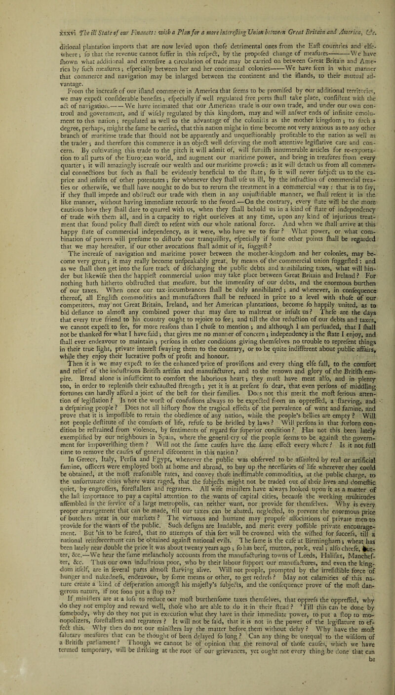 ditional plantation imports that are now levied upon thofe detrimental ones from the Eaft countries and elfe- where; fo that the revenue cannot fuffer in this refpeX, by the propofed change of meafures--We have fhowm what additional and extenfive a circulation of trade may be carried on between Great Britain and Ame¬ rica by fuch meafures ; efpecially between her and her continental colonies-We have leen in what manner that commerce and navigation may be inlarged between the continent and the iflands, to their mutual ad¬ vantage. From the increafe of our ifland commerce in America that feems to be promifed by our additional territories, we may expeX confiderable benefits; efpecially if well regulated free ports fhall take place, confident with the aX of navigation.-We have intimated that our American trade is our own trade, and under our own con- troul and government, and if wifely regulated by this kingdom, may and will anfwer ends of infinite emolu¬ ment to this nation; regulated as well to the advantage of the colonills as the mother kingdom ; to inch a degree, perhaps, might the fame be carried, that this nation might in time become not very anxious as to any other branch of maritime trade that fliould not be apparently and unqueftionably profitable to the nation as well as the trader-, and therefore this commerce is an objeX well deferving the mod attentive legifiative care and con¬ cern. By cultivating this trade to the pitch it will admit of, will furnifh innumerable articles for re-exporta¬ tion to all parts of the European world, and augment our maritime power, and bring in treafures from every quarter; it will amazingly increafe our wealth and our maritime prowefs: as it will detach us from all commer¬ cial connexions but fuch as fhall be evidently beneficial to the date; fo it will never lubjeX us to the ca¬ price and infults of other potentates; for whenever they fhall ufe us ill, by the infraXion of commercial trea¬ ties or otherwife, we fhall have nought to do but to return the treatment in a commercial way : that is to fay, if they fhall impede and obliruX our trade with them in any unjuftifiable manner, we fhall relent it in the like manner, without having immediate recourfe to the fword.—On the contrary, every (fate will be the more cautious how they fhall dare to quarrel with us, when they fhall behold us in a kind of date of independency of trade with thefn all, and in a capacity to right ourfelves at any time, upon any kind of injurious treat¬ ment that found policy fhall direX to refent with our whole national force. And when we fhall arrive at this happy date of commercial independency, as it were, who have we to fear ? What power, or what com¬ bination of powers will prefume to difturb our tranquillity, efpecially if fome other points fhall be regarded that we may hereafter, if our other avocations fhall admit of it, fugged ? The increafe of navigation and maritime power between the mother-kingdom and her colonies, may be¬ come very great; it may really become unfpeakably great, by means of the.commercial union fuggeded : and as we fhall then get into the fure track of difcharging the public debts and annihilating taxes, what will hin¬ der but likewife then the happied commercial union may take place between Great Britain and Ireland ? For nothing hath hitherto obftruXed that meafure, but the immenfity of our debts, and the enormous burthen of our taxes. When once our tax-incumbrances fhall be duly annihilated; and whenever, in confequence thereof, all Englifh commodities and manufaXures fhall be reduced in price to a level with thofe of our competitors, may not Great Britain, Ireland, and her American plantations, become fo happily united, as to bid defiance to almod any combined power that may dare to maltreat or infultus? Thefe are the days that every true friend to his country ought to rejoice to fee; and till the due reduXion of our debts and taxes, we cannot expeX to fee, for more reafons than I chufe to mention ; and although I am perfuaded, that I fhall not be thanked for what I havefaid; that gives me no manner of concern ; independency is the ftate I enjoy, and fhall ever endeavour to maintain ; perfons in other conditions giving themfelves no trouble to reprefent things in their true light, private intereft fwaying them to the contrary, or to be quite indifferent about public affairs, while they enjoy their lucrative polls of profit and honour. 't'hen it is we may expeX to fee the enhanced price of provifions and every thing elfe fall, to the comfort and relief of the induflrious Britifh artifan and manufaXurer, and to the renown and glory of the Britifh em¬ pire. Bread alone is inefficient to comfort the laborious heart; they mult have meat alfo, and in plenty too, in order to replenifh their exhaufted ftrength; yet it is at prefent fo dear, that even perfons of middling fortunes can hardly afford a joint of the beft for their families. Docs not this merit the moft ferious atten¬ tion of legiflation ? Is not the word of confufions always to be expeXed from an oppreffed, a ftarving, and - a defpairing people ? Does not all hiftory fhow the tragical effeXs of the prevalence of want and famine, and prove that it is impofhble to retain the obedience of any nation, while the people’s bellies are empty ? Will not people deflitute of the comforts of life, refufe to be bridled by laws ? Will perfons in that forlorn con¬ dition be refrained from violence, by fentiments of regard for fuperior condition P Has not this been lately exemplified by our neighbours in Spain, where the general cry of the people feems to be againft the govern¬ ment for impoverifhing them ? Will not the fame caufes have the fame effeX every where P Is it not full time to remove the caufes of general difcontent in this nation ? In Greece, Italy, Perfia and Egypt, whenever the public was obferved to be affaulted by real or artificial famine, officers were employed both at home and abroad, to buy up the neceffaries of life wherever they could be obtained, at the moft reafonable rates, and convey thofe ineftimable commodities, at the public charge, to the unfortunate cities where want raged, that the fubjeXs might not be traded out of their lives and domeftic quiet, by engrofiers, foreftallers and regraters. All wife minifters have always looked upon it as a matter of the lad importance to pay a capital attention to the wants of capital cities, becaufe the working multitudes affembled in the fervice of a large metropolis, can neither want, nor provide for themfelves. Why is every proper arrangement that can be made, till our taxes can be abated, negleXed, to prevent the enormous price of butchers meat in our markets ? The virtuous and humane may propofe affociations of private men to provide for the wants of the public. Such defigns are laudable, and merit every poffible private encourage¬ ment. But ’tis to be feared, that no attempts of this fort will be crowned with the wifhed for fuccefs, till a national reinforcement can be obtained againft national evils. The fame is the cafe at Birmingham ; wheat has been lately near double the price it was about twenty years ago ; fo has beef, mutton, pork, veal; alfo cheefe, gut¬ ter, &c.—We hear the fame melancholy accounts from the manufaXuring towns of Leeds, Halifax, Manchef- ter, &c. Thus our own induftrious poor, who by their labour fupport our manufaXures, and even the kino-- dom itfelf, are in feveral parts almoft ftarving alive. Will not people, prompted by the irrefiftible force of hunger and nakednefs, endeavour, by fome means or other, to get redrefs ? May not calamities of this na¬ ture create a kind of defperation amongft his majefty’s fubjeXs, and the confequence prove of the moft dan¬ gerous nature, if not foon put a flop to ? If minifters are at a lofs to reduce our moft burthenfome taxes themfelves, that opprefs the oppreffed, why do they not employ and reward well, thofe who are able to do it in their ftead ? ’Till this can be done by fomebody, why do they not put in execution what they have in their immediate power, to put a flop to mo¬ nopolizers, foreftallers and regraters ? It will not be faid, that it is not in the power of the leg'flature to ef- feX this. Why then do not our minifters lay the matter before them without delay ? Why have the moft falutary meafures that can be thought of been delayed fo long ? Can any thing be unequal to the wifdom of a Britifh parliament? I hough we cannot be of opinion that the removal of thofe caufes, which we have termed temporary, will be ftrikmg at the root of our grievances, yet ought not every thing be done that can be