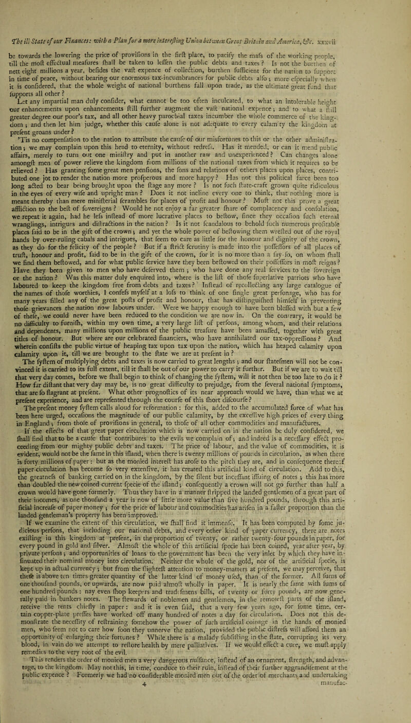 be towards the lowering the price of provifions in the firfi: place, to pacify the mafs of the working people, till the mod effectual meafures fhall be taken to lefien the public debts and taxes ? Is not the burthen of nett eight millions a year, befides the vaft expence of collection, burthen fufficient for the nation to fuppora in time of peace, without bearing our enormous tax-incumbrances for public debts alfo ; more efpecially when it is confidered, that the whole weight of national burthens fall upon trade, as the ultimate great fund that fupports all other ? Let any impartial man duly confider, what cannot be too often inculcated, to what an intolerable height our enhancements upon enhancements dill further augment the vaft national expence •, and to what a dill greater degree our poor’s tax, and all other heavy parochial taxes incumber the whole commerce of the king¬ dom ; and then let him judge, whether this caufe alone is not adequate to every calam'ty the kingdom at prefent groans under P ’Tis no compenfation to the nation to attribute the caufe of our misfortunes to this or the other adminifira- tion-, we may complain upon this head to eternity, without redrefs. Has it mended, or can it mend public affairs, merely to turn out one minidry and put in another raw and unexperienced? Can changes alone amongd men of power relieve the kingdom from millions of the national taxes from which it requires to be relieved ? Has granting fome great men pendons, the fons and relations of others places upon places, contri¬ buted one jot to render the nation more profperous and more happy? Has not this political farce been too long adled to bear being brought upon the dage any more ? Is not fuch date-craft grown quite ridiculous in the eyes of every wife and upright man ? Does it not incline every one to think, that nothing more is meant thereby than mere miniderial fcrambles for places of profit and honour ? Muft not this prove a great afflidtion to the bed of fovereigns ? Would he not enjoy a far greater Ihare of complacency and confolation, we repeat it again, had he lefs indead of more lucrative places to bedow, fince they occafion fuch eternal wranglings, intrigues and diflradtions in the nation? Is it not fcandalous to behold fuch numerous profitable places faid to be in the gift of the crown ; and yet the whole power of bedowing them wreded out of the royal hands by over-ruling cabals and intrigues, that feem to care as little lor the honour and dignity of the crown, as they do for the felicity of the people ? But if a drict ferutiny is made into the pofledbrs of all places of trud, honour and profit, faid to be in the gift of the crown, for it is no more than a lay-fo, on whom fhall we find them bedowed, and for what public fervice have they been bedowed on their podeffors in mod reigns ? Have they been given to men who have delerved them ; who have done any real fervices to the fovereign or the nation ? Was this matter duly enquired into, where is the lid of thofe fuperlative patriots who have laboured to keep the kingdom free from debts and taxes ? Indead of recolledling any large catalogue of the names of thofe worthies, 1 confefs myfelf at a lofs to think of one fingle great perfonage, who has for many years filled any of the great pods of profit and honour, that has diftinguifhed himfelf in preventing thofe grievances the nation now labours under. Were we happy enough to have been blefied with but a few of thefe, we could never have been reduced to the condition we are now in. On the conrrary, it would be no difficulty to furnilh, within my own time, a very large lid of perfons, among whom, and their relations and dependents, many millions upon millions of the public treafure have been amaffed, together with great titles of honour. But where are our celebrated financiers, who have annihilated our tax-oppreffions ? And wherein confids the public virtue of heaping tax upon tax upon the nation, which has heaped calamity upon calamity upon it, till we are brought to the date we are at prefent in ? The fydem of multiplying debts and taxes is now carried to great lengths •, and our datefmen will not be con¬ vinced it is carried to its full extent, till it fhall be out of our power to carry it further. But if we are to wait till that very day comes, before we fhall begin to think of changing the fydem, will it not then be too late to do it ? How far didant that very day may be, is no great difficulty to prejudge, from the feveral national fymptoms, that are fo flagrant at prefent. What other prognodics of its near approach would we have, than what we at prefent experience, and are reprefented through the courfe of this Ihort difeourfe ? The prefent money fydem calls aloud for reformation : for this, added to the accumulated force of what has been here urged, occasions the magnitude of our public calamity, by the exceffive high prices of every thing in England •, from thole of provifions in general, to thofe of all other commodities and manufadtures. If the effedls of that great paper circulation which is now carried on in the nation be duly confidered, we fhall find that to be a caufe that contributes to the evils we complain of; and indeed is a neceflary effedt pro¬ ceeding from our mighty public debts and taxes. The price of labour, and the value of commodities, it is evident, would not be the fame in this ifland, when there is twenty millions of pounds in circulation, as when there Is forty millions of paper: but as the monied intereft has arofe to the pitch they are, and in confequence thereof paper circulation has become fo very extenfive, it has created this artificial kind of circulation. Add to this, the greatnefs of banking carried on in the kingdom, by the filent but incefiant ifluing of notes ; this has more than doubled the new coined current fpecie of the ifland; confequently a crown will not go further than half a crown would have gone formerly. Thus they have in a manner ftripped the landed gentlemen of a great part of their incomes, as one thoufand a year is now of little more value than five hundred pounds, through this arti¬ ficial increafe of paper money ; for the price of labour and commodities has arifen in a fafter proportion than the landed gentleman’s property has been improved. If we examine the extent of this circulation, we fhall find it immenfe. It has been computed by fome ju¬ dicious perfons, that including our national debts, and every other kind of paper currency, there are notes exifting in this kingdom at prefent, in the proportion of twenty, or rather twenty-four pounds in paper, for every pound in gold and filver. Almoft the whole of this artificial fpecie has been coined, year after year, by private perfons; and opportunities of loans to the government has been the very inlet by which they have in- finuated their nominal money into circulation. Neither the whole of the gold, nor of the artificial fpecie, is kept up in adlual currency ; but from the flighted: attention to money-matters at prefent, we may perceive, that there is above ten times greater quantity of the latter kind of money ufed, than of the former. All fums of one thoufand pounds, or upwards, are now paid almofi wholly in paper. It is nearly the fame with fums of one hundred pounds: nay even fhop keepers and tradtfmens bills, of twenty or forty pounds are now gene¬ rally paid in bankers notes. The ftewards of noblemen and gentlemen, in the remoteft parts of the ifland, receive the rents chiefly in paper: and it is even faid, that a very few years ago, for fome time, cer¬ tain copper-plate prefles have worked off many hundred of notes a day for circulation. Does not this de- monfirate the neceffity of reftraining fomehow the power of fuch artificial coinage in the hands of monied men, who feem not to care how foon they unnerve the nation, provided the public diffrefs will afford them an opportunity of enlarging their fortunes ? While there is a malady fubfiftirrg in the ftate, corrupting its very blood, in vain do we attempt to reftore health by mere palliatives. If we would effedl a cure, we muft apply remedies to the very root of the evil. This renders the order of monied men a verv dangerous nuifance, inffead of an ornament, flrength, and advan- tage, to the kingdom. May not this, in time, conduce to their ruin, inllead of their further aggrandifement at the public expence ? Formerly we had no confiderable monied men out of the order of merchants a.id undertaking 4 manufac-