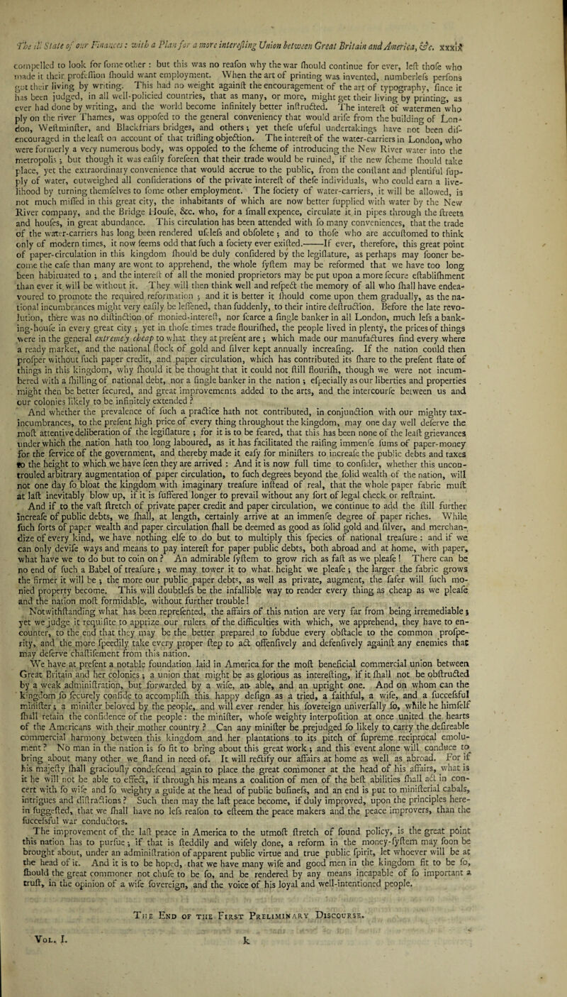 compelled to look for fome other: but this was no reafon why the war fhould continue for ever, left thofe who made it their profcfiion fhouid want employment. When the art of printing was invented, numberlefs perfon9 got their living by writing. This had no weight againft the encouragement of the art of typography, fince it has been judged, in all well-policied countries, that as many, or more, might get their living by printing, as ever had done by writing, and the world become infinitely better inftruded. The intereft <3* watermenwho ply on the river Thames, was oppofed to the general conveniency that would arife from the building of Lon^ don, Weftminfter, and Blackfriars bridges, and others-, yet thefe ufeful undertakings have not°been dif- encouraged in theleaft on account of that trifling objedion. The intereft of the water-carriers in London, who were formerly a very numerous body, was oppofed to the fcheme of introducing the New River water into the metropolis but though it was eafily forefeen. that their trade would be ruined, if the new fcheme fhould take place, yet the extraordinary convenience that would accrue to the public, from the conftant and plentiful fup- ply of water, outweighed all confiderations of the private intereft of thefe individuals, who could earn a live¬ lihood by turning themfelves to fome other employment. The fociety of water-carriers, it will be allowed, is not much miffed in this great city, the inhabitants of which are now better fupplied with water by the New River company, and the Bridge Houfe, &c. who, for a fmall expence, circulate it in pipes through the ftreeta and houfes, in great abundance. This circulation has been attended with fo many conveniences, that the trade of the water-carriers has long been rendered ufclefs and obfolete ; and to thofe who are accuftomed to think only of modern times, it now feems odd that fuch a fociety ever exifted.-If ever, therefore, this great point of paper-circulation in this kingdom fhould be duly confidered by the legiflature, as perhaps may fooner be¬ come the cafe than many are wont to apprehend, the whole fyftem may be reformed that we have too long been habituated to ; and the intereft of all the monied proprietors may be put upon amorefecure eftablifhmenc than ever it will be without it. They will then think well and refped the memory of all who fhail have endea¬ voured to promote the required reformation ; and it is better it fhould come upon them gradually, as the na¬ tional incumbrances might very eafily be leffened, than fuddenly, to their intire defirudion. Before the late revo¬ lution, there was no diftindion of monied-intereft, nor fcarce a Angle banker in all London, much lefs a bank- ing-houfe in every great city ; yet in thofe times trade flourifhed, the people lived in plenty, the prices of things were in the general extremely cheap to what they atprefent are ; which made our manufactures find every where a ready market, and the national ftock of gold and filver kept annually increafing. If the nation could then profper without fuch paper credit, and paper circulation, which has contributed its {hare to the prefent ftate of things in this kingdom, why fhould it be thought that it could not ftill flourifh, though we were not incum¬ bered with a fhiliingof national debt, nor a fingle banker in the nation -, efpecially as our liberties and properties might rhen be better fecured, and great improvements added to the arts, and the intercourfe between us and cur colonies likely to be infinitely extended ? And whether the prevalence of fuch a pradice hath not contributed, in conjunction with our mighty tax- incumbrances, to the prefent high price of every thing throughout the kingdom, may one day well deferve the molt attentive deliberation of the legiflature ; for it is to be feared, that this has been none of the leaft grievances under which the nation hath too long laboured, as it has facilitated the raifing immenfe lums of paper-money for the fervice of the government, and thereby made it eafy for minifters to increafe the public debts and taxes fo the height to which we have feen they are arrived : And it is now full time to confider, whether this uncon- trouled arbitrary augmentation of paper circulation, to fuch degrees beyond the folid wealth of the nation, will not one day fo bloat the kingdom with imaginary treafure inftead of real, that the whole paper fabric mu ft at laft inevitably blow up, if it is fuffered longer to prevail without any fort of legal check or reftraint. And if to the vaft ftretch of private paper credit and paper circulation, we continue to add the ftill further increafe of public debts, we Ihall, at length, certainly arrive at an immenfe degree of paper riches. While fuch forts of paper wealth and paper circulation fhail be deemed as good as folid gold and filver, and merchan¬ dize of every kind, we have nothing elfe to do but to multiply this fpecies of national treafure : and if we can only devife ways and means to pay intereft for paper public debts, both abroad and at home, with paper, what have we to do but to coin on ? An admirable fyftem to grow rich as faft as we pleafe ! There can be no end of fuch a Babel of treafure ; we may tower it to what, height we pleafe -, the larger the fabric grows the firmer it will be the more our public paper debts, as well as private, augment, the fafer will fuch mo¬ nied property become. This will doubdefs be the infallible way to render every thing as cheap as we pleafe and the nation moft formidable, without further trouble! Notwithftanding what has been reprefented, the affairs of this nation are very far from being irremediable } yet we judge it requifite to apprize our rulers of the difficulties with which, we apprehend, they have to en¬ counter, to the end that they may be the better prepared to fubdue every obftacle to the common profpe- rity, and the more fpeedily take every proper ftep to ad offenfively and defenfively againft any enemies that may deferve chaftifement from this nation. We have at prefent a notable foundation laid in America for the moft beneficial commercial union between Great Britain and her colonies; a union that might be as glorious as interefting, if it fhail not be obftruded by a weak adminiftration, but forwarded by a wife, an- able, and an upright one. And on whom can the kingdom fo fecurely confide to accomplifh this happy defign as a tried, a faithful, a wife, and a fuccefsful minifter i a minifter beloved by the people, and will ever render his fovereign univerfally fo, while he himfelf fhali retain the confidence of the people: the minifter, whofe weighty interpofition at once united the hearts of the Americans with their mother country ? Can any minifter be prejudged fo likely to carry the defireable commercial harmony between this kingdom and her plantations to its pitch of fupreme reciprocal emolu¬ ment? No man in the nation is fo fit to bring about this great work ; and this event alone will conduce to bring about many other we (land in need of. It will redify our affairs at home as well as abroad. For if his majefty fhail gracioufly condefcend again to place the great commoner at the head of his affairs, what is it he will not be able to effed, if through his means a coalition of men of the beft abilities fhail ad in con¬ cert with fo wife and fo weighty a guide at the head of public bufinefs, and an end is put to minifterial cabals, intrigues and diftradions? Such then may the laft peace become, if duly improved, upon the principles here¬ in fuggefted, that we fhail have no lefs reafon to efteem the peace makers and the peace improvers, than the fuccefsful war condudors. The improvement of the laft peace in America to the utmoft ftretch of found policy, is the great point this nation has to puriue *, if that is fteddily and wifely done, a reform in the money-fyftem may foon be brought about, under an adminiftration of apparent public virtue and true public fpirit, let whoever will be at the head of it. And it is to be hoped, that we have many wife and good men in the kingdom fit to be fo, fhould the great commoner not chufe to be fo, and be rendered by any means incapable of fo important a cruft, in the opinion of a wife fovereign, and the voice of his loyal and well-intentioned people. The End of the First Preliminary Discourse.