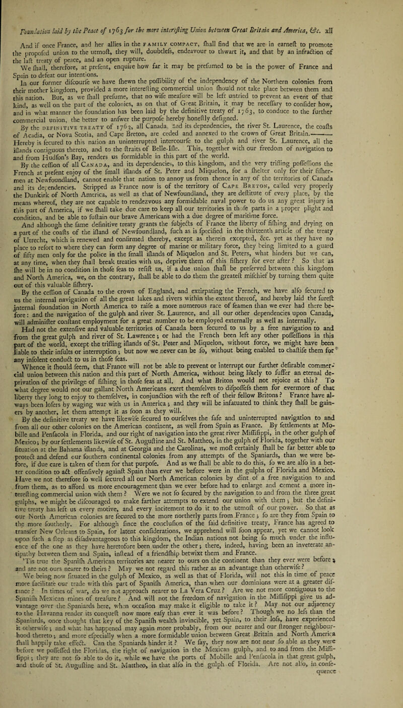 And if once France, and her allies in the family compact, (hall find that we are in earned: to promote the propofed union to the utmoft, they will, doubtlefs, endeavour to thwart it, and that by an infraftion of the laft treaty of peace, and an open rupture. We (hall, therefore, at prefent, enquire how far it may be prefumed to be in the power of France and Spain to defeat our intentions. In our former difcourfe we have (hewn the poffibility of the independency of the Northern colonies from their mother kingdom, provided a more interefting commercial union (hould not take place between them and this nation. But, as we (hall prefume, that no wife meafure will be left untried to prevent an event of that kind, as well on the part of the colonies, as on that of Great Britain, it may be neceflary to confider how, and in what manner the foundation has been laid by the definitive treaty of 1763, to conduce to the further commercial union, the better to anfwer the purpofe hereby honeflly defigned. By the definitive treaty of 1763, all Canada, and its dependencies, the river St. Laurence, the coafts of Acadia, or Nova Scotia, and Cape Breton, are ceded and annexed to the crown of Great Britain.—- Hereby is fecured to this nation an uninterrupted intercourfe to the gulph and river St. Laurence, all the j(lands contiguous thereto, and to the (traits of Belle-Ifle. This, together with our freedom of navigation to and from Hudfon’s Bay, renders us formidable in this part of the world. By the ceflion of all Canada, and its dependencies, to this kingdom, and the very trifling poflfeflions the French at prefent enjoy of the fmall iflands of St. Peter and Miquelon, for a fhelter only for their fifher- men at Newfoundland, cannot enable that nation to annoy us from thence in any of the territories of Canada and its dependencies. Stripped as France now is of the territory of Cape Breton, called very properly the Dunkirk of North America, as well as that of Newfoundland, they are deftitute of every place, by the means whereof, they are not capable to rendezvous any formidable naval power to do us any great injury in this part of America, if we (hall take due care to keep all our territories in thofe parts in a proper plight and condition, and be able to fuftain our brave Americans with a due degree of maritime force. And although the fame definitive treaty grants the fubjefts of France the liberty of fifhing and drying on a part of the coafts of the ifland of Newfoundland, fuch as is fpecified in the thirteenth article of the treaty of Utrecht, which is renewed and confirmed thereby, except as therein excepted, &c. yet as they have no place to refort to where they can form any degree of marine or military force, they being limited to a guard of fifty men only for the police in the fmall iflands of Miquelon and St. Peters, what hinders but we can, at any time, when they (hall break treaties with us, deprive them of this fifhery for ever after ? So that as (he will be in no condition in thofe feas to refift us, if a due union (hall be preferved between this kingdom and North America, we, on the contrary, (hall be able to do them the greateft mifchief by turning them quite out of this valuable fi(hery. By the ceflion of Canada to the crown of England, and extirpating the French, we have alfo fecured to us the internal navigation of all the great lakes and rivers within the extent thereof, and hereby laid the fureft jnternal foundation in North America to raife a more numerous race of feamen than we ever had there be¬ fore: and the navigation of the gulph and river St. Laurence, and all our other dependencies upon Canada, will adminifter conftant employment for a great number to be employed externally as well as internally. Had not the extenfive and valuable territories of Canada been fecured to us by a free navigation to and from the great gulph and river of St. Lawrence; or had the French been left any other poflfeflions in this part of the worFd, except the trifling iflands of St. Peter and Miquelon, without force, we might have been liable to their infults or interruption ; but now we never can be fo, without being enabled to chaftife them for any infolent conduft to us in thole feas. Whence it (hould feem, that France will not be able to prevent or interrupt our further defirable commer¬ cial union between this nation and this part of North America, without being likely to fuffer an eternal de¬ privation of the privilege of fi(hing in thofe feas at all. And what Briton would not rejoice at this? To what degree would not our gallant North Americans exert themfelves to difpoflfefs them for evermore of that liberty they long to enjoy to themfelves, in conjunction with the reft of their fellow Britons ? France have al¬ ways been lofers by waging war with us in America; and they will be infatuated to think they (hall be gain¬ ers by another, let them attempt it as foon as they will. By the definitive treaty we have likewife fecured to ourfelves the fafe and uninterrupted navigation to and from all our other colonies on the American continent, as well from Spain as France. By fettlements at Mo- bille and Penfacola in Florida, and our right of navigation into the great river Miflifippi, in the other gulph of Mexico; by our fettlements likewife of St. Auguftine and St. Mattheo, in the gulph of Florida, together with our fituation at the Bahama iflands, and at Georgia and the Carolinas, we moft certainly fhall be far better able to proteft and defend our fouthern continental colonies from any attempts of the Spaniards, than we were be¬ fore, if due care is taken of them for that purpofe. And as we (hall be able to do this, fo we are alfo in a bet¬ ter condition to aft offenfively againft Spain than ever we before were in the gulphs of Florida and Mexico. Have we not therefore fo well fecured all our North American colonies by dint of a free navigation to and from them, as to afford us more encouragement than we ever before had to enlarge and cement a more in¬ terefting commercial union with them ? Were we not fo fecured by the navigation to and from the three great gulphs, we might be difcouraged to make farther attempts to extend our union with them ; but the defini¬ tive treaty has left us every motive, and every incitement to do it to the utmoft of our power. So that as our North American colonies are fecured to the more northerly parts from France ; fo are they from Spain to the more foutherly. For although fince the conclufion of the faid definitive treaty, F ranee has agreed to transfer New Orleans to Spain, for latent confiderations, we apprehend will foon appear, yet we cannot look upon fuch a ftep as di(advantageous to this kingdom, the Indian nations not being fo much under the influ¬ ence of the one as they have heretofore been under the other; there, indeed, having been an inveterate an¬ tipathy between them and Spain, inftead of a friendfhip betwixt them and France. 5Tis true the Spanifh American territories are nearer to ours on the continent than they ever were before ^ and are not ours nearer to theirs ? May we not regard this rather as an advantage than otherwife? We being now fituated in the gulph of Mexico, as well as that of Florida, will not this in time of peace more facilitate our trade with this part of Spanifh America, than when our dominions were at a greater dif- tance ? In times of war, do we not approach nearer to La Vera Cruz? Are we not more contiguous to the Spanifh Mexican mines of treafure? And will not the freedom of navigation in the Miflifippi give us ad¬ vantage over the Spaniards here, when occafion may make it eligible to take it ? May not our adjacency to the Havanna render its conqueft now more eafy than ever it was before ? Though we no lefs than the Spaniards, once thought that key of the Spanifh wealth invincible, yet Spain, to their lofs, have experienced it otherwife; and what has happened may again more probably, from our nearer and our ftronger neighbour¬ hood thereto; and more efpecially when a more formidable union between Great Britain and North America (hall happily take effeft. Can the Spaniards hinder it ? We fay, they now are not near fo able as they were before we pofieflfed the Floridas, the right of navigation in the Mexican gulph, and to and from the Mifli¬ fippi ; they are not fo able to do it, while we have the ports of Mobille and Penfacola in that great gulph, and thofe of St. Auguftine and St. Mattheo, in that alfo in the gulph of Florida. Are not al'o, in confe- quence