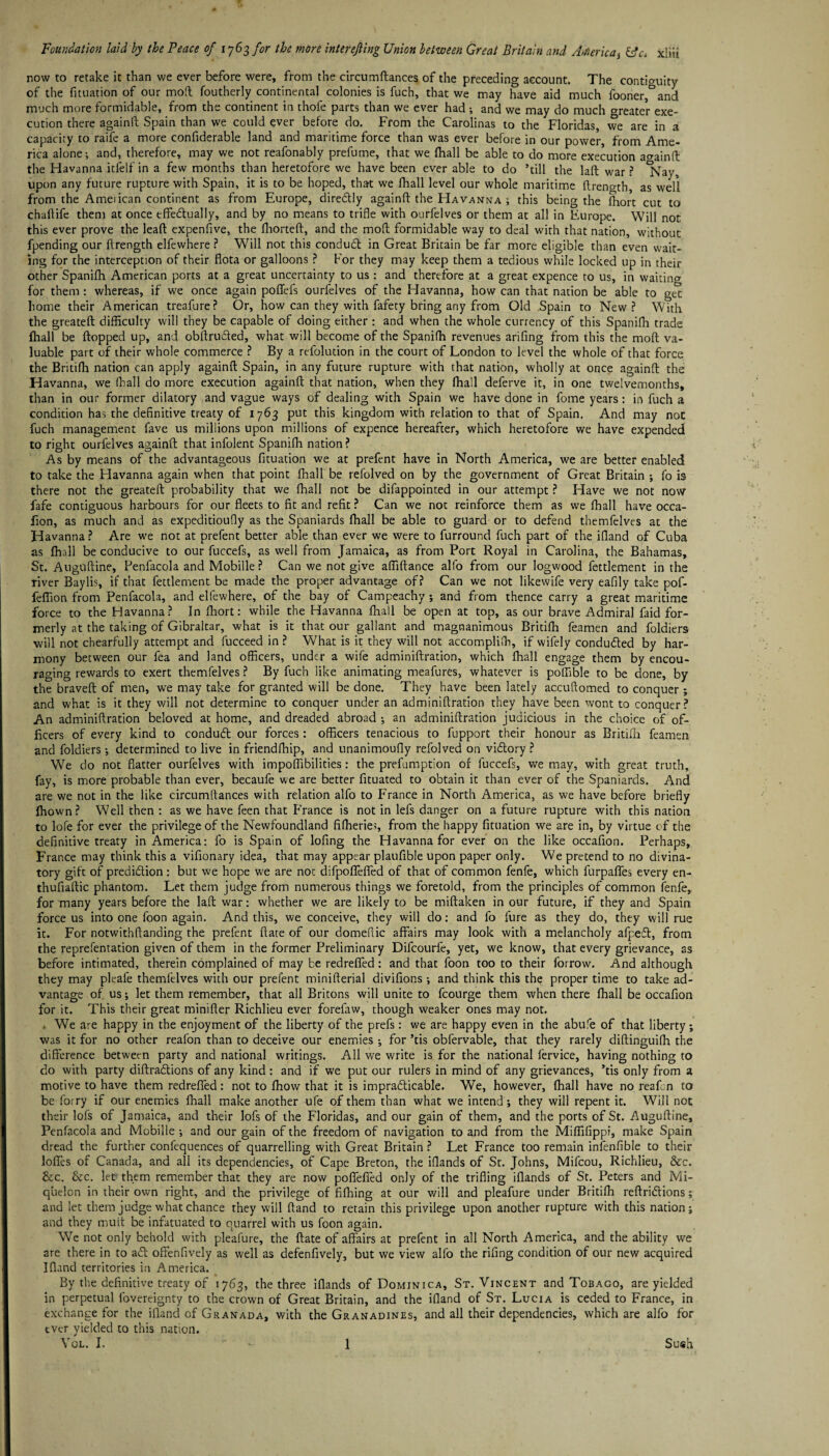 now to retake it than we ever before were, from the circumffances of the preceding account. The contiguity of the fituation of our moll foutherly continental colonies is fuch, that we may have aid much fooner °and much more formidable, from the continent in thofe parts than we ever had •, and we may do much greater exe¬ cution there againll Spain than we could ever before do. From the Carolinas to the Floridas, we are in a capacity to raife a more confiderable land and maritime force than was ever before in our power, from Ame¬ rica alone; and, therefore, may we not reafonably prefume, that we fhall be able to do more execution againd the Havanna itfelf in a few months than heretofore we have been ever able to do ’till the lad war ? *Nav, upon any future rupture with Spain, it is to be hoped, that we fhall level our whole maritime dreno-th as well from the Ameiican continent as from Europe, direCtly againd the Havanna ; this being the fhort cut to chailife them at once effectually, and by no means to trifle with ourfelves or them at all in Europe. Will not this ever prove the lead expensive, the fhorted, and the mod formidable way to deal with that nation, without fpending our drength elfewhere ? Will not this conduct in Great Britain be far more eligible than even wait¬ ing for the interception of their flota or galloons ? For they may keep them a tedious while locked up in their other Spanifli American ports at a great uncertainty to us : and therefore at a great expence to us, in waiting for them : whereas, if we once again poflefs ourfelves of the Havanna, how can that nation be able to get home their American treafure? Or, how can they with fafety bring any from Old Spain to New? With the greated difficulty will they be capable of doing either : and when the whole currency of this Spanifh trade fhall be dopped up, and obflruCted, what will become of the Spanifh revenues arifing from this the mod va¬ luable part of their whole commerce ? By a refolution in the court of London to level the whole of that force the Britifh nation can apply againd Spain, in any future rupture with that nation, wholly at once againd the Havanna, we (hall do more execution againd that nation, when they fhall deferve it, in one twelvemonths, than in our former dilatory and vague ways of dealing with Spain we have done in fome years: in fuch a condition has the definitive treaty of 1763 put this kingdom with relation to that of Spain. And may not fuch management fave us millions upon millions of expence hereafter, which heretofore we have expended to right ourfelves againd that infolent Spanifh nation? As by means of the advantageous fituation we at prefent have in North America, we are better enabled to take the Flavanna again when that point fhall be refolved on by the government of Great Britain •, fo is there not the greated probability that we fhall not be difappointed in our attempt ? Have we not now fafe contiguous harbours for our fleets to fit and refit? Can we noc reinforce them as we fhall have occa- fion, as much and as expeditioufly as the Spaniards fhall be able to guard or to defend themfelves at the Havanna ? Are we not at prefent better able than ever we were to furround fuch part of the ifland of Cuba as fhall be conducive to our fuccefs, as well from Jamaica, as from Port Royal in Carolina, the Bahamas, St. Augudine, Penfacola and Mobille ? Can we not give affidance alfo from our logwood fettlement in the river Baylis, if that fettlement be made the proper advantage of? Can we not likewife very eafily take pof- fefiion from Penfacola, and elfewhere, of the bay of Campeachy •, and from thence carry a great maritime force to the Havanna? In flaort: while the Havanna fhall be open at top, as our brave Admiral faid for¬ merly at the taking of Gibraltar, what is it that our gallant and magnanimous Britifh feamen and foldiers ■will not cbearfully attempt and fucceed in ? What is it they will not accompliih, if wifely conduced by har¬ mony between our fea and land officers, under a wife adminiflration, which fhall engage them by encou¬ raging rewards to exert themfelves ? By fuch like animating meafures, whatever is poldble to be done, by the braved of men, we may take for granted will be done. They have been lately accuftomed to conquer ; and what is it they will not determine to conquer under an adminiflration they have been wont to conquer? An adminiflration beloved at home, and dreaded abroad ; an adminiflration judicious in the choice of of¬ ficers of every kind to conduCt our forces : officers tenacious to fupport their honour as Britifli feamen and foldiers •, determined to live in friendfhip, and unanimoufly refolved on victory ? We do not flatter ourfelves with impoffibilities: the prefumptlon of fuccefs, we may, with great truth, fay, is more probable than ever, becaufe we are better fituated to obtain it than ever of the Spaniards. And are we not in the like circumftances with relation alfo to France in North America, as we have before briefly fhown? Well then : as we have feen that France is not in lefs danger on a future rupture with this nation to lofe for ever the privilege of the Newfoundland fiffierie;, from the happy fituation we are in, by virtue of the definitive treaty in America: fo is Spain of lofing the Havanna for ever on the like occafion. Perhaps, France may think this a vifionary idea, that may appear plaufible upon paper only. We pretend to no divina- tory gift of prediction: but we hope we are not difpoflefled of that of common fenfe, which furpafles every en- thufiadic phantom. Let them judge from numerous things we foretold, from the principles of common fenfe, for many years before the lad war: whether we are likely to be midaken in our future, if they and Spain force us into one foon again. And this, we conceive, they will do: and fo fure as they do, they will rue it. For notwithdanding the prefent date of our domeflic affairs may look with a melancholy afpeCt, from the representation given of them in the former Preliminary Difcourfe, yet, we know, that every grievance, as before intimated, therein complained of may be redrefied : and that foon too to their forrow. And although they may pleafe themfelves with our prefent miniflerial divifions •, and think this the proper time to take ad¬ vantage of us; let them remember, that all Britons will unite to fcourge them when there fhall be occafion for it. This their great minifier Richlieu ever forefaw, though weaker ones may not. , We are happy in the enjoyment of the liberty of the prefs: we are happy even in the abufe of that liberty ; was it for no other reafon than to deceive our enemies ; for ’tis obfervable, that they rarely didinguifh the difference between party and national writings. All we write is for the national fervice, having nothing to do with party diffractions of any kind : and if we put our rulers in mind of any grievances, ’tis only from a motive to have them redrefied: not to (how that it is impracticable. We, however, fhall have no reafcn to be forry if our enemies fhall make another ufe of them than what we intend; they will repent it. Will not their lofs of Jamaica, and their lofs of the Floridas, and our gain of them, and the ports of St. Augudine, Penfacola and Mobille •, and our gain of the freedom of navigation to and from the Miffifippi, make Spain dread the further confequences of quarrelling with Great Britain ? Let France too remain infenfible to their Ioffes of Canada, and all its dependencies, of Cape Breton, the iflands of St. Johns, Mifcou, Richlieu, &c. &c. &c. let' them remember that they are now poffefied only of the trifling iflands of St. Peters and Mi¬ quelon in their own right, and the privilege of fifhing at our will and pleafure under Britifh redriCfions; and let them judge what chance they will dand to retain this privilege upon another rupture with this nation j and they mud be infatuated to quarrel with us foon again. We not only behold with pleafure, the date of affairs at prefent in all North America, and the ability we are there in to aft offenfively as well as defenfively, but we view alfo the rifing condition of our new acquired Ifland territories in America. By the definitive treaty of 1763, the three iflands of Dominica, St. Vincent and Tobago, are yielded in perpetual fovereignty to the crown of Great Britain, and the ifland of St. Lucia is ceded to France, in exchange for the ifland of Granada, with the Granadines, and all their dependencies, which are alfo for tver yielded to this nation.