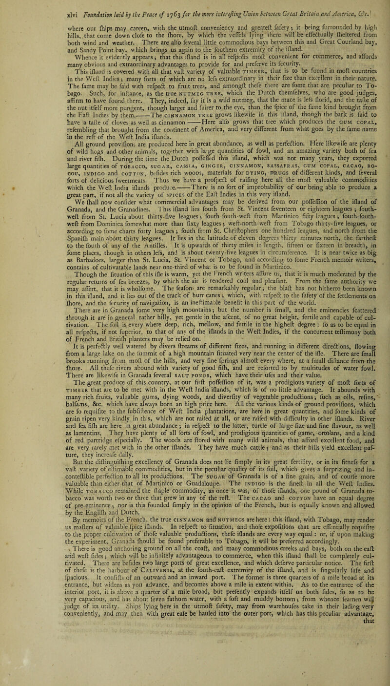 where our fhips may careen, with the utmoft conveniency and greateft fafety; it being furrounded by high hills, that come down clofe to the fhore, by which the veffels lying there will be effectually fheltered from both wind and weather. There are alfo feveral little commodious bays between this and Great Courland bay, and Sandy Point bay. which brings us again to the fouthern extremity of the ifland. Whence it evidently appears; that this ifland is in all refpeCts moft convenient for commerce, and affords many obvious and extraordinary advantages to provide for and preferve its fecurity. This ifland is covered with all that vaft variety of valuable timber, that is to be found in moft countries in the Weft Indies; many forts of which are no lefs extraordinary in their fize than excellent in their nature. The fame may be faid with refpeCt to fruit trees, and amongft thefe there are fome that are peculiar to To¬ bago. Such, for inftance, as the true nutmeg tree, which the Dutch themfelves, who are good judges, affirm to have found there. They, indeed, fay it is a wild nutmeg, that the.mace is lefs florid, and the tafte of the nut itfelf more pungent, though larger and fairer to the eye, than the fpice of the fame kind brought from the Eaft Indies by them.'-The cinnamon tree grows likewife in this ifland, though the bark is faid to have a tafte of cloves as well as cinnamon.-Here alfo grows that tree which produces the gum copal, refembling that brought from the continent of America, and very different from what goes by the fame name in the reft of the Weft India iflands. All ground provifions are produced here in great abundance, as well as perfection. Here likewife are plenty of wild hogs and other animals, together with la ge quantities of fowl, and an amazing variety both of fea and river fifh. During the time the Dutch poffeffcd this ifland, which was not many years, they exported large quantities of tobacco, sugar, cassia, ginger, cinnamon, sassafras, gum copal, cacao, ro- cou, indigo and cotton, befides rich woods, materials for dying, drugs of different kinds, and feveral forts of delicious fweetmeats. Thus we have a profpeCt of raifing here all the moft valuable commodities which the Weft India iflands produce.-There is no fort of improbability of our being able to produce a great part, if not all the variety of spices of the Eaft Indies in this very ifland. We fhall now confider what commercial advantages may be derived from our poffeflion of the ifland of Granada, and the Granadines. This ifland lies fouch from St. Vincent feventeen or eighteen leagues ; fouth- weft from St. Lucia about thirty-five leagues; fouth fouth-weft from Martinico fifty leagues ; fourh-fouth- weft from Dominica fomewhat more than fixty leagues; weft-north-weft from Tobago thirty-five leagues, or according to fome charts forty leagues; fouth from St. Chriftophers one hundred leagues, and north from the Spanifh main about thirty leagues. It lies in the latitude of eleven degrees thirty minutes north, the fartheft to the fouth of any of the Antilles. It is upwards of thirty miles in length, fifteen or fixteen in breadth, in fome places, though in others lefs, and is about twenty-five leagues in circumference. It is near twice as big as Barbadoes, larger than St. Lucia, St. Vincent or Tobago, and according to fome French memoir writers, contains of cultivatable lands near one-third of what is to be found in Martinico. Though the fituation of this ifle is warm, yet the French writers aflure us, that it is much moderated by the regular returns of fea breezes, by which the air is rendered cool and pleafant. From the fame authority we may affert, that it is wholfome. The feafom are remarkably regular; the blaft has not hitherto been known in this ifland, and it lies out of the track of hurr canes ; which, with refpeCt to the fafety of the fettlements on fhore, and the fecurity of navigation, is an ineftimaole benefit in this part of the world. There are in Granada fome very high mountains; but the number is fmall, and the eminencies fcattered through it are in general rather hilly, yet gentle in the afeent, of no great height, fertile and capable of cul¬ tivation. The foil is every where deep, rich, mellow, and fertile in the higheft degree : fo as to be equal in all refpeCts, if not fuperior, to that of any of the iflands in the Weft Indies, if the concurrent teftimony both of French and Britifh planters may be relied on. It is perfectly well watered by divers ftreams of different fizes, and running in different directions, flowing from a large lake on the fummit of a high mountain fituated very near the center of the ifle. There are fmall brooks running from moft of the hills, and very fine fprings almoft every where, at a fmall difrance from the fhore. All thefe rivers abound with variety of good fifh, and are reforted to by multitudes of water fowl. There are likewife in Granada feveral salt ponds, which have their ufes and their value. The great produce of this country, at our firft poffeflion of it, was a prodigious variety of moft forts of timber that are to be met with in the Weft India iflands, which is of no little advantage. It abounds with many rich fruits, valuable gums, dying woods, and diverfity of vegetable productions; fuch as oils, refins,' balfams, &c. which have always born an high price here. All the various kinds of ground provifions, which are fo requifite to the fubfiftence of Weft India plantations, are here in great quantities, and fome kinds of grain ripen very kindly in this, which are not railed at all, or are raffed with difficulty in other iflands. River and fea fifh are here in great abundance ; in refpeCt to the latter, turtle of large fize and fine flavour, as well as lamentins. They have plenty of all forts of fowl, and prodigious quantities of game, ortolans, and a kind of red partridge efpecially. The woods are ftored with many wild animals, that afford excellent food, and are very rarely met with in the other iflands. They have much cattle; and as their hills yield excellent paf- ture, they increafe daily. But the diftinguifhing excellency of Granada does not lie Amply in its great fertility, or in its fitnefs for a vaft variety of eftimable commodities, but in the peculiar quality of its foil, which gives a furprizing and in- conteftible perfection to all its productions. The sugar of Granada is of a fine grain, and of courfe more valuable than either that of Martinico or Guadaloupe. The indigo is the fineft in all the Weft Indies. While tobacco remained the ftaple commodity, as once it was, of thole iflands, one pound of Granada to¬ bacco was worth two or three that grew in any of the reft. The cacao and cotton have an equal degree of pre-eminence; nor is this founded Amply in the opinion of the French, but is equally known and allowed by the Englifh and Dutch. By memoirs of the P'rench, the true cinnamon and nutmegs are here : this ifland, with Tobago, may render us maflers of valuable fpice iflands. In refpeCt to fituation, and thofe expofitions that are effentialiy requifite to the proper cultivation of thofe valuable productions, thefe iflands are every way equal: or, if upon making the experiment, Granada fliould be found preferable to Tobago, it will be preferred accordingly. , There is good anchoring ground on all the coaft, and many commodious creeks and bays, both on the eaft and weft fides; which will be infinitely advantageous to commerce, when this ifland fhall be completely cul¬ tivated. There are befides two large ports of great excellence, and which deferve particular notice. The firft of thefe is the harbour of Calivenie, at the fouth-eaft extremity of the ifland, and is Angularly fafe and fpacious. It confifts of an outward and an inward port. The former is three quarters of a mile broad at its entrance, but widens as you advance, and becomes above a mile in extent within. As to the entrance of the interior port, it is above a quarter of a mile broad, but prefently expands itfelf on both fides, fo as to be very capacious, and has about feven fathom water, with a foft and muddy bottom; from whence feamen will judge of its utility. Ships lying here in the utmoft fafety, may from warehoufes take in their lading very conveniently, and may then with great eafe be hauled into the outer port, which has this peculiar advantage, that