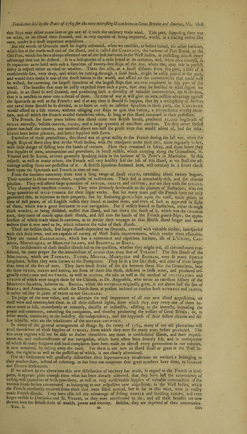 that fhips may either come into or go out of it with the ordinary trade wind. This port, fuppofing there was no other, in an ifland thus fituated, and lo very capable of being improved, would, in a trading nation like ours, render it a mod important acquifition. But the worth of Granada mud be highly enhanced, when we confider, as before hinted, the other harbour, which lies at the north-weft end of the ifland, and is called the Carenage, the harbour of Port Royal, or the Old Port, which has been always efteemed one of the belt harbours in the Weft Indies, as pofleffing alrnoft every advantage that can be defired.. It is a full quarter of a mile broad at its entrance, and, when once entered, is fo capacious as to hold with eafe a fquadron of twenty-five fhips of the line, where they may ride in perfect fafety in refped either to wind or weather. There lies alfo, at a fmall diftance from this port, a lake of a confiderable fize, very deep, and which by cutting through a fand bank, might be eafily joined to the port, and would then make it one of the fineft bafons in the world, and afford all the conveniencies that could well be wilhed, for careening the largeft fquadron of the largeft fhips that are ever employed in this part of the world. The benefits that may be juftly expected from fuch a port, that may be fortified to what degree we pleafe, in an ifland fo well fituated, and producing fuch a diverfity of valuable commodities, are fo obvious, that it is needlefs to enter into a detail of them. In time of war it will give us inexpreflible advantage againft the Spaniards as well as the French: and if at any time it fhouldfo happen, that by a multiplicity of fervices our naval force fhould be fo divided, as to leave us only an inferior fquadron in thole parts, the Carenage would afford us a fafe retreat, without obliging our fhips to quit that ftation •, a circumftance worthy atten¬ tion, and of which the French availed themfelves often, fo long as this ifland remained in their pofleflion. The French, for fome years before this ifland came into Britifh hands, produced 12,000 hogfheads of sugar annually, befides coffee, cocoa, and a large quantity of excellent cotton. Yet they never fettled above one-half the country, nor received above one-half the profit even that would admit of, had the inha¬ bitants been better planters, and better fupplied with fiaves. Exclufive of thefe production;, this ifland was of great utility to the French during the laft war, when the fingle fhips of force they fent to the Weft Indies, with the tranfports under their care, came regularly hither, with little danger of falling into the hands of cruizers. Here they remained in fafety, and from hence they fent fupplies of men, ammunition and provifions, in imall vefiels, which creeping along the Granadines, St. Vincent and St. Lucia, arrived generally fpeaking fafely in the harbour of St. Peter’s in Martinico. In this refpebt, as well as many others, the French will very fenfibly feel the lofs of this ifland, as we fhall the ad¬ vantage arifing from our pofteftion of it. A Britifh fquadron Rationed here, will certainly be a fevere check both upon the Spaniards and French in time of war. From the fouthern extremity there runs a long range of fmall islets, extending about twenty leagues. Their number is about twenty-three, capable of cultivation. Their foil is remarkably rich, and the climate pleafant. They will afford large quantities of indigo, coffee and cotton; nor are they unfit for sugars. They abound with excellent timber. They were formerly ferviceable to the planters of Barbadoes, who cut large quantities of mill-timber for their fugar works. But for many years paft the French have not only prevented this, as injurious to their property, but by Rationing guarJ-fhips upon the coaft, made prizes in time of full peace, of all Englifh vefiels they found at anchor there, and even of fuch as appeared iu fiTit of them, which was a great detriment to our navigation. For if vefiels bound to Barbadoes, either through thick weather, or being difabled, mified that ifland, and run down the fouth of it, which was the common rout, they came of courfe upon thefe iflands, and fell into the hands of the French guard-fhips; the appre- henfion of which made them fo cautious, as to render their voyages to that Britifh ifland longer and more tedious than it now need to be, which inhances the value of thefe iflands. There are befides thefe, five larger iflands dependent on Granada, covered with valuable timber, interfperfed with rich fruit trees, and are capable of variety of Weft India improvements, which render them eftimable. ^They are named Carronacou, which has a convenient and capacious harbour, ille of L’Union, Car- moen, Moustiques, or Moskito Island, and Beeovya, or Bekia. The confideration of thefe fmalkr iflands led to the queftion, whether they might not, all circumftances con- fidered, be more proper for the introduction of spices than even that of Tobago? The five iflands of the Moluccas, which are Ternate, Tydor, Motier, Marquien and Bacham, were fo many fepara e kingdoms, before they were known to the Europeans. They lie in a line like thefe, and Done of them larger than fome of the five of ours. They have fmall firaits of the fea between them like the Granadines, bear the fame trees, herbs and roots, are fome of them like thofe, deficient in frefh water, and produced ori¬ ginally cinnamon and nutmegs, as well as cloves, the ufes as well as the method of cultivating and curing of which were taught them by the Chinefe, as Dr. Angenfola, who wrote an excellent hiftory of the Molucca Islands, informs us. Banda, where the nutmegs originally grew, is not above half the fize of Bekia •, and Amboyna, to which the Dutch feem at prefent inclined to confine both nutmegs and cloves, is rather inferior in point of extent to-our Granada. To judge of the true value, and to afeertain the real importance of all our new ifland acquifitions, we muft view and contemplate them in all their different lights, from which they may everyone of them be¬ come more or lei's, immediately or remotely, direCtly or indireCtly, afiifting to the interefts, increafing the power and commerce, extending the navigation, and thereby promoting the welfare of Great Britain or, in other words, conducing to the induftry. the independency, and the happinefs of their fellow citizens and fel¬ low fubjeCts, who are the inhabitants of the mother-country. In virtue of the general arrangement of things by the treaty of 1763, many of our old plantations will avail themfelves of thofe fupplies of timber, from which they were for many years before precluded. 1 he run away negroes will not be able to fhelter themfelves any more in uninhabited iflands, and thofe impedi¬ ments to, and embarraffments of our navigation, which have often been feverely felt, and in confequence of which fo many frequent and loud complaints have been made to alrnoft every government in our colonies, is now removed, by taking away the caufe. f or there is not now an ifland fmall or great in the Weft In¬ dies, the right to as well as the pofleflion of which, is not clearly afeertained. Our oki fettlements will gradually dilburthen their fupernumerary inhabitants on territori.s belonging to their mother-flare, inftead of retorting, as has been too notorious that great numbers have done, to Danish and Dutch fettlements. If we advert to the alterations this new diftribution of territory has made, in regard to the French in thofe parts, it appears plain enough lrom what has been already obferved, that they have loft the conver.iency of railing valt quantities of frefh provifions, as well as very confiderable fupplies of valuable commodities of the various kinds before enumerated, as belonging to our rtfpeCtive new acquifitions in the Weft Indies, which the French conftantly received from thofe that were ftiled neutral, but io far as this went, were in reality made french iflands. They have alfo loft the advantage of felling timber and building sloops, and even larger vefiels in Dominica and St. Vincent, as they were accultomed to do ; and all thefe benefits are now thrown into the Britifh l'cale of wealth, power and fecurity. Befides, they are deprived of their communica- V°l. I. m tion