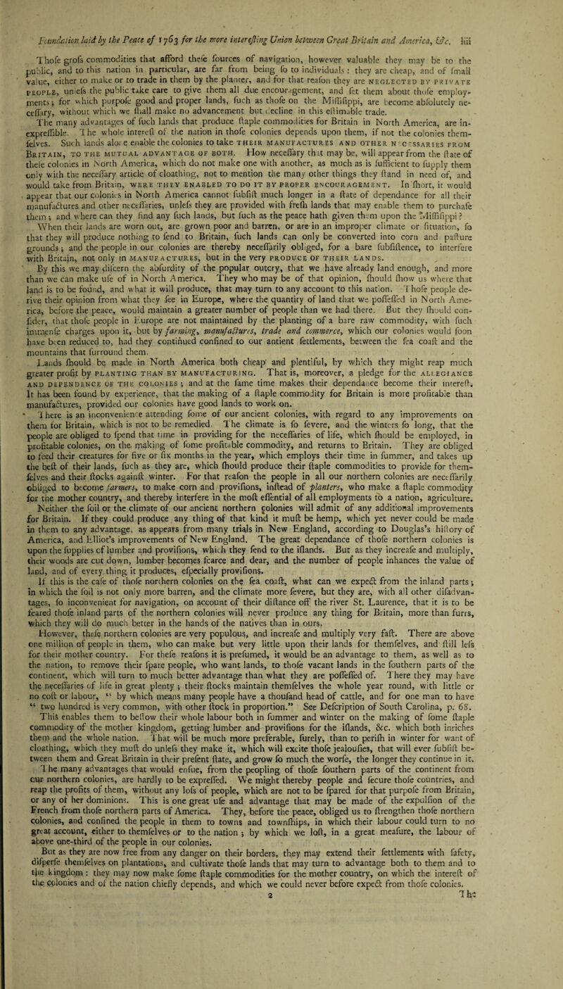 Thofe grofs commodities that afford thefe fources of navigation, however valuable they may be to the public, and to this nation in particular, are far from being fo to individuals: they are cheap, and of fmali value, either to make or to trade in them by the planter, and for that reaion they are neglected by piuvate people, uniefs the public take care to give them all due encouragement, and fet them about thofe employ¬ ments; for w hich purpofe good and proper lands, fuch as thofe on the Miffffippi, are become abfolutely ne- ceffiry, without which we fhatl make no advancement but recline in this eftimable trade. The many advantages of fuch lands that produce ftaple commodities for Britain in North America, are in- expreffible. 1 he whole interdl of the nation in thofe colonies depends upon them, if not the colonies them- feJves. Such lands aloi e enable the colonies to take their manufactures and other n c-ssaries from Britain, to the mutual advantage of both. How neceffary that may be, will appearfrom the (late of theie colonies in North America, which do not make one with another, as much as is fufficient to lupply them only with the neceffary article of cloathing, not to mention the many other things they hand in need of, and would take from Britain, were they enabled to do it by proper encouragement. In fliort, it would appear that our colonics in North America cannot fubfift much longer in a date of dependance for all their manufactures and other ntctffaries, uniefs they are provided with frelh lands that may enable them to purchafe them; and where can they find any fuch lands, but fuch as the peace hath given them upon the Miffffippi ? When their lands are worn out, are grown poor and barren, or are in an improper climate or fituation, fo that they will produce nothing to fend to Britain, fuch lands can only be converted into corn and paflure grounds; and the people in our colonies are thereby neceffarily obliged, for a bare fubfiftence, to interfere with Britain, not only in manufactures, but in the very produce of their lands. By this we may diicern the abfurdity of the popular outcry, that we have already land enough, and more than we can make ufe of in North America. They who may be of that opinion, Ihould fhow us where that land is to be found, and what it will produce, that may turn to any account to this nation. Thofe people de¬ rive their opinion from what they fee in Europe, where the quantity ofland that we poffeffed in North Ame¬ rica, before the peace, would maintain a greater number of people than we had there. But they fhould con- fider, that thofe people in Europe are not maintained by the planting of a bare raw commodity, with fuch immenie charges upon it, but by fanning, manufactures, trade and commerce, which our colonies would foon have been reduced to, had they continued confined to our antient fettlements, between the fea coaft and the mountains that furround them Lands Ihould be made in North America both cheap' and plentiful, by which they might reap much greater profit by planting than by manufacturing. That is, moreover, a pledge for the allegiance and dependence of the colonies ; and at the fame time makes their dependance become their mterefti It has been found by experience, that the making of a ftaple commodity for Britain is more profitable than manufactures, provided our colonies have good lands to work on. • 1 here is an inconvenience attending fome of our ancient colonies, with regard to any improvements on them tor Britain, which is not to be remedied. The climate is fo fevere, and the winters fo long, that the people are obliged to fpend that time in providing for the neceffaries of life, which Ihould be employed, in profitable colonies, on the. making of fome profitable commodity, and returns to Britain. They are obliged to feed their creatures for five or fix months in the year, which employs their time in fummer, and takes up the belt of their lands, fuch as they are, which Ihould produce their ftaple commodities to provide for them- ielves and their ftocks againft winter. For that reafon the people in all our northern colonies are neceffarily obliged to become farmers, to make corn and provifions, inftead of planters, who make a ftaple commodity for the mother country, and thereby interfere in the mod effential of all employments to a nation, agriculture. Neither the foil or the climate of our ancient northern polonies will admit of any additional improvements for Britain. If they could produce any thing of that kind it muft be hemp, which yet never could be made in them to any advantage, as appears from many trials in New England, according to Douglas’s hidory of America, and Elliot’s improvements of New England. The great dependance of thofe northern colonies is upon the fupplies cf lumber and provifions, which they fend to the iftands. But as they increafe and multiply, their woods are cut down, lumber becomes fcarce and dear, and the number of people inhances the value of land, and of every thing it produces, efpecially provifions. if this is the cafe of thofe northern colonies on the fea coaft, what can we expedt from the inland parts; in which the foil is not only more barren, and the climate more fevere, but they are, with all other difadvan- tages, fo inconvenient for navigation, on account of their diftance off the river St. Laurence, that it is to be feared thofe inland parts of the northern colonies will never produce any thing for Britain, more than furrs, which they will do much better in the hands of the natives than in ours. However, thefe northern colonies are very populous, and increafe and multiply very faft. There are above one million of people in them, who can make but very little upon their lands for themfelves, and ftill lels for their mother country. For thefe reafons it is prefumed, it would be an advantage to them, as well as to the nation, to remove their fpare people, who want lands, to thofe vacant lands in the fouthern parts of the continent, which will turn to much better advantage than what they are poffeffed of. There they may have the neceffaries of life in great plenty ; their ftocks maintain themfelves the whole year round, with little or no coft or labour, “ by which means many people have a thoufand head of cattle, and for one man to have “ two hundred is very common, with other ftock in proportion.” See Defcription of South Carolina, p. 68. This enables them to bellow their whole labour both in fummer and winter on the making of fome ftaple commodity of the mother kingdom, getting lumber and provifions for the iftands, &c. which both inriches them and the whole nation. That will be much more preferable, furely, than to perifh in winter for want of cloathing, which they muft do uniefs they make it, which will excite thofe jealoufies, that will ever fubfift be¬ tween them and Great Britain in their prefent ftate, and grow fo much the worfe, the longer they continue in it. 1 he many advantages that would enfue, from the peopling of thofe fouthern parts of the continent from cur northern colonies, are hardly to be expreffed. We might thereby people and fecure thofe countries, and reap the profits of them, without any lofs of people, which are not to be fpared for that purpofe from Britain, or any of her dominions. This is one great ufe and advantage that may be made of the expulfion of the French from thofe northern parts of America. They, before the peace, obliged us to ftrengthen thofe northern colonies, and confined the people in them to towns and townlhips, in which their labour could turn to no great account, either to themfelves or to the nation ; by which we loft, in a great meafure, the labour of above one-third of the people in our colonies. But as they are now free from any danger on their borders, they may extend their fettlements with fafety, difperfe themfelves on plantations, and cultivate thofe lands that may turn to advantage both to them and to tjie kingdom : they may now make fome ftaple commodities for the mother country, on which the intereft of the colonies and of the nation chiefly depends, and which we could never before expedt from thofe colonies. 2 1 he