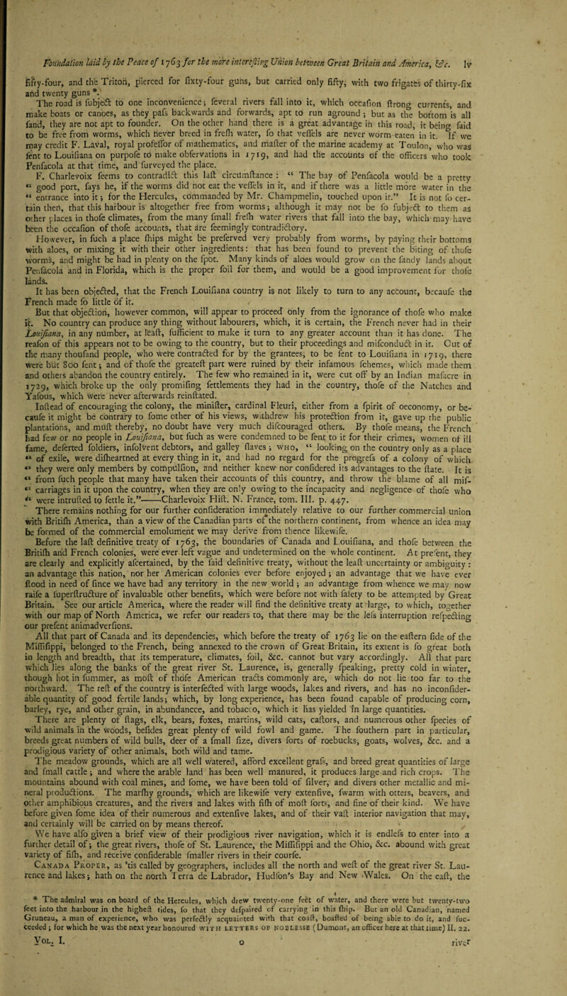 fifty-four, and the Tritoii, pierced for fixty-four guns, but carried only fifty- with two frigates of thirty-fix and twenty guns *. The road is fubjedt to one inconvenience; feveral rivers fall into it, which occafion firon^ currents, and make boats or canoes, as they pafs backwards and forwards, apt to run aground ; but as the bottom is all fand, they are not apt to founder. On the other hand there is a great advantage in this road, it bcino- faid to be free from worms, which fever breed in frefh water, fo that veflels are never worm eaten in it. ^f we may credit F. Laval, royal profeffor of mathematics, and matter of the marine academy at Toulon, who was lent to Louifiana on purpofe to make obfervations in 1719, and had the accounts of the officers who took Penfacola at that time, and furveyed the place. F. Charlevoix feems to contradifl this laft Circumftance : “ The bay of Penfacola would be a pretty “ good port, fays he, if the worms did not eat the veflels in it, and if there was a little more water in the “ entrance into it; for the Flercules, commanded by Mr. Champmelin, touched upon it.” It is not fo cer¬ tain then, that this harbour is' altogether free from worms; although it may not be fo fubjcft to them as other places in thofe climates, from the many fmall frefh water rivers that fall into the bay, which may have been the occafion of thofe accounts, that are feemingly contradictory. However, in fuch a place ffiips might be preferved very probably from worms, by paying their bottoms with aloes, or mixing it with their other ingredients: that has been found to prevent the biting of thofe worms, and might be had in plenty on the fpOt. Many kinds of aloes would grow on the fandy lands about Penfacola and in Florida, which is the proper foil for them, and would be a good improvement for thofe lands. It has been objected, that the French Louifiana country is not likely to turn to any account, becaufe the French made fo little of it. But that objection, however common, will appear to proceed only from the ignorance of thofe who make it. No country can produce any thing without labourers, which, it is certain, the French never had in their Louifiana, in any number, at 1'eaft, fufficient to make it turn to any greater account than it has done. The reafon of this appears not to be owing to the country, but to their proceedings and mifconduct in it. Cut of the many thoufand people, who were Contracted for by the grantees, to be fent to Louifiana in 1719, there Were blit 800 fent; and of thofe the greateft part were ruined by their infamous fchemes, which made them and others abandon the country entirely. The few who remained in it, were cut off by an Indian mafacre in 1729, which broke up the only promifing fettlements they had in the country, thofe of the Natches and Yafous, which were never afterwards reinftated. Inftead of encouraging the colony, the minifter, cardinal Fleuri, either from a fpirit of oeconomy, or be¬ caufe it might be contrary to fome other of his views, withdrew his protection from it, gave up the public plantations, and mutt thereby, no doubt have very much difcouraged others. By thofe means, the French had few or no people in Louifiana, but fuch as were condemned to be fent to it for their crimes, women of ill fame, deferted foldiers, infolvent debtors, and galley (laves; who, “ looking on the country only as a place «* of exile, were difheartned at every thing in it, and had no regard for the progrefs of a colony of which «* they were only members by compulfion, and neither knew nor confidered its advantages to the ftate. It is “ from fuch people that many have taken their accounts of this country, and throw the blame of all mif- “ carriages in it upon the country, when they are only owing to the incapacity and negligence of thofe who were intruded to fettle it.”-Charlevoix Hitt. N. France, tom. III. p. 447. There remains nothing for our further confideration immediately relative to our further commercial union with Britifh America, than a view of the Canadian parts of*the northern continent, from whence an idea may be formed of the commercial emolument we may derive from thence likewife. Before the laft definitive treaty of 1763, the boundaries of Canada and Louifiana, and thofe between the Britifh and French colonies, were ever left vague and undetermined on the whole continent. At pre'ent, they are clearly and explicitly afeertained, by the laid definitive treaty, without the leaft uncertainty or ambiguity : an advantage this nation, nor her American colonies ever before enjoyed ; an advantage that we have ever Hood in need of fince we have had any territory in the new world ; an advantage from whence we may now raife a luperftructure of invaluable other benefits, which were before not with fafety to be attempted by Great Britain. See our article America, where the reader will find the definitive treaty at’large, to which, together with our map of North America, we refer our readers to, that there may be the lefs interruption refpecting our prefent animadverfions. All that part of Canada and its dependencies, which before the treaty of 1763 lie on the eaftern fide of the Miffifippi, belonged to the French, being annexed to the crown of Great Britain, its extent is fo great both in length and breadth, that its temperature, climates, foil, &c. cannot but vary accordingly. All that pare which lies along the banks of the great river St. Laurence, is, generally fpeaking, pretty cold in winter, though hot in fummer, as roof! of thofe American tracts commonly are, which do not lie too far to the northward. The reft of the country is interfered with large woods, lakes and rivers, and has no inconfider- able quantity of good fertile lands; which, by long experience, has been found capable of producing corn, barley, rye, and other grain, in abundancce, and tobacco, which it lias yielded in large quantities. There are plenty of flags, elk, bears, foxes, martins, wild cats, caftors, and numerous other fpecies of wild animals in the woods, befides great plenty of wild fowl and game. The fouthern part in particular, breeds great numbers of wild bulls, deer of a fmall fize, divers forts of roebucks, goats, wolves, &c. and a prodigious variety of other animals, both wild and tame. The meadow grounds, which are all well watered, afford excellent graft, and breed great quantities of large and fmall cattle; and where the arable land has been well manured, it produces large and rich crops. The mountains abound with coal mines, and fome, we have been told of filver, and divers other metallic and mi¬ neral productions. The marfhy grounds, which are likewife very extenfive, fwarm with otters, beavers, and other amphibious creatures, and the rivers and lakes with fifh of moft forts, and fine of their kind. We have before given fome idea of their numerous and extenfive lakes, and of their vaft interior navigation that may, and certainly will be carried on by means thereof. We have alfo given a brief view of their prodigious river navigation, which it is endlefs to enter into a further detail of; the great rivers, thofe of St. Laurence, the Miffifippi and the Ohio, &c. abound with great variety of fifh, and receive confiderable fmaller rivers in their courfe. Canada Proper, as ’tis called by geographers, includes all the north and weft of the great river St. Lau¬ rence and lakes; hath on the north Terra de Labrador, Fludlon’s Bay and New Wales. On the eaft, the * The admiral was on board of the Hercules, which drew twenty-one feet of water, and there were but twenty-two feet into the harbour in the higheft tides, fo that they defpaired of carrying in this fhip. But an old Canadian, named Gruneau, a man of experience, who was perfectly acquainted with that coaft, boafted of being able to do it, and fuc- ceeded ; for which he was the next year honoured with letters of noblesse (Dumont, an officer here at that.time) II. 22. Vol. I, q river o