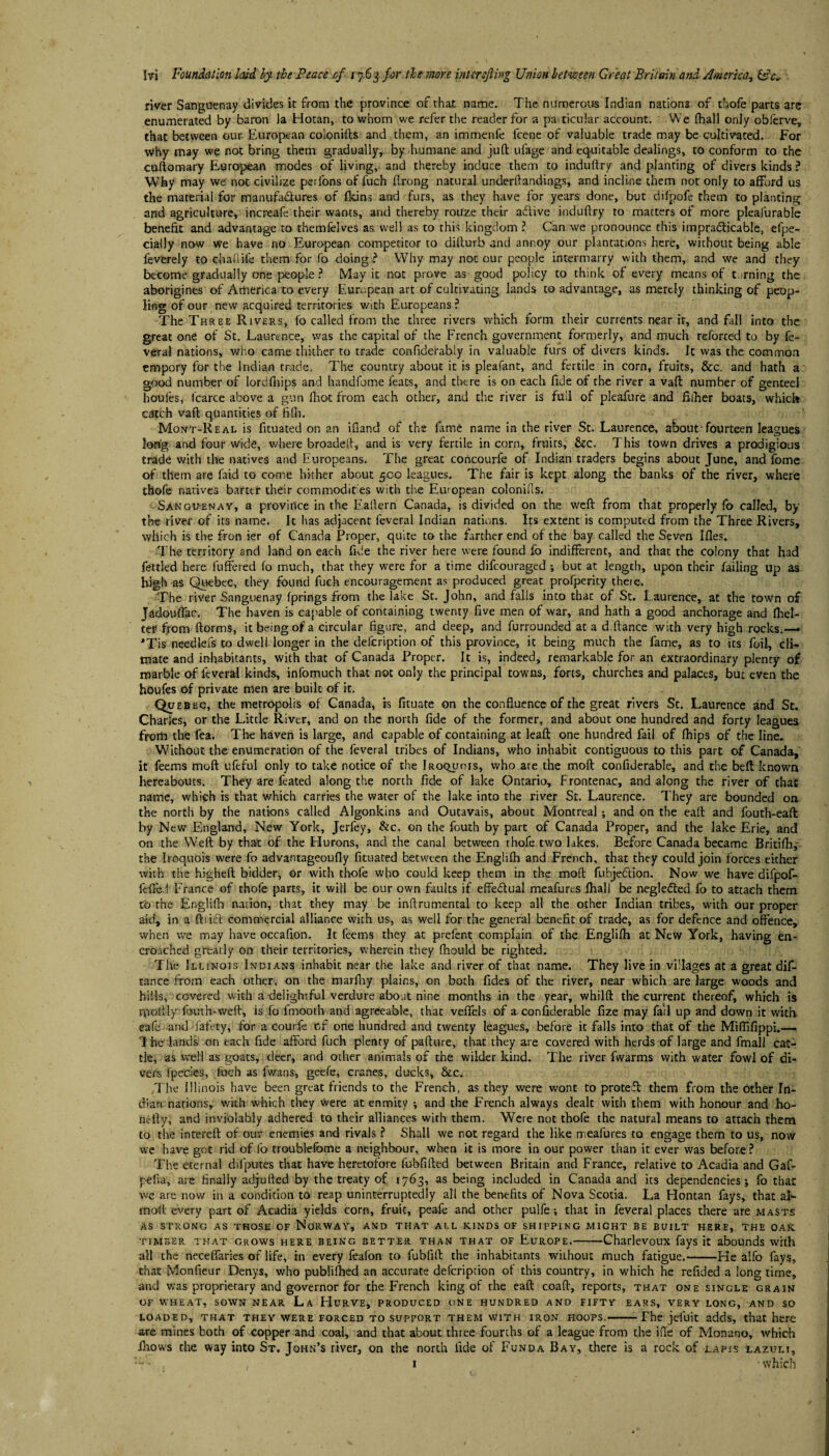 river Sanguenay divides it from the province of that name. The numerous Indian nations of thofe parts are enumerated by baron la Hotan, to whom we refer the reader for a paiticular account. We (hall only obferve, that between our European colonifts and them, an immenfe lcene of valuable trade may be cultivated. For why may we not bring them gradually, by humane and juft ufage and equitable dealings, to conform to the cuftomary European modes of living, and thereby induce them to induftry and planting of divers kinds ? Why may we' not civilize perfons of fuch ftrong natural underftandings, and incline them not only to afford us the material for manufactures of fkins and furs, as they have for years done, but difpofe them to planting and agriculture, increafe their wants, and thereby rouze their aftive induftry to matters of more pleafurable benefit and advantage to themfelves as well as to this kingdom ? Can we pronounce this impracticable, efpe- cially now we have no European competitor to dillurb and annoy our plantations here, without being able feverely to chaliife them for fo doing? Why may notour people intermarry with them, and we and they become gradually one people ? May it not prove as good policy to think of every means of turning the aborigines of America to every European art of cultivating, lands to advantage, as merely thinking of peop¬ ling of our new acquired territories with Europeans? The Three Rivers, fo called from the three rivers which form their currents near ir, and fall into the great one of St. Laurence, was the capital of the French government formerly, and much reforted to by fe- veral nations, who came thither to trade confiderably in valuable furs of divers kinds. It was the common empory for the Indian trade. The country about it is pleafant, and fertile in corn, fruits, &c. and hath a good number of lordfhips and handfome feats, and there is on each fide of the river a vaft number of genteel houles, fcarce above a gun fhot from each other, and the river is full of pleafure and fiiher boats, which catch vaft quantities of lifli. Mont-Real is fituated on an ifland of the fame name in the river St. Laurence, about-fourteen leagues long and four wide, where broadeft, and is very fertile in corn, fruits, &c. This town drives a prodigious trade with the natives and Huropeans. The great concourfe of Indian traders begins about June, and fome of them are faid to come hither about 500 leagues. The fair is kept along the banks of the river, where thofe natives barter their commodifies with the European colonifis. Sangu-enay, a province in the Eaftern Canada, is divided on the weft from that properly fo called, by the river of its name. It has adjacent feveral Indian nations. Its extent is computed from the Three Rivers, which is the fron ier of Canada Proper, quite to the farther end of the bay called the Seven Ifles. The territory and land on each fide the river here were found fo indifferent, and that the colony that had fettled here fuffered fo much, that they were for a time difcouraged but at length, upon their failing up as high as Quebec, they found fuch encouragement as produced great profperity there. The river Sanguenay fprings from the lake St. John, and falls into that of St. Laurence, at the town of Jadouffae. The haven is capable of containing twenty five men of war, and hath a good anchorage and fhel- teE from ftorms, it being of a circular figure, and deep, and furrounded at a d.ftance with very high rocks.— JTis needlefs to dwell longer in the defcription of this province, it being much the fame, as to its foil, cli¬ mate and inhabitants, with that of Canada Proper. It is, indeed, remarkable for an extraordinary plenty of marble of feveral kinds, infomuch that not only the principal towns, forts, churches and palaces, but even the houfes of private men are built of it. Quebec, the metropolis of Canada, is frtuate on the confluence of the great rivers St. Laurence and St. Charles, or the Little River, and on the north fide of the former, and about one hundred and forty leagues from the fea. The haven is large, and capable of containing at leaft one hundred fail of fhips of the line. Without the enumeration of the feveral tribes of Indians, who inhabit contiguous to this part of Canada, it feems mod ufeful only to take notice of the Iroquois, who are the moft confiderable, and the belt known hereabouts. They are feated along the north fide of lake Ontario, Frontenac, and along the river of that name, which is that which carries the water of the lake into the river St. Laurence. They are bounded on the north by the nations called Algonkins and Outavais, about Montreal; and on the eaft and fouth-eaft by New England, New York, Jerfey, &c. on the fouth by part of Canada Proper, and the lake Erie, and on the Weft by that of the Hurons, and the canal between thofe two lakes. Before Canada became Britifh,* the Iroquois were fo advantageoufty fituated between the Englifh and French, that they could join forces either with the higheft bidder, or with thofe who could keep them in the moft fubjedtion. Now we have difpof- fdfe.i France of thofe parts, it will be our own faults if effedtual meafurcs Ihall be negledted fo to attach them tb the Englifh nation, that they may be inftrumental to keep all the other Indian tribes, with our proper aid, in a ftiisft commercial alliance with us, as well for the general benefit of trade, as for defence and offence, when we may have occafion. It feems they at prefent complain of the Englilh at New York, having en¬ croached greatly on their territories, wherein they fnould be righted. The Illinois Indians inhabit near the lake and river of that name. They live in villages at a great dis¬ tance from each other, on the marlhy plains, on both fides of the river, near which are large woods and hills, covered with a delightful verdure about nine months in the year, whilft the current thereof, which is rpotlly fouth-vveft, is fo fmooth and agreeable, that vefifels of a confiderable fize may fail up and down it with eafe and faffty, for a courfe of one hundred and twenty leagues, before it falls into that of the Miflifippi.— I he lands on each fide afford fuch plenty of pafture, that they are covered with herds of large and fmall cat¬ tle, as well as goats, deer, and other animals of the wilder kind. The river fwarms with water fowl of di¬ vers fpecies, fuch as fwans, geefe, cranes, ducks, &c. .The Illinois have been great friends to the French, as they were wont to proteff them from the other In¬ dian nations, with which they were at enmity ; and the French always dealt with them with honour and ho- nefty, and inviolably adhered to their alliances with them. Were not thofe the natural means to attach them to the intereft of our enemies and rivals ? Shall we not regard the like meafures to engage them to us, now we have got rid of fo troublefome a neighbour, when it is more in our power than it ever was before ? The eternal difputes that have heretofore fubfifted between Britain and France, relative to Acadia and Gaf- pefia, are finally adjufted by the treaty of 1763, as being included in Canada and its dependencies*, fo that: we are now in a condition to reap uninterruptedly all the benefits of Nova Scotia. La Hontan fays, that aL fnolt every part of Acadia yields corn, fruit, peafe and other pulfe; that in feveral places there are masts as strong as those of Norway, and that all kinds of shipping might be built here, the oak. timber that grows here being better than that of Europe.-Charlevoux fays it abounds with all the neceffaries of life, in every feafon to fubfift the inhabitants wiihout much fatigue.-He alfo fays, that Monfieur Denys, who publifhed an accurate defcription of this country, in which he refided a long time, and was proprietary and governor for the French king of the eaft coaft, reports, that one single grain of wheat, sown near La Hurve, produced one hundred and fifty ears, very long, and so loaded, that they were forced to support them with iron hoops.-The jefuit adds, that here are mines both of copper and coal, and that about three fourths of a league from the ifte of Monano, which ihows the way into St. John’s river, on the north fide of Funda Bay, there is a rock of lapis lazuli, ::* • , 1 • which