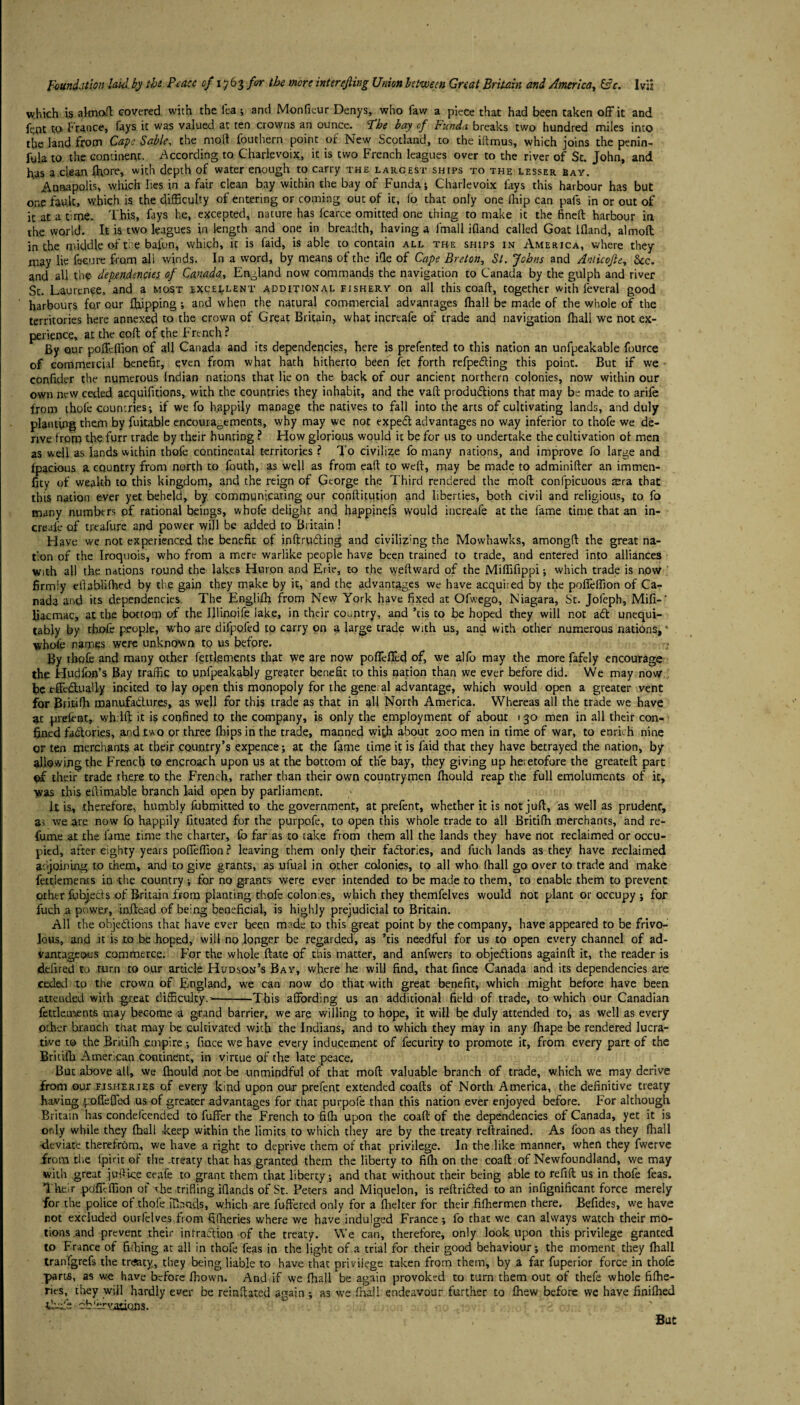 which is aknoft covered with the i'ea ; and Monfieur Denys, who faw a piece that had been taken off it and fent to. France, fays it was valued at ten crowns an ounce. Fhe bay of Funda breaks two hundred miles into the land from Cape Sable, the mod fouthern point of New Scotland, to the iftmus, which joins the penin- fula to the continent. According to Charlevoix, it is two French leagues over to the river of St. John, and h;as a clean ffiore, with depth of water enough to carry the largest ships to the lesser bay. Annapolis, which lies in a fair clean bay within the bay of Funda; Charlevoix lays this harbour has but one fault, which is the difficulty of entering or coming out of it, fo that only one fliip can pais in or out of it at a time. This, fays he, excepted, nature has Jcarce omitted one thing to make it the fined harbour in the world. It is two leagues in length and one in breadth, having a fmall ifland called Goat ifland, almoft in the middle of ti e bafun, which, it is laid, is able to contain all the ships in America, where they may lie fe-cure from all winds. In a word, by means of the ifle of Cape Breton, St. Johns and Anticojle, See. and all the- dependencies of Canada, England now commands the navigation to Canada by the gulph and river St. Laurence, and a most excellent additional fishery on all this coaft, together with leveral good harbours fo.r our flapping; and when the natural commercial advanrages lhall be made of the whole of the territories here annexed to the crown of Great Britain, what inersafe of trade and navigation fhall we not ex¬ perience, at the cod of the French ? By our pofleffion of all Canada and its dependencies, here is prefented to this nation an unfpeakable fource of commercial benefit, even from what hath hitherto been fet forth refpedting this point. But if we confider the numerous Indian nations that lie on the back of our ancient northern colonies, now within our own new ceded acquifitions, with the countries they inhabit, and the vad produ&ions that may be made to arife from thofe countries-, if we fo h.appily manage the natives to fall into the arts of cultivating lands, and duly planting them by fuitable encouragements, why may we not expedt advantages no way inferior to thofe we de¬ rive from the furr trade by their hunting ? How glorious would it be for us to undertake the cultivation of men as well as lands within thofe continental territories ? To civilize fo many nations, and improve fo large and fpacious a country from north to fouth, as well as from ead to wed, may be made to adminider an immen- fity of wealth to this kingdom, and the reign of George the Third rendered the mod confpicuous aera that this nation ever yet beheld, by communicating our conditution and liberties, both civil and religious, to fo many numbers of rational beings, whofe delight and happinefs would increafe at the fame time that an in- crcale of treafure and power will be added to Britain! Have we not experienced the benefit of inftrudting and civilizing the Mowhawks, amongd the great na¬ tion of the Iroquois, who from a mere warlike people have been trained to trade, and entered into alliances with all the nations round the lakes Huron and Erie, to the wedward of the Miffifippi; which trade is now firmly eflablifhed by the gain they make by it, and the advantages we have acquired by the pofleffion of Ca¬ nada and its dependencies. The Englifh from New York have fixed at Ofwego, Niagara, St. Jofeph, Mifi-' liacmac, at the bottom of the Illinoife lake, in their country, and *tis to be hoped they will not adt unequi- tahly by thofe people, who are difpofed to carry on a large trade with us, and with other numerous nations, ’ whole names were unknown to us before. - By thofe and many other fettfements that we are now poffeffed of, we alfo may the more fafely encourage the Hudfop’s Bay traffic to unfpeakably greater benefit to this nation than we ever before did. We may now fie effcdtuaUy incited to lay open this monopoly for the gene al advantage, which would open a greater vent for Britifh manufactures, as well for this trade as that in all North America. Whereas all the trade we have at prefent, wh Id it is confined to the company, is only the employment of about 130 men in all their con¬ fined factories, and two or three fhips in the trade, manned with about 200 men in time of war, to enrich nine or ten merchants at their country’s expence; at the fame time it is faid that they have betrayed the nation, by allowing the French to encroach upon us at the bottom of the bay, they giving up heietofore the greated part of their trade there to the French, rather than their own countrymen fhould reap the full emoluments of it, was this edienable branch laid open by parliament. it is, therefore, humbly fubmitted to the government, at prefent, whether it is not jud, as well as prudent, as we are now fo happily fituated for the purpofe, to open this whole trade to all Britifh merchants, and re¬ fume at the fame time the charter, fo far as to take from them all the lands they have not reclaimed or occu¬ pied, after eighty years pofleffion ? leaving them only their factories, and filch lands as they have reclaimed adjoining to them, and to give grants, as ufual in other colonies, to all who (hall go over to trade and make fettlements in the country; for no grants were ever intended to be made to them, to enable them to prevent other fubjecds of Britain from planting thofe colonies, which they themfelves would not plant or occupy ; for fuch a power, inffead of being beneficial, is highly prejudicial to Britain. All the objedlions that have ever been made to this great point by the company, have appeared to be frivo¬ lous, and it is,to he hoped, will no longer be regarded, as ’tis needful for us to open every channel of ad¬ vantageous commerce. For the whole ftate of this matter, and anfwers to objections againft it, the reader is deilred to turn to our article Hudson’s Bay, where he will find, that fince Canada and its dependencies are ceded to the crown of England, we can now do that with great benefit, which might before have been attended with .great difficulty.’-This affording us an additional field of trade, to which our Canadian fettle,ments may become a grand barrier, we are willing to hope, it will be duly attended to, as well as every other branch that may be cultivated with the Indians, and to which they may in any fhape be rendered lucra¬ tive to the Britifh empire; fince we have every inducement of fecurity to promote it, from every part of the Britifh American continent, in virtue of the late peace. But above all, we fhould not be unmindful of that mod valuable branch of trade, which we may derive from our fisheries of every kind upon our prefent extended coafts of North America, the definitive treaty having poffefled us of greater advantages for that purpofe than this nation ever enjoyed before. For although Britain has condefcended to fuffer the French to fifh upon the coaft of the dependencies of Canada, yet it is only while they fhall -keep within the limits to which they are by the treaty reftrained. As foon as they fhall -deviate therefrom, we have a right to deprive them of that privilege. In the like manner, when they fwerve from tire fpirit of the .treaty that has granted them the liberty to fifh on the coaft of Newfoundland, we may with great juflice ceafe to grant them that liberty ; and that without their being able to refill us in thofe feas. Their pofilffion of the trifling iflands of St. Peters and Miquelon, is reftridted to an infignificant force merely for the police of thofe iflands, which are fuffered only for a fhelter for their fifhermen there. Befides, we have not excluded ourfelves from fifheries where we have indulged France ; fo that we can always watch their mo¬ tions and prevent their infradli.on of the treaty. We can, therefore, only look upon this privilege granted to France of firhing at all in thofe feas in the light of a trial for their good behaviour; the moment they fhall tranlgrefs the tnsaty, they being liable to have that privilege taken from them, by a far fuperior force in thofe ■parts, as w-e have before fhown. And if we fhall be again provoked to turn them out of thefe whole fishe¬ ries, they will hardly ever be reinftated again ; as we fhall endeavour further to fhew before we have finifhed U'-efe obfervations. But