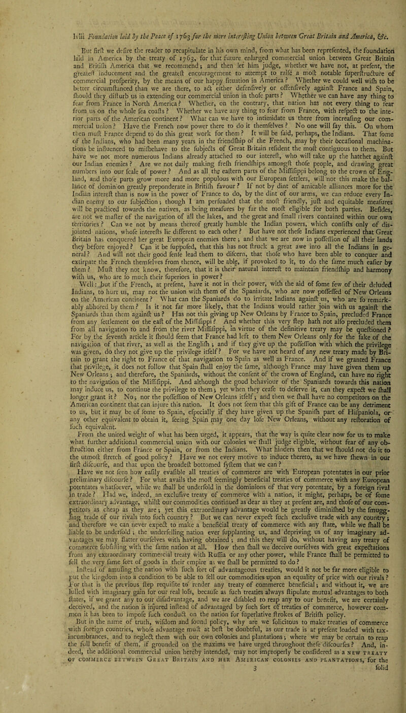 Bur fird we defire the reader to recapitulate in his own mind, from what has been reprefented, the foundation laid in America by the treaty of 1763, for that future enlarged commercial union between Great Britain and Britifn America that we recommend; and then let him judge, whether we have not, at prefent, the greatefl inducement and the greateft encouragement to attempt to ralfe a mod notable fuperdrudture of commercial profperity, by the means of our happy fituation in America? Whether we could well wifh to be better circumdanced than we are there, to act either defenfively or offenfively againd France and Spain, fhould they didurb us in extending our commercial union in thofe parts ? Whether we can have any thing to fear from France in North America? Whether, on the contrary, that nation has not every thing to fear from us on the whole fea coads ? Whether we have any thing to fear from France, with refped to the inte¬ rior parts of the American continent ? What can we have to intimidate us there from increafing our com¬ mercial union? Have the French now power there to do it themfelves ? No one will fay this. On whom then mud France depend to do this great work for them ? It will be laid, perhaps, the Indians. That fome of the Indians, who had been many years in the friendfhip of the French, may by their occhfional machina¬ tions be influenced to milbehave to the fubjeds of Great Britain refident the mod contiguous to them. But have we not more numerous Indians already attached to our intered, who will take up the hatchet againd our Indian enemies ? Are we not daily making frefh friendfhips amongfl thofe people, and drawing great numbers into our fcale of power? And as all the eadern parts of the Miflifippi belong to the crown of Eng¬ land, and t'nofe parts grow more and more populous with our European fettlers, will not this make the bal- lahce of dominion greatly preponderate in Britifh favour ? If not by dint of amicable alliances more for the Indian intered than is now in the power of F'rance to do, by the dint of our arms, we can reduce every In¬ dian enemy to our fubjedion; though I am perfuaded that the mod friendly, jud and equitable meafures will be pradiced towards the natives, as being meafures by far the mod eligible for both parties. Befides, are not we mafler of the navigation of all the lakes, and the great and fmall rivers contained within our own territories ? Can we not by means thereof greatly humble the Indian powers, which confids only of dis¬ jointed nations, whofe intereds lie different to each other ? But have not thefe Indians experienced that Great Britain has conquered her great European enemies there ; and that we are now in pofleflion of all their lands they before enjoyed? C^n it be fuppofed, that this has not druck a great awe into all the Indians in ge¬ neral? And will not their good fenfe lead them to difeern, that thofe who have been able to conquer and extirpate the French themfelves from thence, will be able, if provoked to it, to do the fame much eafier by them? Mud they not know, therefore, that it is their natural intered to maintain friendfhip and harmony with us, who are lo much their fuperiors in power ? Well: but if the French, at prefent, have it not in their power, with the aid of fome few of their deluded Indians, to hurt us, may not the union with them of the Spaniards, v/ho are now poflefled of New Orleans on the American continent? What can the Spaniards do to irritate Indians againd us, who are fo remark¬ ably abhored by them ? Is it not far more likely, that the Indians vrould rather join with us againd the Spaniards than them againd us ? Has not this giving up New Orleans by France to Spain, precluded France from any fettlement on the ead of the Miflifippi ? And whether this very dep hath not alfo precluded them from all navigation to and from the river Miflifippi, in virtue of the definitive treaty may be quedioned ? For by the feventh article it fhould feem that France had left to them New Orleans only for the fake of the navigation of that river, as well as the Englifh ; and if they give up the pofleflion with which the privilege was given, do they not give up the privilege itfelf ? For we have not heard of any new treaty made by Bri¬ tain to grant the right to France of that navigation to Spain as well as France. And if we granted France that privilege, it does not follow that Spain fhall enjoy the fame, although France may have given them up New Orleans ; and therefore, the Spaniards, without the confent of the crown of England, can have no right to the navigation of the Miflifippi. And although the good behaviour of the Spaniards towards this nation may induce us, to continue the privilege to them; yet when they ceafe to deferve it, can they expeft we fhall longer grant it ? No; nor the pofleflion of New Orleans itfelf; and then we fhall have no competitors on the American continent that can injure this nation. It does not feem that this gift of France can be any detriment to us, but it may be of fome to Spain, efpecially if they have given up the Spanifh part of Hifpaniola, or' any other equivalent to obtain it, feeing Spain may one day lofe New Orleans, without any redoration of fuch equivalent. From the united weight of what has been urged, it appears, that the way is quite clear now for us to make what further additional commercial union with our colonies we fhall judge eligible, without fear of any ob- druftion either from France or Spain, or from the Indians. What hinders then that we fhould not do it to the utmod dretch of good policy ? Have we not every motive to induce thereto, as we have fhewn-in our firfi difeourfe, and that upon the broaded bottomed fydem that we can ? Have we not feen how eafily evafible all treaties of commerce are with European potentates in our prior preliminary difcourle ? For what avails the mod feemingly beneficial treaties of commerce with any European potentates whatfoever, while we fhall be underfold in the dominions of that very potentate, by a foreign rival in trade ? Had we, indeed, an exclufive treaty of commerce with a nation, it might, perhaps, be of fome extraordinary advantage, whild our commodities continued as dear as they at prefent are, and thofe of our com¬ petitors as cheap as they are ; yet this extraordinary advantage would be greatly diminifhed by the fmugg- Jlng trade of our rivals into fuch country ? But we can never expedt fuch exclufive trade with any country; and therefore we can never expedt to make a beneficial treaty of commerce with any date, while we fliall be liable to be underfold ; the underfelling nation ever fupplanting us, and depriving us of any imaginary ad¬ vantages we may flatter ourfelves with having obtained ; and this they will do, without having any treaty of commerce fubfifling with the fame nation at all. How then fliall we deceive ourfelves with great expedtations from any extraordinary commercial treaty with Ruflia or any other power, while France fhall be permitted to fell the very fame fort of goods in their empire as we fliall be permitted to do ? Infiead of amufing the nation with fuch fort of advantageous treaties, would it not be far more eligible to put the kingdom into a condition to be able to fell our commodities upon an equality of price with our rivals ? For that is the previous dep requifite to render any treaty of commerce beneficial; and without it, we are lulled with imaginary gain for our real lofs, becaufe as fuch treaties always dipulate mutual advantages to both dates, if we grant any to our difadvantage, and we are difabled to reap any to our benefit, we are certainly deceived, and the nation is injured inflead of advantaged by fuch fort of treaties of commerce, however com¬ mon it has been to impofe fuch condudl on the nation for fuperlative drokes of Britifh policy. But in the name of truth, wifdom and found policy, why are we folicitous to make treaties of commerce with foreign countries, whole advantage mud at bed be doubtful, as our trade is at prefent loaded with tax- incumbrances, and to negledt them with our own colonies and plantations; where we may be certain to reap the full benefit of them,' if grounded on the maxims we have urged throughout thefe difeourfes ? And, in¬ deed, the additional commercial union hereby intended, may not improperly be confidered as a new treaty Of COMMERCE BETWEEN GREAT BRITAIN AND HER AMERICAN COLONIES AND PLANTATIONS, for the 3 folid
