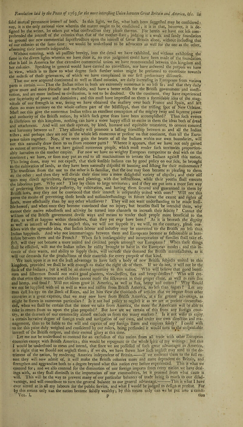 folid mutual permanent intereft of both. In this light, we fay, what hath been fuggefted may be confidered: nay, it is the only rational view wherein the matter ought to be confidered ; it is in that, however, it is de- figned by the writer, let others put what conftru&ion they pleafe thereon. For herein we have not lefs com¬ prehended the intereft of the colonies than that of the mother-ftate ; judging it a weak and fandy foundation to ground our new commercial fuperftru&ure upon the intereft of Great Britain alone, without including that of our colonies at the fame time: we would be underftood to be advocates as well for the one as the other, efteeming their interefts infeparable. Without entering, with all poftible brevity, into the detail we have exhibited, and without exhibiting the fame in the divers lights wherein we have done it, no true judgment could have been made of the foundation that is laid in America for that extenftve commercial union we have recommended between this kingdom and her colonies. Speaking in general would have carried no convi&ion, nor have anfwered the purpofe we have in view, which is to ihew to what degree fuch further union might be prellimed to contribute towards the redrcfs of thofe grievances, of which we have complained in our fir ft preliminary difcourle. That our new acquired continental as well as ifland colonies, are daily increafing in Europeans from various parts is certain.-That the Indian tribes in both are extremely numerous is no lefs fo; and that they daily grow more and more friendly and trattable, and have a better relifh for the Britifh government and confti- tution, and are more inclined to civilization, is not to be doubted. On the continent, they have experienced our fuyeriority of power and dominion-, and this muft have imprefied on them a formidable idea of the mag¬ nitude of our ftrength in war, feeing we have obtained the maftery over both France and Spain, and left them no more territory on the whole eaftern pdrt of the Miflifippi, than the trifling fpot of New Orleans. Muft not this give the numerous Indian tribes an excellent conception of the mighty lway and fupreme power and authority of the Britifh nation, by which fuch great feats have been accomplifhed ? Than fuch events fo illuftrious to this kingdom, nothing can have a more happy effedt to excite in them the ideas both of dread and attachment. And will not thefe operate, by kind, humane and equitable treatment, to cement concord and harmony between us? They aftfuredly will promote a lading friendfhip between us and all the Indian tribes -, and perhaps they are not in the whole lefs numerous at prefent on that continent, than all the Euro¬ peans taken together. Nay, if we once gain the hearts of all the Indians within our own boundaries, will not this naturally draw them to us from remoter parts? Whence it appears, that we have not only gained an extent of territory, but we have gained numerous people, which muft render fuch territories proportion- ably lucrative to the mother empire. For now we have no weighty European competitor to deal with on the continent; we have, or foon may put an end to all machinations to irritate the Indians againft this nation. This being done, may we not expedf, that thefe fenfible Indians can by good policy on our fide, be brought to the cultivation of lands, as they have been naturally difpofed td hunting and fifhing for their maintenance? The tranfition from the one to the other is fo familiar, that the one may foon become as pleaftng to them as the other: and then they will divide their time into a more delightful variety of objedis and their old men may direct agriculture, farming and planting, with due inftfu&ions, while their youths fhall execute the laborious part. Why not ? They lay claim to large territories ; and if they are put into a more fure way of preferving them to their pofterity, by cultivation, and having them fecured and guaranteed to them by Britifh laws, may they not be convinced that their intereft is infeparably united with ours? Will not this prove the means of preventing thofe broils and miftinderftandings in future about the extent and rights of lands, more effedtually than by any other whatfoever ? They will not want underftanding to be made fenfi¬ ble hereof-, and when once they become convinced that no injury, but benefits fhall be intended them, why cannot their native robuftnefs and activity be turned into channels to increafe their felicity ? Cannot the wifdom of the Britifh government devife ways and means to render thofe people more beneficial to the ft ate, as well as happier within themfelves, than they yet evgr have been ? As it is beneath the dignity as well as intereft of Britain to negledt this, we will not fuppofe it; we will, on the contrary, pleafe our- felves with the agreeable idea, that Indian labour and induftry may be converted to the Britifh no lefs than Indian happinefs. And why not intermarriages between them and Europeans become as fafhionable as here¬ tofore between them and the French ? When fuch confanguinity and incorporation of families fhall take ef¬ fect, will they not become a more united and civilized people amongft our Europeans ? When thefe things fhall be effected, will not the Indian tribes be eafily brought to habit in the European modes; and this in¬ creafe of their wants, and ability to fupply them, will increafe their demand for Britifh manufactures, as it will our demands for the productions of their materials for every purpofe of that kind. We look upon it as not the leaft advantage to have fuch a body of new Bridfli fubjedts united to this kingdom, provided we fhall be wife enough to make the right ufe of them. If we do not, it will not be the fault of the Indians ; but it will be ah eternal ignominy to this nation. Who will believe that good huntf- men and fifhermen fhould not make good planters, vine-dreflers, flax and hemp-dreflers ? Who will cre¬ dit that even their women and children cannot nurfe the filkworms in their proper clime, as well as raife flax and hemp, and food ? Will not olives grow in America, as well as flax, hemp and cotton? Why fhould we not be lupplied with oil as well as wine and raifins from Britifh America, no lefs than fugafs ? Let any man caft his eye on the Book of Rates, and let him view the thoufahds of articles that we import from other countries at a great expence, that we may now have from Britifh America, at a far greater advantage, as might be fhewn in numerous particulars ? Is it not bad policy to negleCt it as we are at prefent circumftan- ced, when we fhall be certain that the more we take from America, the more the Americans will be able to take in return from us upon the plan propofed ? But how are we certain of this from any foreign coun¬ try, as the dearnefs of our commodity almoft exclude us from too many markets ? Is it not v/ifer to enjoy a certain lucrative degree of foreign trade and navigation of our own, and under our own direction and ma¬ nagement, than to be liable to the will and caprice of any foreign ftates and empires folely? I could wifh to lee this point duly weighed and confidered by our rulers, being perfuaded it would turn to the unfpeakable intereft of the Britifh empire, and their eternal glory at this time. Let me not be underftood to contend for an exclufion of this nation from all trade with other European countries except with Britifh America; this would be repugnant to the whole fpirit of my writings: but this I would be underftood to mean and intend, that fince we are pofleffed of fuch great advantages in America, it is right that we fhould not negledt them ; if we do, we have fhewn how fuch negleCt may tend to the de¬ triment of the nation, by rendering America independent of Britain.-If we embrace them to the full ex¬ tent they will now admit of, it will make the Britifh colonies more and more dependent on Britain, and (Lengthen and aggrandize both to a degree beyond what this nation ever before experienced. This is what we contend for; and we alfo contend for the diminution of our foreign imports from every nation we have deal¬ ings with, as they (hall diminifh in the importation of our commodities, let it proceed from what caufe it will. This will be the way to prevent many of our particular balances of trade being fo much to our difad- vantage, and will contribute to turn the general balance to our general advantage.-This is what I have ever aimed at in all my labours for the public fervice, and what I would be judged to defign at prefent. For by this means only can the nation become folidly wealthy; by this means only can we be put into a condi-