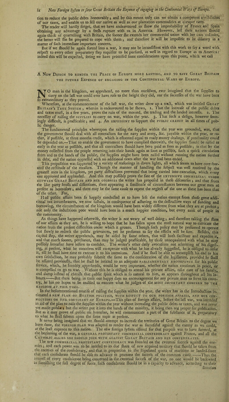tion to reduce the public debts honourably ; and by this means only can we obtain a competent annihilation of our taxes, and enable us to fell our native as well as our plantation commodities at cheaper rates. The reader will hardly forget, that we have endeavoured to ihow the improbability of France and Spain obtaining any advantage by a frelh rupture with us in America. However, left thefe nations ihould again think of quarrelling with Britain, the fooner (lie extends her commercial union with her own colonies, the better will fhe be prepared to cope with them ; and therefore it will be impolitic to be dilatory in a matter of fuch immediate important concern. But if we Ihould be again forced into a war, it may not be inconfiftent with this work to fay a word with refpeeft to every other preparatory ftep requifite to be purfued, as well in regard to Europe as to America; indeed this will be expected, feeing we have promifed fome confiderations upon this point, which we call A New Design to render the Peace of Europe more lasting, and to save Great Britain the future Expence of encaging in the Continental Wars of Europe. Ik T O man in the kingdom, we apprehend, no more than ourfelves, ever imagined that the fupplies to carry on the laft war could ever have rofe to the height they did, nor the fucceffes of the war have been fo extraordinary as they proved. Wherefore, at the commencement of the lad war, the writer drew up a trad, which was intitled Great Britain’s True System ; wherein is endeavoured to be (hewn, i. T hat the increafe of the public debts and taxes mud, in a few years, prove the ruin of the monied, the trading and the landed intereds. 2. The neceffity of raifing the supplies to carry on war, within the year. 3. That fuch a defign, however feem- ingly difficult, is pradicable ; and 4. An expedient to fupport the public credit in all times of pub¬ lic danger. , The fundamental principles whereupon the raifing the fupplies within the year was grounded, was, that the government fhould deal with all contradors for the navy and army, &c. payable within the year, or ra¬ ther, if poffible, at three months credit, which is edeemed equal to ready money dealings, if punduality could be depended on.—That to enable the government to have complied therewith, the fupplies fhould be raifed as early in the year as poffible, and that all contradors fnould have been paid as foon as poffible •, fo that by the money colleded from the people returning into their hands again as foon as poffible, fuch a quick circulation from and to the hands of the public, the fupplies might have been raifed without running the nation further in debt, and the nation opprefied with no additional taxes after the war had been ended. This propofition was fupported by a variety of reafonings in divers lights, all which feems to have corrobor¬ ated the reditude of the meafure. Though the manner of handling the fubjed was well received by the greateft men in the kingdom, yet party diftradions prevented that being carried into execution, which every¬ one approved and applauded. And this may poffibly prove the fate of t.he extensive commercial union between Great Britain and her colonies the writer has propofed in thefe difeourfes ; and that from the like party broils and diffentions, there appearing a fimilitude of circumftances between our great men at prefent as heretofore ; and there may be the fame caufe to repent the negled of the one as there has been that of the other. For, Had public affairs been fo happily conduded as to have left the nation exempt from thofe great addi¬ tional tax-incumbrances, we now fuftain, in confequence of adhering to the deftrudive ways of funding and borrowing, the circumftances of the kingdom would have been widely different from what they are at prefent; not only the indullrious poor would have been in a much happier condition, but every rank of people in the community. As things have happened otherwife, the writer is not weary of well doing; and therefore taking the ffate of our affairs as they are, he is willing to hope that he has fallen upon the moft natural way to extricate the nation from the prefent difficulties under which it groans. Though fuch policy may be prefumed to operate but flowly to redrefs the public grievances, yet he prefumes to fay the effeds will be fure. Befides, this ' capital ftep, the writer apprehends, may be aided by fome others, that will both facilitate and expedite it, and that much fooner, perchance, than may be judged pradicable, by thofe unacquainted with what he may poffibly hereafter have leifure to confider. The writer’s other daily avocations not admitting of his digeft- ing, at prefent, what he conceives will co-operate with what he has already fuggefted, he is obliged to defer it, till he fhall have time to execute it to his intentions. And if he ftiall be able to accompliffi his end to his own fatisfadion, he may probably fubmit the fame to the confideration of the legiftature, provided he (hall be affured previoully, that he fhall be intitled to an adequate parliamentary recompence for his public fervice, which, he humbly .apprehends, would be very important, whether the nation continues in peace, or is compelled to go to war. Without this he is obliged to attend his private affairs, take care of his family, and damp inftead of cheriffi that public fpirit which is fo natural to him, as appears throughout all his la¬ bours.-But there being in thefe our happy days no encouragement for any private man to ferve his coun¬ try, he has no hopes to be enabled to execute what he judges of the most important concern to the kingdom at this time. In the beforementioned treatife of raifing the fupplies within the year, the writer has in the Introdudion in¬ timated a new plan of British politics, with respect to our foreign affairs, and our con¬ nections on the continent of Europe.—-This plan of foreign affairs, before the laft war, was intended in aid of the plan to raife the fupplies within the year without increafing the public debts or taxes, and was never yet made public; but the writer put it into the hands of the miniftry, it being then nett proper for publication. But as it may prove of public ufe hereafter, he will communicate a part of the fubftance of it, preparatory to what he fhall fubmit upon the fame topic at prefent. It never being imagined that we fhould attempt to increafe the territories of Great Britain to the degree we have done, the foreign plan was adapted to render the war as fuccefsful againft the enemy as we could, at the leaf! expence to this nation. The new foreign fyftem offered for that purpefe was to have formed, at the beginning of the war, a general Protestant commercial confederacy againft France, and all the Catholic allies she should join with against Great Britain and her confederates. '1 he new commercial protestant confederacy was founded on the eventual fuccefs againft the ene¬ mies ; and each power was to be intitled to its due ftiare of new acquired territory that fhould be taken from the enemies of the confederacy, and that in proportion to the ftipulated quota of maritime or landed.force that each confederate fhould be able to advance to promote the fuccefs of the common caufe.--Thus the intereft of every confederate being concerned in the eventual fuccefs of the war, no one would be backward in furnifliing the full degree of force fuch confederate fhould be in a capacity to advance, according to their fituation