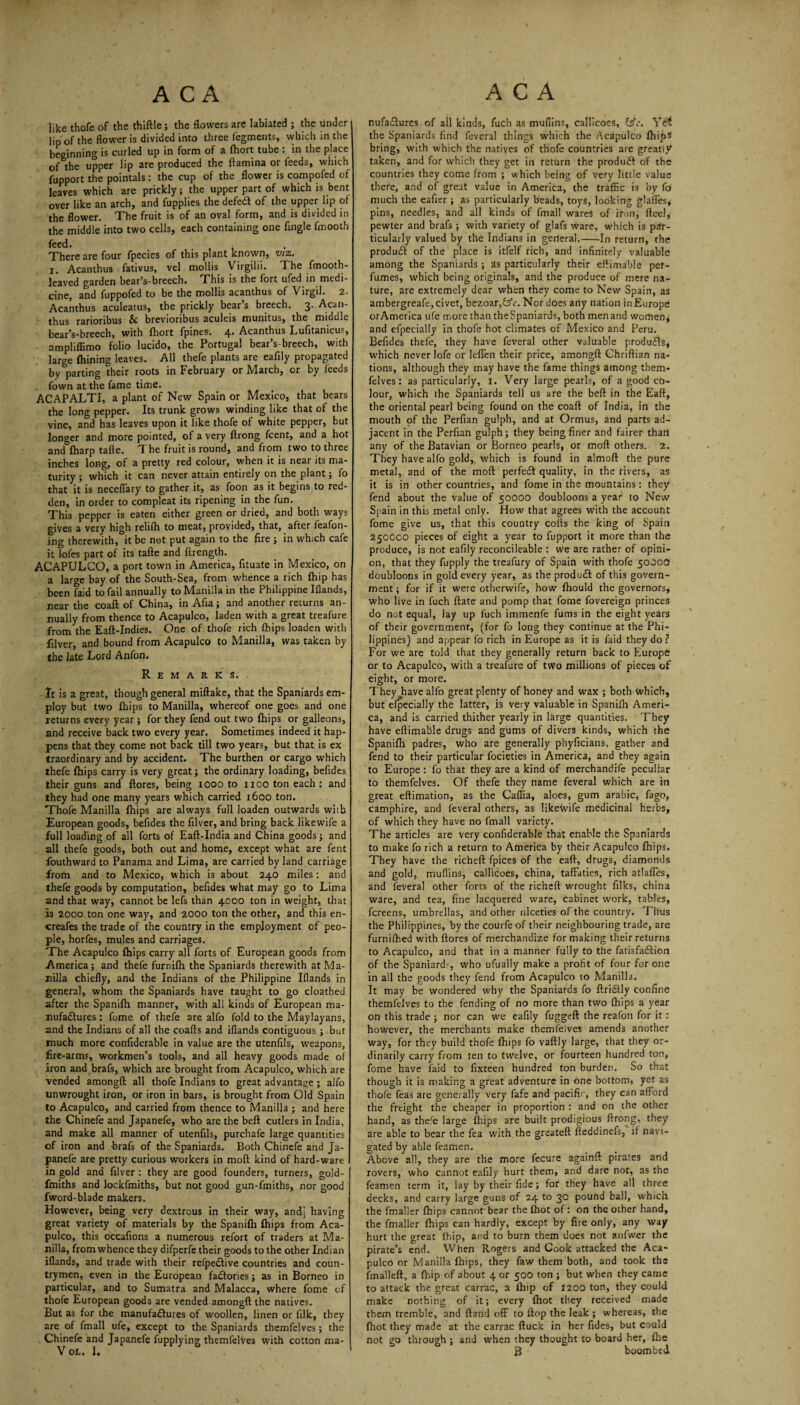 like thofe of the thiftle; the flowers are labiated ; the under lip of the flower is divided into three fegments, which irt the beginning is curled up in form of a fhort tube : in the place of the upper lip are produced the ftamina or feeds, which fupport the pointals: the cup of the flower is compofed of leaves which are prickly; the upper part of which is bent over like an arch, and fupplies the defed of the upper lip of the flower. The fruit is of an oval form, and is divided in the middle into two cells, each containing one fingle fmootb feed. < There are four fpecies of this plant known, viz. I. Acanthus fativus, vel mollis Virgilii. The fmooth- leaved garden bear’s-breech. This is the fort ufed in medi¬ cine, and fuppofed to be the mollis acanthus of Virgil. 2. Acanthus aculeatus, the prickly bear’s breech. 3. Acan¬ thus rarioribus & brevioribus aculeis munitus, the middle bear’s-breech, with fhort fpines. 4. Acanthus Lufitanicus, ampliffimo folio lucido, the Portugal bear’s-breech, with large Aiming leaves. All thefe plants are eafily propagated by parting their roots in February or March, or by feeds fown at the fame time. ACAPALTI, a plant of New Spain or Mexico, that bears the long pepper. Its trunk grows winding like that of the vine, and has leaves upon it like thofe of white pepper, but longer and more pointed, of a very ftrong fcent, and a hot and fharp tafte. The fruit is round, and from two to three inches long, of a pretty red colour, when it is near its ma¬ turity ; which it can never attain entirely on the plant; fo that it is neceffary to gather it, as foon as it begins to red¬ den, in order to compleat its ripening in the fun. This pepper is eaten either green or dried, and both ways gives a very high relifh to meat, provided, that, after feafon- fng therewith, it be not put again to the fire ; in which cafe it lofes part of its tafte and firength. ACAPULCO, a port town in America, fituate in Mexico, on a large bay of the South-Sea, from whence a rich fhip has been faid to fail annually to Manilla in the Philippine Iflands, near the coaft of China, in Afia; and another returns an¬ nually from thence to Acapulco, laden with a great treafure from the Eaft-Indies. One of thofe rich {hips loaden with filver, and bound from Acapulco to Manilla, was taken by the late Lord Anfon. Remarks. It is a great, though general miftake, that the Spaniards em¬ ploy but two {hips to Manilla, whereof one goes and one returns every year; for they fend out two (hips or galleons, and receive back two every year. Sometimes indeed it hap¬ pens that they come not back till two years, but that is ex traordinary and by accident. The burthen or cargo which thefe fhips carry is very great; the ordinary loading, befides their guns and ftores, being 1000 to 1100 ton each ; and they had one many years which carried 1600 ton. Thofe Manilla {hips are always full loaden outwards with European goods, befides the filver, and bring back likewife a full loading of all forts of Eaft-India and China goods; and all thefe goods, both out and home, except what are fent fouthward to Panama and Lima, are carried by land carriage from and to Mexico, which is about 240 miles: and thefe goods by computation, befides what may go to Lima and that way, cannot be lefs than 4000 ton in weight, that Is 2000 ton one way, and 2000 ton the other, and this en- creafes the trade of the country in the employment of peo¬ ple, horfes, mules and carriages. The Acapulco {hips carry all forts of European goods from America; and thefe furnilh the Spaniards therewith at Ma¬ nilla chiefly, and the Indians of the Philippine Iflands in general, whom the Spaniards have taught to go cloathed after the Spanifh manner, with ali kinds of European ma¬ nufactures : fome of thefe are alfo fold to the Maylayans, and the Indians of all the coafts and iflands contiguous ; but much more confiderable in value are the utenfils, weapons, fire-arms, workmen’s tools, and all heavy goods made of iron and brafs, which are brought from Acapulco, which are vended amongft all thofe Indians to great advantage ; alfo unwrought iron, or iron in bars, is brought from Old Spain to Acapulco, and carried from thence to Manilla ; and here the Chinefe and Japanefe, who are the beft cutlers in India, and make all manner of utenfils, purchafe large quantities of iron and brafs of the Spaniards. Both Chinefe and Ja¬ panefe are pretty curious workers in moft kind of hard-ware in gold and filver : they are good founders, turners, gold- fmiths and lockfmiths, but not good gun-fmiths, nor good fword-blade makers. However, being very dextrous in their way, and; having great variety of materials by the Spanifh fhips from Aca¬ pulco, this occafions a numerous refort of traders at Ma¬ nilla, from whence they difperfe their goods to the other Indian iflands, and trade with their refpedlive countries and coun¬ trymen, even in the European factories; as in Borneo in particular, and to Sumatra and Malacca, where fome of thofe European goods are vended amongft the natives. But as for the manufactures of woollen, linen or filk, they are of fmall ufe, except to the Spaniards themfelves; the Chinefe and Japanefe fupplying themfelves with cotton ma- V OL. 1. nufaCtures of all kinds, fuch as muflins, callicoes, (sfc. Yet the Spaniards find feveral things which the Acapulco fhips bring, with which the natives of thofe countries are greatly taken, and for which they get in return the produCt of the countries they come from ; which being of very little value there, and of great value in America, the traffic is by fo much the eafier ; as particularly beads, toys, looking glafles; pins, needles, and all kinds of fmall wares of iron, fteel, pewter and brafs ; with variety of glafs ware, which is par¬ ticularly valued by the Indians in general.-In return, the produCt of the place is itfelf rich, and infinitely valuable among the Spaniards; as particularly their eftimable per¬ fumes, which being originals, and the produce of mere na¬ ture, are extremely dear when they come to New Spain, as ambergreafe, civet, bezoar,f5V. Nor does any nation in Europe orAmerica ufe more than the Spaniards, both men and women, and elpecially in thofe hot climates of Mexico and Peru. Befides thefe, they have feveral other valuable products, which never lofe or leffen their price, amongft Chriftian na¬ tions, although they may have the fame things among them¬ felves : as particularly, 1. Very large pearls, of a good co¬ lour, which the Spaniards tell us are the beft in the Eaft, the oriental pearl being found on the coaft of India, in the mouth of the Perfian gulph, and at Ormus, and parts ad¬ jacent in the Perfian gulph; they being finer and fairer than any of the Batavian or Borneo pearls, or moft others. 2. They have alfo gold, which is found in almoft the pure metal, and of the moft perfeCt quality, in the rivers, as it is in other countries, and fome in the mountains : they fend about the value of 50000 doubloons a year to New Spain in this metal only. How that agrees with the account fome give us, that this country cofts the king of Spain 250000 pieces of eight a year to fupport it more than the produce, is not eafily reconcileable : we are rather of opini¬ on, that they fupply the treafury of Spain with thofe 50OCO doubloons in gold every year, as the product of this govern¬ ment ; for if it were otberwife, how fhould the governors, who live in fuch ftate and pomp that fome fovereign princes do not equal, lay up fuch immenfe fums in the eight years of their government, (for fo long they continue at the Phi¬ lippines) and appear fo rich in Europe as it is faid they do? For we are told that they generally return back to Europe or to Acapulco, with a treafure of two millions of pieces of eight, or more. They Jaave alfo great plenty of honey and wax ; both which, but efpecially the latter, is very valuable in Spanifh Ameri¬ ca, and is carried thither yearly in large quantities. They have eftimable drugs and gums of divers kinds, which the Spanifh padres, who are generally pbyficians, gather and fend to their particular focieties in America, and they again to Europe : fo that they are a kind of merchandife peculiar to themfelves. Of thefe they name feveral which are in great eftimation, as the Caffia, aloes, gum arabic, fago, camphire, and feveral others, as likewife medicinal herbs, of which they have no fmall variety. The articles are very confiderable that enable the Spaniards to make fo rich a return to America by their Acapulco fhips. They have the richeft fpices of the eaft, drugs, diamonds and gold, muflins, callicoes, china, taffaties, rich atlaffes, and feveral other forts of the richeft wrought filks, china ware, and tea, fine lacquered ware, cabinet work, tables, fereens, umbrellas, and other niceties of the country. Thus the Philippines, by the courfe of their neighbouring trade, are furnithed with ftores of merchandize for making their returns to Acapulco, and that in a manner fully to the fatisfa&ion of the Spaniard?, who ufually make a profit of four for one in all the goods they fend from Acapulco to Manilla. It may be wondered why the Spaniards fo ftriCtly confine themfelves to the fending of no more than two fhips a year on this trade ; nor can we eafily fuggeft the reafon for it: however, the merchants make themfelves amends another way, for they build thofe fhips fo vaftly large, that they or¬ dinarily carry from ten to twelve, or fourteen hundred ton, fome have faid to fixteen hundred ton burden. So that though it is making a great adventure in one bottom, yet as thofe feas are generally very fafe and pacific, they can afford the freight the cheaper in proportion : and on the other hand, as thefe large fhips are built prodigious ftrong, they are able to bear the fea with the greateft fteddinefs, if navi¬ gated by able feamen. Above all, they are the more fecure againft pirates and rovers, who cannot eafily hurt them, and dare not, as the feamen term it, lay by their fide; for they have all three decks, and carry large guns of 24 to 30 pound ball, which the fmaller fhips cannot bear the fhot of: on the other hand, the fmaller fhips can hardly, except by fire only, any way hurt the great {hip, and to burn them does not anfwer the pirate’s end. When Rogers and Cook attacked the Aca¬ pulco or Manilla {hips, they faw them both, and took the fmalleft, a fhip of about 4 or 500 ton ; but when they came to attack the great carrac, a fhip of 1200 ton, they could make nothing of it; every fhot they received made them tremble, and ftand off to flop the leak ; whereas, the fhot they made at the carrac ftuck in her fides, but could not go through ; and when they thought to board her, fhe B boombed