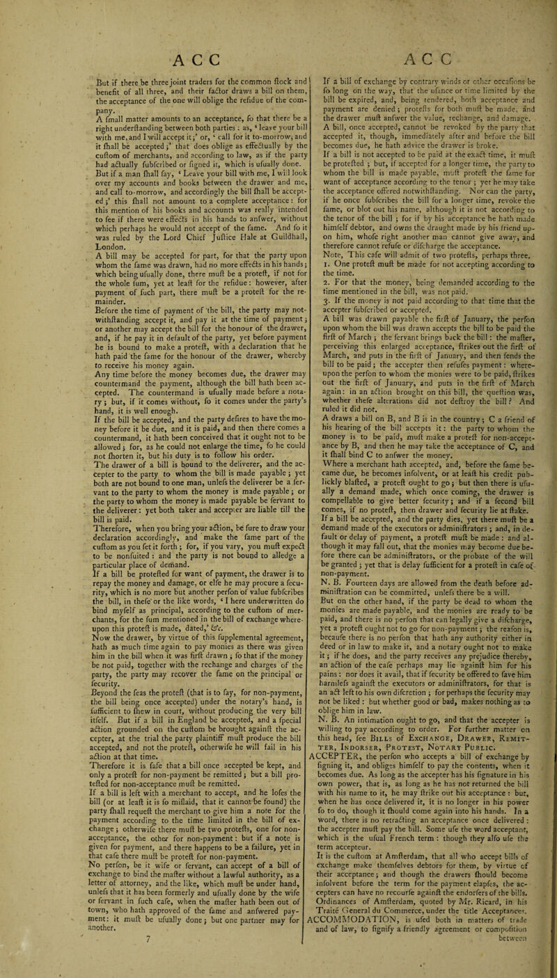 But if there be three joint traders for the common flock and benefit of all three, and their facftor draws a bill on them, the acceptance of the one will oblige the refidue of the com¬ pany. A fmall matter amounts to an acceptance, fo that there be a right underftanding between both parties : as, ‘ leave your bill with me,and I will accept it;’ or, 1 call for it to-morrow, and it fhall be acceptedthat does oblige as effectually by the cuflom of merchants, and according to law, as if the party had aflually fubfcribed or figned it, which is ufually done. But if a man fhall fay, ‘ Leave your bill with me, I will look over my accounts and books between the drawer and me, and call to-morrow, and accordingly the bill fhall be accept¬ ed this fhall not amount to a complete acceptance: for this mention of his books and accounts was really intended to fee if there were effeCts in his hands to anfwer, without which perhaps he would not accept of the fame. And fo it was ruled by the Lord Chief Juftice Hale at Guildhall, London. . A bill may be accepted for part, for that the party upon whom the fame was drawn, had no more effeCts in his hands; which being ufually done, there muff be a proteft, if not for the whole fum, yet at leaft for the refidue: however, after payment of fuch part, there muff be a proteft for the re¬ mainder. Before the time of payment of'the bill, the party may not- withftanding accept it, and pay it at the time of payment; or another may accept the bill for the honour of the drawer, and, if he pay it in default of the party, yet before payment he is bound to make a proteft, with a declaration that he hath paid the fame for the honour of the drawer, whereby to receive his money again. Any time before the money becomes due, the drawer may countermand the payment, although the bill hath been ac¬ cepted. The countermand is ufually made before a nota¬ ry ; but, if it comes without, fo it comes under the party’s hand, it is well enough. If the bill be accepted, and the party defires to have the mo¬ ney before it be due, and it is paid, and then there comes a countermand, it hath been conceived that it ought not to be allowed; for, as he could not enlarge the time, fo he could not fhorten it, but his duty is to follow his order. The drawer of a bill is bound to the deliverer, and the ac¬ cepter to the party to whom the bill is made payable; yet both are not bound to one man, unlefs the deliverer be a fer- vant to the party to whom the money is made payable; or the party to whom the money is made payable be fervant to the deliverer: yet both taker and accepter are liable till the bill is paid. Therefore, when you bring your aflion, be fure to draw your declaration accordingly, and make the fame part of the cuftom as you fet it forth ; for, if you vary, you muff: expeft to be nonfuited : and the party is not bound to alledge a particular place of demand. If a hill be protefted for want of payment, the drawer is to repay the money and damage, or elfe he may procure a fecu- rity, which is no more but another perfon of value fubfcribes the bill, in thefe'or the like words, ‘ I here underwritten do bind myfelf as principal, according to the cuftom of mer¬ chants, for the fum mentioned in the bill of exchange where¬ upon this proteft is made, dated,’ &c. Now the drawer, by virtue of this fupplemental agreement, hath as much time again to pay monies as there was given him in the bill when it was firft drawn ; fo that if the money be not paid, together with the rechange and charges of the party, the party may recover the fame on the principal or lecurity. Beyond the feas the proteft (that is to fay, for non-payment, the bill being once accepted) under the notary’s hand, is fufficient to fhew in court, without producing the very bill itfelf. But if a bill in England be accepted, and a fpecial afticn grounded on the cuftom be brought againft the ac¬ cepter, at the trial the party plaintiff muft produce the bill accepted, and not the proteft, otherwife he will fail in his aftion at that time. Therefore it is fafe that a bill once accepted be kept, and only a proteft for non-payment be remitted ; but a bill pro¬ tefted for non-acceptance muft be remitted. If a bill is left with a merchant to accept, and he lofes the bill (or at leaft it is fo miflaid, that it cannot be found) the party fhall requeft the merchant to give him a note for the payment according to the time limited in the bill of ex¬ change ; otherwife there muft be two protefts, one for non- acceptance, the other for non-payment: but if a note is given for payment, and there happens to be a failure, yet in that cafe there muft be proteft for non-payment. No perfon, be it wife or fervant, can accept of a bill of exchange to bind the matter without a lawful authority, as a letter of attorney, and the like, which muft be under hand, unlefs that it has been formerly and ufually done by the wife or fervant in fuch cafe, when the matter hath been out of town, who hath approved of the fame and anfwered pay¬ ment: it muft be ufually done; but one partner may for another. If a bill of exchange by contrary winds or other occafions be fo long on the way, that the ufance or time limited by the bill be expired, and, being tendered, both acceptance and payment are denied ; protefts for both muft be made, and the drawer muft anfwer the value, rechange, and damage. A bill, once accepted, cannot be revoked by the party that accepted it, though, immediately after and before the bill becomes due, he hath advice the drawer is broke. If a bill is not accepted to be paid at the exaft time, it muft be protefted ; but, if accepted for a longer time, the party to whom the bill is made payable, muft proteft the fame for want of acceptance according to the tenor ; yet he may take the acceptance offered notwithffanding. Nor can the party, if he once fubfcribes the bill for a longer time, revoke the fame, or blot out his name, although it is not according to the tenor of the bill ; for if by his acceptance he hath made himfelf debtor, and owns the draught made by his friend up¬ on him, whofe right another man cannot give away, and therefore cannot refufe or difcharge the acceptance. Note, This cafe will admit of two protefts, perhaps three. 1. One proteft muft be made for not accepting according to the time. 2. For that the money, being demanded according to the time mentioned in the bill, was not paid. 3. If the money is not paid according to that time that the accepter fubfcribed or accepted. A bill was drawn payable the firft of January, the perfon upon whom the bill was drawn accepts the bill to be paid the firft of March ; the fervant brings back the bill : the matter, perceiving this enlarged acceptance, ftrikes out the firft of March, and puts in the firft of January, and then fends the bill to be paid; the accepter then refufes payment: where¬ upon the perfon to whom the monies were to be paid, ftrikes out the firft of January, and puts in the firft of March again: in an adfion brought on this bill, the queftion was, whether thefe alterations did not deftroy the bill ? And ruled it did not. A draws a bill on B, and B is in the country ; C a friend of his hearing of the bill accepts it: the party to whom the money is to be paid, muft make a proteft for non-accept¬ ance by B, and then he may take the acceptance of C, and it fhall bind C to anfwer the money. Where a merchant hath accepted, and, before the fame be¬ came due, he becomes infolvent, Or at leaft his credit pub- lickly blafted, a proteft ought to go; but then there is ufu¬ ally a demand made, which once coming, the drawer is compellable to give better fecurity; and if a fecond bill comes, if no proteft, then drawer and fecurity lie at ftake. If a bill be accepted, and the party dies, yet there muft be a demand made of the executors or adminiftrators ; and, in de¬ fault or delay of payment, a proteft muft be made : and al¬ though it may fall out, that the monies may become due be¬ fore there can be adminiftrators, or the probate of the will be granted ; yet that is delay fufficient for a proteft in cafe of non-payment. N. B. Fourteen days are allowed from the death before ad- miniftration can be committed, unlefs there be a will. But on the other hand, if the party be dead to whom the monies are made payable, and the monies are ready to be paid, and there is no perfon that can legally give a difcharge, yet a proteft ought not to go for non-payment; the reafon is, becaufe there is no perfon that hath any authority either in deed or in law to make it, and a notary ought not to make it; if he does, and the party receives any prejudice thereby, an acftion of the cafe perhaps may lie againft him for his pains : nor does it avail, that if fecurity be offered to fave him harmlefs againft the executors or adminiftrators, for that is an aft left to his own difcretion ; for perhaps the fecurity may not be liked : but whether good or bad, makes nothing as to oblige him in law. N. B. An intimation ought to go, and that the accepter is willing to pay according to order. For further matter on this head, fee Bills of Exchange, Drawer, Remit¬ ter, Indorser, Protest, Notary Public. ACCEPTER, the perfon who accepts a bill of exchange by figning it, and obliges himfelf to pay the contents, when it becomes due. As long as the accepter has his fignature in his own power, that is, as long as he has not returned the bill with his name to it, he may ftrike out his acceptance : but, when he has once delivered it, it is no longer in his power fo to do, though it fhould come again into his hands. In a word, there is no retracing an acceptance once delivered : the accepter muft pay the bill. Some ufe the word acceptant, which is the ufual French term : though they alfo ufe the term accepteur. It is the cuftom at Amfterdam, that all who accept bills of exchange make themfelves debtors for them, by virtue of their acceptance; and though the drawers fhould become infolvent before the term for the payment elapfes, the ac¬ cepters can have no recourfe againft the endorfersof the bills. Ordinances of Amfterdam, quoted by Mr. Ricard, in his Traite General du Commerce, under the title Acceptances ACCOMMODATION, is ufed both in matters of trade and of law, to fignify a friendly agreement or compofition between 7