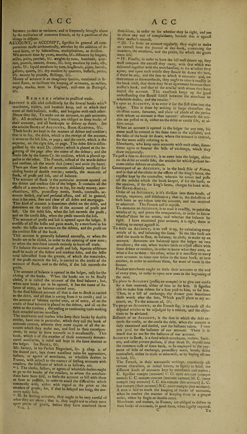 between pci foils at variance, and is frequently brought about by the mediation of common friends, or by a partition of the things in difpute. ACCOUNT, or ACCOMPT, fignifies in general all com¬ putations made arithmetically, whether by the addition of fe- veral firms, or by fubtra&ion, multiplication, or divifion. We account time by years, months, £3*c. diftances by leagues, miles, poles, perches, £sV. weights by tuns, hundreds, quar¬ ters, pounds, ounces, drams, bsV. long meafure by rods, ells, yards, OV. liquid meafures by tons, hogfheads, pipes, barrels, gallons, quarts, &c. dry meafure by quarters, bufhels, pecks, hfe. money by pounds, Shillings, £sV. Money of account is an imaginary fpecies, continued in fe- vcral ftates, to facilitate the keeping of accounts, as nobles, angels, marks, were in England, mill-rees in Portugal, bV. Remarks relative to praftical trade. Account is alfo ufed colle&ively for the feveral books which merchants, traders, and bankers keep, and in which they enter all their bufinefs, traffic, and bargains with each other. Hence they fay, To make out an account, to pafs accounts, bV. All merchants in France, are obliged to keep books of their account', and all bankrupts to deliver up theirs. See the articles Books of Accounts, Book-Keeping, bV. Thefe books are kept in the manner of debtor and creditor; that is to fay, the debit, which is the receipt of the account, is wrote on the left fide, or page; and the credit, which is the expence, on the right fide, or page. The debit fide is diftin- guifhed by the word Dr. (debtor) which is placed at the be¬ ginning of the page after the name of the debtor ; and the credit iide by the letters Cr. for creditor, which is placed op- pofite to the other. The French, inftead of the words debtor and creditor, ufe the words doit (owes) and avoir (to have). There are three kinds of accounts abfolutely neceffary for clofing books of double entries ; namely, the accounts of flock, of profit and lofs, and of balance. The account of flock is the particular account opened on the debtor and creditor fide of the ledger. It contains all the effeffs of a merchant; that is to fay, his ready money, mer¬ chandizes, bills, promiffory notes, bonds, contrails, ac¬ counts fettled, real and perfonal eftate, and all in general, that is his own, free and clear of all debts and mortgages. This kind of account is fometimes clofed on the debit, and fometimes on the credit fide of the account of profit and lofs. On the debit fide, when the lofs exceeds the profit; and on the credit fide, when the profit exceeds the lofs. The account of profit and lofs is opened upon the ledger. It confifts of all the Ioffes and gains made, by a merchant in his trade: the Ioffes are written on the debtor, and the profit on the creditor fide of the book. This account is generally balanced annually, or when the books are to be clofed, in order to the opening of new ones; or when the merchant intends entirely to leave off trade. To balance the account of profit and lofs, feparate additions muft be made of the debtor and creditor fides, and the leffer total fubtrailed from the greater, of which the remainder, if the profit exceeds the lofi, is carried to the credit of the account of flock, and to the debit, if the lofs exceeds the profit. The account of balance is opened in the ledger, only for the clofing of the books. When the books are to be finally clofed, it is called the account of the final balance; but, when new books are to be opened, it has the name of ba¬ lance of entry, or balance carried over. In the final balance account all that is due to flock is carried to the debit, and all that is owing from it to credit; and in the account of balance carried over, or of entry, all on the credit of final balance is placed to the debtor, and all on the debit to the creditor ; the ending or continuing trade making fuch reverfed entries neceffary. The merchants and traders who keep their books by double entries, have one in particular, which they call the book of accounts current, wherein they enter copies of all the ac¬ counts which they make out, and fend to their correfpon- dents, in order to have recourfe to it occafionally. This oo , which is of the number of thofe commonly denomi¬ nated auxiliaries, is ruled and kept in the fame manner as the ledger. See Books, &c. Mr. Savary, in his Parfait Negociant, liv. 3. chap. 2. of the fecond part, lays down excellent rules for apprentices, Hctors, or agents of merchants, or wholfale dealers in r ranee, with refped to the manner of fettling accounts with retailers, the fubftance of which is as follows, viz. ‘ 1. The clerks, fadfors, or agents of wholefale dealers ouoht to g° to the houfes of the retailers, to whom the merchan- izes have been fold, to fettle the account or bill with them as foon as poffible, in order to avoid the difficulties which commonly anfe, either with regard to the price or the meafure of goods; for, if that be delayed too long, the me¬ mory eaiily fails. b “»• ,In fett!i»g accounts, they ought to be very careful of w at t ey are about; that is, they ought not to admit tares upon pieces of goods, before they have meafured them VOL, 4. themfelves, in order to fee whether they be right, and not to allow any out of complaifance, becaufe that is apainfl their mafter’s intereft. “ ^ * 0 fettle an account regularly, they ought to make an extract from the journal or day-book, containing the numbers, the meafures, and the prices, for which the eoods were fold. IV. f inally, in order to have the bill well drawn up, they muft compare the extract they carry, with that which was delivered together with the merchandize, to fie whether they agree; and upon each article they Ihould fet down the tare if there be any, and the fum to which it amounts: and, on their return to thewarehoufe, they ought to enter it exa&Iy in the book itfelf, that there may be an agreement between their mafter’s book, and that of the retailer with whom they have fettled the account. This exa&nefs keeps up the^ <r0od undemanding that fhould fubfift between the merchant or wholefale dealer, and the retailer.” To open an Account, is to enter it for the firft time into the ledger. This is done by writing in large characters the chtiftian name, furname, and place of abode of the perfon with whom an account is thus opened: afterwards the arti¬ cles are polled to it, either on the debit or credit fide, as af¬ fairs occur. When an account is opened in the ledger for any one, his name muft be entered at the fame time in the alphabet,’and the folio of the book fet down, where the account is entered for the more eafily referring to it. Merchants, who keep open accounts with each other, fome¬ times agree to honour the bills of exchange, which they draw reciprocally. 3 To poll a fum to Account, is to enter into the ledger, either on the debit or credit fide, the articles for which perfons be¬ come either debtors or creditors. Counterpart of an Account, is in the bank ftile of France, and in that of the clerks in the offices of the king’s farms, the regifter kept by the controller, wherein he enters and polls all the articles which the book-keeper, if for the bank, or the receiver, if for the king’s farms, charges his book with. See Bank-Royal. Order of an Account, is it’s divifion into three heads, of receipt, expence, and defalcation ; that is, the deduftion of fuch fums as are taken into the account, and not received or admitted. The French call it reprife. To examine an Account, is to read it exactly, to point the articles of it, and prove the computation, in order to know whetherthere be no errors, and whether the balance be right. I have examined your account, it is right, there is nothing to except againft it. To fettle an Account, is to call it up, by calculating every article of it, and balancing the fame. In the like fenfe are ufed the words to Ihut, to balance, to clofe, to make up an account. Accounts are balanced upon the ledger on two occafions; the one, when traders fettle or adjuft affairs with fome debtor or creditor, in order to know what they owe, or what is due to them : the other, when it is neceffary to carry over accounts to fome new folios in the fame book, or into another, in order to continue them, for want of room in the former. Prudent merchants ought to fettle their accounts at the end of every year, in order to open new ones in the beginning of the next. To place to Account (paffer en compte) is to give one credit for a fum received, either of him or for him. It fignifies alfo to make him debtor for a fum paid to him, or for him. Thus, in a bill of exchange, the drawer puts fometimes thefe words after the fum, Which you’ll place to my ac¬ count, or, To the account of, £sV. To purge an Account, as the French fay, is to caufe all the difputed articles to be adjudged by a referee, and the objec¬ tions to be obviated. Ballance of an Account, is the fum in which the debt ex¬ ceeds the credit, or the credit the debt, when the account is duly examined and fettled, and the ballance taken. I owe you 300/. for the ballance of our account. There is fo much due to me for the ballance of our account. Account in Bank, is a fund which merchants, traders, bank¬ ers, and other private perfons, if they think fit, depofit into the common calh of fome bank, to be employed in the pay¬ ment of bills of exchange, promiffary notes, bonds, debts contracted, either in trade orotherwife, as by buying eftates in land, feV. The French, in their mercantile writings, commonly ufe certain characters, or initial letters, to fignify in brief, the different kinds of accounts kept by merchants and traders ; C. fignifies compte (account) C. O. open account (compte ouvert) C. C, compte courant (account current) M. C. (mon compte (my account) S. C. Ion compte (his account) L. C. leur compte (their account) N.C. notre compte (our account). A man is faid to teach the keeping of books of accounts, when he teaches the manner of keeping them in a proper order, either by fingle or double entry. Merchants and traders, in France, are obliged to deliver in their books of accounts, in good form, when legally required. C . To