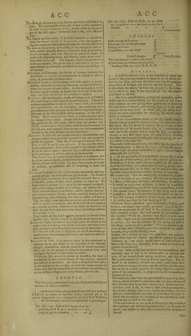 J ACG To affirm an Account, ss to declare and rnatce oath that it is true. The accountable when they deliver in their accounts, in order to their being examined, ufually write in the mar¬ gin of the firft page, ‘ Prefented fuch a day, and affirmed Todepute an Account, is to make remarks or objections upon the feveral articles of an account, either for augment¬ ing the receipt, or diminiffiing the expence therein contained. To note an Account, is to make, in the margin' of each ar¬ ticle, certain remarks, {hewing either that there is no excep¬ tion to be made, and that they are to pafs as fet down, or reafons for difputing them, and {hewing under what condi¬ tions they are to pafs. The remarks which the perfon who audits an account, fets on the fide of each article by way of approbation, or otherwife, are called the notes (apoftrilles) of an account. Account in Company, is a fpecies of account between two merchants, or traders, in confequence of a kind of ailocia- tion, or partnerfhip between them. Account is alio a relative term, ufed with regard to a part¬ nerfhip, when two or more perfons make receipts or difburfe- ments on account of each other. In this fenfe a ipan is faid to keep a good account, to fignify that he is juft in his deal¬ ings, and does not defraud his partners or matters. Account alfo fignifies gain, profit, advantage, and, in French, the word compie is alfo taken for a good bargain. The moft common expreffions in which this term is ufed, as to trade and merchandize, are the following: the merchants have perfectly found their account, in the effeCts they have bought this year of the French Eaft-India company, at the fale of Nantz. Some manufacturers Work at a better account (that is, cheaper) than others. People find their account in buy¬ ing goods at the firft hand, where they are made; and, finally, a merchant is faid to have made bis fmall account (in I French, fon petit compte) when he has acquired a competent fortune in the trade wherein he was concerned. Account is alfo ufed to fignify voluntary difburfements and charges, which are to be at the ex pender’s lofs, and cannot be paffed in account. They fay, if he expends beyond his or¬ ders, it will be on his own account. If he commits errors in his calculations ; if he fufters himfelf to be robbed, it {hail be on his own account; that is to fay, it will not be allowed in his accounts; it will be entirely to his own lofs. The French fay, to receive a bon compte, or a compte, that is, on account, to fignify, to receive a fum on condition of de¬ ducting it from what is due. To pay a bon compte, is to pay on account, on condition alfo of deducing it from the debt. Account (compte) as alfo ufed in various mercantile and pro¬ verbial phrafes. but with different figuifications. The French fay, He has his account (il e ; a pour fon compte) that is, he is cheated, made a bubble, he is catched, or taken in. He takes it to his account (il le prend fur fon compte) to fignify, that a man charges himfelf with a thing, and anfwers for it Good accounts make good friends; which implies, that peo pie cannot continue friends, without mutually keeping their engagements, and obferving the rules of juftice and equity. They fay alfo, a tout bon compte revenir, good acounts will fuffcr a revifal; to intimate, that thofe need not fear coming to a fecond account, when there has been no deceit in the firft, though there may have been fome involuntary miftake or overfight in it. The French ufe the word cqpipte (account) in feveral other bonifications, which it would be fuperftuous to repeat here AccoUNT-Paper, is a fort of fine .large paper, fo called at the paper mills in France, and by the flationers and others who trade in paper, becaufe accounts are commonly wrote upon it It is like our poft-paper in England, on which merchants ge nerally write their commercial letters, and draw out their va¬ rious accounts. Account of Sales, is an account given by one merchant to another, or by one faCtor to his principal of the difpofal, charges, commiffion, and net proceeds of certain merchan¬ dizes fent for the proper, or company account of him, who configned the fame to fuch faCtor or vender. When the like account is inland or domeftic, the fame is tranfmitted in the current money of that country, wherein the bufinefs is tranfaCted. As lrom a Blackwell-ball faCtor to the clothiers in the country, or from the warehoufemen in town, who deal by commiffion for the country manufacturers, as bay-faCtors, drugget and duroy-fadtors, and the like. EXAMPLE. The following is the natural form of a Blackwell-hall factor’s account of fales to a clothier. i j Account of Sales, charges and net proceeds [or produce] C | D { of 20 pieces of fuperfine cloths, received per A B’s i a 20 waggon of-, configned to me by C D of Wiltfhire, for his account, marked and numbered as per margin. Jan. 5th, 1750. Sold to E F draper, 6 ps. fu- perfinfes, per A B. qt — yards at —— per yard, to pay in 6 months — — £ ' A 6 C jan. 12, 1750. Sold to G H, 14 ps. ditto qt. — yards at-per yard, to pay in 6 months — — ■— — £ CHARGES. Paid carriage to London £ Porterage and warehoufe room £ Poftage of letters £ Commiffion a — per cloth £ Deduct charges f The net proceed is paft to the credit of your account, without my prejudice. London, Feb. 10, 1750. E. E. N. O., from the fales. Remarks. r. , . It muft be obferved that, in this domeftic or inland ac¬ count of fales, the manufacturer is fuppofed to run all the ha¬ zard in the fales, and that the faCtor has only his common commiffion of fo much per cloth for the fale thereof. This is plain from the words, ‘ without my prejudice’; the mean¬ ing of which is, that, if the buyer fhould fail, the clothier muft ftand to the lofs. 2. . . But fome manufacturers, perhaps the generality, rather chufe that their factors fhould run the hazard of bad debts, their refidence in town giving them opportunity of knowing the characters of buyers, and inducing them to be the more cautious whom they truft. In which cafe, the fadtor is al¬ lowed an extra-commiffion for {landing the middle-man; which is reafonable. 3. . . If the manufacturer chufes to run the hazard himfelf, then he cannot expedt his money before it becomes due from the buyer. But if it fhould fo happen, that he ftands in need of fome part of his money before that, as is commonly the cafe, the fadtor permits him to draw for fuch a proportion thereof as they {hall agree upon, the manufacturer allowing the fadtor the common provision for thus advancing the mo¬ ney before it becomes due. Yet, under thefe circumfl ances, the fadtor has the fecurity of the manufacturer, as well as the buyer, fince he did notal¬ low the fadtor an extra-corn million to induce him to remain anfwerable for bad debts. 4. . . As the generality of manufacturers cannot afford to be fo long out of their money, as the ufual time of giving cre¬ dit requires, it is the more ordinary practice for the fadtor to v ftand to bad debts, on confideration of having greater com- iniffion allowed him on the fales, and to have provifion alfo for what money he advances before the time of payment. Mr. Locke fays, * that the multiplying of brokers is prejudi- ‘ cial to the trade of any country; that they eat up too great c a {hare of the gains of trade, and therefore, he obferves, e it would be convenient to hinder, as much as is poffible, c any one from felling any of our native commodities, but he * that makes them ; fhopkeepers in this being worfe than ‘ gamefters; for they do not only keep fo much of the mo- c ney of a country conftantly in their hands, but alfo make ‘ the public pay them for their keeping of it.’ Thefe are fevere reflections upon fhopkeepers, fadtors, and brokers, and indeed very unjuftly grounded. For, if the clo¬ thier was to attempt to adt both in the capacity of a fadtor and a woollen-draper, who muft attend his manufacture in the country ? While his attention was fixed in town upon the fales, might not the commodity dwindle and degenerate in quality ; and thus the clothier, by over-acting his part in one fhape, under-act it in another? Was this maxim in ge¬ neral to take effedt, it” might prove the ruin of all our manu¬ factures, by gradually debafing them. Befides, for a clothier to take this upon him, not only re¬ quires three times the capital, but fuch an expence by town refidence, as, I am afraid, would prove of little benefit to him in the long-run ; efpecially, as the nature of credit is at prefent circumflanced. ’Tis true, thefe middle-men between the manufacturer and confumer may be faid to be inftrumental to enhance the price of our manufactures among ourfelves; and this was Mr. Locke’s motive for bearing fo hard upon them. But ’tis much to be doubted, whether the public could have their manufactures cheaper at home, was the clothier to take upon | him to aCt in a treble capacity, he being obliged to raife the price of his commodity, in proportion to the extraordinary ~ expence he is at. ' Manufacturers, who have thought themfelves injured by their faCtors, which doubtlefs is fometimes the cafe, have attempted this, but few have found their account in it. Some have car¬ ried their view fo far, as even to turn merchant-exporters, but to their abfolute ruin to my certain knowledge; for the {kill of a manufacturer and that of a merchant are very di- ftinCt, the knowledge of a Solomon, in the onerefpeCi, mak¬ ing him but an idiot in the other. Thefe obfervations are not made to difeourage, but to caution the ingenious and enterprizing manufacturer to be upon his guard, and neither to undertake too much either at home or abroad. Not