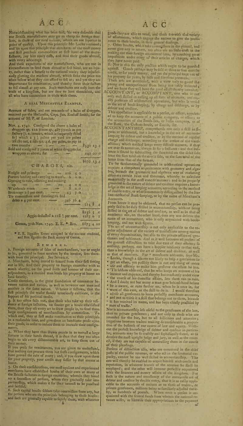 A.C G rJ ' .. , # • ‘ , t ' : • Notwithftanding what has been faid, ’tis very defirable that our Britifh manufactures may go as cheap to foreign mar¬ kets, as thofe of our rival nations, which are not fuperior in point of quality. Upon this principle Mr. Locke reafoned ; and ’tis upon this principle that merchants of the moft money and (kill purchafe commodities at firfl: hand of the manu¬ facturer, pay him ready cafti, and fend their goods abroad, with every advantage. And thefe exportures of cur manufactures, who are not in circumftances to fend them abroad at firfl: hand, are an inju¬ ry, rather than a benefit to the national trade; they irijudici- oufly glutting the markets abroad, which finks the price too often below what they can afford to fell at; and yet they are importunate for remittances, and thereby force their faCfors to fell almoft at any rate. Such merchants not only hurt the trade of a kingdom, but are fure to hurt themfelves, and all who have connexions in trade with them. A real Mercantile Example. Account of Sales, and net proceeds of 2 bales of druegets, received per the Hollandia, Capt. Jan, RoelofFSmith, for the account of M. P. of London. Nov. 4. 1740. Configned the above 2 bales of druggets qt. 112 pieces qt. 4875 yards as per fa&ory [i. e. invoice, which is frequently fliled fo] which a 3 J palms per yard are palms 18280 net, a fols 9 s. 4d. per palm, to pay in two months — 1 — — •— 8530 134 Sold and configned 2 pieces of white druggets for wrappers as above, for — — 140 00 o 8670 13 4 C H A R G E S, viz. Freight and primage —• — 106 5 o Porters landing and carrying to wareh. 600 Opening to vifit, afforting and making up — — — — 400. Warehoufe room — ~ 800 Brokerage 2 r per cent. -- 43 7 o To commifiion and /landing to bad debts a 4 per cent. —— 346 16 4 - 514 3 4 8156 5 o Aggio deduCled a 118 § per cent. 1283 o 2 Genoa, 30th Nov. 1740. E. E. * Bco. 6873 4 10 * E. E. Signifies Errors excepted in the account rendered, and Bco. fignifies the Bank money of Genoa. Remarks. 1. Foreign accounts of fales of merchandizes, are or ought to be, governed in fome meafure by the invoice, fent there¬ with from the principal. See Invoice. 2. Merchants, being inured to hazard from their firfl; fetting out in life, fend their property to foreign countries with as much alacrity, on the good faith and honour of their cor- refpondents, as a monied man lends his property at home on land fecurity. Credit therefore, is the great foundation of commerce be¬ tween nation and nation, as well as between one man and another in the fame nation. Whence it follows, that the firfl: principle the trader fliould tenacioufly cultivate, is the fupport of his perfonal credit. 3. It too often falls out, that thofe who take up their refi- dence at foreign faftories, no fooner get a houfe eftablifhed there, than they ufe every art to draw people in, to fend them large confignments of merchandizes by commifiion. To which end, they at firfl: make remittances to their principals in a reafonable time, and give them an handfome profit upon their goods, in order to induce them to increafe their confign¬ ments. 4. When they have thus drawn people in to entruft a large fortune in their hands abroad, it is then that they too often begin to ufe every dilhonourable art, to keep them out of their money. L you prefs for remittances, you are given to underftand, tnat notiiing can procure them but frefh confignments, which have proved the ruin of many ; and, it you draw upon them for your property, your credit may fuffer by that means at home. 5. On thefe confiderations, our moft opulent and experienced merchants have eftablilhed houfes of their own at many of the Briufli factories in foreign countries; wherein they breed up a luccefiion of perfons, whom they gradually take into partnerfhip, which makes it for their intereft to be punctual and faithful. 6. Such capital houfes feldom take commifiion from any, but the perfons who are the principals belonging to thofe houfes : and luch are generally capable to fupply them, with whatever 8 ACC are able to vend, and thole too with that variety o afiortments, which engage the natives to give the prefe- re.ice to thefe houfes, in their general dealings. 7- t er houfes, which take comrryflions in the general, and nevei give any in return, too often ufe no little craft in the ma ing out their foreign accountrof (ales, by couching great impositions under many of their articles of charges, which they have never paid. 8. Nor is this the only practice which ought to be guarded agamic Goods perhaps may be fold at three or four months credit, or for ready money, and yet the principal kept out of his property for years, by falfe and frivolous pretences. Thefe arts are mentioned, with a view only to guard the young and unexperienced from being too cafily enfnared 5 and we hope they will have the good efifea thereby intended ■ ACCOUNTANT, or ACCOMPTANT, one who is not only well (killed in calling up all forts of accounts, and rea¬ dily performs all arithmetical operations, but who is verfed in the art of book-keeping, by charge and difeharge, or bv debtor and creditor. ^ ' I his appellation is applicable to a perfon, or officer, appoint¬ ed to keep the accounts of a public company, or office; as the accountant of the South-Sea, or India companv, or of the Bank, the Cuflom-houfe, or Excife, fee. ACCOUN FANTSHIP, comprehends not only a fkill in fi¬ gures or arithmetic, but a knowledge in the art of account- keeping by debtor and creditor, or by the* method of regular charge and difeharge, according to the nature of the tranf- adlions; which method keeps every diflindt account, if they are ever fo numerous, always fit for a ballance : and that bal- lance is found by fubtra&ing the fum total on the debit fide fiom the fum total on the credit fide, or the fum total of the latter from that of the former. T o be (undamentally grounded in arithmetical operations requires a competent acquaintance with geometry and alge¬ bra, becaufe the geometric and algebraic way of reafonmg difeovers certain rules and theorems, whereby to calculate numerically in the moft concife'manner: and to be properly grounded in the nature of debtor and creditor requires a know¬ ledge in the art of keeping accounts, according to the method of double entry, or what is commonly diftinguifhed by the Ita¬ lian method of Book-keeping, or by the name of Merchant’s Accounts. Frcm^hence it may be obferved, that no perfon can be pro¬ perly find to be duly (killed in accountantftiip, without beino- fkrlled in the^art of debtor and creditor, as well as in that of numbers. nor, on the other hand, ooes any one deferve the name of an accountant, who is only acquainted with book¬ keeping, and not with figures. The art of accountantftiip is not only applicable to the re¬ gular adjuftment of the variety of tranfadtions among traders of every denomination, but alfo to the private affairs of gen¬ tlemen and noblemen. And as it well becomes all perfons of the greateft diftindtion to take due care of their eftates ; fo nothing, perhaps, can have a happier tendency to that end, than a knowledge in the art of debtor and creditor, as well as that of numbers. For * merchants accounts, fays- Mr. ‘ Locke, though a feienee not likely to help a gentleman to * get an eftate, yet poflibly there is not any thing of more £ ufer and efficacy to make him preferve the eftate he has. ‘ ’Tis feldom obferved, that he who keeps an account of his ‘ income and expence, and thereby has coijftantiy under view * the courfe of his domeftic affairs, lets then* run to ruin. * And I doubt not but many a man gets behind-hand before ‘ he is aware, or runs farther on, when he is once in, for c want of this care, or the fkill to do it. I would therefore c advife all gentlemen to learn perfedfly merchants accounts, * and not to think it a fkill that belongs not to them, becaufe ‘ it has received its name, and has been chiefly pratftifed by ‘ men of traffic.’ Nor is accountantftiip lefs ufeful to the gentlemen of the Jaw, than to private gentlemen ; and not only to thofe who are intended for the bar, but to all follicitors and attornies ; litigations between traders making fo confiderable a propor¬ tion of the bufinefs of our courts of law and equity.* With¬ out the perfedt knowledge of debtor and creditor in particu¬ lar, accounts may be fo craftily and fophiflically ftated, as to deceive the moft upright judge and jury, as well as the coun¬ cil, if they are not capable of unravelling them in the courfe of their pleadings. Perfons of diftintftion alfo, who are concerned in the chief ports of the public revenue, or who act in the fenatorial ca¬ pacity, cannot be too well /killed in accountantftiip. The one will thereby be enabled to acquit himfelf with credit and reputation, in whatever branch of the revenue he (hall be employed ; and the other will become perfectly acquainted with the finances and money affairs of the kingdom. For fuch is the nature and excellency of the mercantile art of debtor and creditor by double entry, that it is as eafily appli¬ cable to the accounts of nations as to thofe of traders, 6r private gentlemen, millions bein* as familiarly aJjufted there¬ by, as hundreds of pounds. When once a perfon is ac¬ quainted with the feveral funds from whence the national re¬ venue arifes, as liketyife their appropriations to the payment of \ /