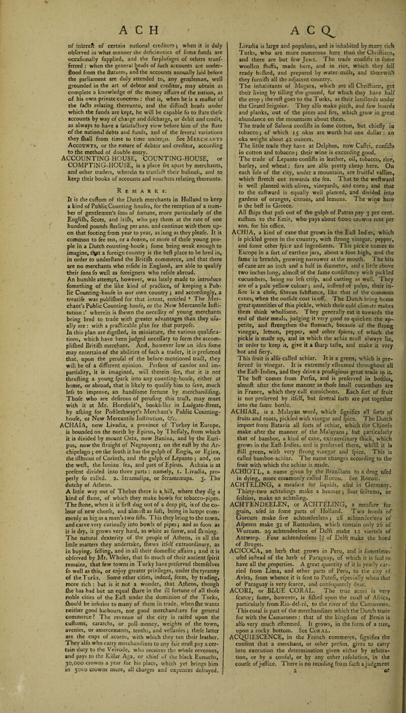 of intereft of certain national creditors; when it is duly I obferved in what manner the deficiencies of fome funds are occaftonally fupplied, and the furplufages of others tranf- ferred : when the general heads of fueh accounts are under- ftood from the ftatutes, and the accounts annually laid before the parliament are duly attended to, any gentleman, well grounded in the art of debtor and creditor, may obtain as complete a knowledge of the money affairs of the nation, as of his own private concerns: that is, when he is a matter of the fads relating thereunto, and the diftind heads under which the funds are kept, he will be capable fo to ttate thefe accounts by way of chaige and difcharge, or debit and credit, as always to have a fatisfadory view before him of the ttate of the national debts and funds, and of the feveral variations they (hall from time to time undergo. See Merchants Accounts, or the nature of debtor and creditor, according to the method of double entry. ACCOUNTING HOUSE, COUNTING-HOUSE, or COMPTJNG-HOUSE, is a place fet apart by merchants, and other traders, wherein to tranfad their bufinefs, and to keep their books of accounts and vouchers relating thereunto. Remarks: It is thecuftom of the Dutch merchants in Holland to keep a kind of Public Counting houfes, for the reception of a num¬ ber of gentlemen’s Tons of fortune, more particularly of the Englifh, Scots, and Irifh, who pay them at the rate of one hundred pounds fterling per ann. and continue with them up¬ on that footing from year to year, as long as they pleafe. It is common to fee ten, or a dozen, or more of thefe young peo¬ ple in a Dutch counting-houfe; fome being weak enough to imagine, tl^t a foreign country is the beft place to be bred in, in order to underftand the Britifh commerce, and that there are no merchants who refide in England, are able to qualify their Tons fo well as foreigners who refide abroad. An humble attempt, however, was lately made to introduce fomething of the like kind of pradice, of keeping a Pub¬ lic Counting-houfe in our own country ; and accordingly, a treatife was publifhed for that intent, entitled ‘ The Mer¬ chant’s Public Counting-houfe, or the New Mercantile Infti- tution wherein is (hewn the neceffity of young merchants being bred to trade with greater advantages than they ufu- ally are : with a pradicable plan for that purpofe. In this plan are digefted, in miniature, the various qualifica¬ tions, which have been judged neceffary to form the accom- plilhed Britifh merchant. And, however low an idea fome may entertain of the abilities of fuch a trader, it is prefumed that, upon the perufal of the before-mentioned trad, they will be of a different opinion. Perfons of candor and im¬ partiality, it is imagined, will therein fee, that it is not thrufting a young fpark into any counting-houfe, either at home, or abroad, that is likely to qualify him to fave, much lefs to improve, an handfome fortune by merchandifing. Thofe who are defirous of perufing this trad, may meet with it at Mr. Horsfield’s, bookfeller in Ludgate-ttreet, by afking for Pofilethwayt’s Merchant’s Public Counting- houfe, or New Mercantile Inttitution, &c. ACHAIA, now Livadia, a province of Turkey in Europe, is bounded on the north by Epirus, by Theffaly, from which it is divided by mount Oeta, now Banina, and by the Euri- pus, now the ftraight of Negropont; on the eaft by the Ar¬ chipelago ; on the fouth it has the gulph of Engia, or Egina, the ifthrnus of Corinth, and the gulph of Lepanto ; and, on the weft, the Ionian fea, and part of Epirus. Achaia is at prefent divided into three parts : namely, I. Livadia, pro¬ perly fo called. 2. Stramulipa, or Stramnzupa. 3. The dutchy of Athens. A little way out of Thebes there is a hill, where they dig a kind of ftone, of which they make bowls for tobacco-pipes. Theftone, when it is firft dug out of a deep pit, is of the co¬ lour of new cheefe, and almoft as foft, being in lurpps com¬ monly as big as a man’s two fifts. This they bring to the town, and carve very curioufiy into bowls of pipes; and as foori as it is dry, it grows very hard, as white as fnow, and Ihining. The natural dexterity of the people of Athens, in all the little matters they undertake, (hews itfelf extraordinary, as in buying, felling, and in all their domeftic affairs ; and it is obferved by Mr. Wheler, that fo much of their ancient fpirit remains, that few towns in Turky have preferved themfelves fo well as this, or enjoy greater privileges, under the tyranny of the Turks. Some other cities, indeed, feem, by trading, more rich : but is it not a wonder, that Athens, though £he has had but an equal (hare in the ill fortune of all thofe noble cities of the Eaft under the dominion of the Turks, (hould be inferior to many of them in trade, when fhe wants neither good harbours, nop good merchandizes for general commerce ? The revenue of the city is raifed upon the cuftoms, caratchs, or poll money, weights of the town, avenies, or amercements, tenths, and vellanies; thefe latter are the cups of acorns, with which they tan their leather. They alfo who carry merchandizes to any fair muft pay a cer¬ tain duty to the Veivode, who receives the whole revenues, and pays to the Kiflar Aga, or chief of (he black Eunuchs, 30,000 crowns a year for his place, which yet brings him in 50C0 crowns more, all charges and expences defrayed. Livadia is large and populous, and is inhabited by many rich Turks, who are more numerous here than the Chriftians, and there are but few Jews. The trade confitts in fome woollen fluffs, made here, and in rice, which they fell ready hulked, and prepared by water-mills, and therewith they furnifh all the adjacent country. The inhabitants of Megara, which are all Chriftians, get their living by tilling the ground, for which they have half the crop 3 the reft goes to the Turks, as their landlords under the Grand Seignior. They alfo make pitch, and faw boards and planks, out of the pines and firs, which grow in great abundance on the mountains about them. The trade of Salona confifts in fome cotton, but chiefly ira tobacco; of which 15 okas are worth but one dollar: an oka weighs about 42 ounces. The little trade they have at Delphos, now Caftri, confifts in cotton and tobacco; their wine is exceeding good. The trade of Lepanto confifts in leather, oil, tobacco, rice, barley, and wheat: furs are alfo pretty cheap here. On each fide of the city, under a mountain, are fruitful vallies, which ftretch out towards the fea. That to the weftward is well planted with olives, vineyards, and corn; and that to the eaftward is equally well planted, and divided into gardens of oranges, citrons, and lemons. The wine here is the beft in Greece. All (hips that pafs out of the gulph of Patras pay 3 per cent, cuftom to the Emir, who pays about 6000 crowns rent per ann. for his office. ACHIA, a kind of cane that grows in the Eaft Indies, which is pickled green in the country, with ftrong vinegar, pepper, and fome other fpice and ingredients. This pickle comes to Europe in a fort of earthen jars, about a foot high, and the fame in breadth, growing narrower at the mouth. The bits of cane are an inch and a half in diameter, and a little above two inches long, almoft of the fame confiftency with pickled cucumbers, being no lefs crifp, and cutting as well. They are of a pale yellow colour; and, inftead of pulps, their in- (ide is a clofe, fibrous fubftance, like that of the common canes, when the outfide coat is off. The Dutch bring home great quantities of this pickle, which their cold climate makes them think wholfome. They generally eat it towards the end of their meals, judging it very good to quicken the ap¬ petite, and ftrengthen the ftomach, becaule of the ftrong vinegar, lemon, pepper, and other fpices, of which the pickle is made up, and in which the achia muft always lie, in order to keep it, give it a (harp tafte, and make it very hot and fiery. This fruit is alfo called achiar. It is a green, which is pre¬ ferved in vinegar. It is extremely efteemed throughout all the Eaft-Indies, and they drive a prodigious great trade in it. The beft comes from Perfta, and is preferved in bottles, almoft after the fame manner as thofe (mail cucumbers are in France, which they call cornichons. Each fort of fruit is not preferved by , itfelf, but feveral forts are put together into the fame bottle. ACHIAR, is a Malayan word, which fignifies all forts of fruits and roots, pickled with vinegar and fpice. The Dutch import from Batavia all forts of achiar, which the Chjnefe make after the manner of the Malayans; but particularly that of bamboe, a kind of cane, extraordinary thick, which grows in the Eaft-Indies, and is preferved there, whilft it is (till green, with very ftrong vinegar and fpice. This is called bamboe-achiar. The name changes according to the fruit with which the achiar is made. ACHIOTL, a name given by the Brazilians to a drug ufed in dying, more commonly called Rocou. See Rocou. ACHTELING, a meafure for liquids, ufed in Germany. Thirty-two achtelings make a heemer; four fciltems, or feiltins, make an achteling. ACHTENDEELEN, or ACHTELING, a meafure for grain, ufed in fome parts of Holland. Two heeds of Gorcum make five achtendeelens; 28 achtendeelens of Afperen make 32 of Rotterdam, which contain only 26 of Worcum. 29 achtendeelens of Delft make 12 viertels of Antwerp. Four achtendeelens of Delft make the hoed of Bruges. ACICOCA, an herb that grows in Peru, and is fometimes ufed inttead of the herb of Paraguay, of which it is Laid to have all the properties. A great quantity of it is yearly car¬ ried from Lima, and other parts of Peru, to the city c£ Avira, from whence it is fent to Potofi, efpecially when that of Paraguay is very fcarce, and confequemly dear. ACORI, or BLUE CORAL. The true acori is very fcarce; fome, however, is fiftied upon the coaft of Africa, particularly from Rio-del-re, to the river of the Camarones. This coral is part of the merchandizes which the Dutch trace for with the Camarones : that of the kingdom of Benin is alfo very much efteemed. It grows, in the form of a tree, upon a rocky bottom. See Coral. ACQUIESCENCE, in the French commerce, fignifies the confent that a merchant, or other perfon, gives to carry into execution the determination given either by arbitra¬ tion, or by a conful, or by any other refolution, in the courfe of juftice. There is no receding from fuch a judgment 2 or