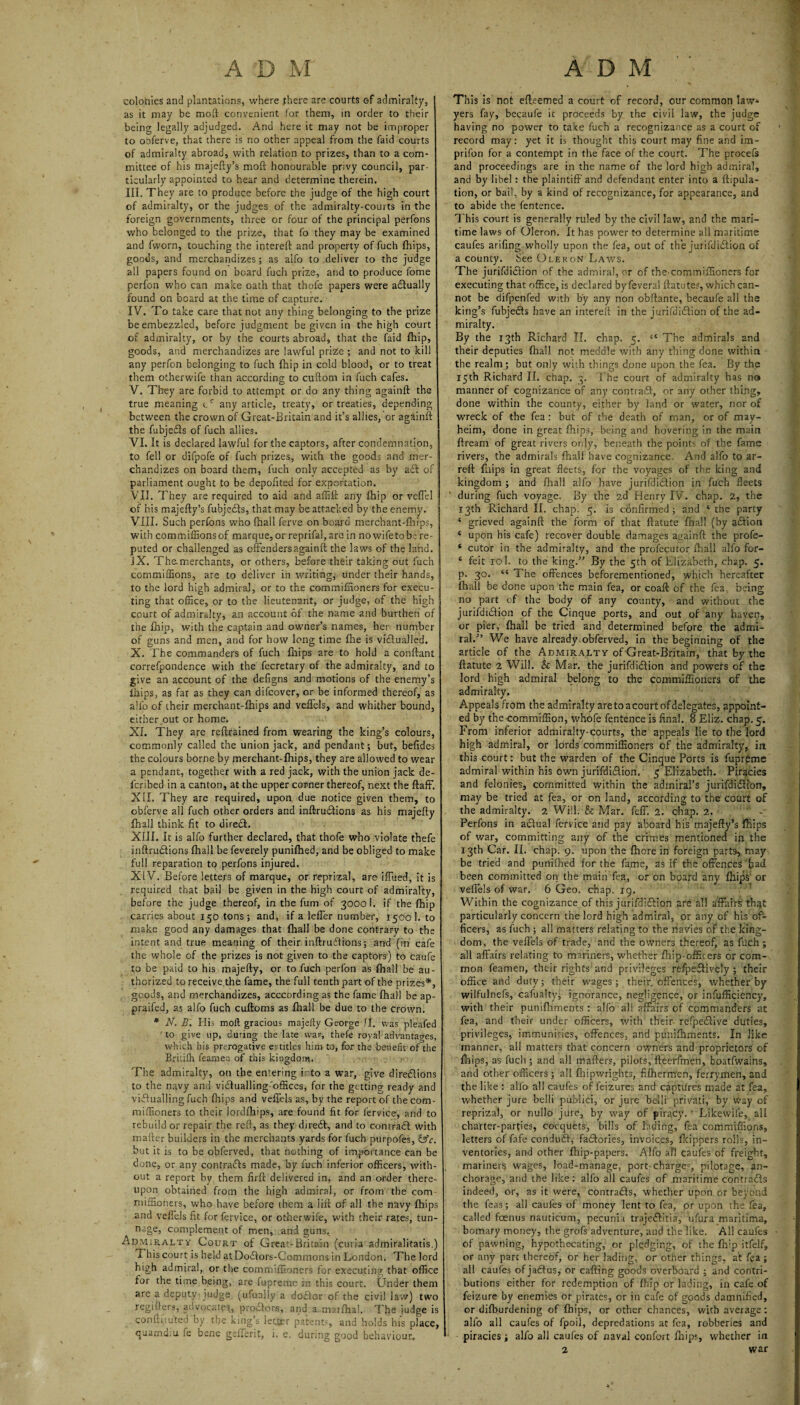 colonies and plantations, where there are courts of admiralty, as it may be mod convenient for them, in order to their being legally adjudged. And here it may not be improper to obferve, that there is no other appeal from the faid courts of admiralty abroad, with relation to prizes, than to a com¬ mittee of his majefty’s moft honourable privy council, par¬ ticularly appointed to hear and determine therein. III. They are to produce before the judge of the high court of admiralty, or the judges of the admiralty-courts in the foreign governments, three or four of the principal perfons who belonged to the prize, that fo they may be examined and fworn, touching the intereft and property of fuch (hips, goods, and merchandizes; as alfo to deliver to the judge all papers found on board fuch prize, and to produce fome perfon who can make oath that thofe papers were actually found on board at the time of capture. IV. To take care that not any thing belonging to the prize be embezzled, before judgment be given in the high court of admiralty, or by the courts abroad, that the faid fhip, goods, and merchandizes are lawful prizle ; and not to kill any perfon belonging to fuch fhip in cold blood, or to treat them other wife than according to cuftom in fuch cafes. V. They are forbid to attempt or do any thing againft the true meaning cc any article, treaty, or treaties, depending between the crown of Great-Britain and it’s allies, or againft the fubjedls of fuch allies. VI. It is declared lawful for the captors, after condemnation, to fell or difpofe of fuch prizes, with the goods and mer¬ chandizes on board them, fuch only accepted as by a£t of parliament ought to be depoftted for exportation. VII. They are required to aid and affift any fhip or veflel of his majefty’s fubjedls, that may be attacked by the enemy. VIII. Such perfons who (hall ferve on board merchant-fhips, with commiffions of marque, or reprifal,are in nowifetob.; re¬ puted or challenged as offenders againft the laws of the land. IX. The merchants, or others, before their taking out fuch commiffions, are to deliver in writing, under their hands, to the lord high admiral, or to the commifnoners for execu¬ ting that office, or to the lieutenant, or judge, of the high court of admiralty, an account of the name and burthen of the fhip, with the captain and owner’s names, her number of guns and men, and for how long time fhe is victualled. X. The commanders of fuch fhips are to hold a conftant correfpondence with the fecretary of the admiralty, and to give an account of the defigns and motions of the enemy’s iJaips, as far as they can difcover, or be informed thereof, as alfo of their merchant-fhips and veflels, and whither bound, either,out or home. XI. They are reftrained from wearing the king’s colours, commonly called the union jack, and pendant; but, befides the colours borne by merchant-fhips, they are allowed to wear a pendant, together with a red jack, with the union jack de- fcribed in a canton, at the upper corner thereof, next the ftaff. XII. They are required, upon due notice given them, to obferve all fuch other orders and inftrucftions as his majefty fhall think fit to direcft. XIII. It is alfo further declared, that thofe who violate thefe inftrucftions fhall be feverely punifhed, and be obliged to make full reparation to perfons injured. XIV. Before letters of marque, or reprizal, are iffued, it is required that bail be given in the high court of admiralty, before the judge thereof, in the fum of 3000 1. if the fhip carries about 150 tons; and, if a leffer number, 1500 1. to make good any damages that fhall be done contrary to the intent and true meaning of their inftruftions; and (in cafe the whole of the prizes is not given to the captors) to caufe ;o be paid to his majefty, or to fuch perfon as fhall be au¬ thorized to receive the fame, the full tenth part of the prizes*, goods, and merchandizes, acccording as the fame fhall be ap- praifed, as alfo fuch cuftoms as fhall be due to the crown. * N. B. His moft gracious majefty George II, was pleafec to give up, during the late war, thefe royal advantages, which his prerogative entitles him-to, for the benefit of the Britifh feamen of this kingdom. The admiralty, on the entering into a war, give directions to the navy and victualling'offices, for the getting ready and victualling fuch fhips and veflels as, by the report of the com- miffioners to their lordfhips, are found fit for fervice, and to rebuild or repair the reft, as they direct, and to contract with mailer builders in the merchants yards for fuch purpofes, &c. but it is to be obferved, that nothing of importance can be done, or any contracts made, by fuch inferior officers, with¬ out a report by them firft delivered in, and an order there¬ upon obtained from the high admiral, or from the com miffioners, who have before them a lift of all the navy fhips and veflels fit for fervice, or otherwife, with their rates, tun- nage, complement of men, and guns\ Admiralty Court of Great-Britain (curia admiralitatis.) This court is held atDoctors-Commons in London. The lord high admiral, or the commiffioners for executing that office for the time being, are fupreme in this court. Under them are a deputy judge (ufually a dodlor of the civil law) two regiflers, advocates, prodtors, and a marfhal. The judge is confiiiuted by the kings letter patents, and holds his place, quamd;u fe bene gefferit, i. e. during good behaviour. This is not efteemed a court of record, our common law¬ yers fay, becaufe it proceeds by the civil law, the judge having no power to take fuch a recognizance as a court of record may: yet it is thought this court may fine and im- prifon for a contempt in the face of the court. The process and proceedings are in the name of the lord high admiral, and by libel : the plaintiff and defendant enter into a ftipula- tion, or bail, by a kind of recognizance, for appearance, and to abide the fentence. This court is generally ruled by the civil law, and the mari¬ time laws of Oleron. It has power to determine all maritime caufes arifing wholly upon the fea, out of the jurifduStion of a county, fee Oleron Laws. The jurifdiction of the admiral, or of the'Cominiflioners for executing that office, is declared by feveral ftatute?, which can¬ not be difpenfed with by any non obftante, becaufe all the king’s fubjedls have an intereft in the jurifdidtion of the ad¬ miralty. By the 13th Richard II. chap. 5. “ The admirals and their deputies filial I not meddle with any thing done within the realm; but only with things done upon the fea. By the 15th Richard II. chap. 3. The court of admiralty has no manner of cognizance of any contraff, or any other thing, done within the county, either by land or water, nor of wreck of the fea : but of the death of man, or of may- heim, done in great fhips, being and hovering in the main ftream of great rivers only, beneath the points of the fame rivers, the admirals fihali have cognizance And alfo to ar- reft fillips in great fleets, for the voyages of the king and kingdom ; and fhall alfo have jurifdidtion in fuch fleets ’ during fuch voyage. By the 2d Henry IV. chap. 2, the 13th Richard II. chap. 5. is confirmed; and ‘ the party ‘ grieved againft the form of that ftatute final! (by a&ion * upon his cafe) recover double damages againft the profe- ‘ cutor in the admiralty, and the profecutor fhall alfo for- 4 feit 10 I. to the king.” By the 5th of Elizabeth, chap. 5. p. 30. 44 The offences beforementioned, which hereafter fhall be done upon the main fea, or coaft of the fea being no part cf the body of any county, and without the jurifdi&ion of the Cinque ports, and out of any haven, or pier, fhall be tried and determined before the admi¬ ral.” We have already, obferved, in the beginning of the article of the Admiralty of Great-Britain, that by the ftatute 2 Will. & Mar. the jurifdidlion and powers of the lord high admiral belong to the commiffioners of the admiralty. Appeals from the admiralty are to a court of delegates, appoint¬ ed by the commiffion, whofe fentence is final. 8 Eliz. chap. 5. From inferior admiralty-courts, the appeals lie to the lord high admiral, or lords commiffioners of the admiralty, in this court: but the warden of the Cinque Ports is fuprpme admiral within his own jurifdi&ion. 5 Elizabeth. Piracies and felonies, committed within the admiral’s jurifdi&ion, may be tried at fea, or on land, according to the court of the admiralty. 2 Will. & Mar. feff. 2. chap. 2.  - Perfons in a£lual fervice and pay aboard his majefty’s fliips of war, committing any of the crimes mentioned in the 13th Car. II. chap. 9. upon the fhore in foreign part9, may be tried and puniftted for the fame, as if the offences had been committed on the main fea, or on board any fhips or veflels of war. 6 Geo. chap. 19. Within the cognizance of this jurifdi&ion are all affairs thqt particularly concern the lord high admiral, or any of his of¬ ficers, as fuch; all matters relating to the navies of the king¬ dom, the veflels of trade, and the owners thereof, as fuch; all affairs relating to mariners, whether fhip-officers or com¬ mon feamen, their rights and privileges refpeffively; their office and duty; their wages; their, offences, whether by wilfulnefs, cafualty; ignorance, negligence, or inefficiency, with their puniftiments : alfo all affairs of commanders at fea, and their under officers, with their refpedlive duties, privileges, immunities, offences, and punifhments. In like manner, all matters that concern owners and proprietors of fliips, as fuch ; and all matters, pilots, fteerfmen, boatfwains, and other officers; all fhipwrights, fifherm'en, ferrymen, and the like : alfo all caufes of feizures and captures made at fea, whether jure belli public!, or jure belli privati, by way of reprizal, or nullo jure, by way of piracy. ' Likewife, all charter-parties, cocquets, bills of lading, fea commiffions, letters of fafe condu£l, fa&ories, invoices, fkippers rolls, in¬ ventories, and other fhip-papers. Alfo all caufes of freight, mariners wages, load-manage, port charge^, pilotage, an¬ chorage, and the like: alfo all caufes of maritime contracts indeed, or, as it were, contrails, whether upon or beyond the feas; all caufes of money lent to fea, pr upon the fea, called foenus nauticum, pecunia trajeilitia, ufura maritima, bomary money, the grofs adventure, and the like. All caufes of pawning, hypothecating, or pledging, of the fhip itfelr, or any part thereof, or her lading, or other things, at fea; all caufes of jailus, or cafting goods overboard ; and contri¬ butions either for redemption of fhip or lading, in cafe of feizure by enemies or pirates, or in cafe of goods damnified, or difburdening of fhips, or other chances, with average: alfo all caufes of fpoil, depredations at fea, robberies and piracies; alfo all caufes of naval confort flnips, whether in