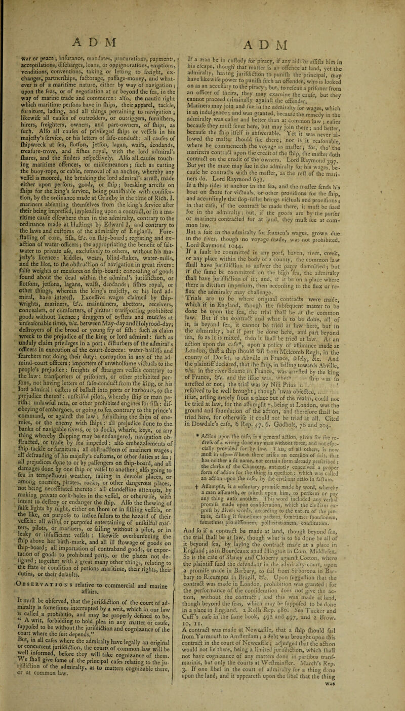 war or peace; infurance, manJates, procurations, payment?, acceptilations, difcharges, loans, or oppignorations, eruptions, venditions, conventions, taking or letting to freight, ex¬ changes, partnerfhips, factorage, paffage-money, and what¬ ever is of a maritime nature, either by way of navigation ; upon the feas, or of negotiation at or beyond the fea, in the way of marine trade and commerce: alfo, the nautic right which maritime perfons have in lhips, their apparel, tackle, furniture, lading, and all things pertaining to navigation ; likewife all caufes of outredders, or outriggers, furnifhers, hirers, freighters, owners, and part-owners, of lhips, as fuch. Alfo all caufes of privileged lhips or veffels in his majefty’s fervice, or his letters of fafe-conduit: all caufes of fhipwreck at fea, flotfon, jetfon, lagan, waifs, deodands, treafure-trove, and fifties royal, with the lord admiral’s lhares, and the finders refpeclively-. Alfo all caufes touch¬ ing maritime offences, or mifdemeanors; fuch as cutting the buoy-rope, or cable, removal of an anchor, whereby any veflel is moored, the breaking the lord admiral’s arreft, made either upon perfons, goods, or fhip; breaking arrefts on lhips for the king’s fervrce, being punifhable with confifca- tion, by the ordinance made at Grinfby in the time of Rich. I. mariners abfenting themfelves from the king’s fervice after their being impreffed, impleading upon a contractor in a ma¬ ritime caufe elfewhere than in the admiralty, contrary to the ordinance made at Haftings by Edward I, and contrary to the laws and cuftoms of the admiralty of England. Fore- ftalling of corn, fifh, &c. on Ihip-board; regrating and ex¬ action of water-officers; the appropriating the benefit of falt- water to private ufe, exclufively to others, without his ma- jefty’s licence: kiddles, wears, blind-ftakes, water-mills, and the like, to the obftruition of navigation in great rivers: falfe weights or meafureson {hip-board : concealing of goods found about the dead within the admiral’s jurifdiilion, or flotfons, jetfons, lagans, waifs, deodands; fiflies royal, or other things, wherein the king’s majefty, or his lord ad¬ miral, have intereft. Exceffive wages claimed by fhip- wrights, mariners, &c. maintainers, abettors, receivers, concealers, or comforters, of pirates: tranfporting prohibited goods without licence; draggers of oyfters and mufcles at unfeafonable times, viz. between May-day andHolyrood-day; deftroyers of the brood or young fry of fifh : fuch as claim wreck to the prejudice of the king or lord admiral: fuch as unduly claim privileges in a port: difturbers of the admiral’s officers in execution of the court-decrees : water-bailiffs and fearchers not doing their duty: corruption in any of the ad¬ miral-court officers : importers of unwholfome victuals to the people’s prejudice : freights of ftrangers veffels contrary to the law: tranfporters of prifoners, or other prohibited per¬ fons, not having letters of fafe-conduit from the king, or his lord admiral: carters of ballaft into ports or harbours, to the prejudice thereof: unfkilful pilots, whereby fhip or man pe- rifh : unlawful nets, or other prohibited engines for fifh : dif- obeying of embargoes, or going to fea contrary to the prince’s command, or againft the law : furnifhing the fhips of ene¬ mies, or the enemy with Clips : all prejudice done to the banks of navigable rivers, or to docks, wharfs, keys, or any thing whereby Clipping may be endangered, navigation ob- ftruited, or trade by fea impeded : alfo embezzlements of fhip-tackle or furniture; all obftruitions of mariners wages; all defrauding of his majefty’s cuftoms, or other duties at fea ; all prejudices done to or by paffengers on Clip-board, and all damages done by one Clip or veffel to anotheralfo going to fea in tempeftuous weather, failing in devious places, or among enemies, pirates, rocks, or other dangerous places, not being neceffitated thereto: all clandeftine attempts, by making private cork-holes in the veflel, or otherwife, with intent to deftroy or endanger the Clip. Alfo the Clewing of falfe lights by night, either on fhore or in fifhing veffels,° or the like, on purpofe to intice failors to the hazard of their veffels: all wilful or purpofed entertaining of unfkilful maf- ters, pilots, or mariners, or failing without a pilot, or in leaky or infufficient veffels : likewife overburdening the fhip above her birth-mark, and all ill ftowage of goods on (hip-board; all importation of contraband goods, or expor¬ tation of goods to prohibited ports, or the places not de- figned ; together with a^great many other things, relating to the ftate or condition of perfons maritime, their rights, their duties, or their defaults. Observations relative to commercial and marine affairs. 1 It muft be obferved, that the jurifdiilion of the court of ad¬ miralty is fometimes interrupted by a writ, which in our law is called a prohibitio, and may be properly defined to be, ‘ A writ, forbidding to hold plea in auy matter or caufe, iuppofed to be without the jurifdiaion and cognizance of the court where the fuit depends.” But, in all cafes where the admiralty have legally an original or concurrent jurifdiaion, the courts of common law will be w °rrne<f? before they will take cognizance of them. VT,eiha §'Ve fome of the Principal cafes relating to the iu- rudicuon of the admiralty, as to matters cognizable there, or at common law. A D M If a man be in cuflody for piracy, if any aids or affifls him in his efcape, though^ that matter is an offence at land, yet the admiralty, having jurifdiaion to punifh the principal, may have likewife power to punifh fuch an offender, who is looked on as an acceffary to the piracy ; but, to refcue a prifoner from an officer of theirs, they may examine the caufe, but they cannot proceed criminally againft the offender. Mariners may join and fue in the admiralty for wacres, which is an indulgence; and was granted, becaufe the remedy in the admiralty was eafier and better than at common law ; ealier becaufe they muft fever here, but may join there; and better becaufe the fhip ltfelf is anfwerable. Yet it was never al¬ lowed the mafter fhould fue there; nor is it reafonable, where he commenceth the voyage as mafter; for, tho’ the mariners contract upon the credit of the fhip, the mafter doth contract on the credit of the owners. Lord Raymond 397. But yet the mate may fue in the admiralty for his wages, be¬ caufe he contrails with the mafter, as the reft of the mari¬ ners do. Lord Raymond 632. If a fhip rides at anchor in the fea, and the mafter fends his boat on fhore for viifuals, or other provifions for the fhip, and accordingly the ilop-feller brings victuals and provifions ; in that cafe, if the contrail be made there, it muft be fued for in the admiralty: but, if the goods are by the purfer or mariners contraded for at land, they muft fue at com¬ mon law. But a fuit in the admiralty for feamen’s wages, grown due in the river, though no voyage made, was not prohibited. LordRaymond 1044. If a fault be committed in any port, haven, river, creek, or any place within the body of a county, the common law fhall have jurifdidion to anfwer the party damnified ; but if the fame be committed on the high Yea, the admiralty fhall have jurifdidion of it; and, if it be on a place where there is divifum imperium, then according to the flux or re¬ flux the admiralty may challenge, rrials are to be where original contrads were made, which if in England, though the fubfequent matter to be done be upon the fea, the trial fhall be at the common law. But if the contrad: and what is to be done, all of it, is beyond fea, it cannot be tried at law here, but in the admiralty; but if part be done here, and part beyond lea, fo as it is mixed, then it fhall be tried at law. As an adion upon the cafe*, upon a policy of aflurance made at London, that a fhip fhould fail fromMelcomb Regis, in the county of Dorfet, io Abville in France, fafely. Sic. And the plaintiff declared, that the fhip, in failing towards Abville, viz. in the river Soame in France, was arrefted by the kin^ of France, &c. and the iflue was, wheth ■ fhip was fo arrefted or not; the trial was by Nih Piius a ... refolved to be well brought; though ’tvvas objedeU, .... iflue, arifing merely from a place out of the realm, could nut be tried at law, for the aflumpfit f, being at London, was the ground and foundation of the adion, and therefore fhall be tried here, for otherwife it could not be tried at all. Cited in Dovvdale’s cafe, 6 Rep. 47. 6. Godbolt, 76 and 204. * Adion upon the cafe, is a general action, given for the re- drefs of a wrong done any man without force, and not efp:> cially provided for by law. This, of all others, is now molt in ufe—Where there arifes an occafion of fuit, that has neither a fit name, nor certain form already preferibed ; the clerks of the Chancery, antiently conceived a proper form of adion for the thing in queition : which was called an adion upon the cafe, by the civilians adio in fadum. f Affumpfit, is a voluntary promife made by word, whereby a man affumeth, or takech upon him, to perform or pay anything unto another. This word included any verbal promife made upon confideradon, which the civilians ex- prefs by divers words, according to the nature of the pro¬ mile, calling it fometimes pactum, fometimes fponfionern, fometimes protniffionem, pollicitationem, conftitutum. And fo if a contratft be made at land, though beyond ft a, the trial fhall be at law, though what is to be done be all of it beyond fea, by laying the contraff made at a place in England ; as in Bourdeaux apud [flington in Com. Middlefex. So is the cafe of Slaney and Cloberry againft Cotton, where the plaintiff fued the defendant in the admiralty-court, upon a promife made in Barbary, to fail from Sirborona in Bar- bary to Ricumpta in Brazil, Upon fuggeflion that the contrail was made in London, prohibition was granted : for the performance of the corrlideration does not give the ac¬ tion, without the contrail ; and this was made at land, though beyond the feas, which may be fuppofed to be done in a place in England. 2 Rolls Rep. 486. See Tucker and Cuff’s cafe in the fame book, 492 and 497, and 2 Brow. 10, 11. A contrail was made at Newoaftle, that a fhip fhould fail from Yarmouth to Amfterdam ; a debt was brought upon this contrail in the court of Newcaftle ; adjudged that the ailion would not lie there, being a limited jurifdiilion, which lhall not have cognizance of any matters done in partibus tranf- marinis, but only the courts at Weftminfler. March’s Rep. 3. If one libel in the court of admiralty for a thing done upon the land, and it appeareth upon the libel that the thing was