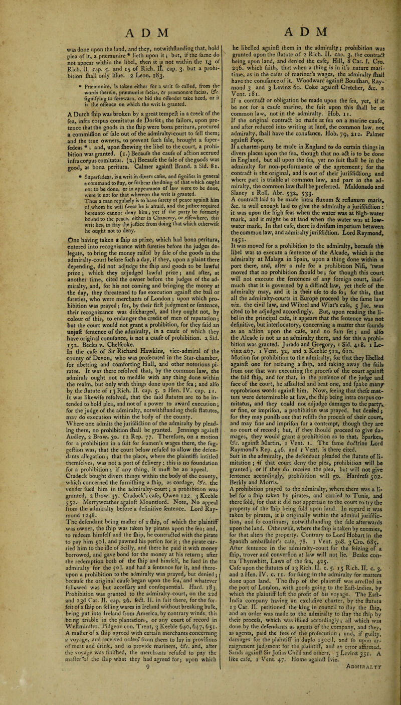 was done upon the land, and they, notwithftanding that, hold plea of it, a praemunire * lieth upon it; but, if the fame do not appear within the libel, then it is not within the 1.3 of Rich. II. cap. 5. and 15 of Rich. II. cap. 3. but a prohi¬ bition fhall only iffue. 2 Leon. 183. * Praemunire, is taken either for a writ fo called, from the words therein, praemunire facias, or praemonere facias, &c. fignifying to forewarn, or bid the offender take heed, or it is the offence on which the writ is granted. A Dutch Ihip was broken by a great tempeft in a creek of the fea, infra corpus comitatus de Dorfet; the failors, upon pre¬ tence that the goods in the Ihip were bona peritura, procured a commifiion of fale out of the admiralty-court to fell them; and the true owners, to prevent fuch fale, brought a fuper- fedeas * ; and, upon (hewing the libel to the court, a prohi¬ bition was granted. (1.) Becaufe the caufe of a&ion accrued infra corpus comitatus. (2.) Becaufe the fale of the goods was good, as bona peritura. Calmer againft Brand. 2 Sid. 81. * Superfedeas, is a writ in divers cafes, and fignifies in general a command to day, or forbear the doing of that which ought not to be done, or in appearance of law were to be done, were it not for that whereon the writ is granted. Thus a man regularly is to have furety of peace againft him of whom he will fwear he is afraid, and the juffice required hereunto cannot deny him; yet if the party be formerly bound to the peace, either in Chancery, or elfewhere, this writ lies, to flay the juffice from doing that which otherwife he ought not to deny. One having taken a (hip as prize, which had bona peritura, entered into recognizance with fureties before the judges de¬ legate, to bring the money raifed by fale of the goods in the admiralty-court before fuch a day, if they, upon a plaint there depending, did not adjudge the (hip and goods to be lawful prize ; which they adjudged lawful prize; and after, at another time, cited the owner before the judges of the ad¬ miralty, and, for his not coming and bringing the money at the day, they threatened to fue execution againft the bail or fureties, who were merchants of London ; upon which pro¬ hibition was prayed; for, by their firft judgment or fentence, their recognizance was difeharged, and they ought not, by colour of this, to endanger the credit of men of reputation; but the court would not grant a prohibition, for they faid an unjuft fentence of the admiralty, in a caufe of which they have original conufance, is not a caufe of prohibition. 2 Sid. 152. Becks v. Chelfcoke. In the cafe of Sir Richard Hawkins, vice-admiral of the county of Devon, who was profecuted in the Star-chamber, for abetting and comforting Hull, and other notorious pi¬ rates. It was there refolved that, by the common law, the admirals ought not to meddle with any thing done within the realm, but only with things done upon the fea; and alfo by the ftatute of 13 Rich. II. cap. 5. 2 Hen. IV. cap. 11. It was likewife refolved, that the faid ftatutes are to be in¬ tended to hold plea, and not of a power to award execution; for the judge of the admiralty, notwithftanding thefe ftatutes, may do execution within the body of the county. Where one admits the jurifdidtion of the admiralty by plead¬ ing there, no prohibition (hall be granted. Jennings againft Audley, 2 Brow. 30. 12 Rep. 77. Therefore, on a motion for a prohibition in a fuit for feamen’s wages there, the fug- geftion was, that the court below refufed to allow the defen¬ dants allegation ; that the place, where the plaintiffs intitled themfelves, was not a port of delivery : this is no foundation for a prohibition ; if any thing, it mull be an appeal. Cradeck bought divers things within the body of the county, which concerned the furnifhing a (hip, as cordage, &c. the vender fued him in the admiralty-court; a prohibition was granted, 2 Brow. 37. Cradock’s cafe, Owen 122. 3 Keeble 552. Merry weather againft Mountford. Note, No appeal from the admiralty before a definitive fentence. Lord Ray¬ mond 1248. The defendant being mafter of a (hip, of which the plaintiff was owner, the (hip was taken by pirates upon the fea; and, to redeem himfelf and the (hip, he contra&ed with the pirate to pay him 501. and pawned his perfon for it; the pirate car¬ ried him to the ifle of Scilly, and there he paid it with money borrowed, and gave bond for the money at his return; after the redemption both of the (hip and himfelf, he fued in the admiralty for the 50I. and had a fentence for it, and there¬ upon a prohibition to the admiralty was prayed, but denied ; becaufe the original caufe began upon the fea, and whatever followed was but acceffary and confequential. Hard. 183. Prohibition was granted to the admiralty-court, on the 22d and 23d Car. II. cap. 26. fe£t. II. in fuit there, for the for¬ feit of a (hip on felling wares in Ireland without breaking bulk, being put into Ireland from America, by contrary winds, this being triable in the plantation-, or any court of record in Weitminfter. Pidgeon con. Trent, 3 Keeble 640,647,651. A mafter of a (hip agreed with certain merchants concerning a voyage, and received orders' from them to lay in provifions of meat and drink, and to provide mariners, bfc. and, after the voyage was finifhed, the merch.ints refufed to pay the mafter of the (hip what they had agreed for; upon which 9 he libelled againft them in the admiralty; prohibition was v granted upon the ftatute of 2 Rich. II. cap. 3. the contradl being upon land, and den;ed the Cafe, Hill, 8 Car. I. Cro. 296. which faith, that when a thing is in it’s nature mari¬ time, as in the cafes of mariner’s wages, the admiralty (hall have the conufance of it. Woodward againft Bouiflian, Ray¬ mond 3 and 3 Levinz 60. Coke againft Cretcher, &c. 2 Vent. 181. If a contrail or obligation be made upon the fea, yet, if it. be not for a caufe marine, the fuit upon this (hall be at common law, not in the admiralty. Hob. ir. If the original contrail be made at fea on a marine caufe, and after reduced into writing at land, the common law, not admiralty, (hall h4ve the conufance. Hob. 79, 212. Palmer againft Pope. If a charter-party be made in England to do certain things in divers places upon the fea, though that no ait is to be done in England, but all upon the fea, yet no fuit (hall be in the admiralty for non-performance of the agreement; for the contrail: is the original, and is out of their jurifdi<2ion^ and where part is triable at common law, and part in the ad¬ miralty, the common law (hall be preferred. Maldonado and Slaney 1 Roll. Abr. 532, 533. A contrail laid to be made intra fluxum & refluxum man's, &c. is well enough laid to give the admiralty a jurifdiition : it was upon the high feas when the water was at High-water mark, and it might be at land when the water was at low- water mark. In that cafe, there is divifum imperium between the common law, and admiralty jurifdiition. Lord Raymond, 1453- It was moved for a prohibition to the admiralty, becaufe this libel was to execute a fentence of the Alcade, which is the admiralty at Malaga in Spain, upon a thing done within a port there, and, after a rule for a prohibition Nifi, ’twas moved that no prohibition (hould be; for though this court will not execute the fentences of any foreign court, inaf- much that it is governed by a diftinit law, yet thefe of the admiralty may, and it is their ufe to do fo; for this, that all the admiralty-courts in Europe proceed by the fame law viz. the civil law, and Wibrel and Wiat’s cafe, 5 Jac. was cited to be adjudged accordingly. But, upon reading the li¬ bel in the principal cafe, it appears that the fentence was not definitive, but interlocutory, concerning a matter that founds as an action upon the cafe, and no fum fet; and alfo the Alcade is not as an admiralty there, and for this a prohi¬ bition was granted. Jurado and Gregory, t Sid. 418. 1 Le¬ vinz 267. i Vent. 32, and 2 Keeble 512, 610. Motion for prohibition to the admiralty, for that they libelled againft one for refeuing a (hip, and taking away the fails from one that was executing the procefs of the court againft the faid (hip, and for that, in the prefence of the judge and face of the court, he affaulted and beat one, and fpake many- opprobrious words againft him. Now, feeing that thefe mat¬ ters were determinable at law, the (hip being intra corpus co¬ mitatus, and they could not adjudge damages to the party*, or fine, or imprifon, a prohibition was prayed, but denied; for they may punilh one that refills the procefs of their court, and may fine and imprifon for a contempt, though they are no court of record ; but, if they (hould proceed to give da¬ mages, they would grant a prohibition as to that, Sparkes, &c. againft Martin, 1 Vent. 1. The fame doitrine Lord Raymond’s Rep. 446. and r Vent, is there cited. Suit in the admiralty, the defendant pleaded the ftatute of li¬ mitation ; if that court deny the plea, prohibition will be granted ; of if they do receive the plea, but will not give fentence accordingly, prohibition will go. Hardrefs 502. Berklv and Morris. J A prohibition prayed to the admiralty, where there was a li¬ bel for a (hip taken by pirates, and carried to Tunis, and there fold, for that it did not appertain to the court to try the property of the (hip being fold upon land. In regard it was taken by pirates, it is originally within the admiral jurifdic- tion, and fo continues, notwithftanding the fale afterwards upon the land. Otherwife, where the (hip is taken by enemies, for that alters the property. Contrary to Lord Hobart in the Spanilh ambaffador’s cafe, 78. 1 Vent. 308. 3 Cro. 685. After fentence in the admiralty-court for the feizing of a (hip, trover and converfion at law will not lie. Beake con¬ tra Thynwhitt, Laws of the fea, 425. Cafe upon the ftatutes of 13 Rich. II. c. 5. 15 Rich. II. c. 3. and 2 Hen. IV. c. 11. for fuing in the admiralty for matters done upon land. The (hip of the plaintiff was arrefted in the port of London, with goods going to the Eaft-Lndies, by which the plaintiff loft the profit of his voyage. The Eaft- Jndia company having an exclufive charter, by the ftatute 13 Car. II. petitioned the king in council to ftay the (hip, and an order was made to the admiralty to ftay the (hip by their procefs, which was iffued accordingly; all which was done by the defendants as agents of the company, and they, as agents, paid the fees of the profecution ; and, if guilty, damages for the plaintiff in duplo 15C0I. and fo upon ar¬ raignment judgment for the plaintiff, and an error affirmed. Sands againft Sir Jofias Child and others. 3 Levinz 351. A like cafe, 1 Vent. 47. Home againft Ivie. Admiralty-
