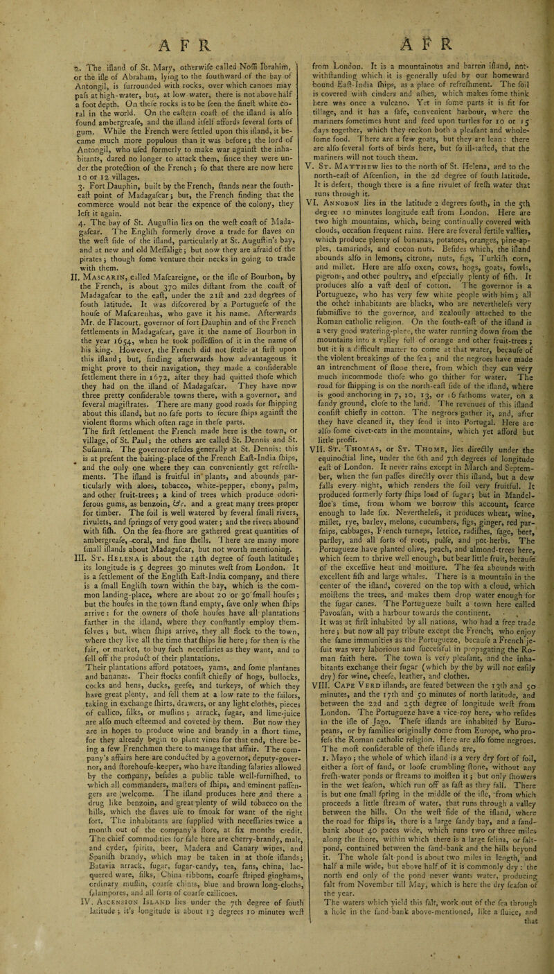 AFR APR 2, The ifland of St. Mary, otherwife called Nodi Ibrahim, or the ifle of Abraham, lying to the fouthward of the bay of Antongil, is furrounded with rocks, over which canoes may pafs at high-water, but, at low water, there is not above half a foot depth. On thefe rocks is to be feen the fineft white do- ral in the world. On the eaftern coaft of the ifland is alfo found ambergreafe, and the ifland itfelf affords feveral forts of gum. While the French were fettled upon this ifland, it be¬ came much more populous than it was before ; the lord of Antongil, who ufed formerly to make war againft the inha¬ bitants, dared no longer to attack them, frnce they were un¬ der the protection of the French; fo that there are now here io or 12 villages. 3. Fort Dauphin, built by the French, ftands near the fouth- eaft point of Madagafcar; but, the French finding that the commerce would not bear the expence of the colony, they left it again. 4. The bay of St. Auguflin lies on the weft coaft of Mada¬ gafcar. The Englifh formerly drove a trade for flaves on the weft fide of the ifland, particularly at St. Auguftin’s bay, and at new and old Meffalige; but now they are afraid of the pirates; though fome venture their necks in going to trade with them. II. Mascarin, called Mafcareigne, or the ifle of Bourbon, by the French, is about 370 miles diftant from the coaft of Madagafcar to the eaft, under the 21ft and 22d degrees of fouth latitude. It was difeovered by a Portuguefe of the houfe of Mafcarenhas, who gave it his name. Afterwards Mr. de Flacourt, governor of fort Dauphin and of the French fettlements in Madagafcar, gave it the name of Bourbon in the year 1654, when he took poffeffion of it in the name of his icing. However, the French did not fettle at firft upon this ifland; but, finding afterwards how advantageous it might prove to their navigation, they made a confiderable fettlement there in 1672, after they had quitted thofe which they had on the ifland of Madagafcar. They have now three pretty confiderable towns there, with a governor, and feveral magiftrates. There are many good roads for flapping about this ifland, but no fafe ports to fecure fhips againft the violent ftorms which often rage in thefe parts. The firft fettlement the French made here is the town, or village, of St. Paul; the others are called St. Dennis and St. Sufannh. The governor refides generally at St. Dennis: this is at prefent the baiting-place of the French Eaft-India fhips, and the only one where they can conveniently get refrefli- ments. The ifland is fruitful in' plants, and abounds par¬ ticularly with aloes, tobacco, white-pepper, ebony, palm, and other fruit-trees; a kind of trees which produce odori¬ ferous gums, as benzoin, &c. and a great many trees proper for timber. The foil is well watered by feveral fmall rivers, rivulets, and fprings of very good water; and the rivers abound with filh. On the fea-fhore are gathered great quantities of ambergreafe, ^coral, and fine fhells. There are many more fmall iflatids about Madagafcar, but not worth mentioning. III. St. Helena is about the 14th degree of fouth latitude; its longitude is 5 degrees 30 minutes weft from London. It is a fettlement of the Englifh Eaft-India company, and there is a fmall Englifh town within the bay, which is the com¬ mon landing-place, where are about 20 or 30 fmall houfes; but the houfes in the town ftand empty, fave only when fhips arrive : for the owners of thofe houfes have all plantations farther in the ifland, where they conftantly employ them- felves ; but, when fhips arrive, they all flock to the town, where they live all the time that fhips lie here; for then is the fair, or market, to buy fuch neceffaries as they want, and to fell off the produft of their plantations. Their plantations afford potatoes, yams, and fome plantanes and bananas. Their flocks confift chiefly of hogs, bullocks, cocks and hens, ducks, geefe, and turkeys, of which they have great plenty, and fell them at a low rate to the failors, taking in exchange fbirts, drawers, or any light clothes, pieces of callico, filks, or muflins ; arrack, fugar, and lime-juice are alfo much efteemed and coveted by them. But now they are in hopes to produce wine and brandy in a fhort time, for they already begin to plant vines for that end, there be¬ ing a few Frenchmen there to manage that affair. The com¬ pany’s affairs here are conducted by a governor, deputy-gover¬ nor, and ftorehoufe-keeper, who have Handing falaries allowed by the company, befides a public table well-furnifned, to which all commanders, mailers of fhips, and eminent paffen- gers are ^welcome. The ifland produces here and there a drug like benzoin, and great plenty of wild tobacco on the hills, which the flaves ufe to fmoak for want of the right fort. The inhabitants are fupplied with neceffaries twice a month out of the company's ftore, at fix months credit. The chief commodities for fate here are cherry-brandy, malt, and cyder, fpirits, beer, Madera and Canary wines, and Spanifh brandy, which may be taken in at thofe iflands; Batavia arrack, fugar, fugar-candy, tea, fans, china, lac¬ quered ware, filks, China ribbons, coarfe ftriped ginghams, ordinary muflin, coarfe chints, blue and brown long-cloths, Glampores, and all forts of coarfe cailicoes. IV. Ascension Island lies under the 7th degree of fouth latitude;, it’s longitude is about 13 degrees 10 minutes weft from London. It is a mountainous and barren ifland, not- withftanding which it is generally ufed by our homeward bound Eaft-India fhips, as a place of refrefhment. The foil is covered with cinders and afheS, which makes fome think here was once a vulcano. Yet in fome parts it is fit for tillage, and it has a fafe, convenient harbour, where the mariners fometimes hunt and feed upon turtles for 10 or 15 days together, which they reckon both a pleafant and whole- fome food. There are a few goats, but they are lean : there are alfo feveral forts of birds here, but fo ill-tafted, that the mariners will not touch them. V. St. Matthew lies to the north of St. Helena, and to the north-eaft of Afcenfion, in the 2d degree of fouth latitude. It is defert, though there is a fine rivulet of frefh water that runs through it. VI. Annobon lies in the latitude 2 degrees fouth, in the 5th degree 10 minutes longitude eaft from London. Here are two high mountains, which, being continually covered with clouds, occafion frequent rains. Here are feveral fertile vallies, which produce plenty of bananas, potatoes, oranges, pine-ap¬ ples, tamarinds, and cocoa nuts. Befides which, the ifland abounds alfo in lemons, citrons, nuts, figs, Turkilh corn, and millet. Here are alfo oxen, cows, hogs, goats, fowls, pigeon-, and other poultry, and efpecially plenty of filh. It produces alfo a vaft deal of cotton. The governor is a Portugueze, who has very few white people with him; all the other inhabitants are blacks, who are neverthelefs very fubmiffive to the governor, and zealoufly attached to the Roman catholic religion. On the fouth-eaft of the ifland is a very good watering-plac , the water running down from the mountains into a valley full of orange and other fruit-trees ; but it is a difficult matter to come at that water, becaufe of the violent breakings of the fea ; and the negroes have made an intrenchment of ftone there, from which they can very much incommode thofe who go thither for water. The road for fhipping is on the north-eaft fide of the ifland, where is good anchoring in 7, 10, 13, or 16 fathoms water, on a fandy ground, clofe to the land. The revenues of this ifland confift chiefly in cotton. The negroes gather it, and, after they have cleaned it, they fend it into Portugal. Here are alfo fome civet-cats in the mountains, which yet afford but little profit. VII. St. Thomas, or St. Thome, lies direHIy under the equino&ial line, under the 6th and 7th degrees of longitude eaft of London. It never rains except in March and Septem¬ ber, when the fun paffes dire&ly over this ifland, but a dew falls every night, which renders the foil very fruitful. It produced formerly forty fhips load of fugar; but in Mandel- floe's time, from whom we borrow this account, fcarce enough to lade fix. Neverthelefs, it produces wheat, wine, millet, rye, barley, melons, cucumbers, figs, ginger, red par- fnips, cabbages, French turneps, lettice, radilhes, fage, beet, parfley, and all forts of roots, pulfe, and pot-herbs. The Portugueze have planted olive, peach, and almond-trees here, which feem to thrive well enough, but bear little fruit, becaufe of the exceffive heat and -moiiture. The fea abounds with, excellent filh and large whales. There is a mountain in the center of the ifland, covered on the top with a cloud, which moiftens the trees, and makes them drop w’ater enough for the fugar canes. The Portugueze built a town here called Pavoafan, with a harbour towards the continent. It was at firft inhabited by all nations, who had a free trade here ; but now all pay tribute except the French, who enjoy the fame immunities as the Portugueze, becaufe a Frenchje- fuit was very laborious and fuccefsful in propagating the Ro¬ man faith here. The town is very pleafant, and the inha¬ bitants exchange their fugar (which by the by will not eafily dry) for wine, cheefe, leather, and clothes. VIII. Cape Verd iflands, are feated between the 13th and 50 minutes, and the 17th and 50 minutes of north latitude, and between the 22d and 25th degree of longitude weft from London. The Portugueze have a vice-roy here, who refides in the ifle of Jago. Thefe iflands are inhabited by Euro¬ peans, or by families originally dome from Europe, who pro- fefs the Roman catholic religion. Here are alfo fome negroes. The moft confiderable o,f thefe iflands are, 1. Mayo; the whole of which ifland is a very dry fort of foil, either a fort of fand, or loofe crumbling ftone, without any frefh-water ponds or ftreams to moiften it; but only fhowers in the wet l'eafon, which run off as faft as they fall. There is but one fmall fpring in the middle of the ifle, from which proceeds a little ftream of water, that runs through a valley between the hills. On the weft fide of the ifland, where the road for fhips is, there is a large Tandy bay, and a fand- bank about 40 paces wide, wffiich runs two or three miles along the thore, within which there is a large felina, or falt- pond, contained between the fand-bank and the hills beyond it. The whole fait-pond is about two miles in length, and half a mile wide, but above half of it is commonly dry: the north end only of the pond never wants water, producing fait from November till May, which is here the dry feafon of the year. The waters which yield this fait, w’ork out of the fea through a hole in the fand-bank above-mentioned, like a fluice, and that