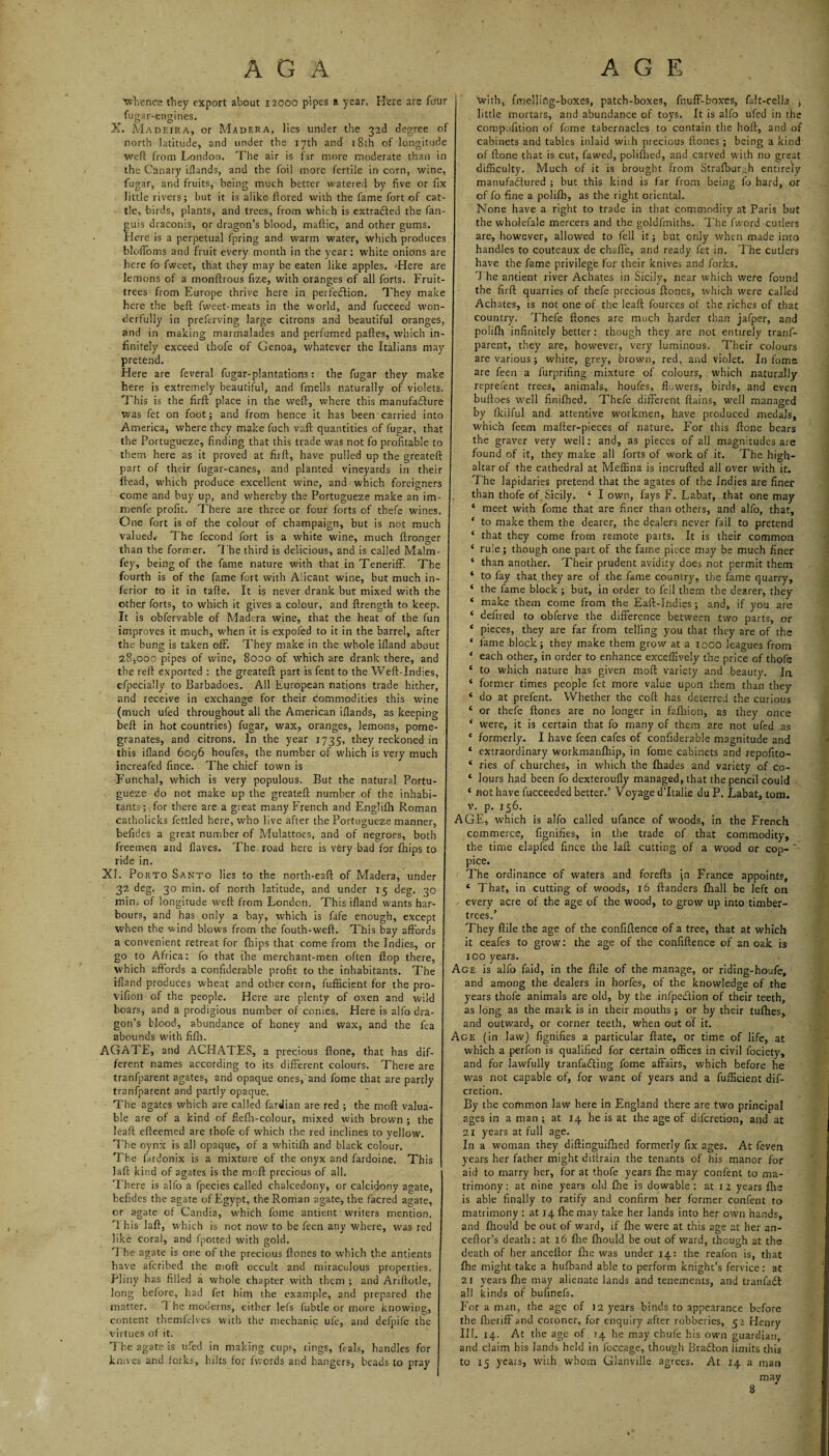 ■whence they export about 12000 pipes a year. Here are four fugar-engines. X. Madeira, or Madera, lies under the 32d degree of north latitude, and under the 17th and 18th of longitude weft from London. The air is far more moderate than in the Canary illands, and the foil more fertile in corn, wine fugar, and fruits, being much better watered by five or fix little rivers; but it is alike- ftored with the fame fort of cat tie, birds, plants, and trees, from which is extracted the fan- guis draconis, or dragon’s blood, maftic, and other gums. Here is a perpetual fpring and warm water, which produces blofloms and fruit every month in the year: white onions are here fo fweet, that they may be eaten like apples. --Here are lemons ol a monftrous fize, with oranges of all forts. Fruit- trees from Europe thrive here in perfection. They make here the belt fweet-meats in the world, and fucceed won derfully in preferving large citrons and beautiful oranges, and in making marmalades and perfumed paftes, which in finitely exceed thofe of Genoa, whatever the Italians may pretend. Here are feveral fugar-plantations: the fugar they make here is extremely beautiful, and fmells naturally of violets This is the firft place in the weft, where this manufacture was fet on foot; and from hence it has been carried into America, where they make fuch vaft quantities of fugar, that the Portugueze, finding that this trade was not fo profitable to them here as it proved at fir ft, have pulled up the greateft part of their fugar-canes, and planted vineyards in their ftead, which produce excellent wine, and which foreigners come and buy up, and whereby the Portugueze make an im- menfe profit. There are three or four forts of thefe wines. One fort is of the colour of champaign, but is not much valued* The fecond fort is a white wine, much ftronger than the former. The third is delicious, and is called Malm- fey, being of the fame nature with that in Teneriff. The fourth is of the fame fort with Alicant wine, but much in¬ ferior to it in tafte. It is never drank but mixed with the other forts, to which it gives a colour, and ftrength to keep. It is obfervable of Madera wine, that the heat of the fun improves it much, when it is expofed to it in the barrel, after the bung is taken off. They make in the whole ifland about 28,000 pipes of wine, 8000 of which are drank there, and the reft exported : the greateft part is fent to the Weft-Indies, efpecially to Barbadoes. All European nations trade hither, and receive in exchange for their commodities this wine (much ufed throughout all the American illands, as keeping belt in hot countries) fugar, wax, oranges, lemons, pome¬ granates, and citrons. In the year 1735, they reckoned in this ifland 6og6 houfes, the number of which is very much increafed fince. The chief town is Funchal, which is very populous. But the natural Portu¬ gueze do not make up the greateft number of the inhabi¬ tants; for there are a great many French and Englifh Roman catholicks fettled here, who live after the Portugueze manner, befides a great number of Mulattoes, and of negroes, both freemen and Haves. The road here is very bad for fhips to ride in. XI. Porto Santo lies to the north-eaft of Madera, under 32 deg. 30 min. of north latitude, and under 15 deg. 30 min. of longitude weft from London. This ifland wants har¬ bours, and has only a bay, which is fafe enough, except when the wind blows from the fouth-vveft. This bay affords a convenient retreat for fhips that come from the Indies, or go to Africa: fo that the merchant-men often Hop there, which affords a conflderable profit to the inhabitants. The ifland produces wheat and other corn, fufficient for the pro- vifion of the people. Here are plenty of oxen and wild boars, and a prodigious number of conies. Here is alfo dra¬ gon’s blood, abundance of honey and wax, and the fea abounds with fifh. AGATE, and ACHATES, a precious ftone, that has dif¬ ferent names according to its different colours. There are tranfparent agates, and opaque ones, and fome that are partly tranfparent and partly opaque. The agates which are called fardian are red ; the mod valua¬ ble are of a kind of flefh-colour, mixed with brown ; the leaft efteemed are thofe of which the red inclines to yellow. The oynx is all opaque, of a whitifh and black colour. The fardonix is a mixture of the onyx and fardoine. This laft kind of agates is the moft precious of all. There is alfo a fpecies called chalcedony, or calcidony agate, befides the agate of Egypt, the Roman agate, the facred agate, or agate of Candia, which fome antient writers mention. Th is laft, which is not now to be feen any where, was red like coral, and fpotted with gold. The agate is one of the precious ftones to which the antients have afcribed the moft occult and miraculous properties. Pliny has filled a whole chapter with them ; and Ariftotle, long before, had fet him the example, and prepared the matter. 1 he moderns, either lefs fubtle or more knowing, content themfelves with the mechanic ufe, and defpife the virtues of it. The agate is ufed in making cups, rings, Rais, handles for knives and forks, hilts for fwords and hangers, beads to pray 'with, fmellifig-boxes, patch-boxes, fnuff-boxcs, falt-celia ; little mortars, and abundance of toys. It is alfo ufed in the compofition of fome tabernacles to contain the hoft, and of cabinets and tables inlaid wnh precious ftones ; being a kind of ftone that is cut, fawed, polifhed, and carved with no great difficulty. Much of it is brought from Strafburgh entirely manufactured ; but this kind is far from being fo hard, or of fo fine a polifh, as the right oriental. None have a right to trade in that commodity at Paris but the wholefale mercers and the goldfmiths. The fword-cutlers are, however, allowed to fell it; but only when made into handles to couteaux de chaffe, and ready fet in. The cutlers have the fame privilege for their knives and forks. The antient river Achates in Sicily, near which were found the firfl quarries of thefe precious Rones, which were called Achates, is not one of the leaft fources of the riches of that country. Thefe ftones are much harder than jafper, and polifh infinitely better: though they are not entirely tranf¬ parent, they are, however, very luminous. Their colours are various; white, grey, brown, red, and violet. In fome are feen a furprifing mixture of colours, which naturally reprefent trees, animals, houfes, flowers, birds, and even buftoes well finifhed. Thefe different ftains, well managed by fkilful and attentive workmen, have produced medals, which feem mafter-pieces of nature. For this ftone bears the graver very well: and, as pieces of all magnitudes are found of it, they make all forts of work of it. The high- altar of the cathedral at Meffina is incrufted all over with it. The lapidaries pretend that the agates of the Indies are finer than thofe of Sicily. ‘ I own, fays F. Labat, that one may * meet with fome that are finer than others, and alfo, that, ‘ to make them the dearer, the dealers never fail to pretend ‘ that they come from remote parts. It is their common ‘ rule; though one part of the fame piece may be much finer ‘ than another. Their prudent avidity does not permit them ‘ to fay that they are of the fame country, the fame quarry, ‘ the fame block ; but, in order to fell them the dearer, they ‘ make them come from the Eaft-Indies; and, if you are ‘ defired to obferve the difference between two parts, or ‘ pieces, they are far from telling you that they are of the ‘ fame block; they make them grow at a 1000 leagues from ' each other, in order to enhance exceffively the price of thofe ‘ to which nature has given moft variety and beauty. In ‘ former times people fet more value upon them than they ‘ do at prefent. YVhether the coft has deterred the curious * or thefe ftones are no longer in fafliion, as they once * were, it is certain that fo many cf them are not ufed as ‘ formerly. I have feen cafes of conflderable magnitude and ‘ extraordinary workmanfliip, in fome cabinets and repofito- ‘ ries of churches, in which the fhades and variety of co- ‘ lours had been fo dexteroufly managed, that the pencil could ‘ not have fucceeded better.’ Voyage d’ltalie du P. Labat, tom. v. p. 156. AGE, which is alfo called ufance of woods, in the French commerce, fignifies, in the trade of that commodity, the time elapfed fince the laft cutting of a wood or cop- ~ pice. The ordinance of waters and forefts (n France appoints, c That, in cutting of woods, 16 ftanders (hall be left on every acre of the age of the wood, to grow up into timber- trees.’ They ftile the age of the confiftence of a tree, that at which it ceafes to grow: the age of the confiftence of an oak is 100 years. Age is alfo faid, in the ftile of the manage, or rlding-houfe, and among the dealers in horfes, of the knowledge of the years thofe animals are old, by the infpedtion of their teeth, as long as the mark is in their mouths; or by their tufhes, and outward, or corner teeth, when out of it. Age (in law) fignifies a particular ftate, or time of life, at which a perfon is qualified for certain offices in civil fociety, and for lawfully tranfadting fome affairs, which before he was not capable of, for want of years and a fufficient dif- cretion. By the common law here in England there are two principal ages in a man ; at 14 he is at the age of diferetion, and at 21 years at full age. In a woman they diftinguiftied formerly fix ages. At feven years her father might ditlrain the tenants of his manor for aid to marry her, for at thofe years ftie may confent to ma¬ trimony: at nine years old fhe is dowable : at 1 2 years fhe is able finally to ratify and confirm her former confent to matrimony : at 14 fhe may take her lands into her own hands, and fhould be out of ward, if fhe were at this age at her an- ceffor’s death: at 16 fhe fhould be out of ward, though at the death of her anceffor fhe was under 14: the reafon is, that fhe might take a hufband able to perform knight’s fervice: at 21 years fhe may alienate lands and tenements, and tranfadt all kinds of bufinefs. For a man, the age of 12 years binds to appearance before the ftieriff and coroner, for enquiry after robberies, 52 Henry III. 14. At the age of 14 he may chufe his own guardian, and claim his lands held in foccage, though Bradton limits this to 15 years, with whom Glanville agrees. At 14 a man may