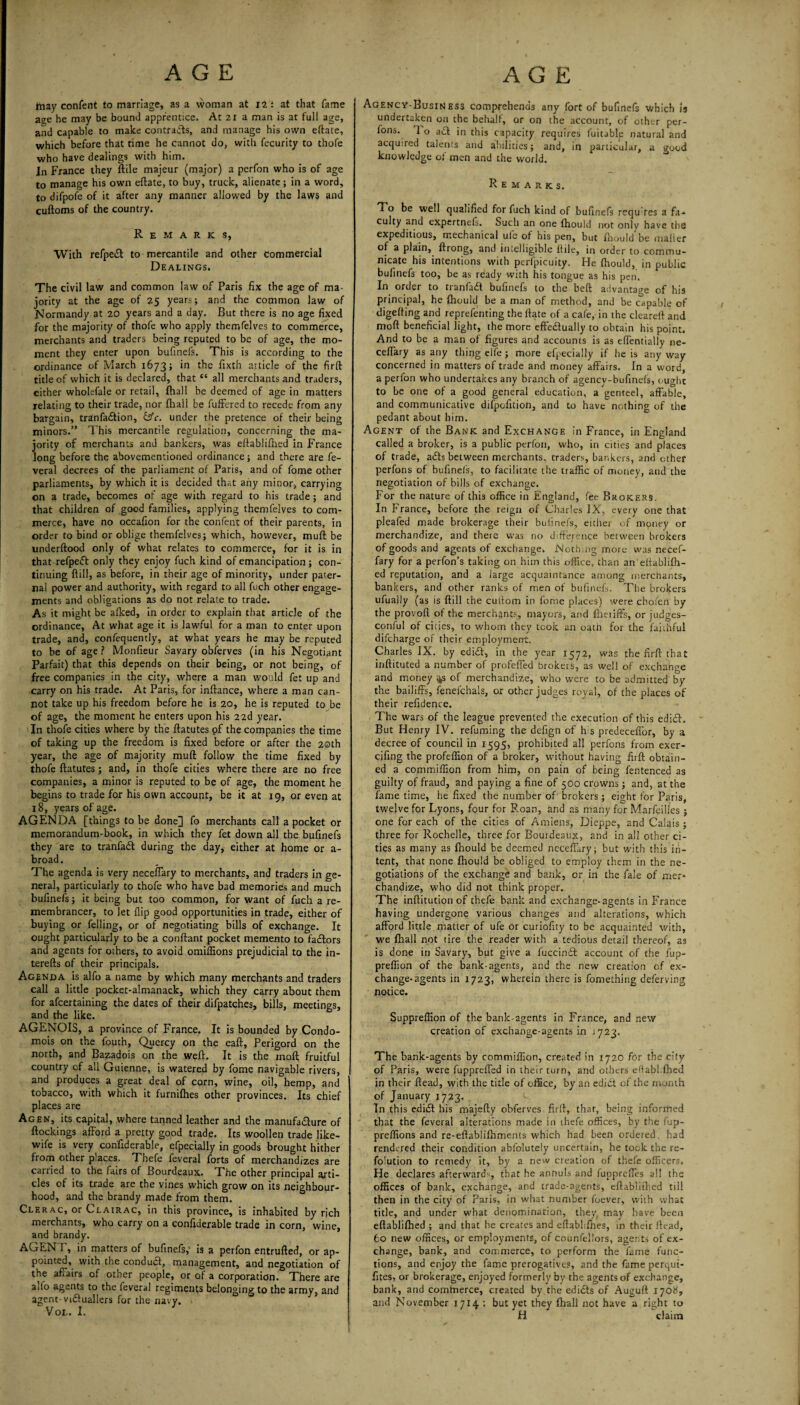friay confent to marriage, as a woman at 12: at that fame age he may be bound apprentice. At 21 a man is at full age, and capable to make contracts, and manage his own eftate, which before that time he cannot do, with fecurity to thofe who have dealings with him. In France they ftile majeur (major) a perfon who is of age to manage his own eftate, to buy, truck, alienate; in a word, to difpofe of it after any manner allowed by the laws and cuftoms of the country. Remarks, With refpeiSt to mercantile and other commercial Dealings. The civil law and common law of Paris fix the age of ma¬ jority at the age of 25 years; and the common law of Normandy at 20 years and a day. But there is no age fixed for the majority of thofe who apply themfelves to commerce, merchants and traders being reputed to be of age, the mo¬ ment they enter upon bufinefs. This is according to the ordinance of March 1673; in the fixth article of the firft title of which it is declared, that “ all merchants and traders, either wholefale or retail, (hall be deemed of age in matters relating to their trade, nor (hall be fuffered to recede from any bargain, tranfa&ion, &c. under the pretence of their being minors.” This mercantile regulation, concerning the ma¬ jority of merchants and bankers, was eftablifhed in France long before the abovementioned ordinance; and there are fe- veral decrees of the parliament of Paris, and of fome other parliaments, by which it is decided that any minor, carrying on a trade, becomes of age with regard to his trade; and that children of good families, applying themfelves to com¬ merce, have no occafion for the confent of their parents, in order to bind or oblige themfelves; which, however, muft be underftood only of what relates to commerce, for it is in that refpett only they enjoy fuch kind of emancipation; con¬ tinuing ftill, as before, in their age of minority, under pater¬ nal power and authority, with regard to all fuch other engage¬ ments and obligations as do not relate to trade. As it might be afked, in order to explain that article of the ordinance, At what age it is lawful for a man to enter upon trade, and, confequently, at what years he may be reputed to be of age ? Monfieur Savary obferves (in his Negotiant Parfait) that this depends on their being, or not being, of free companies in the city, where a man would fet up and carry on his trade. At Paris, for inftance, where a man can¬ not take up his freedom before he is 20, he is reputed to be of age, the moment he enters upon his 22d year. In thofe cities where by the ftatutes of the companies the time of taking up the freedom is fixed before or after the 20th year, the age of majority muft follow the time fixed by thofe ftatutes; and, in thofe cities where there are no free companies, a minor is reputed to be of age, the moment he begins to trade for his own accoupt, be k at 19, or even at 18, years of age. AGENDA [things to be done] fo merchants call a pocket or memorandum-book, in which they fet down all the bufinefs they are to tranfad during the day, either at home or a- broad. The agenda is very neceftary to merchants, and traders in ge¬ neral, particularly to thofe who have bad memories and much bufinefs; it being but too common, for want of fuch a re¬ membrancer, to let flip good opportunities in trade, either of buying or felling, or of negotiating bills of exchange. It ought particularly to be a conftant pocket memento to fadors and agents for others, to avoid omiffions prejudicial to the in- terefts of their principals. Agenda is alfo a name by which many merchants and traders call a little pocket-almanack, which they carry about them for afeertaining the dates of their difpatches, bills, meetings, and the like. AGENOIS, a province of France. It is bounded by Condo- mois on the fouth, Quercy on the eaft, Perigord on the north, and Bazadois on the weft. It is the molt fruitful country cf all Guienne, is watered by fome navigable rivers, and produces a great deal of corn, wine, oil, hemp, and tobacco, with which it furnifhes other provinces. Its chief places are Agen, its capital, where tanned leather and the manufadure of ftockings afford a pretty good trade. Its woollen trade like- wife is very con'fiderable, efpecially in goods brought hither from other places. Thefe feveral forts of merchandizes are carried to the fairs of Bourdeaux. The other principal arti¬ cles of its trade are the vines which grow on its neighbour¬ hood, and the brandy made from them. Clerac, or Clairac, in this province, is inhabited by rich merchants, who carry on a confiderable trade in corn, wine, and brandy. AGENT, in matters of bufinefs,' is a perfon entrufted, or ap¬ pointed, with the condud, management, and negotiation of the afiairs of other people, or of a corporation. There are aflo agents to the feveral regiments belonging to the army, and agent- viduallers for the navy. VOL. I. Agency-Business comprehends any fort of bufinefs which 13 undertaken on the behalf, or on the account, of other per- fons. 1 o ad in this capacity requires fuitable natural and acquired talents and abilities; and, in particular, a good knowledge of men and the world. Remarks. T o be well qualified for fuch kind of bufinefs requfes a fa¬ culty and expertnefs. Such an one fhould not only have the expeditious, mechanical ufe of his pen, but fhould be mailer of a plain, ftrong, and intelligible llile, in order to commu¬ nicate his intentions with perfpicuity. He fhould, in public bufinefs too, be as ready with his tongue as his pen. In order to tranfad bufinefs to the belt advantage of his principal, he fhould be a man of method, and be capable of digeffing and reprefenting the ftate of a cafe, in the cleareft and moft beneficial light, the more effectually to obtain his point. And to be a man of figures and accounts is as effentially ne¬ ceftary as any thing elfe; more efpecially if he is any way concerned in matters of trade and money affairs. In a word, a perfon who undertakes any branch of agency-bufinefs, ought to be one of a good general education, a genteel, affable, and communicative difpofition, and to have nothing of the pedant about him. Agent of the Bank and Exchange in France, in England called a broker, is a public perfon, who, in cities and places of trade, ads between merchants, traders, bankers, and ether perfons of bufinefs, to facilitate the traffic of money, and the negotiation of bills of exchange. For the nature of this office in England, fee Brokers. In France, before the reign of Charles IX, every one that pleafed made brokerage their bufinefs, either of money or merchandize, and there was no difference between brokers of goods and agents of exchange. Nothing more was necef- fary for a perfon’s taking on him this office, than an eltablifh- ed reputation, and a large acquaintance among merchants, bankers, and other ranks of men of bufinefs. The brokers ufually (as is ftill the cuifom in fome places) were chofea by the provoft of the merchants, mayors, and fheiiffs, or judges- conful of cities, to whom they took an oath for the faithful difeharge of their employment. Charles IX. by edid, in the year 1572, was the firft that inftituted a number of profeffed brokers, as well of exchange and money 4s of merchandize, who were to be admitted by the bailiffs, fenefchals, or other judges royal, of the places of their refidence. The wars of the league prevented the execution of this edid. But Henry IV. refuming the defign of h s predecefl’or, by a decree of council in 1595, prohibited all perfons from exer- cifing the profeffion of a broker, without having firft obtain¬ ed a commiffion from him, on pain of being fentenced as guilty of fraud, and paying a fine of 500 crowns; and, at the fame time, he fixed the number of'brokers; eight for Paris, twelve for Lyons, four for Roan, and as many for Marfeiiles ; one for each of the cities of Amiens, Dieppe, and Calais; three for Rochelle, three for Bourdeaux, and in all other ci¬ ties as many as fhould be deemed neceftary; but with this in¬ tent, that none fhould be obliged to employ them in the ne¬ gotiations of the exchange and bank, or in the fale of mer¬ chandize, who did not think proper. The inftitution of thefe bank and exchange-agents in France having undergone various changes and alterations, which afford little matter of ufe or curiofity to be acquainted with, we fliall not tire the reader with a tedious detail thereof, as is done in Savary, but give a fuccinCt account of the fup- preffion of the bank-agents, and the new creation of ex¬ change-agents in 1723, wherein there is fomething deferving notice. Suppreffion of the bank-agents in France, and new creation of exchange-agents in 1723. The bank-agents by commiffion, created in 1720 for the city of Paris, were fuppreffed in their turn, and others eftablifhed in their ftead, with the title of office, by an edict of the month of January 1723. In this ediCt his majefty obferves firft, that, being informed that the feveral alterations made in thefe offices, by the fup- preffions and re-eftab!ifhments which had been ordered, had rendered their condition ahfolutely uncertain, he took the re- folution to remedy^ it, by a new creation of thefe officers. He declares afterward^, that he annuls and fupprefles all the offices of bank, exchange, and trade-agents, eftablifhed till then in the city of Paris, in what number foever, with what title, and under what denomination, they, may have been eftablifhed ; and that he creates and eftablifnes, in their ftead, 60 new offices, or employments, of counfellors, agents of ex¬ change, bank, and commerce, to perform the fame func¬ tions, and enjoy the fame prerogatives, and the fame perqui- fttes, or brokerage, enjoyed formerly by the agents of exchange, bank, and commerce, created by the edicts of Auguft 1708, and November 1714 : but yet they fhall not have a right to H claim 1