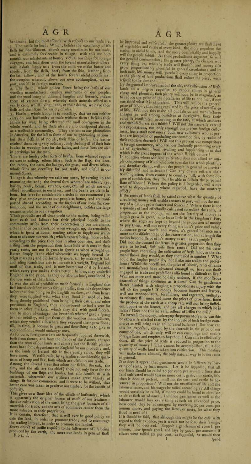 AGR fiandrr.an ; but the moft effential with refpe£l to our trade are, j. The cattle for beef: Which, befides the excellency of it’s flefli for nouriftimcnt, affords many neceffaries for our trade, 'and is extremely ferviceable in tillage: with this we both nourifh our inhabitants at home, vidfual our (hips for foreign voyages, and load them with the feveral manufactures where¬ with it doth fupply us : from the milk we make butter and cheefe; from the flefti, beef; from the fkin, leather; from the fat, tallow ; and of the horns feveral ufeful neceffaries : the overplus whereof, above our own confumption, we ex¬ port, and fell in foreign markets. 2. The fheep ; whofe golden fleece being the bafts of our woollen manufactures, employ multitudes of our people; and the wool being of different lengths and finenefs, makes them of various forts ; whereby thofe animals afford us a yearly crop, whilft living ; and, at their deaths, we have their fleffi and their fkins for variety of ufes. 3. Horfes ; whofe labour is fo neceffary, that we can neither carry on our husbandry or trade without them : befides their fitnefs for war, being efteemed the moft courageous in the whole world, and for thefe ufes are alfo tranfported abroad, as a trafficable commodity. They are fent to our plantations in America; for thelaft to fome of our neighbouring nations : but their flefh is of no ufe, their fkins of little ; the leather made of them being very ordinary, only thelongefl of their hair is ufed in weaving hats for the ladies, and fome forts are ufed in perriwigs for the men. There are fundry other forts of beafts, fome whereof require no care in raiftng, others little ; fuch as the flag, the deer, the rabbit, the hare, the badger, the goat, arid divers others, whofe fkins are neceffary for our trade, and ufeful in our manufactures. Tillage is that whereby we raife our corn, by turning up and manuring the land ; the feveral forts whereof are wheat, rye, barley, peafe, beans, vetches, oats, &c. all which not only afford nourifhment to ourfelves, and the beafls we ufe in la¬ bour, but ferve for confiderable articles in our commerce ; as they give employment to our people at home, and are tranf¬ ported abroad according to the furplus of our domeftic con¬ fumption, and the want of our neighbours, befides the large quantities ufed in our navigation. Thefe produCls are all dear profit to the nation, being raifed from eaith and labour: but their principal benefit to the community arifes from their exportation by our merchants, either in their own kinds, or when wrought up, the remainder, which is fpent at home, tending rather to fupply our wants than to advance our wealth ; which exports being, more or lefs, according to the price they bear in other countries, and thefe arifing from the proportion their lands hold with ours in their yearly rents, are not fo great in fpecie as when wrought up. Butter fimply is the chief wherewith we fupply feveral fo¬ reign markets ; and did formerly more, till by making it bad, and ufing fcandalous arts to increafe it’s weight, England loft moft of that trade, and is now beaten out of it by Ireland, which every year makes theirs better : befides, they underfell England in the price, as they do alfo in beef, occafioned by the low rents of their lands. It was the aCt of prohibition made formerly in England that firft introduced them into a foreign traffic, their foie dependence before that time being on the Englifh markets, and from hence they were fupplied with what they flood in need of; but, being thereby prohibited from bringing their cattle, and other provifions to England, they endeavoured to find a vent for them in other markets, which they did with good fuccefs, and to more advantage: the fweetnefs whereof gave a fprin^ to their induftry, and put them on the woollen manufadurest which they vended alfo where they exported their provifions ; till, in time, it became fo great and flourifhing as to ffive us apprehenfion it would endanger ours. As for corn, foreign markets are frequently fupplied therewith, both from thence, and from the lflands of the Azores, cheaper than the rents of our lands will admit ; but the Britifh planta¬ tions have fome dependance on England for our product ; and, as the lands of Ireland rife in their yearly value, they will have more. We alfo raife, by agriculture, confiderable quan- titles of hemp and flax, both which are ufeful in our trade. Among the feveral trees that adorn our fields, the oak, ’the elm, and the affi are the chief; thefe not only ferve for the buildings of our-ffiips and houfes, but alfo furnilh us with materials, wherewith our artificers make great variety of things fit for our commerce: and it were to be wiffied, that better care was taken to preferveour timber, for the benefit of pofterity. This gives us a ffiort idea of the effeas of huffiandry, which is apparently the original fource of moft of our treafures ; the due cultivation of the earth being the great fountain of all materials for trade, and the arts of commerce render them the more valuable to their proprietors. It is certain, therefore, that it will ever be good policy to eaie the land, in order to promote trade; and to encourage the trading intereft, in order to promote the landed. Bvery objea of traffic require to the fuftenance of life being produced by the earth, the more our lands in general ffiall y cl, 1, AGR oc improved and cultivated, the greater plenty we ffiaii havg o vegetables and cattle of every kind, the more populous the nation in u etui hands, and the more comfortably and happily w.ll the people fubfift. As thofe productions augment, fowifi the general confumption; the greater plenty, the cheaper will eveiy thing be, whereby trade will flouriffi, and money alfo grow proport,onably plentiful in general circulation : and in fuch cafe, lefs money will purchafe every thing in proportion as the plenty of land productions ffiall reduce The price, with refpedt to the demand. * * By the general improvement of the old, and cultivation of freffi lands to a degree requifite to render things in general cheap and plentiful, fuch plenty will foon be fo magnified as to reduce the price of the neceffaries of life to one half if not one third what it is at prefent. This will reduce the o’eneral Prrr °f that being regulated by the price of neceffaries of life. Will not this make all our fabrics and manufactures cheaper as well among ourfelves as foreigners, fince their value is conftituted according to the rate, at which artificers and manufacturers can fubfift ? Will not this naturally extend our exportations, not only amongft our prefent foreign cufto- mers, but attradt new ones ? Such new cuftomers who at pre¬ fent are incapable of purchafing our commodities, by reafon of their exceffive dearnefs ? Will not this prevent our competitors in foreign commerce, who are now ftudioufly promoting every art of agriculture, from rivalling and fupplantirig usln that which is the great fupport of the whole Bririffi empire ? In countries where the land cultivated does not afford an am¬ ple competency of it’s productions to make the whole plentiful, and therefore cheap, will not the people in general be inevita¬ bly diftreffed and miferable ? Can any chains reftrain their trunfmigration, from country to country, ’till, with fome de¬ gree of confolation, they ffiall be able to fuftain the perpetual ftate of labour ? Where this policy is difregarded, will it noc ^ ^population; where regarded, have the contrary If the rents of lands ffiall be raifed above what the quantity of circulating money will enable tenants to pay, will not the mo¬ ney of a nation grow fcarcer and fcarcer ? Where there is not a quantity of land effeftually cultivated to reduce the rents in proportion to the money, will not the fcarcity of money at length grow <0 great, as to leave little in the kingdom ? For where the rei^ts are kept up beyond the proportion of money to pay them, will not every thing rife in it’s price and value, commerce grow worfe and worfe, it’s general ballance turn more to the difadvantage of the dearer nation, and at length the nation become ftript of it’s money as well as it’s peopled Did not the demand for farms in greater proportion than they were to be had, firft raife their rents ? Did not this deter people from encreafing the cultivation of freffi land, as the de¬ mand ffiows they would, as they encreafed in number ? What could the furplus people do, but ftrike into trades and profef- fions ? Whilft the neceffaries, the price of labour, rents of lands and manufactures have advanced amongft us, have not thofe engaged in trade and profeffions alfo found it difficult to live ? Will not more and more be daily undone, if the monftrous dearnefs of things continues as it does? Can the gentleman flatter himfelf with efcaping a proportionate injury with the reft of the people ? If money becomes fcarcer and fcarcer, will not monopolizers, foreftallers, and regraters, multiply, to enhance ftill more and more the prices of provifions, fined the produce of the earth at a cheap rate will not bring fuffici- ent fupport to the farmer, and pay all charges to which he is liable ? Does not this increafe, inftead of leffen the evil ? To increafe the money, to keep up the payment of rents, canthis be otherwife effected than by the increafe of luch foreign com¬ merce as will bring us in an increafed ballance ? But how can this be expeded, except by the decreai'e in the price of our commodities, which only will or can encourage and enable foreign ftates and empires to buy them ? Can this be effedlually done, till the price of rents is reduced in proportion to the quantity of money ? T his cannot be accomplifhed, till a due quantity of wafte land is taken into cultivation. This meafure will make farms abound, the only natural way to lower rents in general. Nor does it appear that gentlemen .would be fufferers by low¬ ering of rents, by fuch means. Let it be fuppofed, that all our lands ffiould be raifed 20 per cent, per annum ; fince that land cultivated would bear no more corn, grafs, nor cattle, than it does at prefent, mull not the corn and cattle be ad¬ vanced in proportion ? Will not the neceflariesof life coft the labourer more, and his wages be raifed accordingly ? All things would certainly be raifed, if money could be found to circulate tr de at fuch an advance ; and fince gentlemen as Well as the labourer would buy every thing at fuch an advanced price, how could they be advantaged by receiving 20 per cent, per annum more, and paying the fame, or more, for what they flood in need of ? If it ffiould be faid, that although this might be the cafe with regard to their expence, yet it would not be fo to their favings, they will be deceived. Suppofe a gentleman of 1000 1 per annum, now fpends 500 1. and lays by 5CO 1. per annum : if eftates were raifed 20 per cent, as fuppofed, he would then I fpend