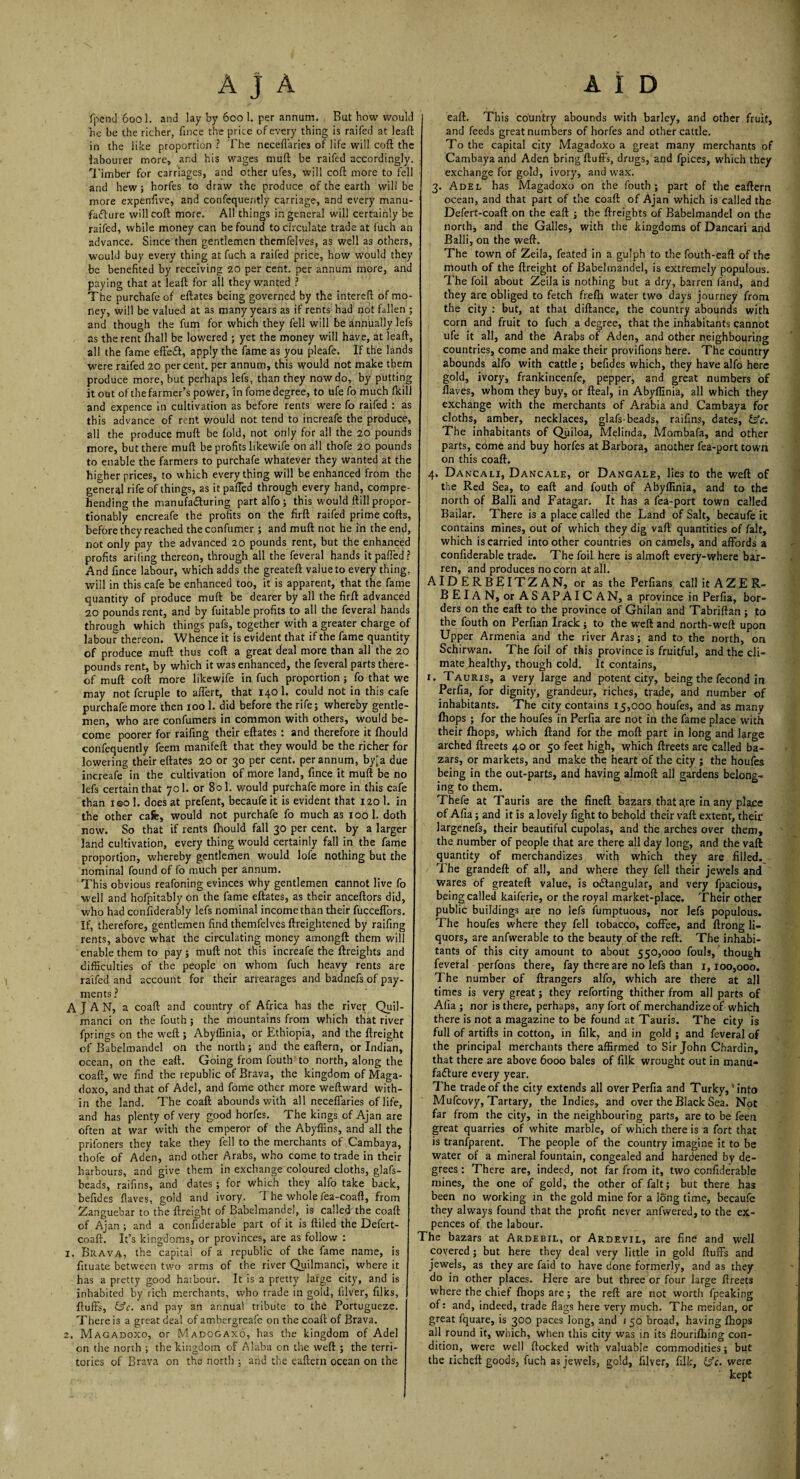 fpend 6001. and lay by 600 1. per annum. But how would he be the richer, fince the price of every thing is raifed at leaft in the like proportion ? The neceflaries of life will coft the labourer more, and his wages muft be raifed accordingly. Timber for carriages, and other ufes, will coft more to fell and hew; horfes to draw the produce of the earth will be more expenftve, and confequently carriage, and every manu¬ facture will coft more. All things in general will certainly be raifed, while money can be found to circulate trade at fuch an advance. Since then gentlemen themfelves, as well as others, would buy every thing at fuch a raifed price, how would they be benefited by receiving 20 per cent, per annum more, and paying that at leaft for all they wanted ? The purchafe of eftates being governed by the intereft of mo ney, will be valued at as many years as if rents had not fallen ; and though the fum for which they fell will be annually lefs as the rent fhall be lowered ; yet the money will have, at leaft, all the fame effeCt, apply the fame as you pleafe. If the lands were raifed 20 percent, per annum, this would not make them produce more, but perhaps lefs, than they now do, by putting it out of the farmer’s power, in fome degree, to ufe fo much (kill and expence in cultivation as before rents were fo raifed : as this advance of rent v/ould not tend to increafe the produce, all the produce muft be fold, not only for all the 20 pounds more, but there muft be profits likewife on all thofe 20 pounds to enable the farmers to purchafe whatever they wanted at the higher prices, to which everything will be enhanced from the general rife of things, as it palled through every hand, compre hending the manufacturing partalfo; this would ftill propor¬ tionally encreafe the profits on the firft raifed prime cofts, before they reached theconfumer ; and muft not he in the end, not only pay the advanced 20 pounds rent, but the enhanced profits arifing thereon, through all the feveral hands it palled? And fince labour, which adds the greateft value to every thing, will in this cafe be enhanced too, it is apparent, that the fame quantity of produce muft be dearer by all the firft advanced 20 pounds rent, and by fuitable profits to all the feveral hands through which things pafs, together with a greater charge of labour thereon. Whence it is evident that if the fame quantity of produce muft thus coft a great deal more than all the 20 pounds rent, by which it was enhanced, the feveral parts there¬ of muft coft more likewife in fuch proportion; fo that we may not fcruple to affert, that 140 1. could not in this cafe purchafe more then 100 1. did before the rife; whereby gentle¬ men, who are confumers in common with others, would be. come poorer for raifing their eftates : and therefore it Ihould confequently feem manifeft that they would be the richer for lowering their eftates 20 or 30 per cent, per annum, by'a due increafe in the cultivation of more land, fince it muft be no lefs certain that 701. or 801. would purchafe more in this cafe than ieo 1. does at prefent, becaufe it is evident that 120 1. in the other cafe, would not purchafe fo much as 100 1. doth now. So that if rents ihould fall 30 per cent, by a larger land cultivation, every thing would certainly fall in the fame proportion, whereby gentlemen would lofe nothing but the nominal found of fo much per annum. This obvious reafoning evinces why gentlemen cannot live fo well and hofpitably on the fame eftates, as their anceftors did, who had confiderably lefs nominal income than their fucceffors If, therefore, gentlemen find themfelves ftreightened by raifing rents, above what the circulating money amongft them will enable them to pay ; muft not this increafe the ftreights and difficulties of the people on whom fuch heavy rents are raifed and account for their arrearages and badnefs of pay¬ ments? A J A N, a coaft and country of Africa has the river Quil- manci on the fouth ; the mountains from which that river fprings on the weft ; Abyffinia, or Ethiopia, and the ftreight of Babelmandel on the north; and the eaftern, or Indian, ocean, on the eaft. Going from fouth to north, along the coaft, we find the republic of Brava, the kingdom of Maga- doxo, and that of Adel, and fome other more weftward with¬ in the land. The coaft abounds with all neceflaries of life, and has plenty of very good horfes. The kings of Ajan are often at war with the emperor of the Abyffins, and all the prifoners they take they fell to the merchants of Cambaya, thofe of Aden, and other Arabs, who come to trade in their harbours, and give them in exchange coloured cloths, glafs- beads, raifins, and dates ; for which they alfo take back, befides flaves, gold and ivory. The whole fea-coaft, from Zanguebar to the ftreight of Babelmandel, is called the coaft of Ajan ; and a confiderable part of it is ftiled the Defert- coaft. It’s kingdoms, or provinces, are as follow : 1. Brava, the capita! of a republic of the fame name, is fituate between two arms of the river Quilmanci, where it has a pretty good haibour. It is a pretty large city, and is inhabited by rich merchants, who trade in gold, filver, filks, fluffs, &c. and pay an annual tribute to the Portugueze. There is a great deal of ambergreafe on the coaft of Brava. 2. Magadoxo, or Madogaxo, has the kingdom of Adel on the north ; the kingdom of A Saba on the weft ; the terri¬ tories of Brava on the north ; and the eaftern ocean on the eaft. This country abounds with barley, and other fruit, and feeds great numbers of horfes and other cattle. To the capital city MagadoXo a great many merchants of Cambaya and Aden bring fluffs, drugs, and fpices, which they exchange for gold, ivory, and wax. 3. Adel has Magadoxo on the fouth ; part of the eaftern ocean, and that part of the coaft of Ajan which is called the Defert-coaft on the eaft ; the ftreights of Babelmandel on the north, and the Galles, with the kingdoms of Dancari and Balii, on the weft. The town of Zeila, feated in a gulph to the fouth-eaft of the mouth of the ftreight of Babelmandel, is extremely populous. The foil about Zeila is nothing but a dry, barren fand, and they are obliged to fetch frefli water two days journey from the city : but, at that diftance, the country abounds with corn and fruit to fuch a degree, that the inhabitants cannot ufe it all, and the Arabs of Aden, and other neighbouring countries, come and make their provifioqs here. The country abounds alfo with cattle; befides which, they have alfo here gold, ivory, frankincenfe, pepper, and great numbers of flaves, whom they buy, or fteal, in Abyffinia, all which they exchange with the merchants of Arabia and Cambaya for cloths, amber, necklaces, glafs-beads, raifins, dates, £sV. The inhabitants of Quiloa, Melinda, Mombafa, and other parts, come and buy horfes at Barbora, another fea-port town on this coaft. 4. Dancali, Dancale, or Dangale, lies to the weft of the Red Sea, to eaft and fouth of Abyffinia, and to the north of Balii and Fatagar; It has a fea-port town called Bailar. There is a place called the Land of Salt, becaufe it contains mines, out of which they dig vaft quantities of fait, which is carried intoother countries on camels, and affords a confiderable trade. The foil here is almoft every-where bar¬ ren, and produces no corn at all. AIDERBEITZAN, or as the Perfians call itAZER- BEIAN, or ASAPAIC AN, a province in Perfia, bor¬ ders on the eaft to the province of Ghilan and Tabriftan; to the fouth on Perfian Irack; to the weft and north-weft upon Upper Armenia and the river Aras; and to the north, on Schirwan. The foil of this province is fruitful, and the cli¬ mate healthy, though cold. It contains, 1. Tauris, a very large and potent city, being the fecond in Perfia, for dignity, grandeur, riches, trade, and number of inhabitants. The city contains 15,000 houfes, and as many fhops ; for the houfes in Perfia are not in the fame place with their fhops, which ftand for the moft part in long and large arched ftreets 40 or 50 feet high, which ftreets are called ba¬ zars, or markets, and make the heart of the city ; the houfes being in the out-parts, and having almoft all gardens belong¬ ing to them. Thefe at Tauris are the fineft bazars that are in any place of Afia; and it is a lovely fight to behold their vaft extent, their largenefs, their beautiful cupolas, and the arches over them, the number of people that are there all day long, and the vaft quantity of merchandizes with which they are filled. The grandeft of all, and where they fell their jewels and wares of greateft value, is octangular, and very fpacious, being called kaiferie, or the royal market-place. Their other public buildings are no lefs fumptuous, nor lefs populous. The houfes where they fell tobacco, coffee, and ftrong li¬ quors, are anfwerable to the beauty of the reft. The inhabi¬ tants of this city amount to about 550,000 fouls, though feveral perfons there, fay there are no lefs than 1,100,000. The number of ftrangers alfo, which are there at all times is very great; they reforting thither from all parts of Afia; nor is there, perhaps, any fort of merchandize of which there is not a magazine to be found at Tauris. The city is full of artifts in cotton, in filk, and in gold ; and feveral of the principal merchants there affirmed to Sir John Chardin, that there are above 6000 bales of filk wrought out in manu¬ facture every year. The trade of the city extends all over Perfia and Turky,'into Mufcovy, Tartary, the Indies, and over the Black Sea. Not far from the city, in the neighbouring parts, are to be feen great quarries of white marble, of which there is a fort that is tranfparent. The people of the country imagine it to be water of a mineral fountain, congealed and hardened by de¬ grees : There are, indeed, not far from it, two confiderable mines, the one of gold, the other of fait; but there has been no working in the gold mine for a long time, becaufe they always found that the profit never anfwered, to the ex- pences of the labour. The bazars at Ardebil, or Ardevil, are fine and well covered ; but here they deal very little in gold fluffs and jewels, as they are faid to have done formerly, and as they do in other places. Here are but three or four large ftreets where the chief fhops are; the reft are not worth fpeaking of: and, indeed, trade flags here very much. The meidan, or great fquare, is 300 paces long, and 1 50 broad, having fhops all round it, which, when this city was in its flourifliing con¬ dition, were well flocked with valuable commodities; but the richeft goods, fuch as jewels, gold, filver, filk, fs'e. were kept
