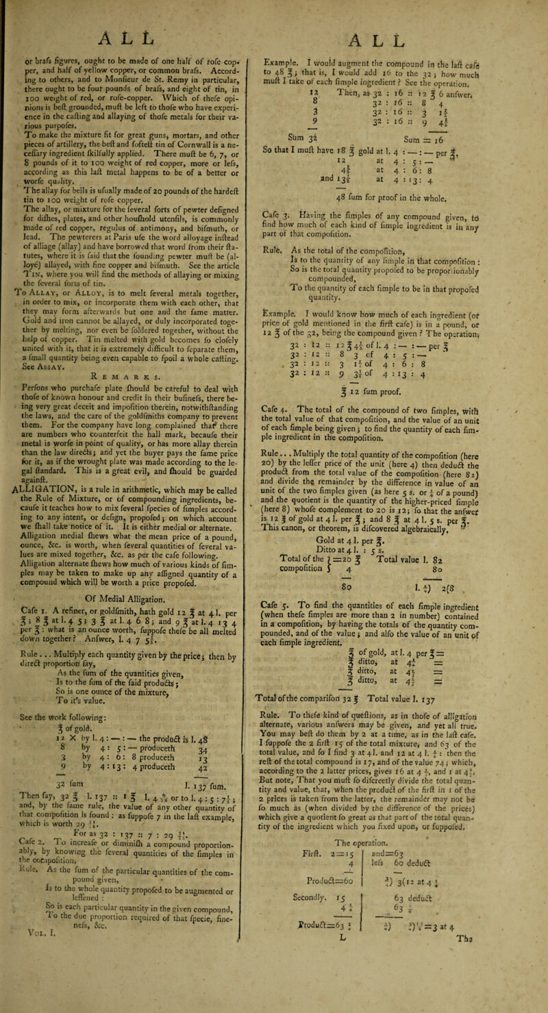 or brafs figures, ought to be made of one half of rofe cop¬ per, and half of yellow copper, or common brafs. Accord¬ ing to others, and to Monfieur de St. Remy in particular, there ought to be four pounds of brafs, and eight of tin, in ioo weight of red, or rofe-copper. Which of thefe opi¬ nions is beft grounded, muft be left to thole who have experi¬ ence in the calling and allaying of thofe metals for their va¬ rious purpofes. To make the mixture fit for great guns, mortars, and other pieces of artillery, the beft and fofteft tin of Cornwall is a ne- ceflary ingredient Ikilfully applied. There muft be 6, 7, or 8 pounds of it to 100 weight of red copper, more or lefs, according as this laft metal happens to be of a better or worfe quality. The allay for bells is ufually made of 20 pounds of the hardeft tin to 100 weight of rofe copper. The allay, or mixture for the feveral forts of pewter defigned for dilhes, plates, and other houlhold utenfils, is commonly made of red copper, regulus of antimony, and bifmuth, or lead. The pewterers at Paris ufe the word alloyage inftead of alliage (allay) and have borrowed that word from their fta- tutes, where it is Laid that the founding pewter muft be (al- loye) allayed, with fine copper and bifmuth. See the article Tin, where you will find the methods of allaying or mixing the feveral forts of tin. To Allay, or Alloy, is to melt feveral metals together, in order to mix, or incorporate them with each other, that they may form afterwards but one and the fame matter. Gold and iron cannot be allayed, or duly incorporated toge¬ ther by melting, nor even be foldered together, without the help of copper. Tin melted with gold becomes fo clofely united with it, that it is extremely difficult to feparate them, a fmall quantity being even capable to fpoil a whole calling. See Assay. Remarks. Perfons who purchafe plate fhould be careful to deal with thofe of known honour and credit in their bufinefs, there be¬ ing very great deceit and impofition therein, notwithftanding the laws, and the care of the goldfmiths company to prevent them. For the company have long complained that* there are numbers who counterfeit the hall mark, becaufe their metal is worfe in point of quality, or has more allay therein than the law diredls; and yet the buyer pays the fame price for it, as if the wrought plate was made according to the le¬ gal ftandard. This is a great evil, and fhould be guarded againft. ALLIGATION, is a rule in arithmetic, which may be called the Rule of Mixture, or of compounding ingredients, be¬ caufe it teaches how to mix feveral fpecies of fimples accord¬ ing to any intent, or defign, propofed; on which account we fhall take notice of it. It is either medial or alternate. Alligation medial (hews what the mean price of a pound, ounce, &c. is worth, when feveral quantities of feveral va¬ lues are mixed together, &c. as per the cafe following. Alligation alternate Ihews how much of various kinds of fim¬ ples may be taken to make up any affigned quantity of a compound which will be worth a price propofed. Of Medial Alligation. Cafe 1. A refiner, or goldfmith, hath gold 12 g at 41. per % i 8 l atl-4 5 5 3 f atl. 4 6 8; and 9 g at 1. 4 13 4 per f : what is an ounce worth, fuppofe thefe be all melted down together? Anfwer, 1. 4 7 5I. Ruie . .. Multiply each quantity given by the price j then by direct proportion fay. As the fum of the quantities given. Is to the fum of the faid products; So is one ounce of the mixture. To it’s value. Example. I would augment the compound in the laft cafe to 48 % ■, that is, I would add 16 to the 32 ; how much muft I take of each fimple ingredient ? See the operation. *2 Then, as 32 : 16 :: 12^6 anfwer, 8 32 : 16 :: 8 4 3 32: 16 :: 3 if J? 32 : 16 :: 9 4f Sum 32 Sum =TT So that I mull have 18 ^ gold at 1. 4 :_:_per # 12 at 4:51- 4\ at 4 : 6: 8 and 13^ at 4:13:4 48 fum for proof in the whole. Cafe 3. Having the fimples of any compound given, Id find how much of each kind of fimple ingredient is in any part of that compofition. Rule. As the total of the compofition. Is to the quantity of any fimple in that compofition : So is the total quantity propofed to be proportionably compounded, To the quantity of each fimple to be in that propofed quantity. Example. I would know how much of each ingredient (of price of gold mentioned in the firft cafe) is in a pound, or 12 § of the 32, being the compound given ? The operation* 32 : i2 :: I2 ^4f of 1. 4 : — : — per g 32 : 12 :: 8  3 of 4:5: — 32 : 12 :: 3 if of 4:6:8 32 : 12 :: 9 3! of 4:13:4 % 12 fum proof. Cafe 4. The total of the compound of two fimples, with the total value of that compofition, and the value of an unit of each fimple being given to find the quantity of each fim¬ ple ingredient in the compofition. Rule... Multiply the total quantity of the compofition (here 20) by the leffier price of the unit (here 4) then deduft the produdl from the total value of the compofition (here 82) and divide th« remainder by the difference in value of an unit of the two fimples given (as here 5 s. or \ of a pound) and the quotient is the quantity of the higher-priced fimple (here 8) whofe complement to 20 is 12; fo that the anfwer is 12 | of gold at 4 1. per g j and 8 f at 4 1. 5 s. per i. This canon, or theorem, is difeovered algebraically, ” Gold at 4 1. per Ditto at 41. : 5 s. Total of the 7 =20 % Total Value 1. 82 compofition j 4 80 So If) 2(8 . Cafe 5. To find the quantities of each fimple ingredient (when thefe fimples are more than 2 in number) contained in a compofition, by having the totals of the quantity com¬ pounded, and of the value j and alfo the value of an unit of each fimple ingredient. 3 of gold, at I.4 perf= | ditto, at 4i = ^ ditto, at 45. — 3 ditto, at 41 — Total of the comparifon 32 | Total value 1. 137 See the work following: ‘ ' ^ °f gold. JU X by 1, 4 : — : — the product is 1. 48 8 by 4:5: — produceth 34 3 by 4: 6: 8 produceth 13 9 by 4:13: 4 produceth 42 32 fum 1. 137 ffim. Then fay, 32 3 1. 137 1 f ]. 4 or to 1. 4 : s : 7\ . and, by the fame rule, the value of any other quantity of that compofition is found ; as fuppofe 7 in the laft example, Which is worth 29 ?L r, ~ Foras32 : 137.:: 7 : 29 v.aie 1 o increafe or diminilh a compound proportion¬ ably, by knowing the feveral quantities of the fimples in the compofition. As the fum of the particular quantities of the com¬ pound given, L to the whole quantity propofed to be augmented or leffened : So is each particular quantity in the given compound, i o the due proportion required of that fpecie, fine- nefs, &c, Voi. I. Rule. To thefe kind of queftions, as in thofe of alligation alternate, various anfwers may be given, and yet all true. You may belt do them by 2 at a time, as in the laft cafe. 1 fuppofe the 2 firft 15 of the total mixture, and 63 of the total value, and fo I find 3 at 4I. and 12 at 4 1. f : then the reft of the total compound is 17, and of the value 74; which, according to the 2 latter prices, gives 16 at 4 f, and 1 at 4*. But note, That you muft fo difcreetly divide the total quan¬ tity and value, that, when the produdl of the firft in 1 of the 2 prices is taken from the latter, the remainder may not be fo much as (when divided by the difference of the prices) which give a quotient fo great as that part of the total quan¬ tity of the ingredient which you fixed upon, or fuppofed. The operation. Firft. 2 = J5 4 Produdl—60 and: lefs •63 60 deduct 4) 3(12 at 4 I Secondly. 15 4 \ Rrodu£lz=63 1 63 deduct , 63 i i) -) V =3 4