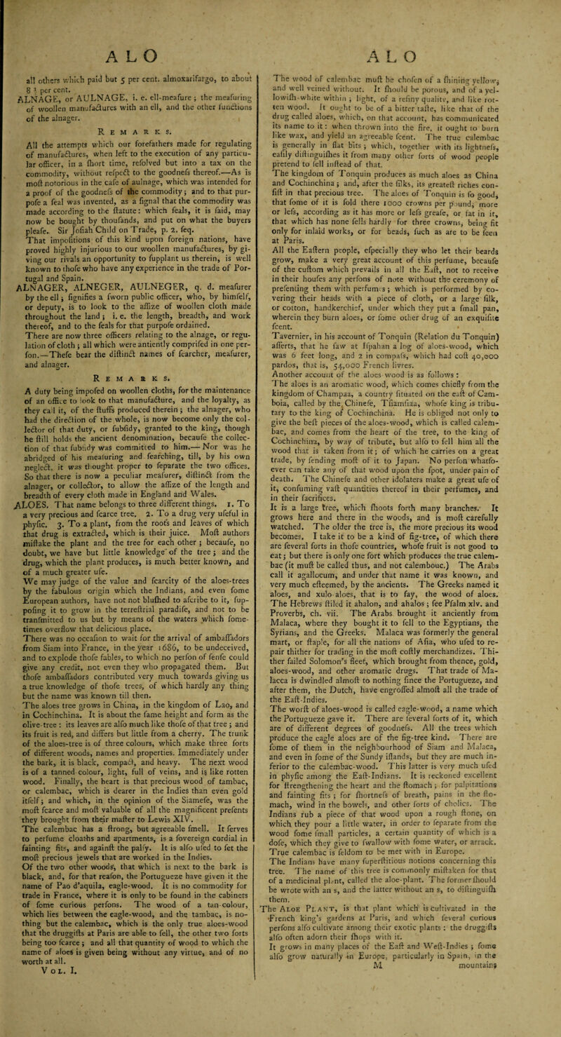 all others v.-hith paid hut 5 per cent, almoxarifatgo, to about 8 3 per cent. ALNAGE, or AULNAGE, i. e. ell-meafure ; the meafuring of woollen manufactures w'ith an ell, and the other functions of the alnager. Remarks. All the attempts which our forefathers made for regulating of manufactures, when left to the execution of any particu¬ lar officer, in a fhort time, refolved but into a tax on the commodity, without refpeCt to the goodnefs thereof.—As is moft notorious in the cafe of aulnage, which was intended for a proof of the goodnefs of the commodity; and to that pur- pofe a feal was invented, as a fignal that the commodity was made according to the ftatute: which feals, it is faid, may now be bought by thoufands, and put on what the buyers pleafe. Sir Jofiah Child on Trade, p. 2, feq. That impofitions of this kind upon foreign nations, have proved highly injurious to our woollen manufactures, by gi¬ ving our rivals an opportunity to fupplant us therein, is well known tothofewho have any experience in the trade of Por¬ tugal and Spain. ALNAGER, ALNEGER, AULNEGER, q. d. meafurer by the ell; fignifies a fworn public officer, who, by himfelf, or deputy, is to look, to the affize of woollen cloth made throughout the land ; i. e. the length, breadth, and work thereof, and to the feals for that purpofe ordained. There are now three officers relating to the alnage, or regu¬ lation of cloth ; all which were antiently comprifed in one per- fon,—Thefe bear the diftinCt names of fearcher, meafurer, and alnager. Remarks. A duty being impofed on woollen cloths, for the maintenance of an office to look to that manufacture, and the loyalty, as they cad it, of the fluffs produced therein ; the alnager, who had the direction of the whole, is now become only the col¬ lector of that duty, or fubfidy, granted to the king, though he ftill holds the ancient denomination, becaufe the collec¬ tion of that fubtidy was committed to him.— Nor was he abridged of his mealuring and fearching, till, by his own neglect, it was thought proper to feparate the two offices. So that there is now a peculiar meafurer, diftinCt from the alnager, or collector, to allow the affize of the length and breadth of every cloth made in England and Wales. ,ALOES. That name belongs to three different things. 1. To a very precious and fcarce tree. 2. To a drug very ufeful in phyfic. 3. To a plant, from the roofs and leaves of which that drug is extracted, which is their juice. Moft authors miftake the plant and the tree for each other ; becaufe, no doubt, we have but little knowledge'of the tree; and the drug, which the plant produces, is much better known, and of a much greater ufe. We may judge of the value and fcarcity of the aloes-trees by the fabulous origin which the Indians, and even fome European authors, have not not blufhed to afcribe to it, fup- pofing it to grow in the terreftrial paradife, and not to be tranfmitted to us but by means of the waters which fome- times overflow that delicious place. There was no occafton to wait for the arrival of ambaffadors from Siam into France, in the year 1686, to be undeceived, and to explode thofe fables, to which no perfon of fenfe could give any credit, not even they who propagated them. But thofe ambafladors contributed very much towards giving us a true knowledge of thofe trees, of which hardly any thing but the name was known till then. The aloes tree grows in China, in the kingdom of Lao, and in Cochinchina. It is about the fame height and form as the olive-tree : its leaves are alfo much like thofe of that tree; and its fruit is red, and differs but little from a cherry. The trunk of the aloes-tree is of three colours, which make three forts of different woods, names and properties. Immediately under the bark, it is black, compadi, and heavy. The next wood is of a tanned colour, light, full of veins, and i§ like rotten wood. Finally, the heart is that precious wood of tambac, or calembac, which is dearer in the Indies than even gold itfelf; and which, in the opinion of the Siamefe, was the moft fcarce and moft valuable of all the magnificent prefents they brought from their matter to Lewis XIV. The calembac has a ftrong, but agreeable fmell. It ferves to perfume cloat-hs and apartments, is a fovereign cordial in fainting fits, and againft the palfy. It is alfo ufed to fet the moft precious jewels that are worked in the Indies. Of the two other woods, that which is next to the bark is black, and, for that reafon, the Portugueze have given it the name of Pao d’aquila, eagle-wood. It is no commodity for trade in France, where it is only to be found in the cabinets of fome curious perfons. The wood of a tan-colour, which lies between the eagle-wood, and the tambac, is no¬ thing but the calembac, which is the only true aloes-wood that the druggifts at Paris are able to fell, the other two forts being too fcarce ; and all that quantity of wood to which the name of aloes is given being without any virtue, and of no worth at all. Voi. I. The wood of calembac muft he chofen of a ftiinirig yellow; and well veined without. It fhould be porous, and of a yel- lowifti-white within ; light, of a refiny qualitv, and like rot¬ ten wood. It ought to be of a bitter tafte, like that of the drug called aloes, which, on that account, has communicated its name to it: when thrown into the fire, it ought to burn like wax, and yield an agreeable fcent. The true calembac is generally in flat bits ; which, together with its lightnefs, eafily diftinguilhes it from many other forts of wood people pretend to fell inftead of that. The kingdom of Tonquin produces as much aloes as China and Cochinchina; and, after the Elks, its greateft riches con- fift in that precious tree. The aloes of Tonquin is fo good; that fome of it is fold there 1000 crowns per p >und, more or lefs, according as it has more or lels greafe, or fat in it, that which has none fells hardly for three crowns* being fit only for inlaid works, or for beads, fuch as are to be feen at Paris. < All the Eaftern people, efpecially they who let their beards grow, make a very great account of this perfume, becaufe of the cuftom which prevails in all the Eaft, not to receive in their boufes any perfons of note without the ceremony of prefendng them with perfumes; which is performed by co¬ vering their heads with a piece of cloth, or a large filk, or cotton, handkerchief, under which they put a fmall pan, wherein they burn aloes, or fome other drug of an exquifite fcent. • v Tavernier, in his account of Tonquin (Relation du Tonquin) afferts, that he faw at Ifpahan a log of aloes-wood, which was 6 feet long, and 2 in compafs, which had coft 40,000 pardos, that is, 54,000 French livres. Another account of the aloes wood is as follows : 1 he aloes is an aromatic wood, which comes chiefly from the kingdom of Champaa, a country fituated on the eaft of Cam- boia, called by the Chinefe, Tfiamfiaa, whofe king is tribu¬ tary to the king or Cochinchina. He is obliged not only to give the beft pieces of the aloes-wood, which is called calem¬ bac, and comes from the heart of the tree, to the king of Cochinchina, by way of tribute, but alfo to fell him all the wood that is taken from it; of which he carries on a great trade, by fending moft of it to Japan. No perfon whatfo- ever can take any of that wood upon the fpot, under pain of death. The Chinefe and other idolaters make a great ufe of it, confuming vaft quantities thereof in their perfumes, and in their facrifices. It is a large tree, which {hoots forth many branches. It grows here and there in the woods, and is moft carefully watched. The older the tree is, the more precious its wood becomes. I take it to be a kind of fig-tree, of which there are feveral forts in thofe countries, whofe fruit is not good to eat; but there is only one fort which produces the true calem¬ bac (it muft be called thus, and not calembouc.) The Arabs call it agallocum, and under that name it was known, and very much efteemed, by the ancients. The Greeks named it aloes, and xulo aloes, that is to fay, the wood of aloes. The Hebrews {filed it ahalon, and ahalos; fee Pfalm xlv. and Proverbs, ch. vii. The Arabs brought it anciently from Malaca, where they bought it to fell to the Egyptians, the Syrians, and the Greeks. Malaca was formerly the general mart, or ftaple, for all the nations of Afia, who ufed to re¬ pair thither for trading in the moft coftly merchandizes. Thi¬ ther failed Solomon’s fleet, which brought from thence, gold, aloes-wood, and other aromatic drugs. That trade of Ma¬ lacca is dwindled almoft to nothing fince the Portugueze, and after them, the Dutch, have engroffed almoft all the trade of the Eaft-Indies. The worfl: of aloes-wood is called eagle-wood, a name which the Portugueze gave it. There are feveral forts of it, which are of different degrees of goodnefs. All the trees which produce the eagle aloes are of the fig-tree kind. There are fome of them in the neighbourhood of Siam and Malaca, and even in fome of the Sundy iflands, but they are much in¬ ferior to the calembac-wood. This latter is very much ufed in phyfic among the Eaft-Indians. It is reckoned excellent for ttrengthening the heart and the ftomach ; for palpitations and fainting fits ; for fhortnefs of breath, pains in the fto¬ mach, wind in the bowels, and other forts of cholics. The Indians rub a piece of that wood upon a rough ftone, on which they pour a little water, in order to feparate from the wood fome fmall particles, a certain quantity of which is a dofe, which they give to fwallow with fome water, or arrack. True calembac is feldom to be met with in Europe. The Indians have many fuperftitious notions concerning this tree. The name of this tree is commonly miftaken for that of a medicinal plant, called the aloe-plant. The former fhould be wrote with an s, and the latter without an s, to diftinguifh them. The Aloe Plant, is that plant which is cultivated in the French king’s gardens at Paris, and which feveral curious perfons alfo cultivate among their exotic plants : the druggifts alfo often adorn their {hops with it. It grows in many places of the Eaft and Weft-Indies ; fome alfo grow naturally -in Europe, particularly in Spain, in the M. mountain?