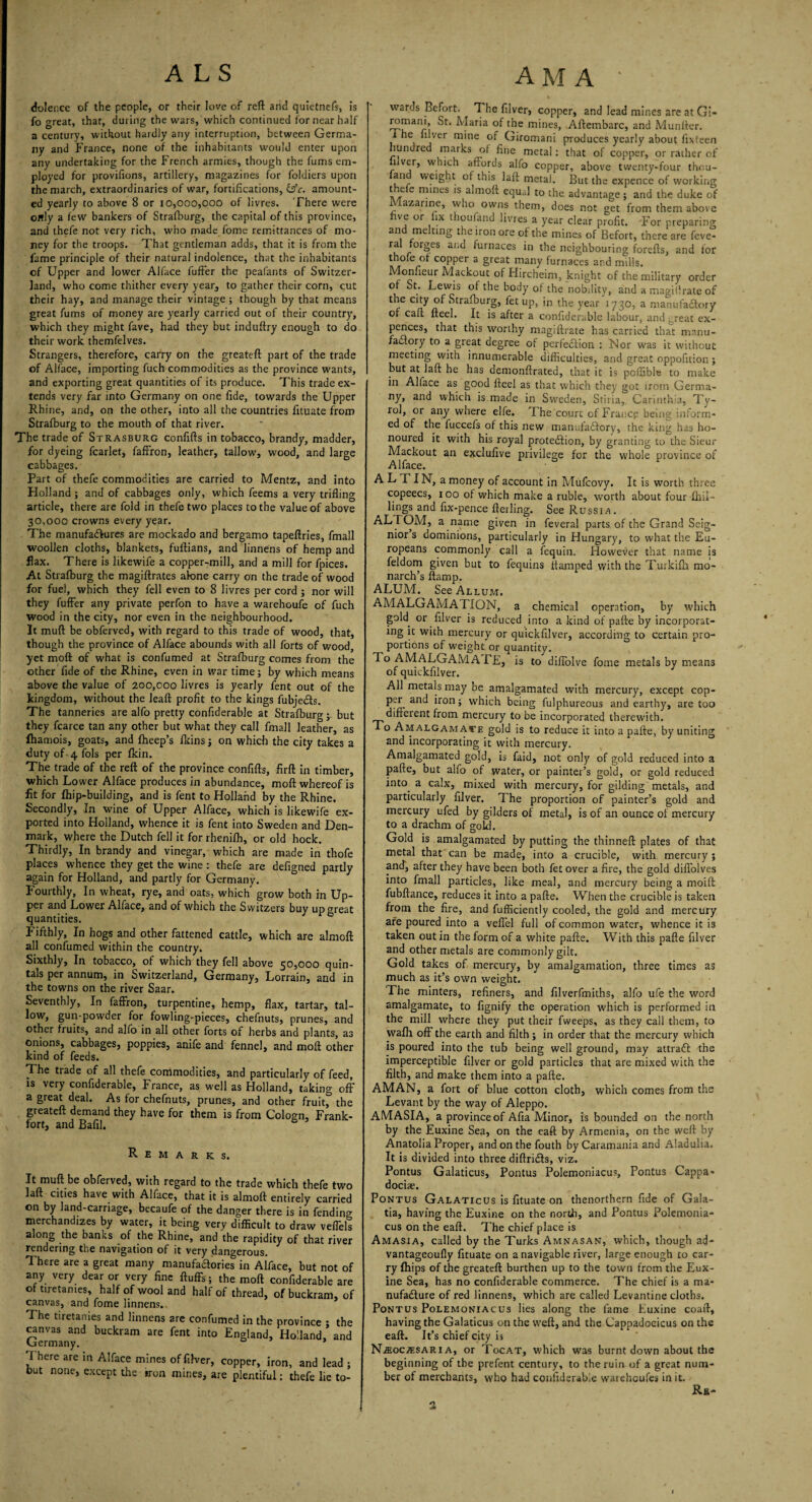 dolence of the people, or their love of reft and quietnefs, is fo great, that, during the wars, which continued for near half a century, without hardly any interruption, between Germa¬ ny and France, none of the inhabitants would enter upon any undertaking for the French armies, though the fums em¬ ployed for proviftons, artillery, magazines for foldiers upon the march, extraordinaries of war, fortifications, &c. amount¬ ed yearly to above 8 or 10,000,000 of livres. There were ortly a few bankers of Strafburg, the capital of this province, and thefe not very rich, who made fome remittances of mo¬ ney for the troops. That gentleman adds, that it is from the fame principle of their natural indolence, that the inhabitants of Upper and lower Alface fuffer the peafants of Switzer¬ land, who come thither every year, to gather their corn, cut their hay, and manage their vintage ; though by that means great fums of money are yearly carried out of their country, which they might fave, had they but induftry enough to do their work themfelves. Strangers, therefore, carry on the greateft part of the trade of Alface, importing fuch commodities as the province wants, and exporting great quantities of its produce. This trade ex¬ tends very far into Germany on one fide, towards the Upper Rhine, and, on the other, into all the countries fituate from Strafburg to the mouth of that river. The trade of Strasburg confifts in tobacco, brandy, madder, for dyeing fcarlet, faffron, leather, tallow, wood, and large cabbages. Part of thefe commodities are carried to Mentz, and into Holland ; and of cabbages only, which feems a very trifling article, there are fold in thefe two places to the value of above 30,000 crowns every year. The manufa&ures are mockado and bergamo tapeftries, fmall woollen cloths, blankets, fuftians, and linnens of hemp and flax. There is likewife a copper-mill, and a mill for fpices. At Strafburg the magiftrates alone carry on the trade of wood for fuel, which they fell even to 8 livres per cord j nor will they fuffer any private perfon to have a warehoufe of fuch wood in the city, nor even in the neighbourhood. It muft be obferved, with regard to this trade of wood, that, though the province of Alface abounds with all forts of wood, yet moil of what is confumed at Strafburg comes from the other fide of the Rhine, even in war time; by which means above the value of 200,000 livres is yearly fent out of the kingdom, without the leaft profit to the kings fubjeCts. The tanneries are alfo pretty confiderable at Strafburg; but they fcarce tan any other but what they call fmall leather, as fhamois, goats, and fheep’s fkins; on which the city takes a duty of 4 fols per fkin. The trade of the reft of the province confifts, firft in timber, which Lower Alface produces in abundance, moft whereof is fit for fhip-building, and is fent to Holland by the Rhine. Secondly, In wine of Upper Alface, which is likewife ex¬ ported into Holland, whence it is fent into Sweden and Den¬ mark, where the Dutch fell it for rhenifh, or old hock. Thirdly, In brandy and vinegar, which are made in thofe places whence they get the wine : thefe are defigned partly again for Holland, and partly for Germany. Fourthly, In wheat, rye, and oats, which grow both in Up¬ per and Lower Alface, and of which the Switzers buy up areat quantities. e Fifthly, In hogs and other fattened cattle, which are almoft all confumed within the country. Sixthly, In tobacco, of which they fell above 50,000 quin¬ tals per annum, in. Switzerland, Germany, Lorrain, and in the towns on the river Saar. Seventhly, In faffron, turpentine, hemp, flax, tartar, tal¬ low, gun-powder for fowling-pieces, chefnuts, prunes, and other fruits, and alfo in all other forts of herbs and plants, as onions, cabbages, poppies, anife and fennel, and moft other kind of feeds. The trade of all thefe commodities, and particularly of feed, is very confiderable, France, as well as Holland, taking off a great deal. As for chefnuts, prunes, and other fruit, the greateft demand they have for them is from Cologn, Frank¬ fort, and Bafil. Remarks. It muft be obferved, with regard to the trade which thefe two laft cities have with Alface, that it is almoft entirely carried on by land-carriage, becaufe of the danger there is in fending merchandizes by water, it being very difficult to draw veffels along the banks of the Rhine, and the rapidity of that river rendering the navigation of it very dangerous. There are a great many manufaftories in Alface, but not of any very dear or very fine fluffs; the moft confiderable are of tiretames, half of wool and half of thread, of buckram, of canvas, and fome linnens. The tiretanies and linnens are confumed in the province ; the canvas and buckram are fent into England, Holland,’ and Germany. * I here are in Alface mines officer, copper, iron, and lead ; but none, except the iron mines, are plentiful: thefe lie to¬ wards Befort. The filver, copper, and lead mines areatGi- romani, St. Maria of the mines, Aftembarc, and Munftcr. I he filver mine of Giromani produces yearly about fixteen mndred marks of fine metal: that of copper, or rather of 1 ver, which affords alfo copper, above twenty-four thr.u- an weight of this laft metal. But the expence of working t .e e mines is almoft equal to the advantage ; and the duke of azarine, who owns them, does not get from them above ve or fix thoufand livres a year clear profit. For preparing and melting the iron ore of the mines of Befort, there are feve- ral forges and furnaces in the neighbouring forefts, and for thole of copper a great many furnaces and mills. Monfieur Mackout of Hircheim, knight of the military order of St. Lewis of the body of the nobility, and a magi (Irate of the city of Strafburg, let up, in the year 1730, a manufactory of caft fteel. It is after a confiderable labour, and ,_reat ex- pences, that this worthy magiftrate has carried that manu¬ factory to a great degree of perfection : Nor was it without meeting with innumerable difficulties, and great oppofition; but at laft he has demonftrated, that it is pcffible to make in Alface as good fteel as that which they got irotn Germa¬ ny, and which is made in Sweden, Stiria, Carinthia, Ty¬ rol, or any where elfe. The court of Franc? being inform¬ ed of the fuccefs of this new manufactory, the king has ho¬ noured it with his royal protection, by granting to the Sieur Mackout an exclufive privilege for the whole province of Alface. ALTIN, a money of account in Mufcovy. It is worth three copeecs, 100 of which make a ruble, worth about four £hil- lings and fix-pence fteiling. See Russia. ALTOM, a name given in feveral parts of the Grand Seig¬ nior s dominions, particularly in Hungary, to what the Eu¬ ropeans commonly call a fequin. However that name is feldom given but to fequins ltamped with the Turkilh mo¬ narch’s ftamp. ALUM. See Album. AMALGAMATION, a chemical operation, by which gold, or filver is reduced into a kind of pafte by incorporat¬ ing it with mercury or quickfilver, according to certain pro¬ portions of w'eight or quantity. To AMALGAMA TE, is to diffolve fome metals by means of quickfilver. All metals may be amalgamated with mercury, except cop- per and iron; which being fulphureous and earthy, are too different from mercury to be incorporated therewith. To Amalgamate gold is to reduce it into a pafte, by uniting and incorporating it with mercury. Amalgamated gold, is faid, not only of gold reduced into a pafte, but alfo of water, or painter’s gold, or gold reduced into, a calx, mixed with mercury, for gilding metals, and particularly filver. The proportion of painter’s gold and mercury ufed by gilders of metal, is of an ounce of mercury to a drachm of gold. Gold is amalgamated by putting the thinneft plates of that metal that can be made, into a crucible, with mercury ; and, after they have been both fet over a fire, the gold diffolves into fmall particles, like meal, and mercury being a moift fubftance, reduces it into a pafte. When the crucible is taken from the fire, and fufficiently cooled, the gold and mercury are poured into a veffel full of common water, whence it is taken out in the form of a white pafte. With this pafte filver and other metals are commonly gilt. Gold takes of, mercury, by amalgamation, three times as much as it’s own weight. The minters, refiners, and filverfmiths, alfo ufe the word amalgamate, to fignify the operation which is performed in the mill where they put their fweeps, as they call them, to walh off the earth and filth; in order that the mercury which is poured into the tub being well ground, may attraft the imperceptible filver or gold particles that are mixed with the filth, and make them into a pafte. AMAN, a fort of blue cotton cloth, which comes from the Levant by the way of Aleppo. AMASIA, a province of Afia Minor, is bounded on the north by the Euxine Sea, on the eaft by Armenia, on the weft by Anatolia Proper, and on the fouth by Caramania and Aladulia. It is divided into three diftritfts, viz. Pontus Galaticus, Pontus Polemoniacus, Pontus Cappa¬ docia?. Pontus Galaticus is fituate on thenortbern fide of Gala¬ tia, having the Euxine on the north, and Pontus Polemonia- cus on the eaft. The chief place is Amasia, called by the Turks Amnasan, which, though ad- vantageoufly fituate on a navigable river, large enough to car¬ ry Ihips of the greateft burthen up to the town from the Eux¬ ine Sea, has no confiderable commerce. The chief is a ma¬ nufacture of red linnens, which are called Levantine cloths. Pontus Polemoniacus lies along the fame Euxine coaft, having the Galaticus on the weft, and the Cappadoeicus on the eaft. It’s chief city is N.ffiociESARi a, or Tocat, which was burnt down about the beginning of the prefent century, to the ruin of a great num¬ ber of merchants, who had confiderable warehcufes in it. Re-