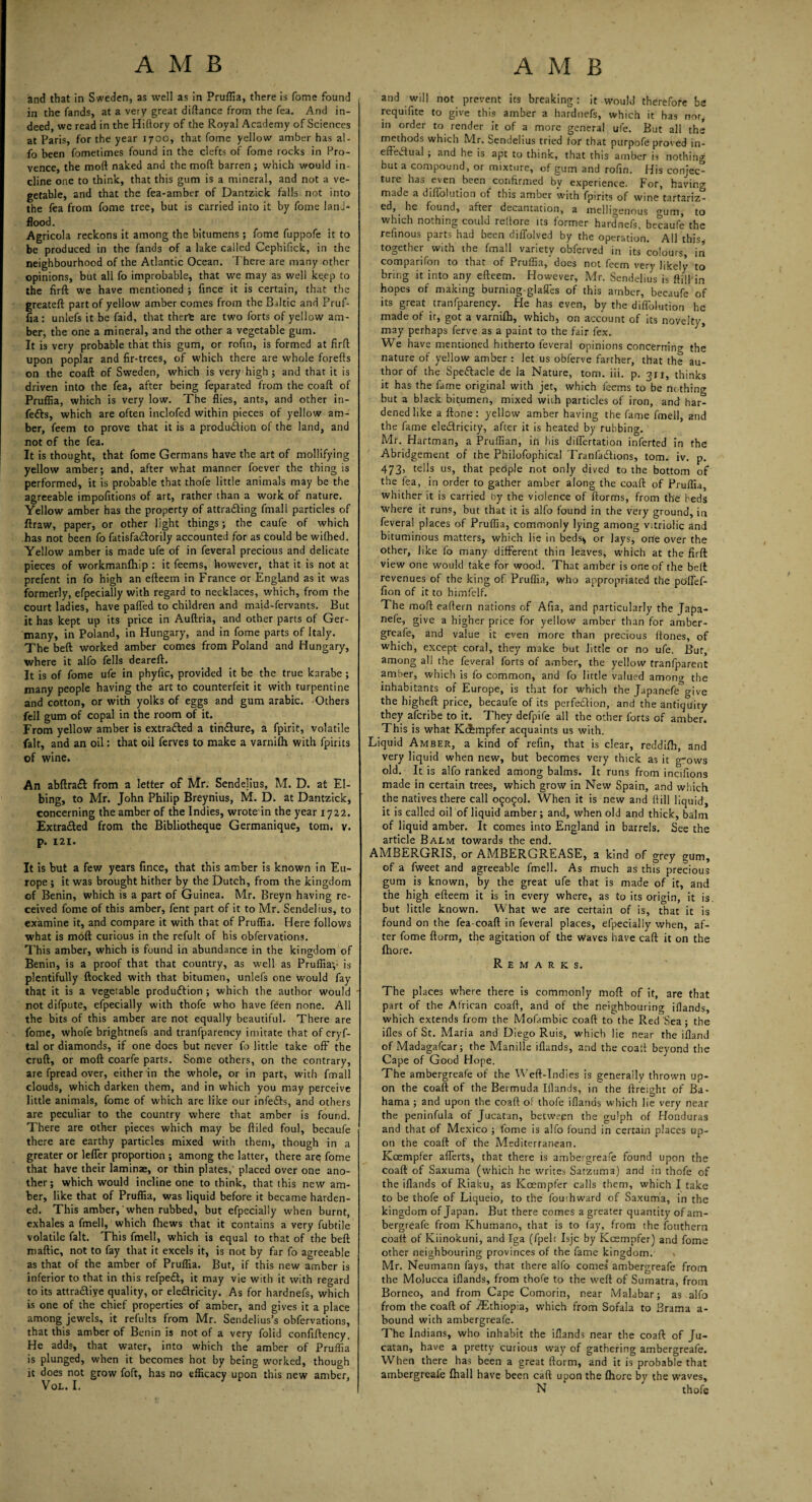 and that in Sweden, as well as in Pruffia, there is fome found in the fands, at a very great diftance from the fea. And in¬ deed, we read in the Hiftory of the Royal Academy of Sciences at Paris, for the year 1700, that fome yellow amber has al- fo been fometimes found in the clefts of fome rocks in Pro¬ vence, the moft naked and the mod barren; which would in¬ cline one to think, that this gum is a mineral, and not a ve¬ getable, and that the fea-amber of Dantzick falls not into the fea from fome tree, but is carried into it by fome lanJ- flood. Agricola reckons it among the bitumens ; fome fuppofe it to be produced in the fands of a lake called Cephifick, in the neighbourhood of the Atlantic Ocean. There are many other opinions, but all fo improbable, that we may as well keep to the firft we have mentioned ; fince it is certain, that the greateft part of yellow amber comes from the Baltic and Pruf¬ fia: unlefs it be faid, that there are two forts of yellow am¬ ber, the one a mineral, and the other a vegetable gum. It is very probable that this gum, or rofin, is formed at firft upon poplar and fir-trees, of which there are whole forefts on the coaft of Sweden, which is very high ; and that it is driven into the fea, after being feparated from the coaft of Pruffia, which is very low. The flies, ants, and other in¬ fers, which are often inclofed within pieces of yellow am¬ ber, feem to prove that it is a production of the land, and not of the fea. It is thought, that fome Germans have the art of mollifying yellow amber; and, after what manner foever the thing is performed, it is probable that thofe little animals may be the agreeable impofitions of art, rather than a work of nature. Yellow amber has the property of attracting fmall particles of ftraw, paper, or other light things; the caufe of which has not been fo fatisfacSorily accounted for as could be wifbed. Yellow amber is made ufe of in feveral precious and delicate pieces of workmanfhip : it feems, however, that it is not at prefent in fo high an efteem in France or England as it was formerly, efpecially with regard to necklaces, which, from the court ladies, have palled to children and maid-fervants. But it has kept up its price in Auftria, and other parts of Ger¬ many, in Poland, in Hungary, and in fome parts of Italy. The beft worked amber comes from Poland and Hungary, where it alfo fells deareft. It is of fome ufe in phyfic, provided it be the true karabe; many people having the art to counterfeit it with turpentine and cotton, or with yolks of eggs and gum arabic. Others fell gum of copal in the room of it. From yellow amber is extracted a tincfture, a fpirit, volatile fait, and an oil: that oil ferves to make a varnilh with fpirits of wine. An abftra& from a letter of Mr. Sendelius, M. D. at EI- bing, to Mr. John Philip Breynius, M. D. at Dantzick, concerning the amber of the Indies, wrote in the year 1722. Extracted from the Bibliotheque Germanique, tom. v. p. 121. It is but a few years fince, that this amber is known in Eu¬ rope ; it was brought hither by the Dutch, from the kingdom of Benin, which is a part of Guinea. Mr. Breyn having re¬ ceived fome of this amber, fent part of it to Mr. Sendelius, to examine it, and compare it with that of Pruffia. Here follows what is moft curious in the refult of his obfervations. This amber, which is found in abundance in the kingdom of Benin, is a proof that that country, as well as Pruffiay is plentifully flocked with that bitumen, unlefs one would fay that it is a vegetable produftion ; which the author would not difpute, efpecially with thofe who have feen none. All the bits of this amber are not equally beautiful. There are fome, whofe brightnefs and tranfparency imitate that of cryf- tal or diamonds, if one does but never fo little take off the cruft, or moft coarfe parts. Some others, on the contrary, are fpread over, either in the whole, or in part, with fmall clouds, which darken them, and in which you may perceive little animals, fome of which are like our infe&s, and others are peculiar to the country where that amber is found. There are other pieces which may be ftiled foul, becaufe there are earthy particles mixed with them, though in a greater or leffer proportion ; among the latter, there are fome that have their laminae, or thin plates,' placed over one ano¬ ther; which would incline one to think, that this new am¬ ber, like that of Pruffia, was liquid before it became harden¬ ed. This amber, when rubbed, but efpecially when burnt, exhales a fmell, which (hews that it contains a very fubtile volatile fait. This fmell, which is equal to that of the beft maftic, not to fay that it excels it, is not by far fo agreeable as that of the amber of Pruffia. But, if this new amber is inferior to that in this refpedt, it may vie with it with regard to its attra&iye quality, or eledlricity. As for hardnefs, which is one of the chief properties of amber, and gives it a place among jewels, it refults from Mr. Sendelius’s obfervations, that this amber of Benin is not of a very folid confiftency. He adds, that water, into which the amber of Pruffia is plunged, when it becomes hot by being worked, though it does not grow foft, has no efficacy upon this new amber, VoL. I. and will not prevent its breaking: it would therefore he requifite to give this amber a hardnefs, which it has nor, in order to render it of a more general ufe. But all the methods which Mr. Sendelius tried for that purpofe proved in¬ effectual ; and he is apt to think, that this amber is nothing but a compound, or mixture, of gum and rofin. His conjec¬ ture has even been confirmed by experience. For, having- made a diffolution of this amber with fpirits of wine tartariz- ed, he found, after decantation, a melligenous <mm, to which nothing could reflore its former hardnefs, becaufe the refinous parts had been diffolved by the operation. All this, together with the fmall variety obferved in its colours, in comparifon to that of Pruffia, does not feem very likely to bring it into any efteem. However, Mr. Sendelius is ftilTin hopes of making burning-glaffes of this amber, becaufe of its great tranfparency. He has even, by the diffblution he made of it, got a varnifh, which, on account of its novelty, may perhaps ferve as a paint to the fair fex. We have mentioned hitherto feveral opinions concerning the nature of yellow amber : let us obferve farther, that the au¬ thor of the Spedftacle de la Nature, tom. iii. p. ?u, thinks it has the fame original with jet, which feems to^fae no thing but a black bitumen, mixed with particles of iron, and har¬ dened like a ftone: yellow amber having the fame fmell, and the fame electricity, after it is heated by rubbing. Mr. Hartman, a Pruffian, in his differtation inferted in the Abridgement of the Philofophical Tranfadbons, tom. iv. p. 473, tells us, that people not only dived to the bottom of the fea, in order to gather amber along the coaft of Pruffia, whither it is carried by the violence of ftorms, from the beds where it runs, but that it is alfo found in the very ground, in feveral places of Pruffia, commonly lying among vitriolic and bituminous matters, which lie in beds* or lays, one over the other, like fo many different thin leaves, which at the firft view one would take for wood. That amber is one of the beft revenues of the king of Pruffia, who appropriated the poflef- fion of it to himfelf. The moft eaftern nations of Afia, and particularly the Japa- nefe, give a higher price for yellow amber than for amber- greafe, and value it even more than precious ftones, of which, except coral, they make but little or no ufe. But, among all the feveral forts of amber, the yellow tranfparent amber, which is fo common, and fo lirtle valued amon» the inhabitants of Europe, is that for which the Japanefe°give the higheft price, becaufe of its perfection, and the antiquity they aferibe to it. They defpife all the other forts of amber. This is what Kcfempfer acquaints us with. Liquid Amber, a kind of refin, that is clear, reddifh, and very liquid when new, but becomes very thick as it gows old. It is alfo ranked among balms. It runs from incifions made in certain trees, which grow in New Spain, and which the natives there call 09090I. When it is new and ftill liquid, it is called oil of liquid amber; and, when old and thick, balm of liquid amber. It comes into England in barrels. See the article Balm towards the end. AMBERGRIS, or AMBERGREASE, a kind of grey gum, of a fweet and agreeable fmell. As much as this precious gum is known, by the great ufe that is made of it, and the high efteem it is in every where, as to its origin, it is. but little known. What we are certain of is, that it is found on the fea-coaft in feveral places, efpecially when, af¬ ter fome ftorm, the agitation of the waves have caft it on the fhore. Remarks. The places where there is commonly moft of it, are that part of the African coaft, and of the neighbouring iflands, which extends from the Mofambic coaft to the Red Sea ; the ifles of St. Maria and Diego Ruis, which lie near the ifland of Madagafcar; the Manille iflands, and the coaft beyond the Cape of Good Hope. The ambergreafe of the Weft-Indies is generally thrown up¬ on the coaft of the Bermuda Iflands, in the {freight of Ba¬ hama ; and upon the coaft of thofe iflands which lie very near the peninfula of Jucatan, between the gulph of Honduras and that of Mexico ; fome is alfo found in certain places up¬ on the coaft of the Mediterranean. Koempfer afferts, that there is ambergreafe found upon the coaft of Saxuma (which he writes Satzuma) and in thofe of the iflands of Riaku, as Koempfer calls them, which I take to be thofe of Liqueio, to the fouihward of Saxuma, in the kingdom of Japan. But there comes a greater quantity of am¬ bergreafe from Khumano, that is to fay, from the fouthern coaft of Kiinokuni, and Iga (fpelt Isjc by Koempfer) and fome other neighbouring provinces of the fame kingdom. Mr. Neumann fays, that there alfo comes’ ambergreafe from the Molucca iflands, from thofe to the weft of Sumatra, from Borneo, and from Cape Comorin, near Malabar; as alfo from the coaft of ./Ethiopia, which from Sofala to Brama a- bound with ambergreafe. The Indians, who inhabit the iflands near the coaft of Ju¬ catan, have a pretty curious way of gathering ambergreafe. When there has been a great ftorm, and it is probable that ambergreafe {hall have been caft upon the fhore by the waves, N thofe
