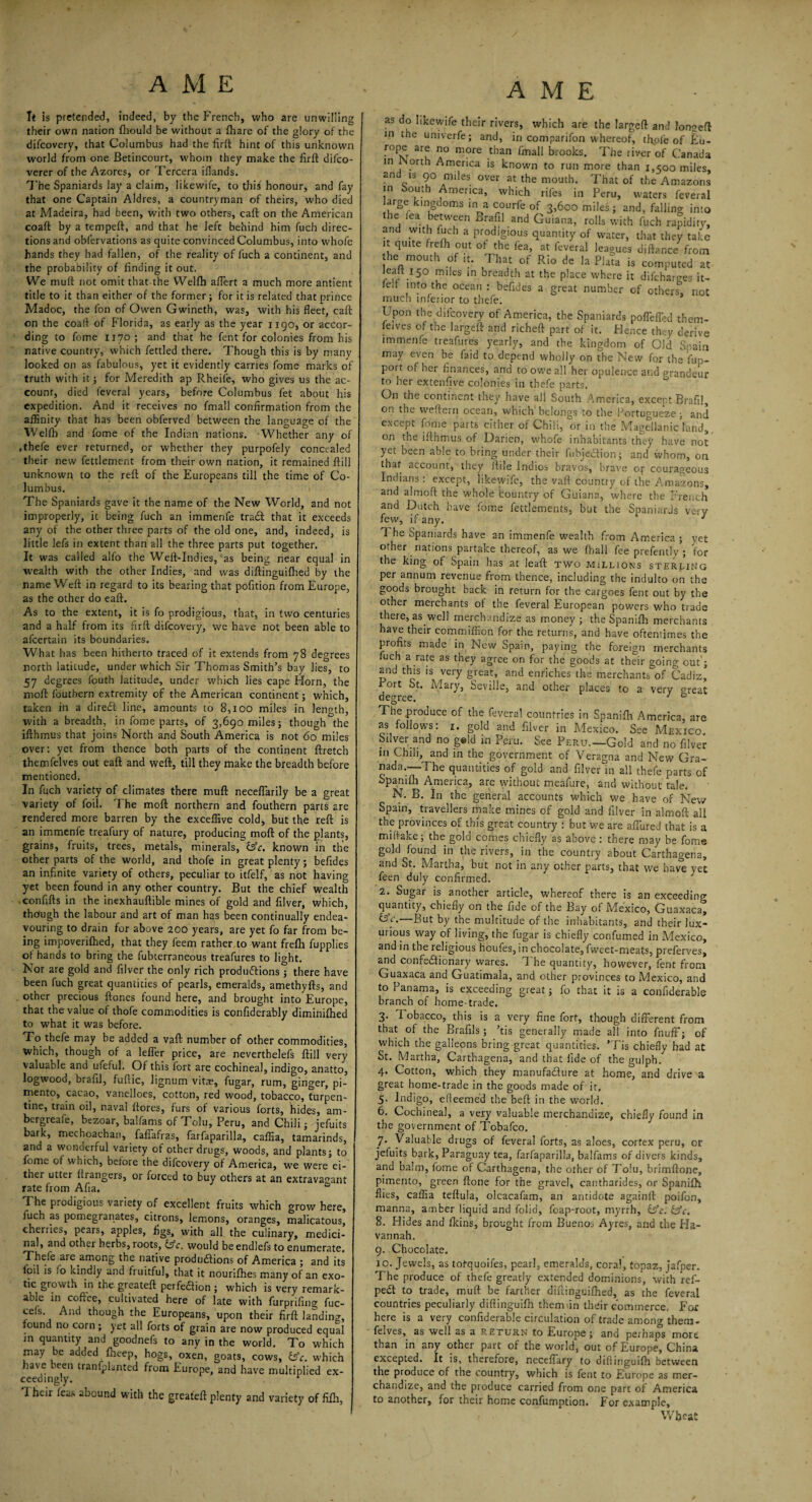 Tt is pretended, indeed, by the P'rench, who are unwilling their own nation fhould be without a (hare of the glory of the difcovery, that Columbus had the firfl hint of this unknown world from one Betincourt, whom they make the firft dilco- verer of the Azores, or Tercera iflands. The Spaniards lay a claim, likewife, to this honour, and fay that one Captain Aldres, a countryman of theirs, who died at Madeira, had been, with two others, caft on the American coaft by a tempeft, and that he left behind him fuch direc¬ tions and obfervations as quite convinced Columbus, into whofe hands they had fallen, of the reality of fuch a continent, and the probability of finding it out. We muff not omit that the Welfh affert a much more antient title to it than either of the former; for it is related that prince Madoc, the fon of Owen Gwineth, was, with his fleet, caft on the coaft of Florida, as early as the year 1190, or accor¬ ding to fome 1170 ; and that he fent for colonies from his native country, which fettled there. Though this is by many looked on as fabulous, yet it evidently carries fome marks of truth with it; for Meredith ap Rheife, who gives us the ac¬ count, died feveral years, before Columbus fet about his expedition. And it receives no fmall confirmation from the affinity that has been obferved between the language of the Welfh and fome of the Indian nations. Whether any of .thefe ever returned, or whether they purpofely concealed their new fettlement from their own nation, it remained ftill unknown to the reft of the Europeans till the time of Co¬ lumbus. The Spaniards gave it the name of the New World, and not improperly, it being fuch an immenfe tradt that it exceeds any of the other three parts of the old one, and, indeed, is little lefs in extent than all the three parts put together. It was called alfo the Weft-Indies, as being near equal in wealth with the other Indies, and was diftinguifhed by the name Weft in regard to its bearing that pofition from Europe, as the other do eaft. As to the extent, it is fo prodigious, that, in two centuries and a half from its firft difcovery, we have not been able to afeertain its boundaries. What has been hitherto traced of it extends from 78 degrees north latitude, under which Sir Thomas Smith’s bay lies, to 57 degrees fouth latitude, under which lies cape Horn, the moft fouthern extremity of the American continent; which, taken in a diredt line, amounts to 8,100 miles in length, with a breadth, in fome parts, of 3,690 miles; though the ifthmus that joins North and South America is not 60 miles over: yet from thence both parts of the continent ftretch themfelves out eaft and weft, till they make the breadth before mentioned. In fuch variety of climates there muft neceffarily be a great variety of foil. 1 he moft northern and fouthern parts are rendered more barren by the exceffive cold, but the reft is an immenfe treafury of nature, producing moft of the plants, grains, fruits, trees, metals, minerals, Cfe. known in the other parts of the world, and thofe in great plenty; befides an infinite variety of others, peculiar to itfelf, as not having yet been found in any other country. But the chief wealth confifts in the inexhauftible mines of gold and filver, which, though the labour and art of man has been continually endea¬ vouring to drain for above 200 years, are yet fo far from be¬ ing impoverifhed, that they feem rather to want frefh fupplies of bands to bring the fubterraneous treafures to light. Nor are gold and filver the only rich productions; there have been fuch great quantities of pearls, emeralds, amethyfts, and other precious ftones found here, and brought into Europe, that the value of thofe commodities is confiderably diminifhed to what it was before. To thefe may be added a vaft number of other commodities, which, though of a leffer price, are neverthelefs ftill very valuable and ufeful. Of this fort are cochineal, indigo, anatto, logwood, brafil, fuftic, lignum vitae, fugar, rum, ginger, pi¬ mento, cacao, vanelloes, cotton, red wood, tobacco, turpen¬ tine, train oil, naval (tores, furs of various forts, hides, am- bergreafe, bezoar, balfams of Tolu, Peru, and Chili; jefuits bark, mechoachan, faflafras, farfaparilla, calfia, tamarinds, and a wonderful variety of other drugs, woods, and plants; to fome of which, before the diicovery of America, we were ei¬ ther utter ftrangers, or forced to buy others at an extravagant rate from Afia. 0 The prodigious variety of excellent fruits which grow here, iuch as pomegranates, citrons, lemons, oranges, malicatous, cherries, pears, apples, figs, with all the culinary, medici¬ nal, and other herbs, roots, Cfc. would be endlefs to enumerate, Thefe are among the native productions of America ; and its foil is fo kindly and fruitful, that it nouriflhes many of an exo¬ tic growth in the greateft perfection ; which is very remark¬ able in coffee, cultivated here of late with furprifing fuc- cefs And though the Europeans, upon their firft landing, found no corn; yet all forts of grain are now produced equal in quantity and goodnefs to any in the world. To which may be added fheep, hogs, oxen, goats, cows, &c. which have been traniphnted from Europe, and have multiplied ex¬ ceedingly. r Their leas abound with the greateft plenty and variety of filh, as do likewife their rivers, which are the largeft and Jonseft in the univerfe; and, in comparifon whereof, tftpfe of Eu- rope are no more than fmall brooks. The river of Canada in orth America is known to run more than 1,500 miles, and is 90 miles over at the mouth. That of the Amazons in bouth America, which riles in Peru, waters feveral arge kmgdoms in a courfe of 3,600 miles; and, falling into the fea between Brafil and Guiana, rolls with fuch rapidity, and with fuch a prodigious quantity of water, that they take it quite frefh out of the lea, at feveral leagues uiftance from the mouth of it. That of Rio de la Plata is computed at ieait 150 miles in breadth at the place where it difeharo-es it- fe.t into the ocean : befides a great number of others1, not much inferior to thefe. Upon the difcovery of America, the Spaniards poffeffed them- feives of the largeft and richeft part of it. Hence they derive immenfe treafures yearly, and the kingdom of Old Spain may even be faid to depend wholly on the New for the fup- port of her finances, and to owe all her opulence and grandeur to her extenfive colonies in thefe parts. On the continent they have all South America, except Brafil, on the weftern ocean, which belongs to the Portugueze; and except fome parts either of Chili, or in the Magellanic land, on the ifthmus of Darien, whofe inhabitants they have not yet been able to bring under their fubje&ion; and whom, on that account, they ftile Indies bravos, brave or courageous Indians: except, likewife, the vaft country of the Amazons, and almoft the whole country of Guiana, where the French and Dutch have fome fettlements, but the Spaniards very few, if any. J 1 he Spaniards have an immenfe wealth from America ; yet other nations partake thereof, as we (ball fee prefently ; for the king of Spain has at leaft two millions sterling per annum revenue from thence, including the indulto on the goods brought back in return for the cargoes fent out by the other merchants ot the feveral European powers v/ho trade there, as well merchandize as money ; the Spanifh merchants have their commifficn for the returns, and have oftentimes the profits made in New Spain, paying the foreign merchants fuch a rate as they agree on for the goods at their going out’; and this is very great, and enriches the merchants of Cadiz, Port St. Mary, Seville, and other places to a very great degree. 7 ° The produce of the feveral countries in Spanifh America, are as follows: 1. gold and filver in Mexico. See Mexico Silver and no g#ld in Peru. See Peru—Gold and no filver in Chili, and in the government of Veragna and New Gra¬ nada—The quantities of gold and filver in all thefe parts of Spanifh America, are without meafure, and without tale* N. B. In the general accounts which we have of New Spain, travellers make mines of gold and filver in almoft all the provinces of this great country : but we are allured that is a mifiake; the gold comes chiefly as above : there may be fome gold found in the rivers, in the country about Carthagena, and St. Martha, but not in any other parts, that we have yet feen duly confirmed. 2. Sugar is another article, whereof there is an exceeding quantity, chiefly on the fide of the Bay of Mexico, Guaxaca, UV.—But by the multitude of the inhabitants, and their lux¬ urious way of living, the fugar is chiefly confumed in Mexico, and in the religious houfes, in chocolate, fweet-meats, preferves, and confectionary wares. The quantity, however, fent from Guaxaca and Guatimala, and other provinces to Mexico, and to Panama, is exceeding great; fo that it is a confiderable branch of home-trade. 3. Tobacco, this is a very fine fort, though different from that of the Brafils; ’tis generally made all into fnuff; of which the galleons bring great quantities. ’Tis chiefly had at St. Martha, Carthagena, and that fide of the gulph. 4. Cotton, which they manufacture at home, and drive a great home-trade in the goods made of it, 5. Indigo, efleemed the beft in the world. 6. Cochineal, a very valuable merchandize, chiefly found in the government of Tobafco. 7. Valuable drugs of feveral forts, as aloes, cortex peru, or jefuits bark, Paraguay tea, farfaparilla, balfams of d ivers kinds, and balm, fome of Carthagena, the other of Tolu, brimftone, pimento, green ftone for the gravel, cantharides, or Spanifh flies, caffia teftula, olcacafam, an antidote againft poifon, manna, amber liquid and folid, foap-root, myrrh, fsV. &c. 8. Hides and lkins, brought from Buenos Ayres, and the Ha- vannah. 9. Chocolate. 10. Jewels, as totquoifes, pearl, emeralds, coral, topaz, jafper. The produce of thefe greatly extended dominions, with ref- peCt to trade, muft be farther diftinguifhed, as the feveral countries peculiarly diftinguifh themfin their commerce. For here is a very confiderable circulation of trade among them¬ felves, as well as a return to Europe; and perhaps more than in any other part of the world, out of Europe, China excepted. It is, therefore, neceffary to diftinguifh between the produce of the country, which is fent to Europe as mer¬ chandize, and the produce carried from one part of America to another, for their home confumption. For example, Wljeat