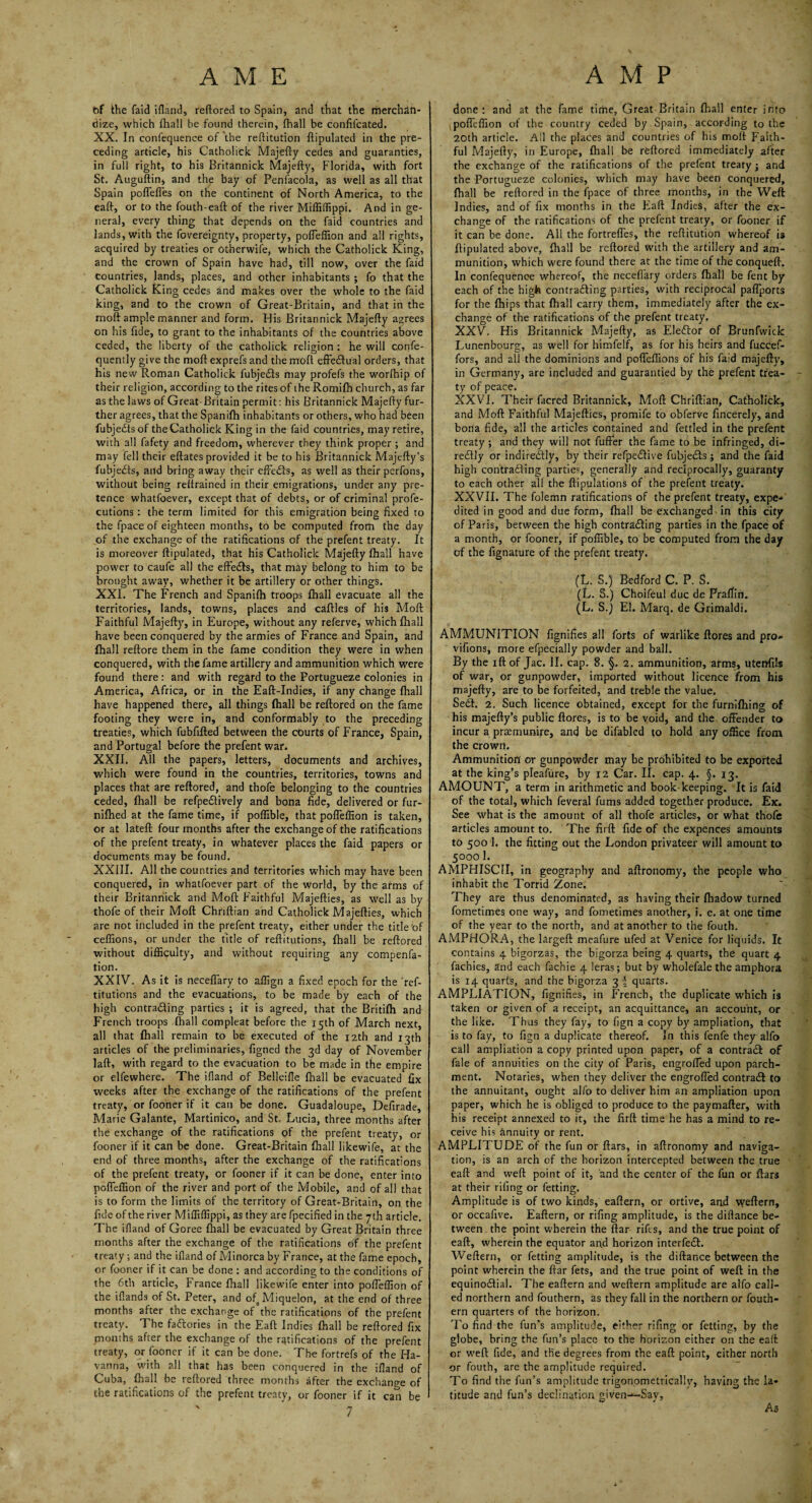 t)f the faid ifland, reftored to Spain, and that the merchan¬ dize, which fhall be found therein, fhall be confifcated. XX. In confequence of the reftitution ftipulated in the pre¬ ceding article, his Catholick Majefty cedes and guaranties, in full right, to his Britannick Majefty, Florida, with fort St. Auguftin, and the bay of Penfacola, as well as all that Spain poffefles on the continent of North America, to the eaft, or to the fouth-eaft of the river Miffiffippi. And in ge¬ neral, every thing that depends on the faid countries and lands, with the fovereignty, property, pofleffion and all rights, acquired by treaties or otherwise, which the Catholick King, and the crown of Spain have had, till now, over the faid countries, lands, places, and other inhabitants ; fo that the Catholick King cedes and makes over the whole to the faid king, and to the crown of Great-Britain, and that in the moft ample manner and form. His Britannick Majefty agrees on his fide, to grant to the inhabitants of the countries above ceded, the liberty of the catholick religion : he will confe- quently give the moft exprefs and the moft effectual orders, that his new Roman Catholick fubjedts may profefs the worfhip of their religion, according to the rites of the Romifh church, as far as the laws of Great-Britain permit: his Britannick Majefty fur¬ ther agrees, that the Spanifh inhabitants or others, who had been fubjedts of the Catholick King in the faid countries, may retire, with all fafety and freedom, wherever they think proper ; and may fell their eftates provided it be to his Britannick Majefty’s fubjedts, and bring away their effedls, as well as their perfons, without being reftrained in their emigrations, under any pre¬ tence whatfoever, except that of debts, or of criminal profe- cutions : the term limited for this emigration being fixed to the fpace of eighteen months, to be computed from the day of the exchange of the ratifications of the prefent treaty. It is moreover ftipulated, that his Catholick Majefty fhall have power to caufe all the effedls, that may belong to him to be brought away, whether it be artillery or other things. XXI. The French and Spanifh troops fhall evacuate all the territories, lands, towns, places and caftles of his Moft Faithful Majefty, in Europe, without any referve, which fhall have been conquered by the armies of France and Spain, and fhall reftore them in the fame condition they were in when conquered, with the fame artillery and ammunition which were found there: and with regard to the Portugueze colonies in America, Africa, or in the Eaft-Indies, if any change ftiall have happened there, all things ftiall be reftored on the fame footing they were in, and conformably to the preceding treaties, which fubfifted between the courts of France, Spain, and Portugal before the prefent war. XXII. All the papers, letters, documents and archives, which were found in the countries, territories, towns and places that are reftored, and thofe belonging to the countries ceded, fhall be refpedtively and bona fide, delivered or fur- nifhed at the fame time, if poflible, that pofleffion is taken, or at lateft four months after the exchange of the ratifications of the prefent treaty, in whatever places the faid papers or documents may be found. XXIII. All the countries and territories which may have been conquered, in whatfoever part of the world, by the arms of their Britannick and Moft Faithful Majefties, as well as by thofe of their Moft Chriftian and Catholick Majefties, which are not included in the prefent treaty, either under the title of ceffions, or under the title of reftitutions, fhall be reftored without difficulty, and without requiring any compenfa- tion. XXIV. As it is neceflary to affign a fixed epoch for the 'ref¬ titutions and the evacuations, to be made by each of the high contracting parties ; it is agreed, that the Britifh and French troops ftiall compleat before the 15th of March next, all that fhall remain to be executed of the 12th and 13th articles of the preliminaries, figned the 3d day of November laft, with regard to the evacuation to be made in the empire or elfewhere. The ifland of Belleifle fhall be evacuated fix weeks after the exchange of the ratifications of the prefent treaty, or fooner if it can be done. Guadaloupe, Defirade, Marie Galante, Martinico, and St. Lucia, three months after the exchange of the ratifications of the prefent treaty, or fooner if it can be done. Great-Britain ftiall likewife, at the end of three months, after the exchange of the ratifications of the prefent treaty, or fooner if it can be done, enter into pofleffion of the river and port of the Mobile, and of all that is to form the limits of the territory of Great-Britain, on the fide of the river Miffiffippi, as they are fpecified in the yth article. The ifland of Goree ftiall be evacuated by Great Britain three months after the exchange of the ratifications of the prefent treaty ; and the ifland of Minorca by France, at the fame epoch, or fooner if it can be done : and according to the conditions of the 6th article, France ftiall likewife enter into pofleffion of the iflands of St. Peter, and ofa Miquelon, at the end of three months after the exchange of the ratifications of the prefent treaty. The factories in the Eaft Indies fhall be reftored fix months after the exchange of the ratifications of the prefent treaty, or fooner if it can be done. The fortrefs of the Ha- vanna, with all that has been conquered in the ifland of Cuba, fhall be reftored three months after the exchange of the ratifications of the prefent treaty, or fooner if it can be ' 7 done: and at the fame time, Great Britain fhall enter into pofleffion of the country ceded by Spain, according to the 20th article. All the places and countries of his moft Faith¬ ful Majefty, in Europe, fhall be reftored immediately after the exchange of the ratifications of the prefent treaty; and the Portugueze colonies, which may have been conquered, fhall be reftored in the fpace of three months, in the Weft Indies, and of fix months in the Eaft Indies, after the ex¬ change of the ratifications of the prefent treaty, or fooner if it can be done. All the fortreffes, the reftitution whereof is ftipulated above, fhall be reftored with the artillery and am¬ munition, which were found there at the time of theconqueft. In confequence whereof, the neceflary orders fhall be fent by each of the high contradfing parties, with reciprocal paflports for the fhips that fhall carry them, immediately after the ex¬ change of the ratifications of the prefent treaty. XXV. His Britannick Majefty, as Elector of Brunfwick Lunenbourg, as well for himfelf, as for his heirs and fuccef- fors, and all the dominions and pofieffions of his faid majefty, in Germany, are included and guarantied by the prefent trea¬ ty of peace. XXVI. Their facred Britannick, Moft Chriftian, Catholick, and Moft Faithful Majefties, promife to obferve fincerely, and bona fide, all the articles contained and fettled in the prefent treaty ; and they will not fuffer the fame to be infringed, di- redfly or indire&ly, by their refpedftive fubjedts; and the faid high contradfing parties, generally and reciprocally, guaranty to each other all the ftipulations of the prefent treaty. XXVII. The folemn ratifications of the prefent treaty, expe¬ dited in good and due form, fhall be exchanged - in this city of Paris, between the high contracting parties in the fpace of a month, or fooner, if poflible, to be computed from the day of the fignature of the prefent treaty. (L. S.) Bedford C. P. S. (L. S.) Choifeul due de Praftin. (L, S.j El. Marq. de Grimaldi. AMMUNITION fignifies all forts of warlike ftores and pro- vifions, more efpecially powder and ball. By the ift of Jac. II. cap. 8. §. 2. ammunition, arms, utenfils of war, or gunpowder, imported without licence from his majefty, are to be forfeited, and treble the value. Sedt. 2. Such licence obtained, except for the furnifhing of his majefty’s public ftores, is to be void, and the offender to incur a praemunire, and be difabled to hold any office from the crown. Ammunition or gunpowder may be prohibited to be exported at the king’s pleafure, by 12 Car. II. cap. 4. §. 13. AMOUNT, a term in arithmetic and book-keeping. It is faid of the total, which feveral fums added together produce. Ex. See what is the amount of all thofe articles, or what thofe articles amount to. The firft fide of the expences amounts to 500 1. the fitting out the London privateer will amount to 50001. AMPHISCII, in geography and aftronomy, the people who inhabit the Torrid Zone. They are thus denominated, as having their fhadow turned fometimes one way, and fometimes another, i. e. at one time of the year to the north, and at another to the fouth. AMPHORA, the largeft meafure ufed at Venice for liquids. It contains 4 bigorzas, the bigorza being 4 quarts, the quart 4 fachies, and each fachie 4 leras; but by wholefale the amphora is 14 quarts, and the bigorza 3 \ quarts. AMPLIATION, fignifies, in French, the duplicate which is taken or given of a receipt, an acquittance, an account, or the like. Thus they fay, to fign a copy by ampliation, that is to fay, to fign a duplicate thereof. In this fenfe they alfo call ampliation a copy printed upon paper, of a contract of fale of annuities on the city of Paris, engroffed upon parch¬ ment. Notaries, when they deliver the engroffed contract to the annuitant, ought alio to deliver him an ampliation upon paper, which he is obliged to produce to the paymafter, with his receipt annexed to it, the firft time he has a mind to re¬ ceive his annuity or rent. AMPLITUDE of the fun or ftars, in aftronomy and naviga¬ tion, is an arch of the horizon intercepted between the true eaft and weft point of it, and the center of the fun or ftars at their riling or fetting. Amplitude is of two kinds, eaftern, or ortive, and weftern, or occafive. Eaftern, or rifing amplitude, is the diflance be¬ tween the point wherein the ftar rifts, and the true point of eaft, wherein the equator and horizon interfedh. Weftern, or fetting amplitude, is the diftanee between the point wherein the ftar fets, and the true point of weft in the equinoctial. The eaftern and weftern amplitude are alfo call¬ ed northern and fouthern, as they fall in the northern or fouth- ern quarters of the horizon. To find the fun’s amplitude, either rifing or fetting, by the globe, bring the fun’s place to the horizon either on the eaft or weft fide, and the degrees from the eaft point, either north or fouth, are the amplitude required. To find the fun’s amplitude trigonometrically, having the la¬ titude and fun’s declination given-^-Say, As