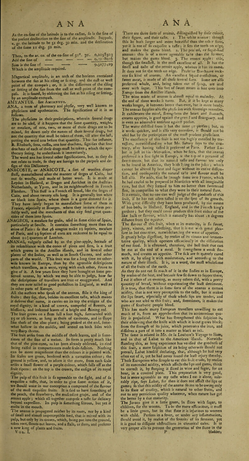 As the co-fine of the latitude is to the radius, fo is the fine of the prefent declination to the fine of the amplitude. Suppofe, e. gr. the latitude to be 51 deg. 30 min. and the decimation of the fame 11 deg. 50 min. Then, to the ar. co. of the co-fine of 500. 30'. 0,2058503 Add the fine of - - - - q,?i • 8q?6 Sum is the fine of - - -- 9>5177‘t29 Which is the amplitude required. Mtignetical amplitude, is an arch of the horizon contained between the fun at his rifing or felting, and the eaft or welt point of the compafs ; or, it is the difference of the riling or letting of the fun from the eaft or weft point of the com¬ pafs. It is found, by obferving the fun at his rifing or fetting, by an amplitude compafs. AMYANTUS. See Amiantus. ANA, a term of pharmacy and phyfic, very well known to phyficians and apothecaries. The fignification of it is as follows. The phyficians in their preferiptions, wherein feveral drugs are to be ufed, if it happens that the fame quantity, weight, or meafure, of one, two, or more of thole drugs are to be mixed, fet down only the names of thole feveral drug', hut not the quantity that mult be taken of them, till alter the lalt, putting the word ana before that quantity. 1 hu- for inftarice, R. Rhubarb, fena, caffia, ana four drachms, fignities that four drachms of each of thefe drugs muft be taken ; which the apo¬ thecary feeing, he underltands it immediately. The word ana has feveral other fignifications, but, as they do not relate to trade, fo they are foreign to the purpofe and de- fign of this Dictionary. ANACOSTE, or ANASCOTE, a fort of woollen diaper fluff, manufactured after the manner of ferges of Caen, but not fo woolly, and made of better wool. It is made at Leyden in Holland, at Bruges and Aerfchot in the Auftrian Netherlands, at Ypres, and in its neighbourhood in Irench Flanders. This ftuff is a French ell broad, like the ferges of Caen, and about twenty ells long. It is generally lent white or black into Spain, wheie there is a great demand for it. They have lately began to manufacture fome of them in France, efpecially at Bourges, where they imitate them per¬ fectly well, and the merchants of that city fend great quan¬ tities of them into Spain. ANAGROS, a meafure for grain, ufed in fome cities of Spain, particularly at Seville. It contains fomething more than the mine of Paris: fo that 46 anagros make 19 feptiers, meafure of Paris, and 19 feptiers of corn are reckoned to be equal to about ioJ quarters of London. ANANAS, vulgarly called by us the pine-apple, becaufe of its refemblance with the cones of pines and firrs, is a fruit which grows in the Antilles iflands, and in feveral other places of the Indies, as well as in South Guinea, and other parts of the world. This fruit was for a long time no other- wife known in Europe, than by the agreeable deferiptions which travellers, as it were, vy ing with each other, ft rove to give of it. A few years fince they have brought us fome pre- ferved ananas, by which we may be able to judge, how far the deferiptions of travellers are true or exaggerated. And they are now raifed to good perfedion in England, as well as in other parts of Europe. All the authors who fpeak of the ananas, ftile it the king of fruits : they fay, that, befides its excellent tafte, which makes it deferve that name, it carries on its top the enligns of the royal dignity, in a kind of crown, compofed of flowers, or bloffou s, and indented leaves of a bright and Alining red. The fruit grows on a ftem full a foot high, furrounded with 15 or 16 leaves, as long as thofe of cardoons, and in fhape like thofe of the aloe-plant; being peaked at the end, fome- what hollow in the middle, and armed on both Tides with very fharp thorns. The fruit arifes from the middle of thofe leaves, and is fome- times of the fize of a melon. Its form is pretty much like that of the pine-cone, as has been already obferved, its rind being raifed in compartments made fcale-fafhion. Nothing can be more magnificent than the colours it is painted with. Its feales are green, bordered with a carnation colour; the ground is yellow, and, to adorn it the more, from each fcale arifes a fmall flower of a purple colour, which falls off as the fruit ripens: on the top is the crown, the enfign of its royal dignity. The pulp of this fruit is fo agreeable to the fight, and of fo exquifite a tafte, that, in order to give fome notion of it, we ftiould unite in our conception a compound of the flavour of the molt exquifite fruits. It is faid to have fomething of the peach, the ftrawherry, the mufeadine grape, and of the renntt apple ; which all together compofe a tafte for delicacy beyond expreflion. Its pulp is fomething fibrous, but yet it melts in the mouth. I he ananas is propagated neither bv its roots, nor by a kind of fmall and almoft imperceptible leed, that is mixed with its pulp, but only by its crown, which, being put into the ground, takes root, {hoots out leaves, and a ftalk, or item, and prefents a new king of plants and fruits, Vol. I There are three forts of ananas, diftinguifhed by their colour, their figure, and their tafte. 1 The white ananas: though this be both larger and more beautiful than theotb.r forts, yet it is not of fo exquifite a tafte ; it fets the teeth on edge, and makes the gums bleed. 2. The pea1 ed, or fugar-Ioaf ananas: this is of a more agreeable tafte than the fc-mer, but makes the gums bleed. 3, The rennet apple: this, though the fmalleft, is the moll excellent of all. It has the fmell and tafte of the rennet apple, whence it has its name. It does not fet the teeth on edge. Profeft'or Boerhaave reck¬ ons fix kind of ananas. An excellent liquid confedtion, or fweet meat, is made of all thefe feveral forts Some are alfo preferved whole, and, being taken out of fyrlip, are iced over with fugar. T his fort of fweet meats is lent over into Europe from the Antilles iflands. The wine made of ananas is almoft equal to malmfey. At the end of three weeks it turns. But, il it be kept as many’ weeks longer, it becomes better than ever, but is more heady. 1 he ananas fupplies alfo the ph) fu ian with fovereign remedies. It exhilerates the mind, {Lengthens the heart and ftomach, creates appetite, is good againli thegrav l and ftranguary, and is even an admirab e antidote againli poifon. The water diftilled from it has the lame jr perties ; but, as it works quicker, and is alfo very corrolive, it flhould not be ufed but by the prefeription of the moft prudent phyficians. The excellency of this fruit is not too highly extolled by tra¬ vellers, notwithftand ng what Mr. vSaVary (ays to the con¬ trary, after having tafted it preft-rved at Paris. Father La- bat is juft in his < blervation, when he fays, that the ananas preferved is a fine fight in Europe, at the top of a pyramid of fweet-meats, but that its natural tafte and flavour are only to be found in America, they both lying in the juice ; which cannot be altered by heat and fugar without its entire diffipa- tion, and confequer.tly the natural tafte and flavour muft be loft alfo. He adds, that he Irough fome into Prance, which he had caufed to be prepared in Martinico with all imaginable cate, but that they feemtd to him no better than fweetened flax, in comparifon to what they were in their natural flate. It is certain, that no one can well judge of the goodnefs of this fruit, if he has not often tafted it on the fpot of its growth. With great difficulty they have been produced, by the means of hot-beds, in Holland, England, and in the p'rench king’s gardens ; but they could never produce this fruit either of the like bulk or flavour, which it naturally has about 12 degrees diftance from the equator. The flavour oT this fruit, when at its maturity, is fo fweet, juicy, vinous, and refrefhing, that it is eat with great plea- fure in hot countries, notwiihitaneing the want of appetite. It greatly helps digeftion, by reafon of its vinous and fermen¬ tative quality, which operates efficacioufiy in the diffolution of our food. It is efteemed, therefore, the beft fruit that can be eat at the end of a meal. It lirengthens a weak fto- mach, and creates an appetite. The fick are fr.quently cured with it, by ufing it with moderation, and according to the nature of their illnefs. It is, in a word, the moft wholefome of all the fruits of the earth. As they do not eat fo much of it in the Indies as in Europe, by reafon of the heat, and becaufe few fit down to fupper there, I eat it often of an evening, as many others did, with a pretty quantity of bread, without experiencing the leaft detriment. It is true, that there is in fome forts of the ananas a certain acidity, that is not very perceptible to the tafte, but it makes the lips fmart, efpecially of thofe whofc lips are tender, and who are not ufed to this fiuit; and, fometimes, it makes the gums of fcorbutic people bleed. This has made many European travellers unwilling to eat much of it, from an apprehenfion that its acrimonious qua¬ lity is prejudicial. What has {Lengthened this fufpicion is, their obferving that the knife with which it is cut grows black's from the {Length of its juice, which penetrates the iron, and diffolves a part of it into a matter as black as ink. The fame is related in Mr. de la Loubere’s Voyage to Siam, and in that of Labat to the American iflands. Notwith- llanding this, as long experience has vei ified the goodnefs of this fruit, a mere fufpicion of its being otherwife fhould not prevail, Labat himfelf declaring, that, although he had very often eat of it, yet he had never found the leaft injury thereby. Thofe Europeans who fcruple to eat this fruit crude, by reafon of its concealed acidity, which affects the lips and gums, think to corredt it, by fteeping it fliced in wine and fugar, for an hour, in a covered plate. This preparation is very good, but is more agreeable to my tafte when I eat it alone, tole¬ rably ripe, fays Labat, for then it does not affedt the lips or gums-; fo that this acidity of theanana: fet ms to be owing only to ils ftate of crudity, which is natural to other fruits, and not to any pernicious quality whatever, when nature has got the better by a due maturity. The Javans give it a little green. In flices with fugar, to children, for the worms. To be the more efficacious, it muft be a little green, but in that ftate it is injurious to women with child. Perfons in a fever, or under any inflammation, fhould avoid it, by reafon of the feverity of its ferment, yet it is good to diffipate obftrudiions in chronical cafes. It is very proper alfo to prevent the generation of the {tone in the P bladder*