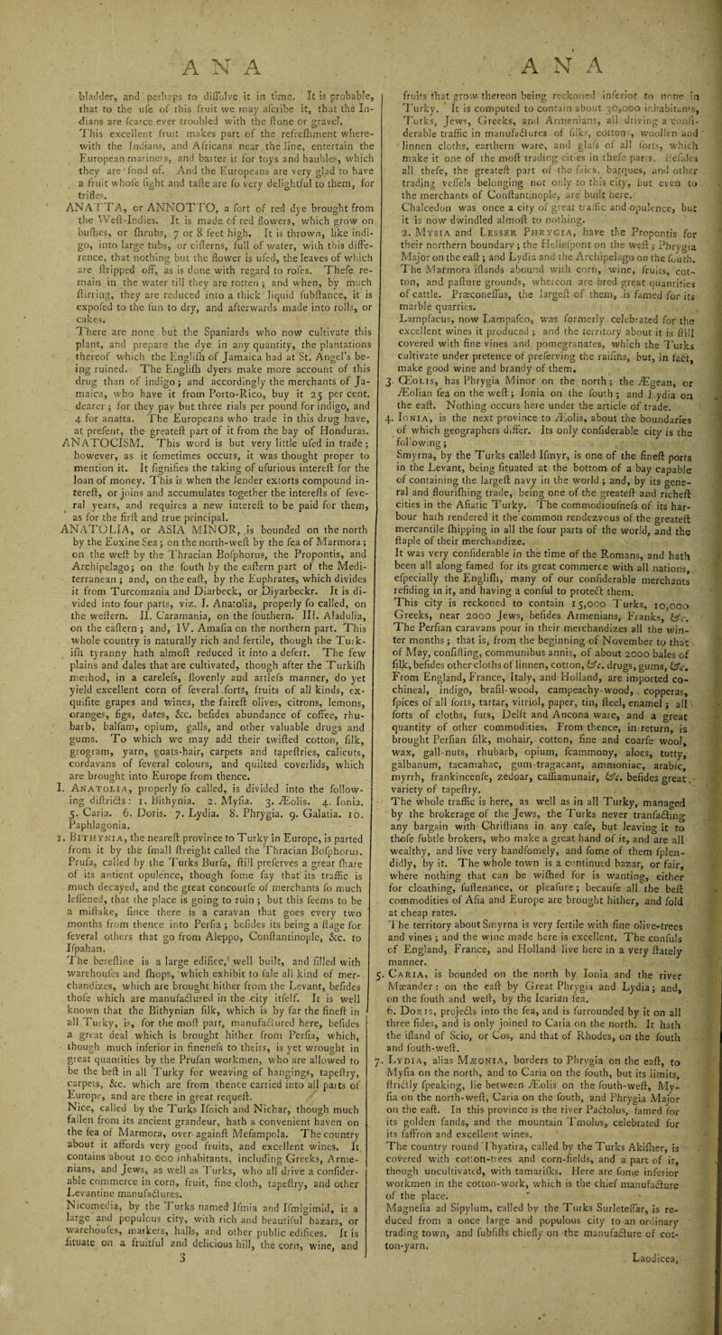 bladder, and perhaps to diffolve it in time. It is probable, that to the ufe of this fruit we may afcribe it, that the In¬ dians are fcarce ever troubled with the ftone or gravel. This excellent fruit makes part of the refrefhment where¬ with the Indians, and Africans near the line, entertain the European mariners, and batter it for toys and baubles, which they are'fond of. And the Europeans are very glad to have a fruit whofe fight and tafle are fo very delightful to them, for trifles. ANATTA, or ANNOTTO, a fort of red dye brought from the Weft-indies. It is made 6f red flowers, which grow on bufhes, or fhrubs, 7 or 8 feet high. It is thrown, like indi¬ go, into large tubs, or cifierns, full of water, with this diffe¬ rence, that nothing but the flower is ufed, the leaves of which are ftripped off, as is done with regard to rofes. Thefe re¬ main in the water till they are rotten ; and when, by much ftirring, they are reduced into a thick liquid fubftance, it is expofed to the fun to dry, and afterwards made into rolls, or cakes. There are none but the Spaniards who now cultivate this plant, and prepare the dye in any quantity, the plantations thereof which the Englifh of Jamaica had at St. Angel’s be¬ ing ruined. The Englifh dyers make more account of this drug than of indigo; and accordingly the merchants of Ja¬ maica, who have it from Porto-Rico, buy it 25 per cent, dearer ; for they pay but three rials per pound for indigo, and 4 for anatta. The Europeans who trade in this drug have, at prefent, the- greateft part of it from the bay of Honduras. ANATOCISM. This word is but very little ufed in trade; however, as it fometimes occurs, it was thought proper to mention it. It fignifies the taking of ufurious intereif for the loan of money. This is when the lender extorts compound fil¬ tered:, or joins and accumulates together the interefls of feve- ra! years, and requires a new intereft to be paid for them, as for the fir ft and true principal. ANATOLIA, or ASIA MINOR, is bounded on the north by the Euxine Sea; on the north-weft by the fea of Marmora ; on the weft by the Thracian Bofphorus, the Propontis, and Archipelago; on the fouth by the eaftern part of the Medi¬ terranean ; and, on the eaft, by the Euphrates, which divides it from Turcomania and Diarbeck, or Diyarbeckr. It is di¬ vided into four parts, viz. I. Anatolia, properly fo called, on the weftern. II. Caramania, on the fouthern. III. Aladulia, on the eaftern ; and, IVfi Amafia on the northern part. This whole country is naturally rich and fertile, though the Tuik- ifii tyranny hath almoft reduced it into a defert. The few plains and dales that are cultivated, though after the Turkilh method, in a carelefs, llovenly and artlefs manner, do yet yield excellent corn of feveral forts, fruits of all kinds, ex- quifite grapes and wines, the faireft olives, citrons, lemons, oranges, figs, dates, &c. befides abundance of coffee, rhu¬ barb, balfam, opium, galls, and other valuable drugs and gums. To which we may add their twifted cotton, filk, grogram, yarn, goats-hair, carpets and t?peftries, calicuts, cordavans of feveral colours, and quilted coverlids, which are brought into Europe from thence. I. Anatolia, properly fo called, is divided into the follow¬ ing diftridls : 1. Bithynia. 2. Myfia. 3. iEolis. 4. JonH. 5. Caria. 6. Doris. 7. Lydia. 8. Phrygia. 9. Galatia. 10. Paphlagonia. I. Bithynia, the neareft province to Turley in Europe, is parted from it by thfe fmall (freight called the Thracian Bofphorus. Prufa, called by the Turks Burfa, ftill preferves a great fhare of its antient opulence, though fome fay that its traffic is much decayed, and the great concourfe of merchants fo much leffened, that the place is going to ruin; but this feems to be a miftake, fince there is a caravan that goes every two months from thence into Perfia ; befides its being a ffage for feveral others that go from Aleppo, Conftantinople, &c. to Ifpahan. The bereftine is a large edifice, well built, and filled with warehoufes and fhops, which exhibit to fale all kind of mer¬ chandizes, which are brought hither from the Levant, befides thofe which are manufactured in the city itfelf. It is well known that the Bithynian filk, which is by far the fineft in all Turky, is, for the moft part, manufactured here, befides a great deal which is brought hither from Perfia, which, though much inferior in finenefs to theirs, is yet wrought in great quantities by the Prufan workmen, who are allowed to be the beft in all Turky for weaving of hangings, tapeftry, carpets. Sic. which are from thence carried into all paits of Europe, and are there in great requeft. Nice, called by the Turks Ifnich and Nichar, though much fallen from its ancient grandeur, hath a convenient haven on the fea of Marmora, over againft MefampoJa. The country about it affords very good fruits, and excellent wines. It contains about 10 000 inhabitants, including Greeks, Arme¬ nians, and Jews, as well as ’Lurks, who all drive a confider- able commerce in corn, fruit, fine cloth, tapeftry, and other Levantine manufactures. Nicomedia, by the Turks named Ifmia and Ifmigimid, is a large and populous city, with rich and beautiful bazars, or warehoufes, markets, halls, and other public edifices. It is iituate on a fruitful and delicious hill, the com, wine, and fruits that grow thereon being reckoned inferior to none in Turky. It is computed to contain about 30,000 inhabitants, Turks, Jews, Greeks, and Armenians, all driving a'confx- derable traffic in manufactures of filk?, cotton?, woollen and linnen cloths, earthern ware, and glafs of all forts, which make it one of the moft trading cities in thefe parts, befides all thefe, the greateft part of the Lies, barques, and other trading veffels belonging not onLy to this city, but even to the merchants of Conftantinople, are' built here. Chalcedon was once a city of great traffic and opulence, but it is now dwindled almoft to nothing. 2. Mysia and Lesser Phrygia, have the Propontis for their northern boundary; the Hellefpont on the weft ; Phrygia Major on the eaft ; and Lydia and the Archipelago on the fouth. The Marmora iflands abound with corn, wine, fruits, cot¬ ton, and pafture grounds, whereon are bred great quantities of cattle. Prsconeffus, the largeft of them, is famed for its marble quarries. Lampfacus, now Lampafco, was formerly celebrated for the excellent wines it produced ; and the territory about it is ftill covered with fine vines and pomegranates, which the Turks cultivate under pretence of preferving the raifins, but, in faCt make good wine and brandy of them. 3. CEolis, has Phrygia Minor on the north; the iEgean, or iEolian lea on the weft; Ionia on the fouth ; and Lydia oa the eaft. Nothing occurs here under the article of trade. 4. Ionia, is the next province to iEolis, about the boundaries of which geographers differ. Its only confiderable city is the following; Smyrna, by the Turks called Ifmyr, is one of the fineft ports in the Levant, being fituated at the bottom of a bay capable of containing the largeft navy in the world ; and, by its gene¬ ral and flourifhing trade, being one of the greateft and richeft cities in the Afiatic Turky. The commodioufnefs of its har¬ bour hath rendered it the common rendezvous of the greateft mercantile fhipping in all the four parts of the world, and the ftaple of their merchandize. It was very confiderable in the time of the Romans, and hath been all along famed for its great commerce with all nations efpecially the Englifh, many of our confiderable merchants refiding in it, and having a conful to protect them. This city is reckoned to contain 15,000 Turks, 10.000 Greeks, near 2000 Jews, befides Armenians, Franks, £5Y. The Perfian caravans pour in their merchandizes all the win¬ ter months; that is, from the beginning of November to that of May, confiding, communibus annis, of about 2000 bales of filk, befides other cloths of linnen, cotton, &c. drugs, gums, £5V. From England, France, Italy, and Holland, are imported co¬ chineal, indigo, brafil-wood, campeachy-wood, copperas, fpices of all forts, tartar, vitriol, paper, tin, fteel, enamel; all forts of cloths, furs. Delft and Ancona ware, and a great quantity of other commodities. From thence, in return, is brought Perfian filk, mohair, cotton, fine and coarfe wool, wax, gall-nuts, rhubarb, opium, fcammony, aloes, tutty, galbanum, tacamahac, gum tragacant, ammoniac, arabic, myrrh, frankincenfe, zedoar, caffiamunair, &c. befides great, variety of tapeftry. The whole traffic is here, as well as in all Turky, managed by the brokerage of the Jews, the Turks never tranfa&ing any bargain with Chriftians in any Cafe, but leaving it to thofe fubtle brokers, who make a great hand of it, and are all wealthy, and live very handfomcly, and fome of them fplen- didly, by it. The whole town is a continued bazar, or fair, where nothing that can be wifhed for is wanting, either for cloathing, fuftenance, or pleafure; becaufe all the belt commodities of Afia and Europe are brought hither, and fold at cheap rates. The territory about Smyrna is very fertile with fine olive-trees and vines ; and the wine made here is excellent. The confuls of England, France, and Holland live here in a very ftately manner. 5. Caria, is bounded on the north by Ionia and the river Maeander : on the eaft by Great Phrygia and Lydia; and, on the fouth and weft, by the Icarian fea. 6. Dorjs, prcjeCts into the fea, and is furrounded by it on all three hides, and is only joined to Caria on the north. It hath the ifland of Scio, or Cos, and that of Rhodes, on the fouth and fouth-weft. 7. Lydia, alias MiEONiA, borders to Phrygia on the eaft, to Myfia on the north, and to Caria on the fouth, but its limits, ftricily fpeaking, lie between iEolis on the fouth-weft, My¬ fia on the north-weft, Caria on the fouth, and Phrygia Major on the eaft. In this province is the river PaCtolus, famed for its golden funds, and the mountain Tmolus, celebrated for its faffron and excellent wines. The country round Thyatira, called by the Turks Akiflier, is covered with cot:on-trees and corn-fields, and a part of it, though uncultivated, with tamarifks. Here are fome inferior workmen in the cotcon-work, which is the chief manufacture of the place. Magnefia ad Sipylum, called by the Turks Surleteflar, is re¬ duced from a once large and populous city to an ordinary trading town, and fubfifts chiefly on the manufacture of cot¬ ton-yarn. Laodicea,