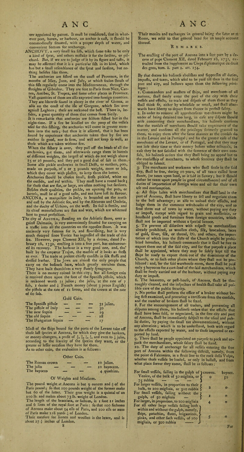 cer appointed by patent. It mull be confidered, that in what¬ ever port, haven, or harbour, an anchor is caft, it Ihould be commodioufly fituated, with a proper depth of water, and convenient bottom for anchorage. ANCHOVY, a very fmall fea filh, which fome take to be only a kind of fprat, and others miftake it for the fardine, or pil¬ chard. But, if we are to judge of it by its figure and tafte, it may be affirmed that it is a particular filh in its kind, which has but a fmall refemblance of the fprat and fardine, but no¬ thing befides like them. The anchovies are fifhed on the coaft of Provence, in the months of May, June, and July, at which feafon fhoals of this filh regularly come into the Mediterranean, through the {freights of Gibraltar. They are fent to Paris from Nice, Can¬ nes, Antibes, St. Tropez, and fome other places in Provence. Vaft quantities of them are alfo exported into foreign countries. They are likewife found in plenty in the river of Genoa, as alfo on the coaft of the ifle of Gorgone, which lies over againft Leghorn ; thefe are reckoned the beft. There is, be¬ fides, a great quantity of them that comes from Sicily. It is remarkable that anchovies are feldom fifhed but in the night-time. If a fire be kindled on the poop of the veffels ufed for this fiftiing, the anchovies will come in greater num¬ bers into the nets; but then it is afferted, that it has been found by experience that anchovies taken thus by fire are neither fo good, nor fo firm, and will not keep fo well, as thofe which are taken without fire. When the fifhery is over, they pull off the heads of all the anchovies, gut them, and afterwards range them in barrels of different weights, the largeft of which do not weigh above 25 or 26 pounds, and they put a good deal of fait in them.-1 Some alfo pickle anchovies in fmall Delft, or earthen, pots, made on purpofe, of 2 or 3 pounds weight, more or lefs, which they cover with plafter, to keep them the better. Anchovies fhould be chofen fmall, frefh pickled, white on the outfide, and red within. They muft have a round back; for thofe that are flat, or large, are often nothing but fardines. Befides thefe qualities, the pickle, on opening the pots, or barrels, muft be of a good tafte, and not have loft its flavour. ANCONA, a marquifate in Italy, is bounded on the north and eaft by the Adriatic fea, and by the Abruzzo and Ombria, and the duchy of Urbino, on the weft. Its foil is fertile, and its chief manufactures are flax and wax, which are whitened here to great perfection. The city of Ancona, {landing on the Adriatic fhore, over a- gainft Dalmatia, is very conveniently fituated for carrying on a traffic into all the countries on the oppofite fhore. It was anciently very famous for it, and flourifhing, but is very much decayed fince Venice has ingroffed all the trade of this fea. However, pope Clement XII, by a decree, dated Fe¬ bruary 16, 1732, ereCting it into a free port, has endeavour¬ ed its recovery. The harbour is a very good one, and, tho’ built by the emperor Trajan, the marble of it looks as frefh as ever. The trade at prefent chiefly confifts in filk fluffs and drefled leather. The Jews are almoft the only people that carry on the bufinefs here, which greatly enriches them. They have built themfelves a very {lately fynagogue. There is no money coined in this city; but all foreign coin is received there upon the foot of the Spanifh piftole, which is reckoned worth 31 julios ; the julio, at the rate of 7 fols, 1 denier and £ French money (about 3 pence Englifh) the piftole at the rate of 11 livres, and the crown at the rate of 60 fols. Gold Coin. The Spanifh piftole The piftole of Italy The new fequin The old fequin — The Hungarian fequin 31 julios. 30 19 18 17 Moft of the fhips bound for the ports of the Levant take off thofe laft fpecies at Ancona, for which they give the bankers, or money-changers, a profit of f, 4, -J, j, and even to ~ julio, according to the fcarcity of the fpecies they want, or the greater or leffer occafion they have for them. As to other coin, the evaluation is as follows: Other Coin. The Roman crown — — 10 julios. The julio — — — 10 bayoccos. The bayocco —— — 4 quadrins. Of Weights and Meafures. The pound weight at Ancona is but 9 ounces and | of the Paris pound ; fo that 100 pounds weight of the former make but 60 of the latter. Their gros weight is a quintal of an 100 lb. and makes about 731b. weight of London. The length of the bracciata, or fathom, is 1 foot 11 inches and 6 lines of the royal foot at Paris: fo that 100 fathoms of Ancona make about 54 ells of Paris, and 100 ells or auns of Paris make 128 yards ~ of London. Their meafure for linnen and woollen is the brace, and is about 27 J inches of London, 8 Their monies and exchanges in general being the fame as at Rome, we refer to that general head for an ample account thereof. Remarks. The eredting of the port of Ancona into a free port by a de¬ cree of pope Clement XII, dated February 16, 1732, ex¬ tracted from the Supplement au Corps diplomatique du droit des gens, tom. ii. part 2. art. 154. By that decree his holinefs abolifhes and fupprefies all duties, impofls, and taxes, which ufed to be paid till then in the Fa id port and city, and bellows upon them the following privi¬ leges : 1. Commanders and mailers of {hips, and merchants of all nations, lhall freely enter the port of the city with their vefl'els and effedls, to trade and difpofe of them there as they {hall think fit, either by wholefale or retail, and fhall after¬ wards have liberty to depart from thence in perfedl fafety. 2. In order to remove all apprehenfions merchants might be under of being detained too long, in cafe any difpute fhould arife concerning their merchandizes, his holinefs confents that the confuls of merchants fhould take cognizance of the matter, and confirms all the privileges formerly granted to them* to enjoy them after the fame manner as the confuls do in the Levant and in Portugal ; and for the greater eafe of the merchants of the Levant, or of Portugal, and that they may not lofe their time or their money before other tribunals, in cafe they be not fatisfied with the fentence of their own con¬ fuls, his holinefs orders that they lhall bring no appeal but to the confullhip of merchants, to whofe fentence they lhall be obliged to fubmit. 3. The merchants and workmen who fhall fettle in the faid city, fhall be free, during 10 years, of all taxes called bene ftante, (or taxes upon land, as is faid in Savary; but it fhould rather be taxes upon people in good circumftances) and of all duties of importation of foreign wine and oil for their own ufe and confumption. 4. All fhips laden with merchandizes that fhall land in the port of Ancona, fhall have liberty to fell and negotiate them to the beft advantage; as alfo to unload their effe&s, and lodge them in the common warehoufes of the city, -and to fend them out of town by water, without paying any duty or impoft, except with regard to grain and mafferizie, or houfhold goods and furniture from foreign countries, which fhall not be imported without a fpecial licence. 5. To prevent all diforders with refpedh to merchandizes already prohibited, as woollen cloth, filk, brocadoes, laces of gold, filver, filk, or thread, &c. and others, the impor¬ tation of which into the ftale of the Church might be prohi¬ bited hereafter, his holinefs commands that it fhall be free to export them out of the faid city, and for that purpofe a place fhall be appointed, where they may be fafely kept till the fhips be ready to export them out of the dominions of the Church, or to fuch other places where they fhall not be pro¬ hibited : and, for the faid warehoufe-room, there fhall be paid only 5 bayoccos for a cart-load of the faid merchandizes, which fhall be freely carried out of the harbour, without paying any duty or impoft. 6. The lazaretto, or pefl-houfe, of Ancona, fhall be tho¬ roughly cleaned, and the infpectors of health fhall take all pof- fible care of the public fecurity, 7. No perfon lhall perform the office of a broker without be¬ ing firft examined, and procuring a certificate from the confuls, and the number of brokers fhall be fixed. 8. For the encouragement of all traders, and preventing all difputes among them, his holinefs orders that the effe&s that fhall have been fold, or negociated, in the free city and port of Ancona, fhall be immediately fubjecl to the ufual and pub¬ lic duties, by paying the fmall tax abovementioned, without any alteration ; which is to be underllood, both with regard to the effedls exported by water, and to thofe imported or ex¬ ported by land. 9. There fhall be people appointed on purpofe to pack and up- pack the merchandizes, whofe falary fhall be fixed. 10. The duty of anchorage for all veffels entering the free port of Ancona within the following diftridl, namely, from the point di Falconara, in a ftrait line to the rock della Volpe, whether thofe veffels be loaded, or only in ballaft, and from what place foever they come, fhall be as follows: For fmall veffels, failing in the gulph of 1 crowns. Venice, of the bulk of 50 migliaia, or £ o 75 rubbia — — — 3 For larger veffels, in proportion to their J bulk, to 200 migliaia, or 300 rubbia 3 For fmall veffels, failing without the J gulph, of 50 migliaia — For larger, in proportion, to 200 migliaia For all other large veffels failing both within and without the gulph, namely, fhips, patachias, flutes, brigantines, pinks, and other fuch veffels, of 200 migliaia, or 300 rubbia —— bayocc. 50 o o o o For