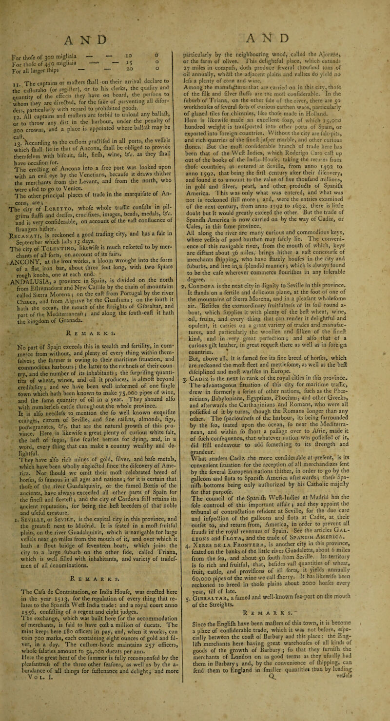 For thofe of 300 migliaia — — xo o For thofe of 450 migliaia - “ *5 0 For all larger ibips _ — 20 O ix The captains or matters (hall on their arrival aeclare to the caftoralio (or regifter), or to his clerics, the quality and quantity of the effecls they have on board, the perfons to whom they are directed, for the fake of preventing all difor- ders, particularly with regard to prohibited goods. 12. All captains and mafters are forbid to unload any ballalr, or to throw any dirt in the harbour, under the penalty of 200 crowns, and a place is appointed where ballaft may be caff. 12. Xccordin^ to the cuflom praftifed in all ports, the velTels which (hall He in that of Ancona, fhall be obliged to provide themfelves with bifeuit, fait, flefh, wine, &c. as they fhall have occafion for. , The ere&ing of Ancona into a free port was looked upon with an evil eye by the Venetians, becaufe it draws thither the merchants from the Levant, and from the north, who were ufed to go to Venice. The other principal places of trade in the marquifate of An¬ cona, are; , „ rn . .. The city of Loretto, whofe whole traffic conliks in pil¬ grims {faffs and dreffes, crucifixes, images, beads, medals, &c. and is very confiderable, on account of the vaft confluence of ftrangers hither. . . Recanati, is reckoned a good trading city, and has a fair in September which lafts 15 days. The city of Tolentino, likewife is much reforted to by mer¬ chants of all forts, on account of its fairs. AN CONY, at the iron works, a bloom wrought into the form of a flatiron bar, about three feet long, with two fquare rough knobs, one at each end. ANDALUSIA, a province in Spain, is divided on the north from Eftremadura and New Caflile by the chain of mountains called Sierra Morena ; on the eaft from Portugal by the river Chauca, and from Algarve by the Guadiana ; on the fouth it hath the ocean, the mouth of the {freights of Gibraltar, and part of the Mediterranean ; and along the fouth-eaft it hath the kingdom of Granada. Remarks. No part of Spam exceeds this in wealth and fertility, in com¬ merce from without, and plenty of every thing within them¬ felves ; the former is owing to their maritime fituation, and commodious harbours; the latter to the rirhnefs of their coun try, and the number of its inhabitants ; the furprifing quanti¬ ties of wheat, wines, and oil it produces, is almoft beyond credibility; and we have been w'ell informed of one Angle town which hath been known to make 75,000 pipes of wine, and the fame quantity of oil in a year. They abound alfo with numberlefs cattle throughout the whole province. It is alfo needlefs to mention the fo well known exquifite oranses, citrons of Seville, and fine raifins, almonds, figs, pomegranates, &c. that are the natural growth of this pro¬ vince. Here is like wife a great plenty of curious white fait, the beft of fugar, fine fcarlet berries for dying, and, in a word, every thing that can make a country wealthy and de¬ lightful. They have alfo rich mines of gold, filver, and bafe metals, which have been wholly negledfed fince the difeovery of Ame¬ rica. Nor ffiould we omit their moft celebrated breed of liorfes, fo famous in all ages and nations; for it is certain that thofe of the river Guadalquivir, or the famed Bcetis of the ancients, have always exceeded all other parts of Spain for the fineft and fleeteft ; and the city of Cordova {fill retains its ancient reputation, for being the beft breeders of that noble and ufeful creature. x. Seville, or Sevile, is the capital city in this province, and the greateft next to Madrid. It is feated in a moft fruitful plain, on the river Guadalquivir, which is navigable for large veffels near 40 miles from the mouth of it, and over which it hath a ftout bridge of feventeen boats, which joins the city to a large fuburb on the other fide, called Triana, which is well filled with inhabitants, and variety of tradef- men of all denominations. Remarks. The Cafa de Contratacion, or India Houfe, was ere£!ed here in the year 1513, for the regulation of every thing that re¬ lates to the Spanifh Weft India trade: and a royal court anno 1556, confiftmg of a regent and eight judges. The exchange, which was built here for the accommodation of merchants, is faid to have coft a million of ducats. The mint keeps here 180 officers in pay, and, when it works, can coin 700 marks, each containing eight ounces of gold and fil¬ ver, in a day. The cuftom-houfe maintains 257 officers, whofe falaries amount to 54,000 ducats per ann. Here the great heat of the fummer is fully recompenfed by the pleafantnefs of the three other feafons, as well as by the a- bundance of all things for fuftenance and delight; and more V O L. I. particularly by the neighbouring wood, called the Ajoraie, or the farm of olives. This delightful place, which extends 27 miles in compafs, doth produce feveral thoufand tons of oil annually, whilft the adjacent plains and valltes do yield no lefs a plenty of corn and wine. Among the manufactures that are carried on in this city, thofe of the filk and filver fluffs are the moft confiderable. In the fuburb of Triana, on the other fide of the river, there are 50 workhoufes of feveral forts of curious earthen ware, particularly of glazed tiles for.chimnies, like thofe made in Holland. Here is likewife made an excellent foap, of which 15,000 hundred weight is tranfported into other ports of Spam, or exported into foreign countries. Without the city are falt-pits, and rich quarries of the fineft jafper marble, and other curious ftones. But the moft confiderable branch of trade here has been that of the Weft Indies, which Roderigo Caro caft up out of the books of the India-Houfe, taking the returns from thofe countries, as entered at Seville, from anno 1492 to anno 1592, that being the firft century after their difeovery, and found it to amount to the value of five thoufand millions, in gold and filver, pearl, and other produtfts of Spanifh America. T his was only what was entered, and what was not is reckoned ftill more ; and, were the entries examined of the next century, from anno 1592 to 1692, there is little doubt but it would greatly exceed the other. But the trade of Spanifh America is now carried on by the way of Cadiz, or Cales, in this fame province. All along the river are many curious and commodious keys, where veffels of good burthen may iafely lie. The conveni¬ ence of this navigable river, from the mouth of which, keys are diftant about 36 miles, brings hither a vaft concourfe of merchants {hipping, who have {lately houfes in the city and fuburbs, and live in.a fplendid manner ; which is always found to be the cafe wherever commerce flourilhes in any tolerable degree. 2. Cordova is the next city in dignity to Seville in this province. It ftands on a fertile and delicious plane, at the foot of one of the mountains of Sierra Morena, and in a pleafant wholefome air. ’Befides the extraordinary fruitfulnefs of its foil round a- bout, which fupplies it with plenty of the beft wheat, wine, oil, fruits, and every thing that can render it delightful and opulent, it carries on a great variety of trades and manufac¬ tures, and particularly the woollen and filken of the fineft; kind, and in very great perfedfion ; and alfo that of a curious gilt leather, in great requeft there as well as in foreign countries. But, above all, it is famed for its fine breed of horfes, which are reckoned the moft fleet and mettlefome, as well as the beft dif'ciplined and moft warlike in Europe. ^ 3. Cadiz is the next in rank of the royal cities in this province. The advantageous fituation of this city for maritime traffic, drew in formerly a feries of other nations, fuch as the Phoe¬ nicians, Babylonians, Egyptians, Phocians, and other Greeks, and afterwards the Carthaginians and Romans, who were all poffeffed of it by turns, though the Romans longer than any other. The fpacioufnefs of the harbour, its being furrounded by the fea, feated upon the ocean, fo near the Mediterra¬ nean, and within fo fhort a paffage over to Afric, made it of fuch confequence, that whatever nation was poffeffed of it, did ftill endeavour to add fomet'ning to its ftrength and grandeur. What renders Cadiz the more confiderable at prefent, is its convenient fituation for the reception of all merchandizes fent by the feveral European nations thither, in order to go by the galleons and flota to Spanifh America afterwards; thefe Spa¬ nifh bottoms being only authorized by his Catholic majefty for that purpofe. The council of the Spanifti Weft-Tndies at Madrid has the foie controul of this important affair; and they appoint the tribunal of contradlation refident at Seville, for the due care and infpedlion of the galleons and flota at Cadiz, at their outfet to, and return from, America, in order to prevent all frauds iff the royal revenues of Spain. See the articles Gal¬ leons and Flota, and the trade of Spanish America. 4. Xeres de la Frontera, is another city in this province, feated on the banks of the little river Guadaletta, about 6 miles from the fea, and about 50 fouth from Seville. Its territory is fo rich and fruitful, that, befides vaft quantities of wheat, fruit, cattle, and provifions of all forts, it yields annually 60,000 pipes of the wine we call fherry. It,has likewife been reckoned to breed in thofe plains about 2000 horfes every year, till of late. 5. Gibraltar, a famed and well-known fea-port on the mouth of the Streights. Remarks.” Since the Englifh have been mafters of this town, it is become a place of confiderable trade, which it was not before, efpe- cially between the coaft of Barbary and this place : the Eng¬ lifh merchants here having great warehoufes of all kinds of goods of the growth of Barbary ; fo that they furnifh the merchants of London on as good terms as they ufually had them in Barbary; and, by the convenience of {hipping, can fend them to England in fmaller quantities than by loading veffelj