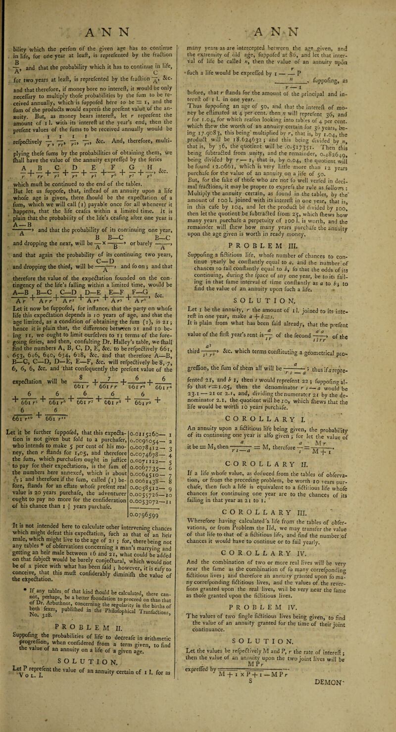 A N'N A'N N bility which the perfon of the given age has to continue in life, for one year at leaft, is reprefented by the fraction g —t and that the probability which it has to continue in life, A C for two years at leaft, is reprefented by the fraCtion Sec. and that therefore, if money bore no intereft, it would be only neceflary to multiply thofe probabilities by the fum to be re¬ ceived annually, which is fuppofed here to be= i, and the fum of the products would exprefs the prefent value of the an¬ nuity. But, as money bears intereft, let r reprefent the amount of I 1. with its intereft at the year’s end, then the prefent values of the fums to be received annually would be refpeCtively r4> &c- And, therefore, multi- i i r » rr* plying thefe fums by the probabilities of obtaining them, we £hall have the value of the annuity exprefled by the feries A B C,D, E F G H „ _I____ _|-4---, Sic. I Y'f' * y*3 * yS f' 7 7*8 which muft be continued to the end of the tables. But let us fuppofe, that, inftead of an annuity upon a life whofe age is given, there fhould be the expectation of a fum, which we will call (i) payable once for all whenever it happens, that the life ceafes within a limited time. It is plain that the probability of the life’s ceafing after one year is A — B ... , . —-—» and that the probability of its continuing one year, B B—C B—C and dropping the next, will be — X —g—> or barely ———> and that again the probability of its continuing two years, C—D and dropping the third, will be ——> and fo on ; and that therefore the value of the expectation founded on the con¬ tingency of the life’s falling within a limited time, would be A—B B—C . C—D . D—E . E—F . F—G + + + &c. A r 1 A rr A r3 1 Ar4 1 A r5 A r6 Let it now be fuppofed, for inftance, that the party on whofe life this expectation depends is 10 years of age, and that the age limited, as a condition of obtaining the fum (i), is 21; hence it is plain that, the difference between 21 and 10 be¬ ing 11, we ought to limit ourfelves to 11 terms of the fore¬ going feries, and then, confulting Dr. Halley’s table, we (hall find the numbers A, B, C, D, E, See. to berefpeCtively 66t, 653, 646, 640, 634, 628, &c. and that therefore A—B, B—G, C—D, D—E, E—F, &c. will refpedively be 8, 7, 6, 6, 6, See. and that confequently the prefent value of the expectation will be —^-}- ^ • 6 + 661 r 6 5 1 »-6 661 r 6 661 rr 6 661 r*° + 661 r6 6 661 1 + 661 r1 ' 661 rs + 061 r* 6 661 r9 661 r4 + Let it be further fuppofed, that this expecta¬ tion is not given but fold to a purchafer, who intends to make 5 per cent of his mo¬ ney, then r ftands for 1,05, and therefore the fum, which purchafers ought in juftice to pay for their expectations, is the fum of the numbers here annexed, which is about #Ti and therefore if the fum, called (1) be¬ fore, ftands for an eftate whofe prefent real value is 20 years purchafe, the adventurer ought to pay no more for the confideration of his chance than 11 years purchafe. 0.0115260— 1 0.0096054— 2 0.0078412— 3 0.0074678— 4 0.0071122— 5 0.0067735— 6 0.0064510— 7 0.0061438— 8 0.0058512— 9 o.0055726—10 0.0053072—11 0.0796599 It is not intended here to calculate other intervening chances which might defeat this expectation, fuch as that of an heir male, which might live to the age of 2 r ; for, there being not any tables of obfervations concerning a man’s marrying and getting an heir male between 16 and 21, what could be added on that fubjeCl would be barely conjectural, which would not be of a piece with what has been faid ; however, it is eafy to conceive, that this muft confiderably diminifh the value of the expectation. If any tables, of that kind Ihould be calculated, there not, perhaps, be a better foundation to proceed on thai of Dr. Arbuthnot concerning the regularity in the bin bodi Axes, pubhlhed in the Philofophical Tranfaci problem Suppofing the probabilities of life to progrefiion, when confidered from the value of an annuity on a life of II. decreafe in arithmetic a term given, to find a given age. SOL Let P reprefent the value V O L. I. UTION. of an annuity certain of I I. for as many years as are intercepted between the age .given, and the extremity of old age, fuppofed at &6, and let that inter¬ val of life be called n, then the value of an annuity upon f ' fuch a life would be exprefled by 1-- P 11 fuppofing, as r— 1 before, that r ftands for the amount of the principal and in¬ tereft of 1 1. in one year. Thus fuppofing an age of 50, and that the intereft of mo¬ ney be effimated at 4 per cent, then n will reprefent 36, and r for 1.04, for which reafon looking into tables of 4 per cent, which fhew the worth of an annuity certain for 36 years, be¬ ing 17.9083, this being’ multiplied by r, that is, by 1.04, the produCt will be 18.624632; and this being divided by n, that is, by 36, the qtiotient will be .0.517351. Then this being fubtraCted from unity, and the remainder, 0.482649, being divided by r— 1, that is, by 0.04, the quotient will be found 12.0661, which is very little more than 12 years purchafe for the value of an annuity on a life of 50. But, for the fake of thofe who are not fo well veiled in deci¬ mal fractions, it may be proper to exprefs the rule as follows : Multiply the annuity certain, as found in the tables, by the' amount of 100 1. joined with its intereft in one year, that is, in this cafe by 104, and let the produCt be divided by 100, then let the quotient be fubtraQed from 25, which (hews how many years purchafe a perpetuity of 100 1. is worth, and the remainder will fhew how many years purchafe the annuity upon the age given is worth in ready money. PROBLEM III. Suppofing a fiflitious life, whofe number of chances to con¬ tinue yearly be conftantly equal to a, and the nufnber of chances to fail conftantly equal to b, fo that the odds of its continuing, during the fpace of any one year, be to its fail¬ ing in that fame interval of time conftantly as a to b-, to find the value of an annuity upon fuch a life SOLUTION. Let 1 be the annuity, r the amount of il. joined to its inte¬ reft in one year, make a -f- b~s. It is plain from what has been faid already, that the prefent value of the firft year’s rent is— of the fecond 0f the sr slrr v a3 third 7777’ which terms conftituting 2 geometrical pro- greflion, the fum of them all will be - — - ; thus ifa repre¬ fented 21, and b 1, then s would reprefent 22 ; fuppofing al- fo that nrri.05, then the denominator rs — a would be 23.1 — 21 or 2.1, and, dividing the numerator 21 by the de¬ nominator 2.1, the quotient will be 10, which fhews that the life would be worth 10 years purchafe. COROLLARY I. An annuity upon a fiClitious life being given, the probability of its continuing one year is alfo given ; for let the value of Cl Q y it be = M, then —-— M, therefore — = -. J s — a s M -j- 1 COROLLARY II. If a life whofe value, as deduced from the tabjes of obferva- tion, or from the preceding problem, be worth 10 years pur¬ chafe, then fuch a life is equivalent to a fictitious life whofe chances for continuing one year are to the chances of its failing in that year as 21 to 1. COROLLARY III. Wherefore having calculated'a life from the tables of obfer¬ vations, or from Problem the lid, we may transfer the value of that life to that of a fictitious life, and find the number of chances it would have to continue or to fail yearly. COROLLARY IV. And the combination of two or more real lives will be very near the fame as the combination of fo many correfpondin^ fictitious lives; and therefore an annuity granted upon fo ma¬ ny correfponding fictitious lives, and the values of. the rever- fions granted upon the real lives, will be very near the fame as thofe granted upon the fictitious lives. PROBLEM IV. The values of two fingle fictitious lives being given, to find the value of an annuity granted for the time of their joint continuance. SOLUTION. Let the values be refpeCtively M and P, r the rate of intereft ; then the value of an annuity upon the two joint lives will be - MPr exprefled by ■ M + 1 x P -+-1 S MP. DEMON'