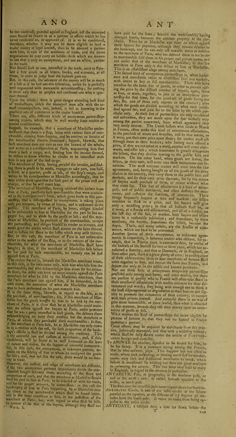 be too cautioufly guarded againft in England, left the moneyed man ftiould be drawn in as a partner in affairs which he has never coiffented to, or approved of. Jt is to be confidered, therefore, whether it may not be more eligible to lend a trader money at legal intereft, than to be deemed a partner •with him, in cafe of the accidents of trade, and the fecret negociations he may carry on befides thofe which are known to one that is only an anonymous, and not an aflive, partner in the trade. Nor fliould fuch an one, interefted in the trade, omit to ftipu- late a free accefs to all letters, books, and accounts, at all times, in order to judge how the bufinefs goes on. But, in th is cafe, the advancer of the money will be as much at a lofs as if he had not this toleration, unlefs he is perfectly well acquainted with mercantile accountantfhip; for nothing is more eafy than to perplex and confound one who is igno¬ rant thereof. Upon the whole: there is great danger attending fuch kind of tranfashions, unlefs the moneyed man a£ls with the ut- moft circumfpeftion, and, indeed, is full as knowing in the pradlical arts of commerce as the trader himfelf. I here are, alfo, different kinds of anonymous partnerftiips among traders, which may be well worthy fome readers at' tentive conffderation. Suppofe, for example, that a merchant of Marfeilles under- derftands that there is a {hip, laden with various forts of mer- chandife, coming from Smyrna, and he receives an invoice o;~ the merchandize therein contained ; fuppofe, likewife, that fuch merchant does not care to run the hazard of the whole, and writes to a correfpondent at Paris, acquainting him that there is fuch a cargo, and, fending him the invoice thereof, he defires to know whether he chufes to be interefted with him in any part of the faid cargo. The merchant of Paris, having perufed the invoice, and find¬ ing there is profit to be made, engages to take part, one half, a third, or a quarter, profit or lofs, of the fhip’s cargo, and writes to his correfpondent at Marfeilles accordingly, that he may either draw upon him for fuch part of the prime coft and charge, or that he will remit him. The merchant of Marfeilles, having received this anfwer from him at Paris, purchafes fuch merchandifes that were contain¬ ed in his correfpondent’s letter, which gives birth to this part- nerfhip, that is diftinguifhed by anonymous, it taking place only pro tempore, by virtue of letters, and is unknown to the public. The merchant of Paris, by letter, obliges himfelf to be anfwerable to him at Marfeilles for the part he has en¬ gaged for, and to abide by the profit or lofs ; and the mer¬ chant of Marfeilles, by purchafe of the merchandize, accepts the partnerfhip, and obliges himfelf to render an account, and make good the profits which (hall accrue on the fales thereof, and to fuftain his {hare in the Ioffes which may arife thereon. But, in this cafe, the merchant of Paris is not anfwerable either to the mafter of the {hip, or to the owners of the mer¬ chandifes, for what the merchant of Marfeilles {hall have bought; fo that, if the merchant of Marfeilles fails before he has paid for fuch merchandife, no remedy can be had againft him at Paris. 1 he reafon theieof is, becaufe the Marfeilles merchant treats, in this cafe, in his own name only, with him who fells him the merchandife, and who acknowledges him alone for his debtor. In fhorr, the feller can have no more remedy againft the Paris merchant for what he fold to the Marfeilles merchant, than tne Paris merchant can againft him, if he demanded, in his own name, the execution of what the Marfeilles merchant was to have performed on his part towards him. It is the fame thing, likewife, in regard to the fale, as to the purchafe, of merchqndifes ; for, if this merchant of Mar¬ feilles fent the goods bought by him to be fold by the mer¬ chant of Paris, it is clear that he at Marfeilles could main¬ tain no aflion againft the buyers at Paris, under pretence that he was a party interefted in fuch goods, the debtors there acknowledging no body their creditor but the merchant at Paris, of whom they purchafed thefe merchandifes : fo that, . the merc.hant at Paris fails, he at Marfeilles can only come in as a creditor with the reft, for fuch proportion of the bank¬ rupts effects as {hall be divided among the creditors. This is the umverfal law and cuftom of merchants; and, if duly confidered, will be found to be well bottomed on the laws of nature and reafon, for the fupport of univerfal commerce: for, in this cafe, the anonymous, or unknown partner de¬ pends on the fidelity of him to whom he configned the <mods for fale ; and, was not this the cafe, there would be noftcu- rity in trade. However, the cuftom and ufage of merchants are different if the two anonymous partners immediately divide the mer¬ chandife bought between them, according to the {hare and proportion of each, and that the merchant at Marfeilles {hould fend his part to him at Paris, to be difpofed of with his mark, and for his proper account, by commiffion : in this cafe the bankruptcy of him at Pans happening, he at Marfeilles may lay claim to the merchandife which {hall be found intire, and in the fame condition as fent, in the pofl'eflion of the merchant at 1 aris ; but, with regard to what {hall be fold, ,e cannot clnm that of the buyers, although they {hall not A N T have paid for the fame ; bccaufe the merchandife, havihg changed hands, becomes the abfolute property of the pUr- Vu ^ lu* at Marfeilles can have no adlion againft t °.e buyers for payment,-although they remain debtors to the bankrupt, and he can only adt towards them as debtors o the merchant o Pans, who has debited them in his books to merchandife fold them in his pioper and private name, and not under that of the merchant of Marfeilles; fo that the merchant at only is the debtor to him at Marfeilles. This is an eftabhfhed ufage among merchants. I he fecond kind of anonymous partnerfhips is, when tradef- men and merchants refort to eftabhfhed fairs and markets with intent to buy or fell merchandifes. Thofe who have occafion for the lame fort of goods, in order to prevent raff¬ ing the price by the diftind number of buyers, aaree three or four or more, together, to join in an anonymous pait- nerlhip for that time, for the purchafe of goods during the e-’ L . °nC ,°f them on'y aPPears in the condudt; after which the goods are divided according to what each indivi¬ dual agreed for, and paid for to the feller by the vifible pur- chafer only. As thefe fort of partnerfhips are only occafional and unforefeen, they are made upon the fpot verbally only among the parties concerned, from which agreement they very rarely deviate. The Dutch fadors who ref.de at Nantz in b ranee, often make this kind of anonymous afl'oeiations, in the purchafe of wines and brandies, and by that means, as it were, put their own price upon them; for traders mu ft aft through them as their brokers; who having once offered a price, if they are not taken at a word, another will come after¬ wards, and offer lefs ; which fometimes fo greatly difappoints the fellers, that they decline coming to the public fairs and markets. On the other hand, when goods are fcarce, the fellers, in their turn, will enter into thefe anonymous combi¬ nations. The moft eminent traders will enter into the like agreements, and, having bought up all the goods of the petty dealers in the country, they carry them to the public fairs and markets, and fet their own price thereon ; for bv this means all buyers muff purchafe of them, or return without what tney came for. rI Ins fort of aftbeiations is a kind of mono¬ poly, and of public detriment, and often deftroys the oeco- nomy, and reftrains the freedom, of commerce. The'e things frequently happen at fairs and markets: the fellers combine to flick to a price, and the buyers will give only a middling price ; fo that all bufinefs {hall be, ns ‘f w?r^> f a ftand* and ^concerted, and all of a fuddem on the laft cay of the fair, or market, both buyers and fellers come to a reafonable refolution ; and fometimes, by thefe meafures, the buyers, fometimes the fellers, become the dupes. Thefe, and many others, are the fineffes of com¬ merce, which are hard to be prevented. Another fpecies of thefe anonymous, or unknown ao-ree- ments in commerce, is between traders who obferve, forex- ample, that in France corn is extremely dear, by reafon of the badnefs of the harveft for two or three years, which has oc- cafioned a fcarcity; and that at Dantzick, or in England, or fome other part, there is a .great plenty of corn : in confequence of thefe obfervations, three or four merchants of fortune {hall unite together to buy, and import the fame into France, and depute one only to be the vifible and known purchafer. Nor are thefe forts ot anonymous temporary partnerftiips praaifed only among merchants, and other traders, but thefe are perfons of quality who in France will often take fhare in thofe occafional aftbeiations with traders eminent for their dis¬ cernment and worth ; they being wife enough not to think it the leaft difparagement or degradation to their honour and dig¬ nity to promote the commerce of their country, in concept wnh their private intereft. And certainly there is no way of gain more honourable, or more lawful, than what is obtained in this manner, becaufe they rifk their money upon an uncer¬ tainty of profit or lofs. What renders this kind of partnerftiips the more eligible by perfons of fortune is, that they run no hazard in France quatenus a partner. Great eftates may be acquired by merchants from this prac¬ tice, judicioufly managed, and that with a middling fortune; which fhall be fully {hewn under the article of Partner¬ ships foreign and domeftic. To ANSWER for another, Signifies to be bound for him, to be bis furety. It is a common faying among the French, that he who anfwers, pays. This happens but too often in trade, where fuch anfwering, or binding one’s feif for another, caufes very rich and fubftantial merchants to break, wbofe failure is occafioned by nothing but their too great readinefs in anfwering for others. This has been very fatal to many in England, in regard to the revenue in particular. 1 ANTARCTIC Pole, in geography, is the fouthern pole, or end of the earths axis: fo called, becaufe oppolite to the ardtic, or north pole. The ftars near the antarctic pole never appear above our horizon. Antarciic Circle, is one of the leffer circles of the fphere parallel to the equator, at the diftance of 23 de«rees 30 mi¬ nutes from the fouth pole. It takes its name from being op- polite to the arctic circle. ANTEDATE, a faliified date, a date fet down before Che T