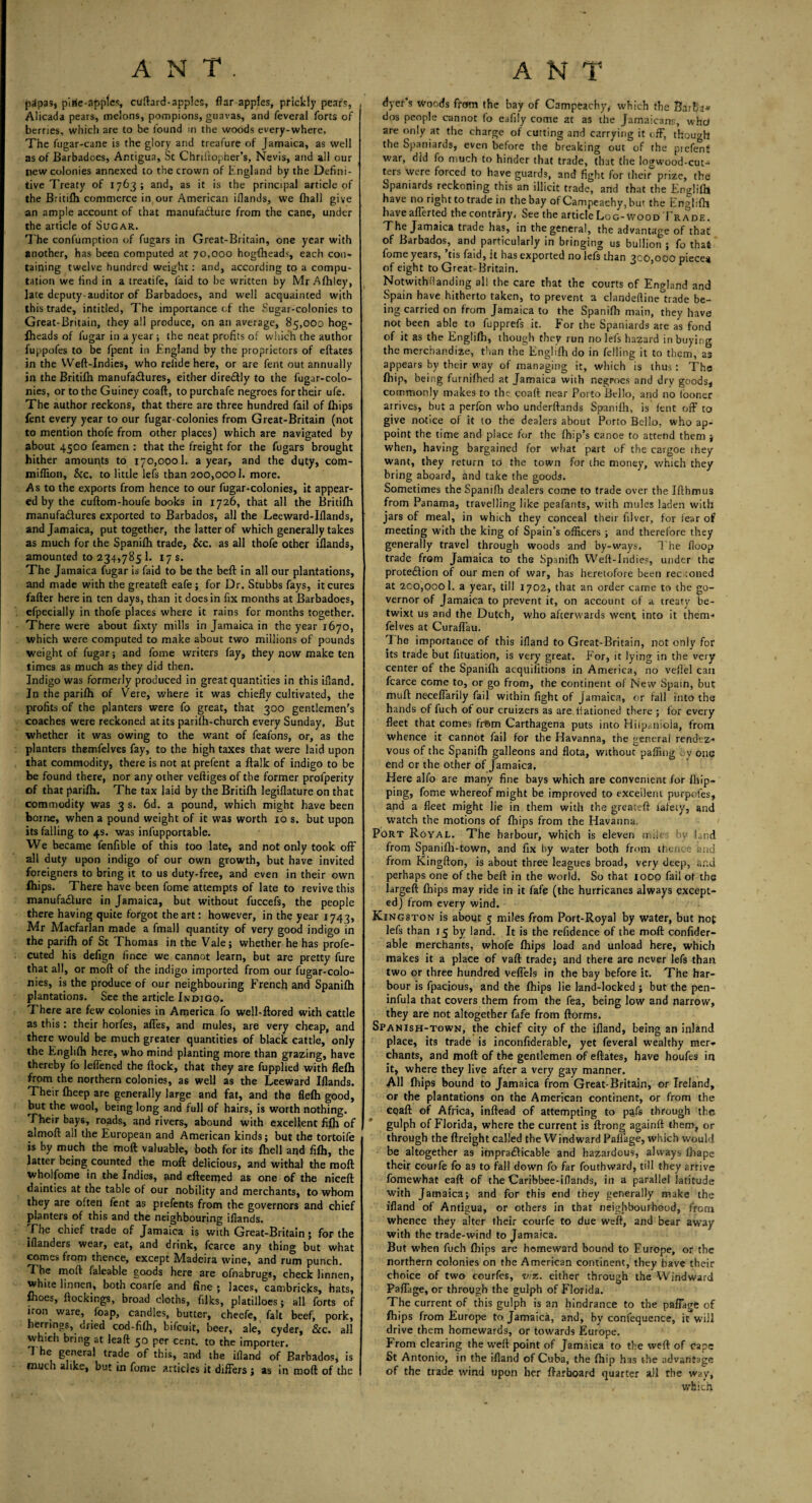papas, pirie-applcs, cuftard-apples, flar apples, prickly pears, Alicada pears, melons, pompions, guavas, and feveral forts of berries, which are to be found in the woods every-where. The fugar-cane is the glory and treafure of Jamaica, as well as of Barbadoes, Antigua, St Chriftopher’s, Nevis, and all our new colonies annexed to the crown of England by the Defini¬ tive Treaty of 1763; and, as it is the principal article of the Britifh commerce in our American iflands, we fhall give an ample account of that manufacture from the cane, under the article of Sugar. The confumption of fugars in Great-Britain, one year with another, has been computed at 70,000 hogfheads, each con* taining twelve hundred weight: and, according to a compu¬ tation we find in a treatife, laid to he written by Mr Afhley, late deputy-auditor of Barbadoes, and well acquainted with this trade, intitled. The importance of the Sugar-colonies to Great-Britain, they all produce, on an average, 85,000 hog- Iheads of fugar in a year ; the neat profits of which the author fuppofes to be fpent in England by the proprietors of eftates in the Weft-Indies, who reiide here, or are fent out annually in the Britifh manufactures, either direCtly to the fugar-colo- nies, or to the Guiney coaft, to purchafe negroes for their ufe. The author reckons, that there are three hundred fail of Ihips fent every year to our fugar-colonies from Great-Britain (not to mention thofe from other places) which are navigated by about 4500 feamen : that the freight for the fugars brought hither amounts to 170,0001. a year, and the duty, com- miffion, &c. to little lefs than 200,0001. more. As to the exports from hence to our fugar-colonies, it appear¬ ed by the cuftom-houfe books in 1726, that all the Britifh manufactures exported to Barbados, all the Leeward-Iftands, and Jamaica, put together, the latter of which generally takes as much for the Spanifh trade, &c. as all thofe other iflands, amounted to 234,785 1. 17 s. The Jamaica fugar is faid to be the beft in all our plantations, I and made with the greateft eafe ; for Dr. Stubbs fays, it cures fafter here in ten days, than it does in fix months at Barbadoes, efpecially in thofe places where it rains for months together. There were about flxty mills in Jamaica in the year 1670, which were computed to make about two millions of pounds weight of fugar; and fome writers fay, they now make ten times as much as they did then. Indigo was formerly produced in great quantities in this ifiand. In the parifh of Vere, where it was chiefly cultivated, the profits of the planters were fo great, that 300 gentlemen's coaches were reckoned at its parifh-church every Sunday, But whether it was owing to the want of feafons, or, as the planters themfelves fay, to the high taxes that were laid upon that commodity, there is not at prefent a flalk of indigo to be be found there, nor any other veftiges of the former proiperity of that parifh. The tax laid by the Britifh legiflature on that commodity was 3 s. 6d. a pound, which might have been borne, when a pound weight of it was worth 10 s. but upon its falling to 4s. was infupportable. We became fenfible of this too late, and not only took off all duty upon indigo of our own growth, but have invited foreigners to bring it to us duty-free, and even in their own Ihips. There have been fome attempts of late to revive this manufacture in Jamaica, but without fuccefs, the people there having quite forgot the art: however, in the year 1743, Mr Macfarlan made a fmall quantity of very good indigo in the parifh of St Thomas in the Vale; whether he has profe- cuted his defign fince we cannot learn, but are pretty fure that all, or moft of the indigo imported from our fugar-colo¬ nies, is the produce of our neighbouring French and Spanifh plantations. See the article Indigo. There are few colonies in America fo well-ftored with cattle as this: their horfes, afles, and mules, are very cheap, and there would be much greater quantities of black cattle, only the Englifh here, who mind planting more than grazing, have thereby fo leflened the flock, that they are fupplied with flefh from the northern colonies, a6 well as the Leeward Iflands. Their fheep are generally large and fat, and the flefh good, but the wool, being long and full of hairs, is worth nothing. Their bays, roads, and rivers, abound with excellent fifh of almoft all the European and American kinds; but the tortoife is by much the moft valuable, both for its {hell and fifh, the latter being counted the moft delicious, and withal the moft wholfome in the Indies, and efteemed as one of the niceft dainties at the table of our nobility and merchants, to whom they are often fent as prefents from the governors and chief planters of this and the neighbouring iflands. Fhe chief trade of Jamaica is with Great-Britain; for the ifianders wear, eat, and drink, fcarce any thing but what comes from thence, except Madeira wine, and rum punch. The moft faleable goods here are ofnabrugs, check linnen, white linnen, both coarfe and fine ; laces, cambricks, hats, flioes, ftockings, broad cloths, filks, platilloes; all forts of iron ware, foap, candles, butter, cheefe, fait beef, pork, herrings, dried cod-fifh, bifcuit, beer, ale, cyder, &c. all which bring at lead 50 per cent, to the importer. 1 he general trade of this, and the illand of Barbados, is much alike, but in fame articles it differs ; as in moft of the dyer’s woods from the bay of Campeachyy which the Barba* dos people cannot fo eafily come at as the Jamaicans, whd are only at the charge of cutting and carrying it off, though the Spaniards, even before the breaking out of the piefenf war, did fo much to hinder that trade, that the logwood-cut¬ ters were forced to have guards, and fight for their prize, the Spaniards reckoning this an illicit trade, and that the Englifh have no right to trade in the bay of Campeaehy, but the Englifh haveafferted thecontrary, Seethe article Log-wood Trade. The Jamaica trade has, in the general, the advantage of that of Barbados, and particularly in bringing us bullion ; fo that fome years, 'tis faid, it lias exported no lefs than 300,000 piece* of eight to Great-Britain. Notwithflanding all the care that the courts of England and Spain have hitherto taken, to prevent a clandeftine trade be¬ ing carried on from Jamaica to the Spanifli main, they have not been able to fupprefs it. For the Spaniards are as fond of it as the Englifh, though they run no lefs hazard in buying the merchandize, than the Englifh do in felling it to them, as appears by their way of managing it, which is thus: The fhip, being furnifhed at Jamaica with negroes and dry goods, commonly makes to the coaft near Porto Bello, and no looner arrives, but a perfon who underftands Spanifh, is fent off to give notice of it to the dealers about Porto Bello, who ap¬ point the time and place for the (hip’s canoe to attend them ; when, having bargained for what part of the cargoe they want, they return to the town for the money, which they bring aboard, and take the goods. Sometimes the Spanifh dealers come to trade over the Ifthmus from Panama, travelling like peafants, with mules laden with jars of meal, in which they conceal their filver, for fear of meeting with the king of Spain’s officers ; and therefore they generally travel through woods and by-ways. The (loop trade from Jamaica to the Spanifh Weft-Indies, under the protection of our men of war, has heretofore been reckoned at 200,0001. a year, till 1702, that an order came to the go¬ vernor of Jamaica to prevent it, on account of a treaty be¬ twixt us and the Dutch, who afterwards went into it them¬ felves at Curaffau. 1 he importance of this ifiand to Great-Britain, not only for its trade but fituation, is very great. For, it lying in the very center of the Spanifh acquifltions in America, no veftel can fcarce come to, or go from, the continent of New Spain, but muft neceffarily fail within fight of Jamaica, or fall into the hands of fuch of our cruizers as are liationed there ; for every fleet that comes fr©m Carthagena puts into Hilp;.nioia, from whence it cannot fail for the Havanna, the general rendez¬ vous of the Spanifh galleons and flota, without paffing by one end or the other of Jamaica, Here alfo are many fine bays which are convenient for (hip¬ ping, fome whereof might be improved to excellent purpofes, and a fleet might lie in them with the greateft lately, and watch the motions of fbips from the Havanna. Port Royal. The harbour, which is eleven miles by land from Spanifh-town, and fix by water both from thence and from Kingfton, is about three leagues broad, very deep, and perhaps one of the beft in the world. So that 1000 fail of the largeft (hips may ride in it fafe (the hurricanes always except¬ ed) from every wind. Kingston is about 5 miles from Port-Royal by water, but hot lefs than 15 by land. It is the refidence of the moft confider- able merchants, whofe (hips load and unload here, which makes it a place of vaft trade; and there are never lefs than two or three hundred veffels in the bay before it. The har¬ bour is fpacious, and the fhips lie land-locked ; but the pen- infula that covers them from the fea, being low and narrow, they are not altogether fafe from ftorms. Spanish-town, the chief city of the ifiand, being an inland place, its trade is inconfiderable, yet feveral wealthy mer* chants, and moft of the gentlemen of eftates, have houfes in it, where they live after a very gay manner. All fhips bound to Jamaica from Great-Britain, or Ireland, or the plantations on the American continent, or from the cqaft of Africa, inftead of attempting to pafe through the gulph of Florida, where the current is ftrong againft them, or through the {freight called the Windward Paflage, which would be altogether as impracticable and hazardous, always fbape their courfe fo as to fall down fo far fouthward, till they arrive fomewhat eaft of the Caribbee-iflands, in a parallel latitude with Jamaica; and for this end they generally make the ifiand of Antigua, or others in that neighbourhood, from whence they alter their courfe to due weft, and bear away with the trade-wind to Jamaica. But when fuch fhips are homeward bound to Europe, or the northern colonies on the American continent, they have their choice of two courfes, viz. either through the Windward Paflage, or through the gulph of Florida. The current of this gulph is an hindrance to the paflage of fhips from Europe to Jamaica, and, by confequence, it will drive them homewards, or towards Europe. From clearing the weft point of Jamaica to the weft of cape St Antonio, in the ifiand of Cuba, the fhip has the advantage of the trade wind upon her ftarhoard quarter all the way, , which