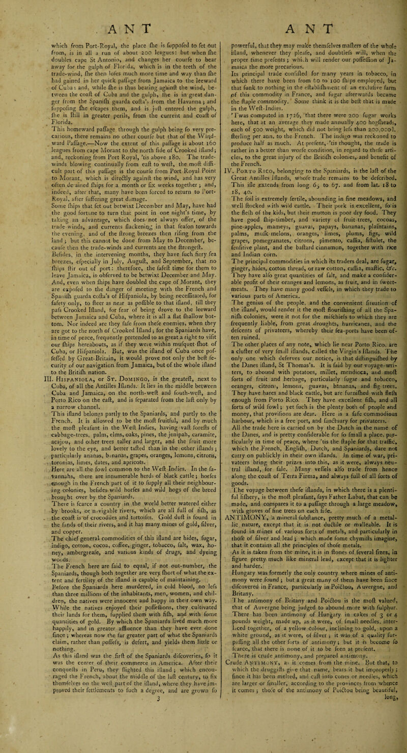 which from Port-Royal, the place (he is fuppofed to fet out from, is in all a run of about 200 leagues: but when lhe doubles cape St Antonio, and changes her courfe to bear away for the gulph of Florida, which is in the teeth of the trade-wind, (lie then loles much more time and way than Hie had gained in her quick paffage from Jamaica to the leeward of Cuba: and, while file is thus beating ag'ainft the wind, be¬ tween the coaft of Cuba and the gulph, lhe is in great dan¬ ger from the Spanifh guarda cotta’s from the Havanna ; and fuppofing {he efcapes them, and is juft entered the gulph, lhe is ftill in greater perils, from the current and coaft of Florida. This homeward paffage through the gulph being fo very pre¬ carious, there remains no other courfe but that of the Wiqd- ward Paffage.—Now the extent of this paffage is about 160 leagues from cape Morant to the north fide of Crooked Ifland; and, reckoning from Port Royal, ’tis above 180. The trade- winds blowing continually from eaft to weft, the moft diffi¬ cult part of this paffage is the courfe from Port Royal Point to Morant, which is diredly againft the wind, and has very often defined {hips for a month or fix weeks together ; and, indeed, after that, many have been forced to return to Port- Royal, after (uttering great damage. Some fhips that fet out betwixt December and May, have had the good fortune to turn that point in one night’s time, by taking an advantage, which does/not always otter, of the trade winds, and currents flackening in that feafon towards the evening, and of the ftrong breezes then rifing from the land ; but this cannot be done from May to December, be- caufe then the trade-winds and currents are the ftrongeft. Befides, in the intervening months, they have fuch fiery fea breezes, efpecially in July, Auguft, and September, that no fhips ftir out of port: therefore, the fafeft time for them to leave Jamaica, is obferved to be betwixt December and May. And, even when {hips have doubled the cape of Morant, they are expofed to the danger of meeting with the French and Spanifh guarda cofta’s of Hifpaniola, by being neceffitated, for fafety only, to fleer as near as poffible to that ifland, till they pafs Crooked Ifland, for fear of being drove to the leeward between Jamaica and Cuba, where it is all a flat {hallow bot¬ tom. Nor indeed are they fafe from thefe enemies, when they are got to the north of Crooked Ifland; for the Spaniards have, in time of peace, frequently pretended to as great a right to vifit our fhips hereabouts, as if they weie within mufquet-fhot of Cuba, or Hifpaniola. But, was the ifland of Cuba once pof- feffed by Great-Britain, it would prove not only the beft fe- curity of our navigation from Jamaica, but of the whole ifland to the Britifh nation. III. Hispaniola, or St. Domingo, is the greateft, next to Cuba, of all the Antilles Blands. It lies in the middle between Cuba and Jamaica, on the north-weft and fouth-weft, and Porto Rico on the eaft, and is feparated from the laft only by a narrow channel. This ifland belongs partly to the Spaniards, and partly to the French. It is allowed to be the moft fruitful, and by much the moft pleafant in the Weft Indies, having vaft forefts of cabbage-trees, palm, elms, oaks, pines, thejenipah, caramite, acajou, and other trees taller and larger, and the fruit more lovely to the eye, and better tafted than in the other iflands; particularly ananas, bananas, grapes, oranges, lemons, citrons, toronias, limes, dates, and apricots. Here are all the fowl common to the Weft Indies. In the fa- Vannahs, there are innumerable herds of black cattle; horfes enough in the French part of it to fupply all their neighbour¬ ing colonies, befides wild horfes and wild hogs of the breed brought over by the Spaniards. There is fcarce a country in the world better watered either by brooks, or navigable rivers, which are all full of rifli, as the coaft is of crocodiles and tortoifes. Gold duff is found in the fands of their rivers, and it has many mines of gold, ftlver, and copper. The chief general commodities of this ifland are hides, fugar, indigo, cotton, cocoa, coffee, ginger, tobacco, fait, wax, ho¬ ney, ambergreafe, and various kinds of drugs, and dyeing woods. The French here are faid to equal, if not out-number, the Spaniards, though both together are very Ihort of what the ex¬ tent and fertility of the ifland is capable of maintaining. Before the Spaniards here murdered, in cold blood, no lefs than three millions of the inhabitants, men, women, and chil¬ dren, the natives were innocent and happy in their own way. While the natives enjoyed their pofleffions, they cultivated their lands for them, fupplied them with fifh, and with fome quantities of gold. By which the Spaniards lived much more happily, and in greater affluence than they have ever done fince ; whereas now the far greater part of what the Spaniards claim, rather than poffefs, is defert, and yields them little or nothing. As this ifland was the ftrft of the Spaniards difeoveries, fo it was the center of their commerce in America. After their conquefts in Peru, they flighted this ifland ; whfth encou¬ raged the French, about the middle of the laft century, to fix themfelves on the well part of the ifland, where they have im¬ proved their fettlements to fuch a degree, and are grown fo 3 powerful, that they may make themfelves matters of the whole ifland, whenever they pleafe, and doubtiefs will, when the proper time prefents ; which will render our poffeffion of Ja¬ maica the more precarious. Its principal trade confifted for many years in tobacco, in which there have been from fco to 100 {hips employed, but that funk to nothing in the eftablifhment of an exdufive farm of this commodity in France, and fugar afterwards became the ftaple commodity. Some think it is the beft that is made in the Weft-Indies. ’ Fwas computed in 1726, that there were 200 fugar works here, that at an average they made annually 400 hogfheads, each of 500 weight, which did not bring lefs than zoo.ocol. fterling per aim. to the French. The indigo was reckoned to produce half as much. At prefent, - ’tis thought, the trade is rather in a better than worfe condition, in regard to thefe arti¬ cles, to the great injury of the Britifh colonies, and benefit of the French. IV. Porto Rtco, belonging to the Spaniards, is the laft of the Great Antilles Iflands, whofe trade remains to be deferibed. This ifle .extends from long. 6-, to 67. and from lat. 18 to 18, 40. The foil is extremely fertile, abounding in fine meadows, and well flocked with wild cattle. Their pork is excellent, fo is the flelh of the kids, hut their mutton is poor dry food. They have good {hip-timber, and variety of fruit trees, cocoas, pine-apples, mameys, guavas, papays, bananas, plaintains, palms, rnulk-melons, oranges, limes, plums, figs, wild grapes, pomegranates, citrons, pimento, caffia, fiftulet, the fenfitive plant, and the baftard cinnamon, together with rice and Indian corn. ✓ The principal commodities in which its traders deal, are fugar, ginger, hides, cotton thread, or raw cotton, caffia, maftic, £aV. They have alfo great quantities of fait, and make a confider- able profit of their oranges and lemons, as fruit, and in fweet- meats. They have many good veffels, in which they trade to various parts of America. The genius of the people, and the convenient fmiation of the ifland, would render it the moft flourifhing of all the Spa- nifli colonies, were it not for the mifehiefs to which they are frequently liable, from great droughts, hurricanes, and the defeents of privateers, whereby their fea-ports have been of¬ ten ruined. The other places of any note,, which lie near Porto Rico, are a clufter of very fmall iflands, called the Virgin’s Blands. The only one which deferves our notice, is that diftinguifhed by the Danes ifland, St Thomas’s. It is faid by our voyage-wri¬ ters, to abound with potatoes, millet, mendicca, and moft forts of fruit and herbage, particularly fugar and tobacco, oranges, citron?, lemons, guavas, bananas, and fig trees. They have hares and black cattle, but are furnifhed with flc{h enough from Porto Rico. They have excellent fifh, and all forts of wild fowl; yet fuch is the plenty both of people and money, that provifions are dear. Here is a fafe commodious harbour, which is a free port, and fanduary for privateers. All the trade here is carried on by the Dutch in the name of the Danes, and is pretty confiderable for (o fmall a place, par¬ ticularly in time of peace, where ’tis the ftaple for that traffic, which the French, Englilh, Dutch, and Spaniards, dare not carry on publickly in their own iflands. in time of war, pri¬ vateers bring their prizes into this, as it were, always neu¬ tral ifland, for fale. Many veffels alfo trade from hence along the coaft of Terra Firma, and always full of all forts of goods. The voyage between thefe iflands, in which there is a plenti¬ ful fifhery, is the moft pleafant, fays P'ather Labat, that can be made, and compares it to a paffage through a large meadow, with groves of fine trees on each fide. ANTIMONY, a mineral fubftance, pretty much of a metal¬ lic nature, except that it is not dudile or malleable. It is found in mines of various forts of metals, and particularly in thofe of filver and lead ; which made fome chymifts imagine, that it contains all the principles of thofe metals. As it is taken from the mine, it is in ftones of feveral fizes, in figure pretty much like mineral lead, except that it is lighter and harder. Hungary was formerly the only country where mines of anti¬ mony were found ; hut a great many of them have been fince difeovered in France, particularly in Poidou, Auvergne, and Britany. The antimony of Britany and Poidou is the moft valued, that of Auvergne being judged to abound more with fulphur. There has been antimony of Hungary in cakes of 3 or 4 pounds weight, made up, as it were, of fmall needles, inter¬ laced together, of a yellow colour, inclining to gold, upon a white ground, as it were, of filver ; it was of a quality fur- paffing all the other forts of antimony; but it is become fo fcarce, that there is none of it to be Ren at prefent. There is crude antimony, and prepared antimony. Crude Antimony, a, it comes from the mine. But that, to which the druggifts give that name, bears it but improperly; fince it has been melted, and eaft into cones or needles, which are larger or finaller, according to the piovinccs from whence it comes ; thofe of the antimony of Puidou being beautiful,