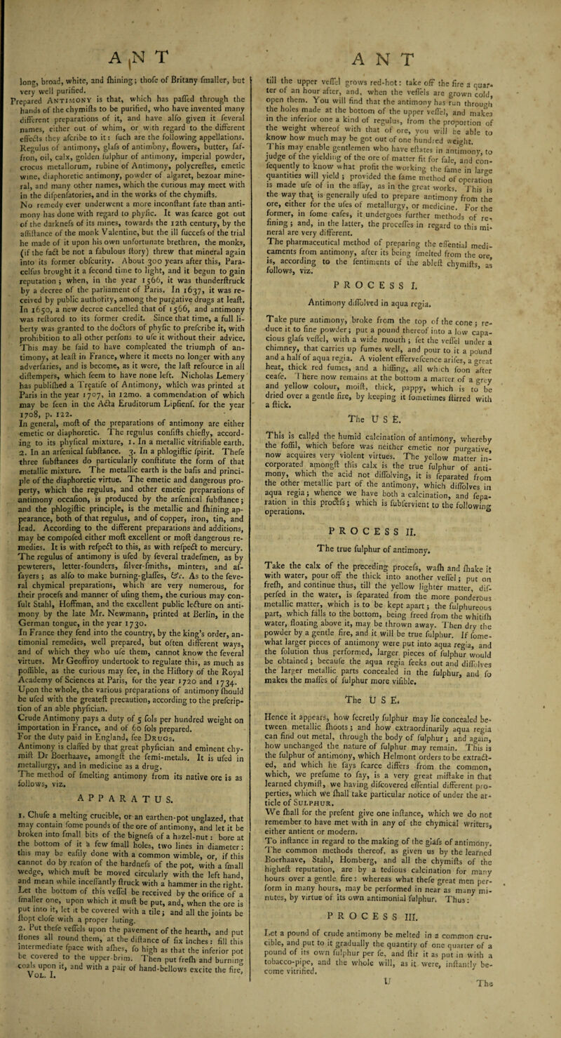 Ion?, broad, white, and fhining; thofe of Britany fmalier, but very well purified. Prepared Antimony is that, which has palled through the hands of the chymifts to be purified, who have invented many different preparations of it, and have alfo given it feveral names, either out of whim, or with regard to the different effects they aferibe to it: fuch are the following appellations. Regulus of antimony, glafs of antimony, flowers, butter, faf- fron, oil, calx, golden fulphur of antimony, imperial powder, crocus metallorum, rubine of Antimony, polycreftes, emetic wine, diaphoretic antimony, powder of algaret, bezoar mine¬ ral, and many other names, which the curious may meet with in the difpenfatories, and in the works of the chymifts. No remedy ever underwent a more inconftant fate than anti¬ mony has done with regard to phylic. It was fearce got out of the darknefs of its mines, towards the 12th century, by the afliftance of the monk Valentine, but the ill fuccefs of the trial he made of it upon his own unfortunate brethren, the monks, (if the fad be not a fabulous ftory) threw that mineral again Into its former obfeurity. About 300 years after this, Para- celfus brought it a fecond time to light, and it begun to gain reputation; when, in the year 1566, it was thunderftruck by a decree of the parliament of Paris. In 1637, it was re¬ ceived by public authority, among the purgative drugs at leaft. In 1650, a new decree cancelled that of 1566, and antimony was reftored to its former credit. Since that time, a full li¬ berty was granted to the dodors of phyfic to preferibe it, with prohibition to all other perfons to ufe it without their advice. This may be faid to have compleated the triumph of an¬ timony, at leaft in France, where it meets no longer with any adverfaries, and is become, as it were, the laft refource in all diftempers, which feem to have none left. Nicholas Lemery has publifhed a Treatife of Antimony, which was printed at Paris in the year 1707, in i2mo. a commendation of which may be feen in the Ada Eruditorum Lipfienf. for the year 1708, p. 122. In general, moft of the preparations of antimony are either emetic or diaphoretic. The regulus confifts chiefly, accord¬ ing to its phyfical mixture, 1. In a metallic vitrifiable earth. 2. In an arfenical fubftance. 3. In a phlogiftic fpirit. Thefe three fubftances do particularly conftitute the form of that metallic mixture. The metallic earth is the bafis and princi¬ ple of the diaphoretic virtue. The emetic and dangerous pro¬ perty, which the regulus, and other emetic preparations of antimony occafion, is produced by the arfenical fubftance; and the phlogiftic principle, is the metallic and fhining ap¬ pearance, both of that regulus, and of copper, iron, tin, and lead. According to the different preparations and additions, may be compofed either moft excellent or moft dangerous re¬ medies. It is with refped to this, as with refped to mercury. The regulus of antimony is ufed by feveral tradefmen, as by pewterers, letter-founders, filver-fmiths, minters, and af- fayers; as alfo to make burning-glaffes, &c. As to the feve¬ ral chymical preparations, which are very numerous, for their procefs and manner of ufing them, the curious may con- fult Stahl, Hoffman, and the excellent public ledure on anti¬ mony by the late Mr. Newmann, printed at Berlin, in the German tongue, in the year 1730. In France they fend into the country, by the king’s order, an- timonial remedies, well prepared, but often different ways, and of which they who ufe them, cannot know the feveral virtues. Mr GeofFroy undertook to regulate this, as much as poflible, as the curious may fee, in the Hiftory of the Royal Academy of Sciences at Paris, for the year 1720 and 1734. Upon the whole, the various preparations of antimony fliould be ufed with the greateft precaution, according to the preemp¬ tion of an able phyfician. Crude Antimony pays a duty of 5 fols per hundred weight on importation in France, and of 60 fols prepared. For the duty paid in England, fee Drugs. Antimony is claffed by that great phyftciah and eminent chy- mift Dr Boerhaave, amongft the femi-metals. It is ufed in metallurgy, and in medicine as a drug. The method of fmelting antimony from its native ore is as follows, viz. APPARATUS. 1. Chufe a melting crucible, oran earthen-pot unglazed, that may contain fome pounds of the ore of antimony, and let it be broken into fmall bits of the bignefs of a hazel-nut: bore at the bottom of it a few fmall holes, two lines in diameter: this may be eafily done with a common wimble, or, if this cannot do by reafon of the hardnefs of the pot, with a fmall wedge, which muft be moved circularly with the left hand, and mean while incefiantly (truck with a hammer in the right. Let the bottom of this veffel be received by the orifice of a fmaller one, upon which it muft be put, and, when the ore is put into it, let it be covered with a tile; and all the joints be itopt ciofe with a proper luting. 2. Put thefe veffds upon the pavement of the hearth, and nut ltones all round them, at the diftance of fix inches : fill this intermediate fpace with afhes, fo high as that the inferior pot be covered to the upper-brim. Then put frefh and burning coals upon ,t, and with a pair of hand-bellows excite the fire! VOL. I. ’ till the upper veffel grows red-hot: take off the fire a ruar» ter of an hour after, and, when the veffels are grown cold open them. You will find that the antimony has run through the holes made at the bottom of the upper veffel, and niake3 in the inferior one a kind of regulus, from the pronortion of the weight whereof with that of ore, you will be able to know how much may be got out of one hundred weight This may enable gentlemen who have eftates in antimony, to judge of the yielding of the ore of matter fit for fale and con- iequently to know what profit the working the fame in large quantities will yield ; provided the fame method of operation is made ufe of in the affay, as in the great works. Phis is the way tha^ is generally ufed to prepare antimony from the ore, either for the ufes of metallurgy, or medicine. For the former, in fome cafes, it undergoes further methods of re¬ fining ; and, in the latter, the proceffes in regard to this mi¬ neral are very different. The pharmaceutical method of preparing the effential medi¬ caments from antimony, after its being imelted from the ore is, according to the fentiments of the ableft chymifts as follows, viz. PROCESS I. Antimony diffolved in aqua regia. Take pure antimony, broke from the top of the cone; re¬ duce it to fine powder; put a pound thereof into a low capa¬ cious glafs vefl'el, with a wide mouth ; fet the veffel under a chimney, that carries up fumes well, and pour to it a pound and a half of aqua regia. A violent effervefcence arifes, a oreat heat, thick red fumes, and a hifling, all which foon after ceafe. There now remains at the bottom a matter of a grey and yellow colour, moift, thick, pappy, which is to be dried over a gentle fire, by keeping it fometimes ftirred with * a flick. The U S £. This is called the humid calcination of antimony, whereby the foffil, which before was neither emetic nor purgative, now acquires very violent virtues. The yellow matter in¬ corporated amongft this calx is the true fulphur of anti¬ mony, which the acid not diftolving, it is feparated from the other metallic part of the antimony, which diffolves in aqua regia; whence we have both a calcination, and fepa- ration in this procHsj which is fubfervient to the following operations. ® PROCESS II. The true fulphur of antimony. Take the calx of the preceding procefs, wafh and fhake it with water, pour off the thick into another veffel; put on frefh, and continue thus, till the yellow lighter matter, dif- perfed in the water, is feparated from the more ponderous metallic matter, which is to be kept apart; the fulphureous part, which falls to the bottom, being freed from the whitifti water, floating above it, may be thrown away. Then dry the powder by a gentle fire, and it will be true fulphur. If fome- what larger pieces of antimony were put into aqua regia, and the folution thus performed, larger pieces of fulphur would be obtained ; becaufe the aqua regia feeks out and diflblves the larger metallic parts concealed in the fulphur, and fo makes the maffes of fulphur more vifible. The USE, Hence it appears, how fecretly fulphur may lie concealed be¬ tween metallic Ihoots ; and how extraordinarily aqua regia can find out metal, through the body of fulphur; and again, how unchanged the nature of fulphur may remain. This is the fulphur of antimony, which Helmont orders to be extract¬ ed, and which he fays fcarce differs from the common, which, we prefume to fay, is a very great miftake in that learned chymift, we having difeovered effential different pro¬ perties, which we {hall take particular notice of under the ar¬ ticle of Sulphur. We {ball for the prefent give one inftance, which we do not remember to have met with in any of the chymical writers, either antient or modern. To inftance in regard to the making of the glafs of antimony. T he common methods thereof, as given us by the learned Boerhaave, Stahl, Homberg, and all the chymifts of the higheft reputation, are by a tedious calcination for many hours over a gentle fire : whereas what thefe great men per¬ form in many hours, may be performed in near as many mi¬ nutes, by virtue of its own antimonial fulphur. Thus: PROCESS III. I.ct a pound of crude antimony be melted in a common cru¬ cible, and put to it gradually the quantity of one quarter of a pound of its own fulphur per fe, and ftir it as put in with a tobacco-pipe, and the whole will, as it were, inftantly be¬ come vitrified. The U