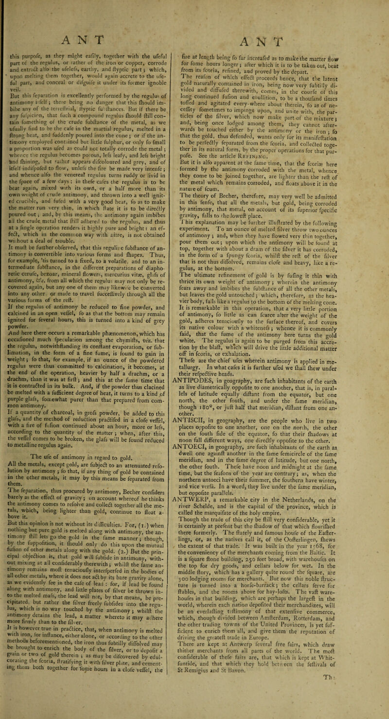 this purpofe, as they might eafiiy, together with the ufeful part of the regulus, or rather of the iron or copper, corrode and extract alfo the ufelefs, earthy, and ftyptic part; which, upon melting them together, would again accrete to the ufe¬ ful part, and conceal or difguife it under its former ignoble veil. But this reparation is excellently performed by the regulus of antimony itfelf; there being no danger that this fhould im¬ bibe any of the terreftrial, ifyptic fu fiances. But if there be any fufpicion, that fuch a compound regulus fhould ftill con¬ tain fomething of the crude fubftance of the metal, as we ufually find to be the cafe in the martial regulus, melted in a ftrong heat, and fuddenly poured into the cone ; or if the an¬ timony employed contained but little fulphur, or only fo fmall a proportion was ufed as could not totally corrode the metal ; whence the regulus becomes porous, lefs leafy, and lefs bright land fhining, but raihcr appears difcoloured and grey, and of itfelf indifpofed to flow, unlefs the fire be made very intenfe; and whence alfo the venereal regulus turns ruddy or livid in the fpace of a few days : in thefe cafes the regulus is to be beat again, mixed with its owrt, or a half more than its own weight of crude antimony, and thrown into a well ignit¬ ed crucible, and fufed with a very good heat, fo as to make the matter run very thin, in which (fate it is to be diredtly poured out; and, by this means, the antimony again imbibes all the crude metal that ftill adhered to the regulus, and thus at a fingle operation renders it highly pure and bright: an ef¬ fect, which in the common way with nitre, is not obtained wi.hout a deal of trouble. It muft be further obferved, that this regulire fubftance of an¬ timony is convertible into various forms and fhapes. Thus, for example, ’tis turned to a fixed, to a volatile, and to an in¬ termediate fubftance, in the different preparations of diapho¬ retic cerufe, bezoar, mineral flowers, mercurius vitae, glafs of antimony, feV. from all which the regulus may not onlybe re¬ covered again, but any one of them may likewise be converted into any other or made to travel fucceffively through all the various forms of the reft. If the regulus of antimony be reduced to fine powder, and calcined in an open veffel, fo as that the bottom may remain ignited for feveral hours, this is turned into a kind of grey powder. And here there occurs a remarkable phaenomenon, which has cccafioned much fpeculation among the chymifts, viz. that the regulus, notwithftanding its conftant evaporation, or fub- limation, in the form of a fine fume, is found to gain in weight; fo that, for example, if an ounce of the powdered regulus were thus committed to calcination, it becomes, at the end of the operation, heavier by half a drachm, or a drachm, than it was at firft; and this at the fame time that it is contracted in its bulk. And, if the powder thus clacined be melted with a fufficient degree of heat, it turns to a kind of purple glafs, fomewhat purer than that prepared from com¬ mon antimony. If a quantity of charcoal, in grofs powder, be added to this glafs, and the method of reduction pradifed in a clofe veffel, with a fire of fufion continued about an hour, more or lefs, according to the quantity of the matter ; when, after this!! the veffel comes to be broken, the glafs will be found reduced to metalline regulus again. The life of antimony in regard to gold. All the metals, except gold, are fubjeCt to an attenuated refo- lution by antimony ; fo that, if any thing of gold be contained in the other metals, it may by this means be feparated from them. The feparation, thus procured by antimony, Becher confiders barely as the efted of gravity; on account whereof he thinks the antimony comes to refolve and colled together all the me¬ tals, which, being lighter than gold, continue to float a- bove it. , But this opinion is not without its difficulties. For, (i.) when nothing but pure gold is melted along with antimony, the an¬ timony ftill lets go the gold in the fame manner ; though, by the fuppoiition, it fhould only do this upon the mutual fufion of other metals along with the gold. (2.) But the prin¬ cipal objedion is, that gold will fubfide in antimony, with¬ out mixing at ail coniiderably therewith; whilft the fame an¬ timony remains moft tenacioufly interfperfed in the bodies of ad other metals, where it does not adt by its bare gravity alone as we evidently fee in the cafe of lead : for, if lead be found along with antimony, and little plates of filver be thrown in¬ to the melted mafs, the lead will not, by that means, be pre¬ cipitated. but rather the filver freely fubfides into the regu¬ lus, which is noway touched by the antimony; whilft the antimony detains the lead, a matter whereto it may adhere more firmly than to the filver. J It is however true in practice, that, when antimony is melted with iron lor inftance, either alone, or according to the other methods beforementioned, the iron thus fubtilly diffolved may be brought to enrich the body of the filver, or to depofit a grain or two of gold therein ; as may be difcovered by edul¬ corating the fcoria, ftratifying it with filver plate, and cement¬ ing them both together for tome hours in a clofe veffel, the fire at length being fo far increafed as to make the matter flow for fome hours longer; after which it is to be taken out, beat from its fcoria, refined, and proved by the depart. The realon ot which effed proceeds hence, that the latent gold naturally contained in iron, being now very fubtilly di¬ vided and diffufed therewith, comes, in the courfe of this ong continued fufion and ebullition, to be a thoufand times tolled and agitated every-where about therein, fo as of ne- ceflity fometimes to impinge upon, and unite with, the par¬ ticles of the filver, which now make part of the mixture; and, being once lodged among them, they cannot after¬ wards be touched either by the antimony or the iron ; fo that the gold, thus defended, wants only for its manifeftat'ion to be perfeCfly feparated from the fcoria, and collected toge¬ ther in its natural form, by the proper operations for that pur¬ pofe. See the article Refining. But it is alfo apparent at the fame time, that the fcorhe here formed by the antimony corroded with the metal, whence they come to be joined together, are lighter than the reft of the metal which remains corroded, and floats above it in the nature of fcum. The theory of Becher, therefore, may very well be admitted in this fenfe, that all the metals, but gold, being corroded by antimony, that metal, on account of its fuperior fpecific gravity, falls to the Joweft place. This explanation may be further illuftrated by the following experiment. To an ounce of melted filver throw two ounces of antimony ; and, when they have flowed very thin together, pour them out; upon which the antimony will be found at top, together with about a dram of the filver it has corroded, in the form of a fpungy fcoria, whilft the reft of the filver that is not thus diffolved, remains clofe and heavy, like a re¬ gulus, at the bottom. The ultimate refinement of gold is by fufing it thin with thrice its own weight of antimony ; wherein the antimony fears away and imbibes the fubftance of all the other metals, but leaves the gold untouched; which, therefore, as the hea¬ vier body, falls like a regulus to the bottom of the melting cone. It is remarkable in this operation, that a very little portion of antimony, fo little as can fcarce alter the weight of the gold, adheres tenacioufly to the furface thereof, and covers its native colour with a whitenefs ; whence it is commonly faid, that the fume of the antimony here turns the rmld white. The regulusjs again to be purged from this accre¬ tion by the blaft, which will drive the little additional matter off in fcoria, or exhalation. Thefe are the chief ufes wherein antimony is applied in me¬ tallurgy. In what cafes it is further ufed we fhall fhew under their refpeflive heads. ANTIPODES, in geography, are fuch inhabitants of the earth as live diametrically oppoftte to one another, that is, in paral¬ lels of latitude equally diftant from the equator, but one north, the other fouth, and under the fame meridian, though 1800, or juft half that meridian, diftant from one an¬ other. ANTISCII, in geography, are the people who live in two places oppoftte to one another, one on the north, the other on the fouth fide of the equator, fo that their fhadows at noon fall different ways, one diretftly oppoftte to the other, ANTOECI, in geography, are fuch inhabitants of the earth as dwell one againft: another in the fame femicircle of the fame meridian, and in the fame degree of latitude, but one north, the other fouth. Thefe have noon and midnight at the fame time, but the feafons of the year are contrary; as, when the northern antoeci have their fummer, the fouthern have winter, and vice verfa. In a word, they live under the fame meridian, but oppoftte parallels. ANTWERP, a remarkable city in the Netherlands, on the river Schelde, and is the capital of the province, which is called the marquifate of the holy empire. Though the trade of this city be ftill very confiderablej yet it is certainly at prefent but the fhadow of that which flouriftied there formerly. The ftately and famous houfe of the Eafter- lings, or, as the natives call it, of the Oofterlingen, fhews the extent of that trade. It was built in the year 1568, for the conveniency of the merchants coming from the Baltic. It is a fquare ftone building, 250 feet broad, with warehoufes on the top for dry goods, and cellars below for wet. In the middle ftory, which has a gallery quite round the fquare, are 300 lodging rooms for merchants. But now this noble ftruc- ture is turned into a horfe-barrack; the cellars ferve for ftables, and the rooms above for hay-lofts. The vaft ware¬ houfes in that building, which are perhaps the largeft in the world, wherein each nation depofited their merchandizes, will be an everlafting teftimony of that extenftve commerce, which, though divided between Amfterdam, Rotterdam, and the other trading towms of the United Provinces, is yet fuf¬ ficient to enrich them all, and give them the reputation of driving the greateft trade in Europe. There are kept at Antwerp feveral free fairs, which draw thither merchants from all parts of the world. The moft confiderable of thefe fairs are, that which is kept at Whit- funtide, and that which they hold between the feftivals of St Remigius and St Bavon. Th;